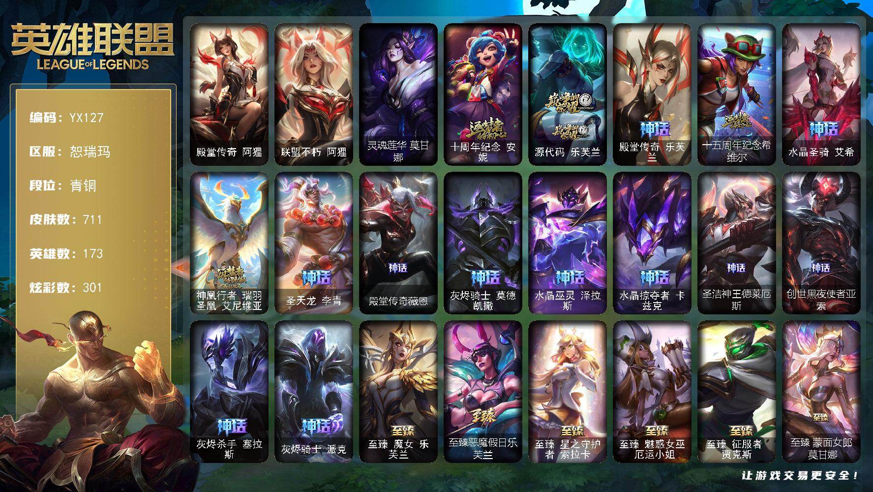 青铜-173英雄-711皮肤-301炫彩-3终极-62神话-95限定-82传说-117史诗
【珍稀头像】：至爱的鹿头像
【热门头像】：觅心游侠卢锡安头像，星守索拉卡头像
【卓越皮肤】：殿堂传奇阿狸，联盟不朽阿狸
【圣堂皮肤】：灵魂莲华莫甘娜
【神话皮肤】：十周年纪念安妮，源代码乐芙兰，殿堂传奇乐芙兰，十五周年纪念希维尔，水晶圣骑艾希，神凰行者瑞羽圣凰艾尼维亚，圣天龙李青，殿堂传奇薇恩，灰烬骑士
