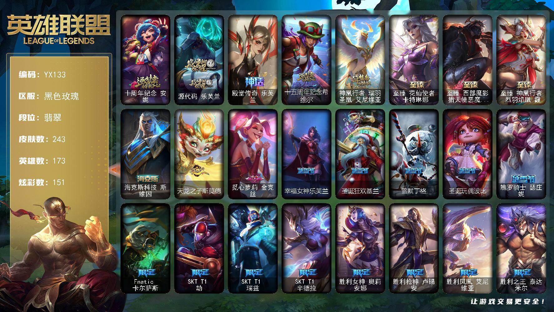 翡翠-173英雄-243皮肤-151炫彩-0终极-9神话-30限定-27传说-60史诗
【热门头像】：觅心游侠卢锡安头像
【神话皮肤】：十周年纪念安妮，源代码乐芙兰，殿堂传奇乐芙兰，十五周年纪念希维尔，神凰行者瑞羽圣凰艾尼维亚
【至臻皮肤】：至臻花仙使者卡特琳娜，至臻西部魔影猎天使恶魔泰隆，至臻神凰行者烈羽焰凰霞
【海克斯皮肤】：海克斯科技斯维因
【臻彩皮肤】：无畏骑士瑟庄妮赤子初心，灵魂莲华