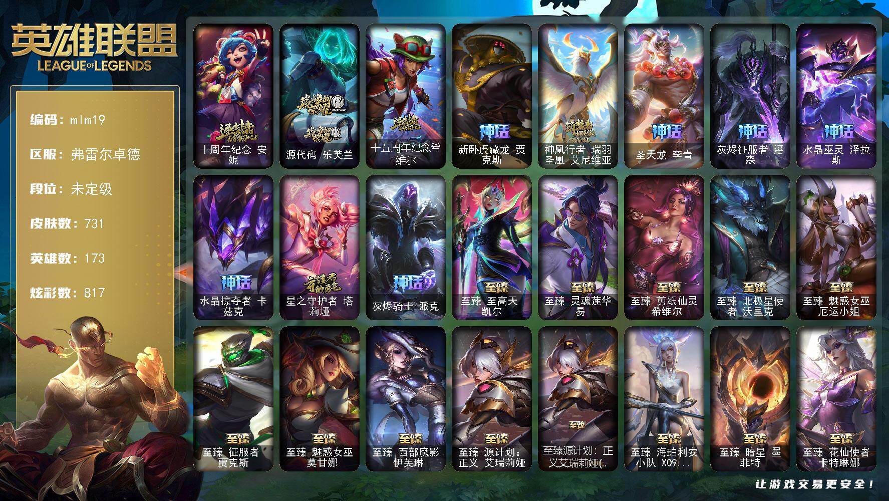 【mlm19】未定级段位-173英雄-731皮肤-817炫彩-1终极-56神话-143限定-80传说-119史诗
【神话皮肤】：十周年纪念安妮，源代码乐芙兰，十五周年纪念希维尔，新卧虎藏龙贾克斯，神凰行者瑞羽圣凰艾尼维亚，圣天龙李青，灰烬征服者潘森，水晶巫灵泽拉斯，水晶掠夺者卡兹克，星之守护者塔莉垭，灰烬骑士派克
【至臻皮肤】：至臻至高天凯尔，至臻灵魂莲华易，至臻剪纸仙灵希维尔，至臻北极星使者