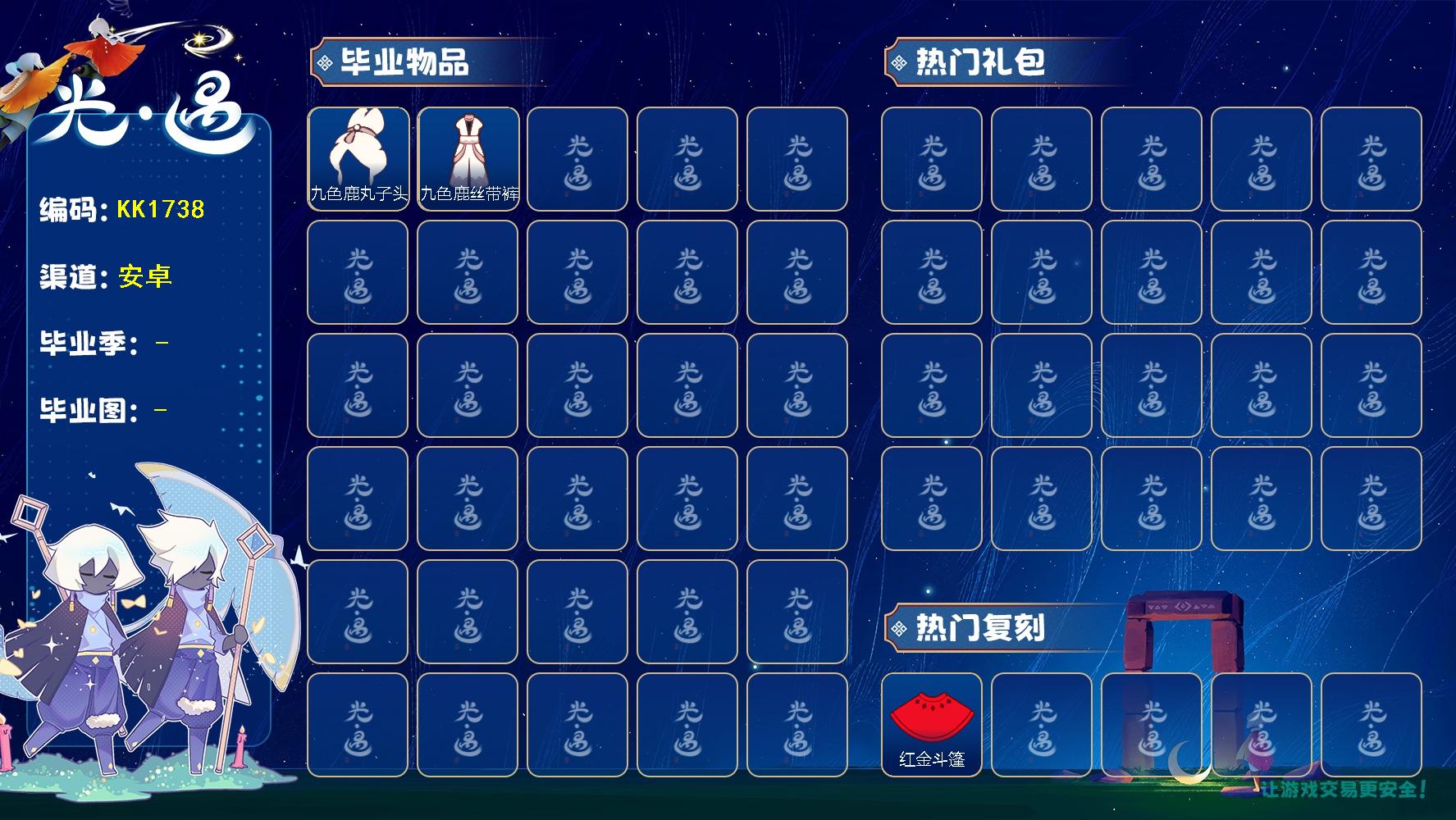 光遇账号安卓官服KK1738 安官【毕业季】九色鹿
【蜡烛】40
【爱心】72
【毕业物品】九色鹿飞天斗篷，九色鹿丝带裤，九色鹿丸子头
【热门复刻】武士裤，正太头，红金斗篷
【光之翼】30 /九色鹿丸子头/九色鹿丝
