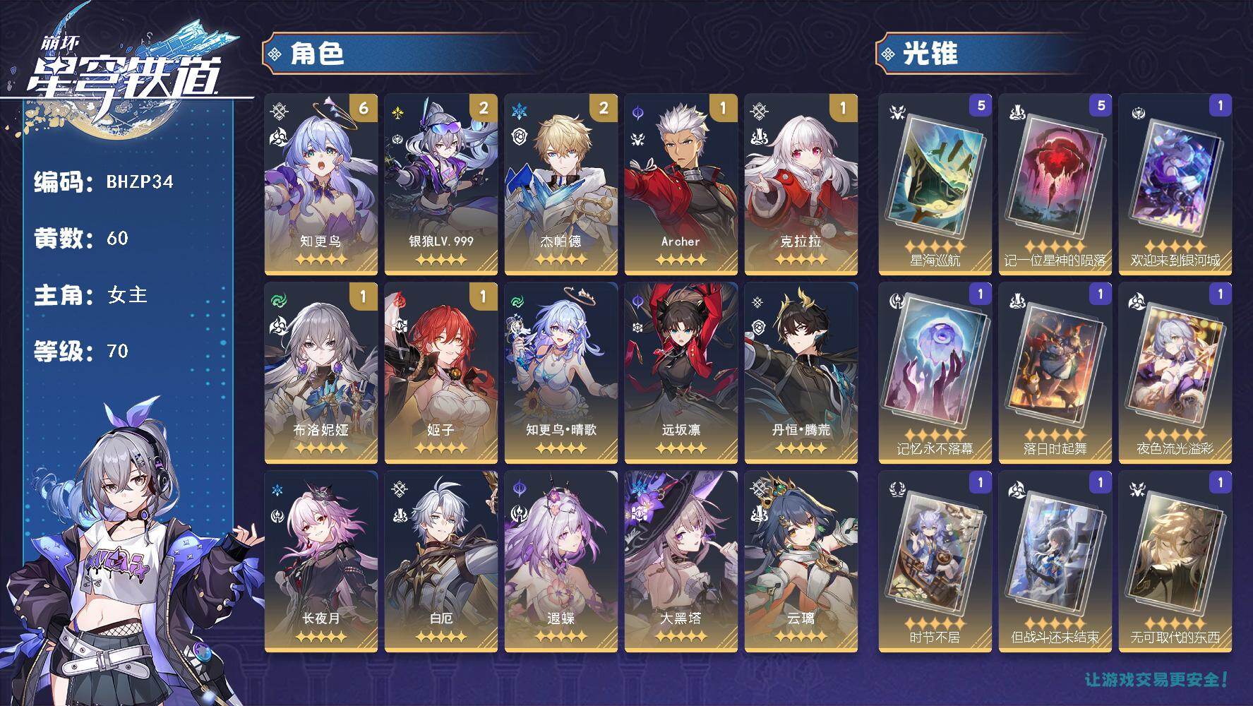 【BHZP34】等级：70/总黄数：60/女主/角色黄数：42/银狼LV.999/藿藿/知更鸟•晴歌/丹恒•腾荒/白厄/知更鸟/云璃/长夜月/遐蝶/流萤/阮梅/镜流/杰帕德/布洛妮娅/远坂凛/花火/Archer/景元/银狼/瓦尔特/克拉拉/姬子/黑天鹅/希儿/真理医生/大黑塔/白露/刃/落日时起舞/无可取代的东西/星海巡航/如泥酣眠/夜色流光溢彩/但战斗还未结束/时节不居/记忆永不落幕/欢迎来到银河城/记一位星神的陨落/6阶知更鸟/2命银狼LV.999/2命杰帕德/1阶布洛妮