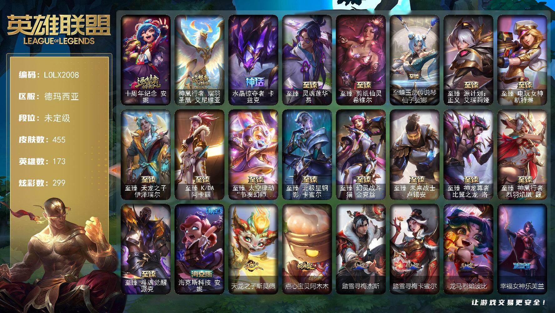 未定级段位-173英雄-455皮肤-299炫彩-0终极-18神话-63限定-48传说-87史诗 【热门头像】：爱意绵绵头像，银河魔装机神安妮头像 【神话皮肤】：十周年纪念安妮，神凰行者瑞羽圣凰艾尼维亚，水晶掠夺者卡兹克 【至臻皮肤】：至臻灵魂莲华易，至臻剪纸仙灵希维尔，至臻玉剑传说琴仙子娑娜，至臻源计划正义艾瑞莉娅，至臻电玩女神凯特琳，至臻天龙之子伊泽瑞尔，至臻KDA阿卡丽，至臻太空律动节奏幻师璐璐，至臻北极星钢影卡蜜尔，至臻幻灵战斗猫金克丝，至臻未来战士卢锡安，至臻神龙尊者