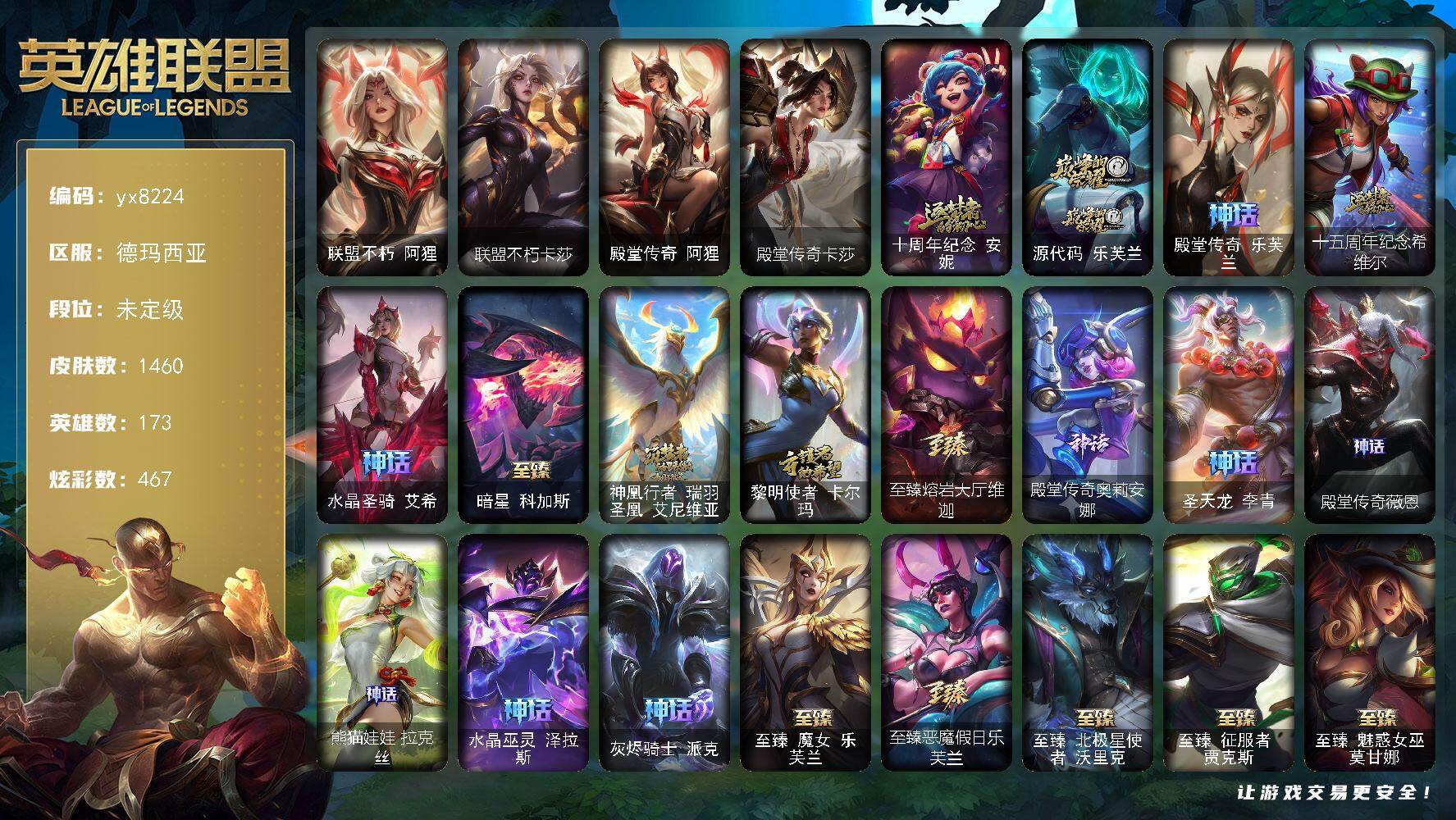 173英雄/1460皮肤/9终极/69神话/293限定/90臻彩/467炫彩/132传说/178史诗/未定级/十周年纪念 安妮/源代码 乐芙兰/殿堂传奇 乐芙兰/十五周年纪念 希维尔/水晶圣骑 艾希/暗星 科加斯/神凰行者 瑞羽圣凰 艾尼维亚/黎明使者 卡尔玛/至臻熔岩大厅维迦/殿堂传奇奥莉安娜/圣天龙 李青/殿堂传奇薇恩/熊猫娃娃拉克丝/水晶巫灵 泽拉斯/灰烬骑士 派克/冰原核弹 古拉加斯/