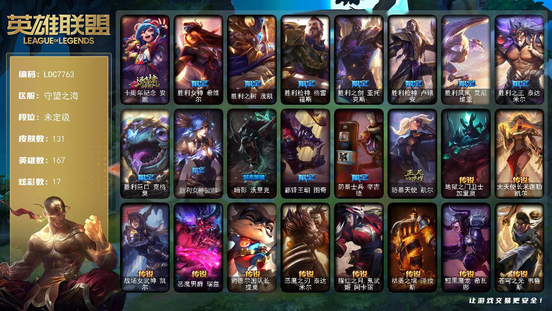 【LDC7763】167英雄/131皮肤/1神话/13限定/17炫彩/10传说/34史诗/未定级/十周年纪念安妮/胜利女神希维尔/胜利之树茂凯/胜利枪神格雷福斯/胜利之剑亚托克斯/胜利枪神卢锡安/胜利凤凰艾尼维亚/胜利之王泰达米尔/胜利巨口克格莫/胜利女神娑娜/暗影沃里克/都铎王朝图奇/防暴士兵辛吉德/防暴天使凯尔/冰霜烈焰安妮/特战先锋赵信/月光女神阿忒弥斯索拉卡/紫晶射手艾希/百夫长贾克斯/炼金狂士辛吉德/全金属狂潮拉莫斯/飞越疯人院萨科/穿着正装的恶魔维迦/抵抗军天使凯特琳/海贼魅影卡特琳娜/前线指挥官卡特琳娜/符文战神雷克顿/腥红之月伊莉丝/深海妖姬卡西奥佩娅/生化博士黑默丁格/钢铁意志潘森/死亡领主莫德凯撒/血色精锐锐雯/腥红之月鬼武者慎/战国大名慎/钢之逆鳞希瓦娜/骸骨之爪希瓦娜/白色死神韦鲁斯/暗星韦鲁斯/沙之守护卡兹克/生化骑士德莱厄斯/刀锋女王丽桑卓/血羽凤凰奎因/野火之藤婕拉/邪恶魔人扎克/弗雷尔卓德塔莉垭/时之砂艾克/锦鲤娜美/地狱之门卫士加里奥/大天使长米迦勒凯尔/战场女武神凯尔/恶魔男爵瑞兹/约德尔国队长提莫/恶魔之刃泰达米尔/腥红之月鬼武姬阿卡丽/枯萎之壤泽拉斯/黯黑魔龙希瓦娜/苍穹之光韦鲁斯/死亡骑士内瑟斯/拆弹专家黑默丁格/冰河时代奥拉夫/亮丽女神希维尔/烈焰猛士奥拉夫/幽蓝梦魇加里奥/探戈灵魂崔斯特/逆转裁判崔斯特/奥德赛崔斯特/弗拉基米尔侯爵/斗牛士阿利斯塔/部落精神瑞兹/宗师级法师训练师瑞兹/黑暗骑士沃里克/脏兮兮努努和威朗普/丧尸努努和威朗普/西部牛仔厄运小姐/极地女神艾希/勇敢的心艾希/机械污染辛吉德/冲浪高手辛吉德/假面女皇伊芙琳/探戈灵魂伊芙琳/黑金诱惑图奇/暴龙科加斯/王子不是我阿木木/地狱火阿木木/联盟之喙艾尼维亚/嗜血行刑蒙多/深海一号卡萨丁/幽灵船长普朗克/海牛骑手库奇/冰壶选手维迦/绿野仙踪维迦/垃圾场特朗德尔/铁锈斑斑布里茨/暮色枪骑布里茨/珊瑚礁墨菲特/幻影梦魔魔腾/劫掠梦魇魔腾/烈焰古树茂凯/末日余生布兰德/传统僧侣李青/热带丛林兰博/荒漠之咬卡西奥佩娅/沙暴巨蝎斯卡纳/单身贵族内瑟斯/创世之神内瑟斯/银河魔装机神奈德丽/诺克萨斯波比/乡村农夫古拉加斯/光执事伊泽瑞尔/龙骑士莫德凯撒/五杀摇滚吉他手莫德凯撒/刺身之拳阿卡丽/空手道凯南/烧烤女神蕾欧娜/魔灵玛尔扎哈/毛毛虫克格莫/战地法师泽拉斯/坚韧不屈沃利贝尔/死亡骑士瑟庄妮/少校吉格斯/幽魂骑士赫卡里姆/死亡之鹰奎因/鬼影森森婕拉/狂鲨亚托克斯/源代码娜美/神龙尊者钢铁之龙锤石/腥红之月卡莉丝塔/灵魂莲华厄斐琉斯/光明哨兵派克/神龙尊者炎龙瑟提