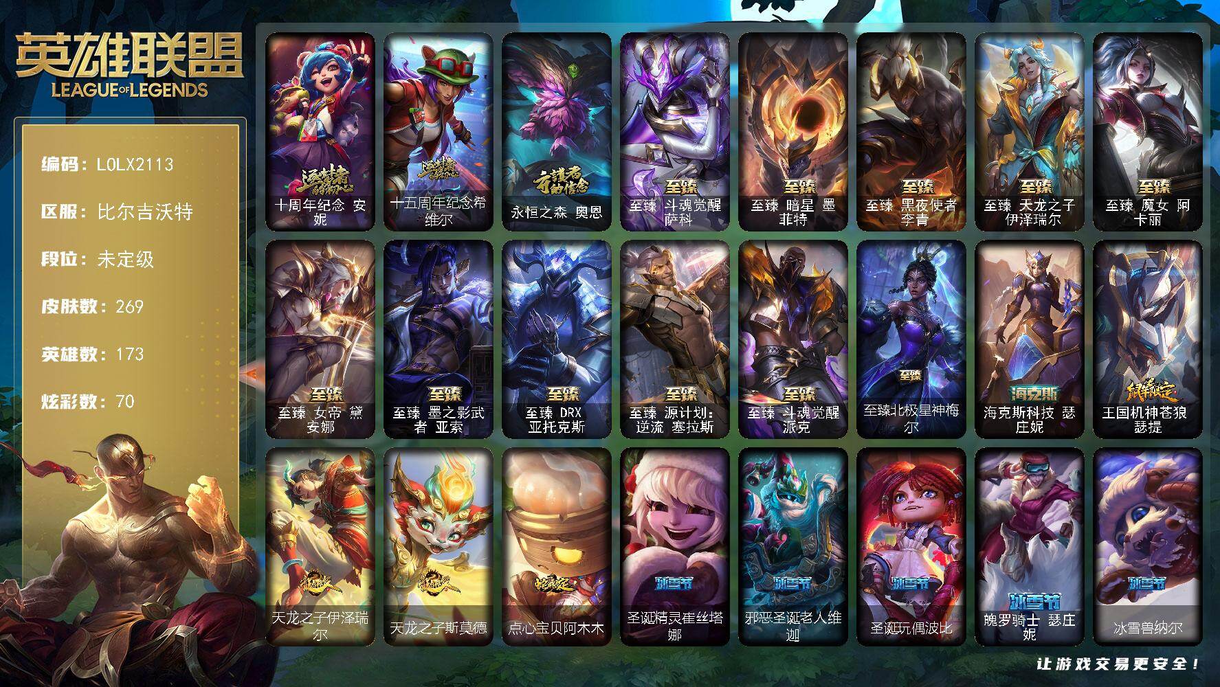 【LOLX2113】173英雄/269皮肤/1终极/15神话/19限定/9臻彩/70炫彩/46传说/39史诗/未定级/十周年纪念安妮/十五周年纪念希维尔/永恒之森奥恩/SSW图奇/暗裔英雄盖伦/胜利枪神卢锡安/胜利之运崔斯特/怦然心动凯特琳/暗影沃里克/都铎王朝图奇/玉剑传说舞龙卫/海之歌艾希/斗魂觉醒莎弥拉/战场公主希维尔/熔火之心拉莫斯/贵族血统萨科/武动巅峰萨科/夜刃艾瑞莉娅/夜行义贼艾瑞莉娅/恐惧新星普朗克/北领前线斯维因/驯龙大师斯维因/古墓丽影凯特琳/霸天巨兽墨菲特/符文战神雷克顿/凯旋英雄嘉文四世/暗星奥莉安娜/三昧真火孙悟空/地下拳王李青/屠龙勇士薇恩/军神战甲波比/钢铁意志潘森/大夏武士潘森/死亡领主莫德凯撒/银河魔装机神希瓦娜/海牛猎手菲兹/暗星韦鲁斯/奥术大师吉格斯/星之守护者璐璐/绞肉机刽子手德莱文/沙之守护卡兹克/生化骑士德莱厄斯/腥红之月黛安娜/亚特兰蒂斯辛德拉/西部牛仔亚索/源计划风亚索/腥红之月亚索/西部牛仔烬/五星大厨塔姆/霓虹杀拳蔚/幽冥领主阿兹尔/糖果之王艾翁/地狱之门卫士加里奥/血石领主弗拉基米尔/战场女武神凯尔/黑夜使者索拉卡/提莫约德尔人的一大步/欧米伽小队幽灵特工/烈焰雄心崔丝塔娜/源计划联合艾希/鬼魂新娘莫甘娜/战地巨兽科加斯/盒子猫萨科/律政大亨蒙多/冰霜之刃艾瑞莉娅/最终BOSS维迦/女警狙击凯特琳/源计划泯灭雷克顿/地狱行者孙悟空/丧尸布兰德/神拳李青/神龙尊者圣龙李青/银河魔装机神兰博/战斗学院伊泽瑞尔/源计划超体莫德凯撒/腥红之月鬼武姬阿卡丽/神王盖伦/黎明使者锐雯/偶像歌手阿狸/星之守护者阿狸/光明哨兵格雷福斯/符文战熊沃利贝尔/宇航员诺提勒斯/泳池派对吉格斯/灌篮高手德莱厄斯/神王德莱厄斯/机神德莱厄斯/黑夜使者亚索/神龙尊者昼日真龙亚索/暗星尊烬/西部天使赛娜/西部魔影卢锡安/天煞劫/海魔至尊亚托克斯/暗星锤石/星之守护者霞/黎明使者永恩/灵魂莲华瑟提/爱情之歌头像/觅心之翼奎因头像/嗜血狂暴沃里克/无畏骑士 瑟庄妮 赤子初心/神龙尊者 圣龙李青 龙腾云起/破败军团 厄运小姐 灵岛征伐使/可爱可爱粉红红 布里茨/星之守护者 阿卡丽 热情之光/玉剑传说 舞龙卫 珠光/玉剑传说 神机花火 青竹/玉剑传说 寒潭夭夭 胭脂/墨之影武者 永恩 灵墨刻影/星空之门内瑟斯/死亡骑士内瑟斯/海克斯科技瑟庄妮/王国机神苍狼瑟提/天龙之子伊泽瑞尔/天龙之子斯莫德/点心宝贝阿木木/至臻斗魂觉醒萨科/至臻暗星墨菲特/至臻黑夜使者李青/至臻天龙之子伊泽瑞尔/至臻魔女阿卡丽/至臻女帝黛安娜/至臻墨之影武者亚索/至臻DRX亚托克斯/至臻源计划逆流塞拉斯/至臻斗魂觉醒派克/至臻北极星神梅尔/亮丽女神希维尔/小红帽安妮/幽蓝梦魇加里奥/风执事加里奥/龙族卫士加里奥/电锯狂人厄加特/星之守护者COS厄加特/社会名流乐芙兰/咖啡甜心弗拉基米尔/腥红之月易/哞利斯塔/黯晶巨牛阿利斯塔/创世之神赛恩/光明骑士希维尔/咖啡甜心希维尔/灵魂莲华提莫/欧米伽小队魔鬼伞兵/西部牛仔厄运小姐/特工狂花厄运小姐/极地女神艾希/黑暗骑士艾希/科学狂人辛吉德/假面女皇伊芙琳/屠龙勇士图奇/尼斯巨兽科加斯/暴龙科加斯/山海绘卷科加斯/王子不是我阿木木/恐怖之源萨科/暗星萨科/嗜血行刑蒙多/泳池派对蒙多/虚空前世卡萨丁/莲花之令艾瑞莉娅/西部天使艾瑞莉娅/女帝迦娜/老兵普朗克/大力水手普朗克/背叛之刃普朗克/柯基库奇/宇航员库奇/白魔法师维迦/欧米伽小队天雷爆破手/宇航员维迦/创世之神特朗德尔/双城之战凯特琳/净雪之月凯特琳/闭月之颜貂蝉/幻影梦魔魔腾/烈焰古树茂凯/荒野之咬雷克顿/鳄霸雷克顿/吕布奉先/黑色玫瑰假面舞会伊莉丝/哥特女仆奥莉安娜/沙暴巨蝎斯卡纳/沙之守护斯卡纳/创世之神内瑟斯/太空律动狗头内瑟斯/银河魔装机神奈德丽/这货不是乌迪尔/龙神之力乌迪尔/诺克萨斯波比/宇航员波比/太空律动电音酒桶古拉加斯/斯巴达之魂潘森/英仙座珀尔修斯潘森/光执事伊泽瑞尔/西部魔影地狱列车长莫德凯撒/地狱送葬约里克/喵里克/足球宝贝阿卡丽/源计划暗影阿卡丽/地下都市梦魇阿卡丽/空手道凯南/战神阿瑞斯盖伦/烧烤女神蕾欧娜/战场BOSS玛尔扎哈/荣誉使者玛尔扎哈/玉剑传说武剑仙/灵魂莲华锐雯/极寒慎/冲击之刃慎/荣誉使者慎/战地法师泽拉斯/失落大陆菲兹/绒毛菲兹/雷霆领主沃利贝尔/坚韧不屈沃利贝尔/妖怪艺术家雷恩加尔/光明骑士诺提勒斯/山海绘卷诺提勒斯/全金属狂潮维克托/少校吉格斯/太空律动节奏幻师璐璐/泳池派对德莱文/破败军团德莱文/刃执事德莱文/人马星神赫卡里姆/西部魔影德莱厄斯/灵魂莲华德莱厄斯/抵抗军雷神杰斯/双城之战杰斯/屠龙勇士黛安娜/赛博潮流佐伊/魔女婕拉/地下都市梦魇婕拉/神龙尊者玉境灵龙卡莎/奥德赛亚索/战场BOSS亚索/真实伤害亚索/灵魂莲华亚索/断浪之刃亚索/墨之影武者亚索/预知之眼亚索/黯晶之眼维克兹/赛博潮流阿克尚/荣誉使者阿克尚/山海绘卷烬/源计划疯狂金克丝/双城之战金克丝/海牛大大塔姆/任性学霸艾克/女帝奇亚娜/双城之战蔚/腥红之月亚托克斯/奥德赛亚托克斯/月蚀骑士亚托克斯/鲛妮座人娜美/灵能特工莎弥拉/太空律动音浪狂舞莎弥拉/深渊恐惧锤石/西部魔影锤石/未来战士锤石/神龙尊者钢铁之龙锤石/春晖大帝锤石/绝息圣堂洛/太空律动创乐之神奥恩/幻灵战斗狼塞拉斯/腥红之月派克/灵能特工派克/墨之影武者永恩/神龙尊者炎龙瑟提/山海绘卷莉莉娅/太空律动百万调音格温/斗魂觉醒纳亚菲利/圣诞精灵崔丝塔娜/邪恶圣诞老人维迦/圣诞玩偶波比/魄罗骑士瑟庄妮/冰雪兽纳尔/北极星神赛娜