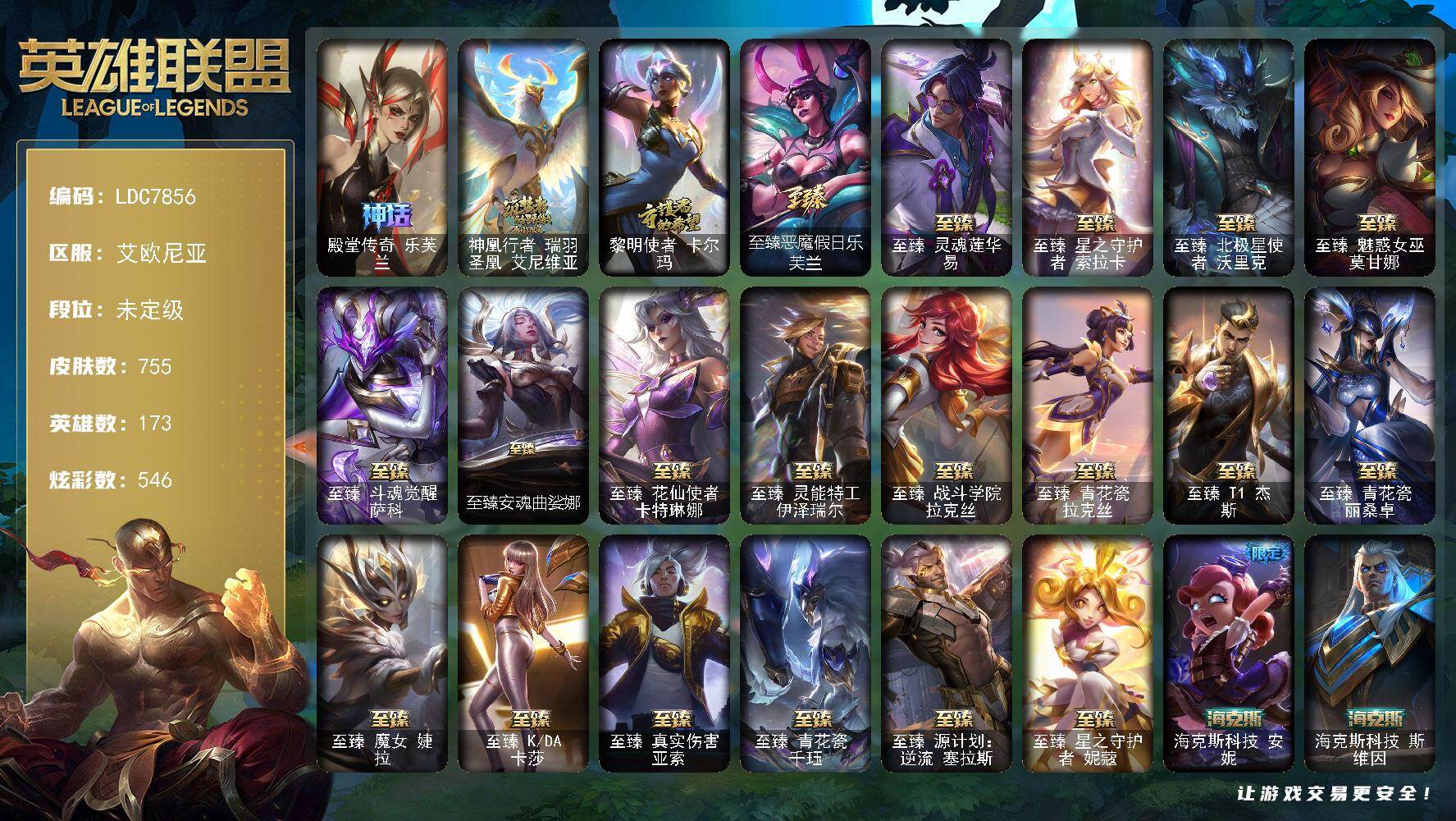 【LDC7856】173英雄/755皮肤/2终极/28神话/101限定/24臻彩/546炫彩/86传说/107史诗/未定级账号等级:760/殿堂传奇乐芙兰/神凰行者瑞羽圣凰艾尼维亚/黎明使者卡尔玛/舞会公主安妮/创星之灵璐璐/冠军典狱长锤石/冠军之血希瓦娜/冠军之志瑞兹/Fnatic嘉文四世/Fnatic卡尔萨斯/Fnatic库奇/暗杀星慎/暗杀星伊泽瑞尔/SKTT1劫/SKTT1李青/SSW辛吉德/SSW锤石/SKTT1阿兹尔/SKTT1雷克顿/SKTT1瑞兹/SKTT1辛德拉/SSG洛/iG艾瑞莉娅/iG乐芙兰/FPX锤石/DWG凯南/DWG蕾欧娜/EDG佛耶戈/EDG佐伊/星之守护者伊泽瑞尔/神凰行者烈羽焰凰霞/暗裔英雄盖伦/胜利女神娑娜/胜利剑圣易/胜利之运崔斯特/胜利女神菲奥娜/胜利之心布隆/胜利之傲雷恩加尔/南瓜头费德提克/灵魂收割者索拉卡/死亡誓约卡特琳娜/鬼影重重魔腾/鬼影森森茂凯/死亡誓约维克托/无头骑士赫卡里姆/魅惑女巫莫甘娜/魅惑女巫伊莉丝/魅惑女巫娜美/糖果使徒费德提克/泳池派对布隆/泳池派对厄运小姐/泳池派对嘉文四世/泳池派对瑟提/泳池派对塔里克/密林猎手提莫/奥德赛吉格斯/星之守护者芮尔/野兽猎人瑟庄妮/野兽猎人泰达米尔/勇者奈德丽/玉剑传说舞龙卫/征服者卡尔玛/征服者韦鲁斯/制胜金球拉莫斯/制胜金靴李青/防暴机器人布里茨/防暴士兵辛吉德/防暴天使凯尔/海之歌艾希/海之歌奈德丽/惊悚派对阿木木/警用试作体K9内瑟斯/双城之战2指挥官凯特琳/双城之战2孤勇者艾克/大元素使拉克丝/灵魂守卫乌迪尔/安伯斯与提妮/科学怪熊的新娘安妮/翼骑统领赵信/摄魂男爵弗拉基米尔/重生之沙费德提克/圣光审判凯尔/天人合一易/侍魂易/钢铁之心希维尔/月光女神阿忒弥斯索拉卡/圣洁化身索拉卡/源代码索拉卡/兔宝宝提莫/熊猫提莫/火箭达人崔丝塔娜/荒野豺狼沃里克/黑帮狂花厄运小姐/百夫长贾克斯/少林武僧贾克斯/刀锋女王莫甘娜/黑色荆棘莫甘娜/死神卡尔萨斯/卡尔萨斯祸害之光/侏罗纪化石科加斯/殇之机器人阿木木/熔火之心拉莫斯/战争血统蒙多/五杀摇滚键盘手娑娜/掠星魔刃卡萨丁/夜刃艾瑞莉娅/海克斯科技迦娜/寒冰女皇迦娜/星之守护者迦娜/特种部队普朗克/血石诅咒塔里克/穿着正装的恶魔维迦/古墓丽影凯特琳/海贼魅影卡特琳娜/暗夜猫女卡特琳娜/前线指挥官卡特琳娜/枯萎之壤雷克顿/死亡绽放伊莉丝/灵骨工匠奥莉安娜/V字仇杀者布兰德/防弹武僧李青/深海妖姬卡西奥佩娅/法老王朝内瑟斯/军神战甲波比/血色之锤波比/星之守护者波比/飞车暴走族古拉加斯/钢铁意志潘森/大夏武士潘森/死亡领主莫德凯撒/银色之牙阿卡丽/刺客信条凯南/刺客信条锐雯/深海怪鱼克格莫/战地机甲克格莫/腥红之月鬼武者慎/战国大名慎/ODST地狱伞兵拉克丝/沙之守护泽拉斯/钢之逆鳞希瓦娜/骸骨之爪希瓦娜/银河魔装机神希瓦娜/黑帮教父格雷福斯/海牛猎手菲兹/银河魔装机神菲兹/铁血猎人雷恩加尔/暗黑武士雷恩加尔/暗星韦鲁斯/皇家守卫菲奥娜/夜鸦菲奥娜/源计划火菲奥娜/星之守护者璐璐/暗星卡兹克/铁血帝皇德莱厄斯/生化骑士德莱厄斯/天启骑士杰斯/暗黑女武神黛安娜/无限烈焰黛安娜/血羽凤凰奎因/勇敢的心奎因/仲裁圣女辛德拉/灰烬领主奥瑞利安索尔/野火之藤婕拉/驯龙女巫婕拉/萌侦探喵尔摩斯/邪恶魔人扎克/腥红之月亚索/战地机甲维克兹/弗雷尔卓德塔莉垭/源代码卡蜜尔/猛虎布隆/黯焰双魂千珏/源计划雷卢锡安/源计划阴劫/时之砂艾克/炼狱魔女蔚/霸天剑魔亚托克斯/锦鲤娜美/河水之灵娜美/星际之门阿兹尔/幽冥领主阿兹尔/虚空使者俄洛伊/永恒之森巴德/地狱之门卫士加里奥/战地机甲厄加特/大天使长米迦勒凯尔/战场女武神凯尔/源计划林易/墨之影武者易/恶魔男爵瑞兹/霸天零式赛恩/日蚀骑士希维尔/黎明使者索拉卡/黑夜使者索拉卡/约德尔国队长提莫/太空律动律动队长提莫/烈焰雄心崔丝塔娜/驯龙炮手崔丝塔娜/合金巨兽努努和威朗普/幻灵战斗队长厄运小姐/女皇艾希/源计划联合艾希/西部天使艾希/至尊魔女莫甘娜/魔女伊芙琳/战地巨兽科加斯/黯晶凤凰艾尼维亚/律政大亨蒙多/电玩女神娑娜/灵能特工娑娜/冰霜之刃艾瑞莉娅/女主播迦娜/花仙女王卡尔玛/最终BOSS维迦/女警狙击凯特琳/未来战士凯特琳/陆地王者4WD布里茨/太空律动猫猫布里和里茨/冰川巨兽墨菲特/女帝卡特琳娜/上古战魂魔腾/源计划泯灭雷克顿/地狱行者孙悟空/丧尸布兰德/神拳李青/神龙尊者圣龙李青/源计划净化薇恩/光明哨兵薇恩/银河魔装机神兰博/第三类接触黑默丁格/炼狱魔犬内瑟斯/战斗学院伊泽瑞尔/青花瓷伊泽瑞尔/源计划超体莫德凯撒/星之守护者阿卡丽/神王盖伦/月蚀骑士蕾欧娜/西部魔影大小姐蕾欧娜/星之守护者拉克丝/暗星女王拉克丝/耀星女神拉克丝/枯萎之壤泽拉斯/冰霜亚龙希瓦娜/焰尾妖狐阿狸/星之守护者阿狸/灵魂莲华阿狸/光明哨兵格雷福斯/苍穹之光韦鲁斯/至高天韦鲁斯/宇航员诺提勒斯/女校长菲奥娜/金牌主播德莱文/霸天异形卡兹克/灌篮高手德莱厄斯/神王德莱厄斯/星之守护者卡莎/黑夜使者亚索/神龙尊者昼日真龙亚索/神龙尊者夜月幻龙亚索/星之守护者金克丝/天煞劫/灵魂莲华锤石/星之守护者洛/星之守护者霞/星之守护者净化之羽霞/源计划毁灭派克/黎明使者永恩/狼神英灵安蓓萨/灵魂莲华瑟提/深潜蛙人古拉加斯/天龙之子 卡莎 飞龙乘云/无畏骑士 瑟庄妮 赤子初心/征服者 阿利斯塔 炫金/冠军之箭 艾希 凯旋圣装/冰霜之刃 艾瑞莉娅 炫金/冰雪节 格雷福斯 炫金/墨之影武者 亚索 金墨耀影/偶像歌手 阿狸 幻紫罗兰/莲华温泉 阿狸 朝花/殿堂传奇 乐芙兰 登神/海之歌 艾希 冰爽浪花/净雪之月 莫甘娜 冬虹/山海绘卷 科加斯 朱红/这货不是银狐 库奇/心之钢 伊泽瑞尔 天纵才华/魔女 阿卡丽 虚荣/“闪耀灯球” 拉克丝 我又补车了/玉剑传说 舞龙卫 珠光/灌篮高手 德莱厄斯 金色神话/北极星钢影 卡蜜尔 智慧纽带/星之守护者 金克丝 黑洞/玉剑传说 寒潭夭夭 胭脂/墨之影武者 永恩 灵墨刻影/幻灵战斗兔 阿萝拉 梦幻强袭/星空之门内瑟斯/孤胆英豪嘉文四世/霹雳游侠弗拉基米尔/西部牛仔崔斯特/海克斯科技安妮/海克斯科技斯维因/海克斯科技雷克顿/海克斯科技嘉文四世/海克斯科技吉格斯/恐惧新星德莱厄斯/你看见过我的熊猫吗安妮/神龙烈焰金克丝/紫金罗刹莫甘娜/烈焰美人薇恩/王国机神玄武盖伦/点心宝贝阿木木/龙马烈焰波比/至臻恶魔假日乐芙兰/至臻灵魂莲华易/至臻星之守护者索拉卡/至臻北极星使者沃里克/至臻魅惑女巫莫甘娜/至臻斗魂觉醒萨科/至臻安魂曲娑娜/至臻花仙使者卡特琳娜/至臻灵能特工伊泽瑞尔/至臻战斗学院拉克丝/至臻青花瓷拉克丝/至臻T1杰斯/至臻青花瓷丽桑卓/至臻魔女婕拉/至臻KDA卡莎/至臻真实伤害亚索/至臻青花瓷千珏/至臻源计划逆流塞拉斯/至臻星之守护者妮蔻/拆弹专家黑默丁格/冰河时代奥拉夫/亮丽女神希维尔/烈焰猛士奥拉夫/小红帽安妮/咖啡甜心安妮/牛扒狂战奥拉夫/五杀摇滚III遗失的章节奥拉夫/幽蓝梦魇加里奥/风执事加里奥/逆转裁判崔斯特/未来战士崔斯特/太空律动万能舞王崔斯特/皇家守卫赵信/秘密特工赵信/深渊巨蟹厄加特/电锯狂人厄加特/星之守护者COS厄加特/魔女乐芙兰/幻执事乐芙兰/弗拉基米尔侯爵/咖啡甜心弗拉基米尔/绝息圣堂弗拉基米尔/联合王国费德提克/星之吞噬者费德提克/末世天使凯尔/五杀摇滚女声主唱凯尔/星战易/玉剑传说无极/无极执事易/灵魂莲华易/斗牛士阿利斯塔/后场堡垒阿利斯塔/黑暗骑士阿利斯塔/哞利斯塔/黯晶巨牛阿利斯塔/宗师级法师训练师瑞兹/沙之守护瑞兹/星界圣骑赛恩/玛格丽特披萨大厨赛恩/奥德赛希维尔/咖啡甜心希维尔/蕉泥座人索拉卡/星之守护者索拉卡/咖啡甜心索拉卡/灵魂莲华索拉卡/花仙子索拉卡/军情五处提莫/灵魂莲华提莫/游击队员崔丝塔娜/约德尔海贼团崔丝塔娜/我羽饰骑士崔丝塔娜/灵魂莲华崔丝塔娜/花仙子崔丝塔娜/披着海牛的狼沃里克/古神沃里克/荒野巨兽努努和威朗普/千纸双子努努和威朗普/魔域梦魇努努和威朗普/西部牛仔厄运小姐/特工狂花厄运小姐/荒野女警厄运小姐/星之守护者厄运小姐/睡衣守护者厄运小姐/青花瓷厄运小姐/极地女神艾希/丛林侠盗艾希/勇敢的心艾希/神龙尊者苍龙艾希/魔女艾希/梦魇泰达米尔/黑夜使者泰达米尔/冰球队员贾克斯/光明骑士贾克斯/武神贾克斯/源计划孤狼贾克斯/玉剑传说苍鸾/星之吞噬者莫甘娜/净雪之月莫甘娜/青花瓷莫甘娜/嘻哈精神基兰/遗迹守护者基兰/糖果大战基兰/机械污染辛吉德/冲浪高手辛吉德/抵抗军绿魔辛吉德/KDAALLOUT伊芙琳/灵魂莲华伊芙琳/首领图奇/北风冻原图奇/横行霸道图奇/绝影神偷图奇/幽灵幻影卡尔萨斯/五杀摇滚主唱卡尔萨斯/五杀摇滚III遗失的章节卡尔萨斯/梦魇科加斯/尼斯巨兽科加斯/绝息圣堂科加斯/狂欢阿木木/王子不是我阿木木/地狱火阿木木/青花瓷阿木木/铬金铠甲拉莫斯/极度深寒拉莫斯/忍龟拉莫斯/榴莲龙龟拉莫斯/联盟之喙艾尼维亚/千纸凤凰艾尼维亚/小丑工作坊萨科/魔域梦魇萨科/战栗之毒蒙多/嗜血行刑蒙多/泳池派对蒙多/硬汉蒙多/缪斯女神娑娜/星之守护者娑娜/玉剑传说琴仙子/莲华温泉娑娜/虚空前世卡萨丁/冲击之刃卡萨丁/神龙尊者星界之龙卡萨丁/凌云之翼艾瑞莉娅/莲花之令艾瑞莉娅/西部天使艾瑞莉娅/光明哨兵艾瑞莉娅/青花瓷艾瑞莉娅/沙之守护迦娜/海牛骑手库奇/柯基库奇/宇航员库奇/传统服饰卡尔玛/奥德赛卡尔玛/破败军团卡尔玛/神龙尊者宁静之龙卡尔玛/紫水晶意志塔里克/太空律动爱乐之子塔里克/冰壶选手维迦/绿野仙踪维迦/欧米伽小队天雷爆破手/永恒之森维迦/我怒角维迦/蜂大王维迦/垃圾场特朗德尔/屠龙勇士特朗德尔/海贼参谋斯维因/狼神英灵斯维因/荒野治安官凯特琳/双城之战凯特琳/戴一个表布里茨/银白枪骑布里茨/三叶草墨菲特/珊瑚礁墨菲特/石破天惊墨菲特/春晖山神墨菲特/沙碉墨菲特/赏金猎人卡特琳娜/战斗学院卡特琳娜/西部魔影执行人卡特琳娜/花仙使者卡特琳娜/幻影梦魔魔腾/恶咒亡魂魔腾/烈焰古树茂凯/图腾古树茂凯/创世之神茂凯/宇航员茂凯/腐化禁魔石巨像茂凯/星河战队雷克顿/血石战神雷克顿/猛龙雷克顿/鳄霸雷克顿/黯晶巨鳄雷克顿/屠龙勇士嘉文四世/吕布奉先/黑色玫瑰假面舞会伊莉丝/哥特女仆奥莉安娜/恶灵布偶奥莉安娜/小蜜蜂奥莉安娜/星之守护者奥莉安娜/战斗学院孙悟空/永恒之森孙悟空/战场BOSS布兰德/神龙尊者魔龙布兰德/焰执事布兰德/至高天布兰德/灵魂莲华薇恩/幻灵战斗蝠薇恩/神龙尊者夜之龙薇恩/热带丛林兰博/荒漠之咬卡西奥佩娅/灵魂莲华卡西奥佩娅/沙暴巨蝎斯卡纳/远土之灵斯卡纳/天蝎星神斯卡纳/创世之神内瑟斯/银河魔装机神奈德丽/黎明使者奈德丽/喵大力/武力全开乌迪尔/这货不是乌迪尔/宇航员波比/咖啡甜心波比/品酒大师古拉加斯/美酒节特使古拉加斯/狂热球迷古拉加斯/古拉加斯碎桶者/西部魔影古拉加斯/英仙座珀尔修斯潘森/破败军团潘森/冒险精神伊泽瑞尔/足球先生伊泽瑞尔/失落的世界伊泽瑞尔/电玩勇者伊泽瑞尔/灵能特工伊泽瑞尔/花仙贵族伊泽瑞尔/心之钢伊泽瑞尔/五杀摇滚吉他手莫德凯撒/五杀摇滚贝斯手约里克/灵魂莲华约里克/西部魔影约里克/蜂刺阿卡丽/KDAALLOUT阿卡丽/地下都市梦魇阿卡丽/魔女阿卡丽/红色彗星凯南/空手道凯南/德玛西亚警官盖伦/战斗学院盖伦/瓦尔基里蕾欧娜/神圣守卫蕾欧娜/烧烤女神蕾欧娜/战斗学院蕾欧娜/烈阳执事蕾欧娜/幻灵狮心蕾欧娜/暗影王子玛尔扎哈/创世之神玛尔扎哈/虚空执事玛尔扎哈/荣誉使者玛尔扎哈/泰隆黑木/玉剑传说武剑仙/灵魂莲华锐雯/光明哨兵锐雯/幻灵战斗兔锐雯/奥术师克格莫/极寒慎/炎爆慎/未来战士慎/奈落之炎慎/灵能特工慎/冲击之刃慎/荣誉使者慎/战斗学院拉克丝/太空律动闪耀灯球拉克丝/青花瓷拉克丝/斗魂觉醒拉克丝/花仙子拉克丝/战地法师泽拉斯/暗星泽拉斯/欲望之主泽拉斯/腐化禁魔石巨像泽拉斯/破败军团希瓦娜/高丽风情阿狸/风纪委员阿狸/永恒之森阿狸/魔女阿狸/杀出重