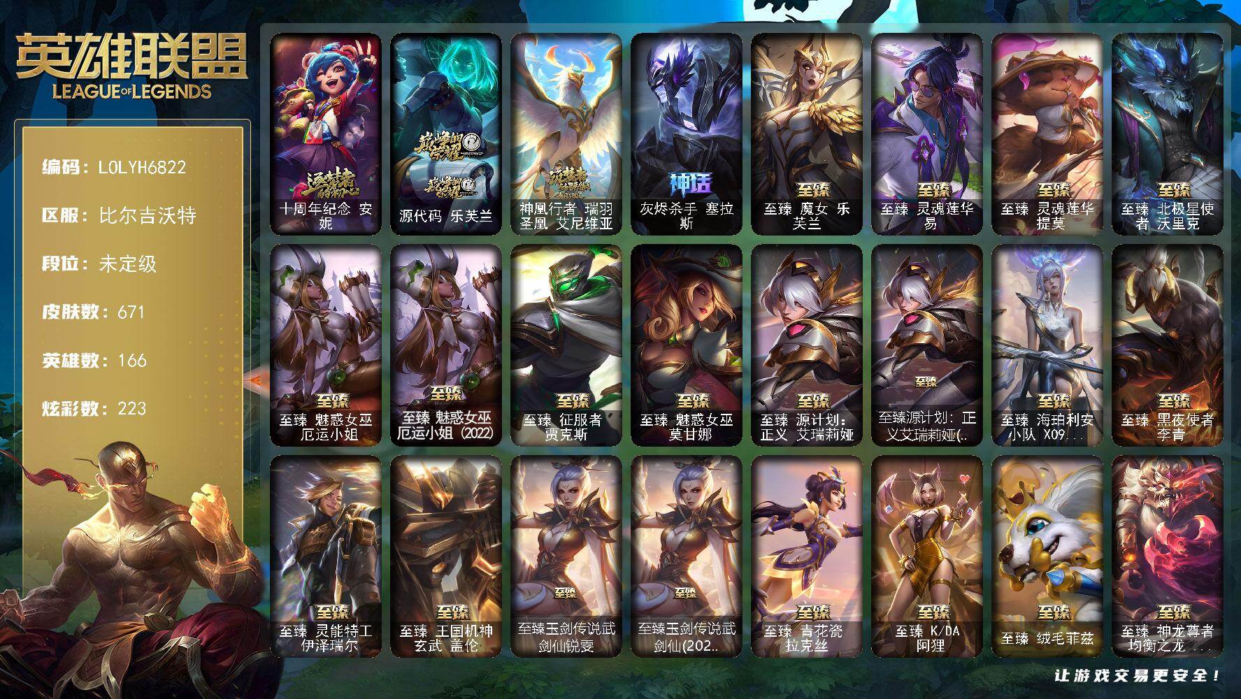 【LOLYH6822】166英雄/671皮肤/4终极/40神话/91限定/2臻彩/223炫彩/63传说/151史诗/未定级/十周年纪念安妮/源代码乐芙兰/神凰行者瑞羽圣凰艾尼维亚/灰烬杀手塞拉斯/哥特萝莉安妮/冠军之血希瓦娜/冠军之刃锐雯2016/冠军之志瑞兹/Fnatic古拉加斯/Fnatic迦娜/Fnatic嘉文四世/Fnatic卡尔萨斯/暗杀星奥莉安娜/暗杀星蒙多/暗杀星努努和威朗普/暗杀星慎/暗杀星伊泽瑞尔/SKTT1贾克斯/SKTT1劫/SSW辛吉德/SKTT1雷克顿/SKTT1伊莉丝/SKTT1娜美/SSG纳尔/安妮梦游仙境/电玩勇者锐雯/神凰行者烈羽焰凰霞/玉剑传说神机花火/胜利之树茂凯/胜利枪神格雷福斯/胜利枪神卢锡安/胜利机器人布里茨/胜利女神瑟庄妮/南瓜头费德提克/大魔法锅布里茨/鬼影重重魔腾/鬼影森森茂凯/无头骑士赫卡里姆/魅惑女巫莫甘娜/魅惑女巫奈德丽/糖果使徒费德提克/泳池派对奥莉安娜/泳池派对格雷福斯/泳池派对普朗克/泳池派对塔莉垭/密林猎手提莫/破空枪骑孙悟空/外星装甲库奇/暗影沃里克/野兽猎人德莱文/野兽猎人瑟庄妮/野兽猎人泰达米尔/波比的巧克力工坊/勇者奈德丽/都铎王朝图奇/御星魔矢艾希/钢铁之翼艾尼维亚/防暴士兵格雷福斯/防暴士兵辛吉德/防暴天使凯尔/惊悚派对费德提克/警用试作体K9内瑟斯/大元素使拉克丝/DJ娑娜/灵魂守卫乌迪尔/未来战士伊泽瑞尔/安伯斯与提妮/科学怪熊的新娘安妮/腥红之月崔斯特/特战先锋赵信/绞肉机角斗士赵信/翼骑统领赵信/铁钩船长费德提克/重生之沙费德提克/圣光审判凯尔/天人合一易/地狱火阿利斯塔/战争机器赛恩/战场公主希维尔/钢铁之心希维尔/圣洁化身索拉卡/源代码索拉卡/兔宝宝提莫/火牙狼人沃里克/法国皇室厄运小姐/黑帮狂花厄运小姐/女船长厄运小姐/紫晶射手艾希/国王泰达米尔/百夫长贾克斯/少林武僧贾克斯/炼金狂士辛吉德/死神卡尔萨斯/卡尔萨斯祸害之光/殇之机器人阿木木/熔火之心拉莫斯/全金属狂潮拉莫斯/贵族血统萨科/飞越疯人院萨科/武动巅峰萨科/战争血统蒙多/五杀摇滚键盘手娑娜/掠星魔刃卡萨丁/夜刃艾瑞莉娅/夜行义贼艾瑞莉娅/寒冰女皇迦娜/恐惧新星普朗克/血石诅咒塔里克/穿着正装的恶魔维迦/绝代智将斯维因/驯龙大师斯维因/抵抗军天使凯特琳/古墓丽影凯特琳/黑曜石守护者墨菲特/无畏号墨菲特/海贼魅影卡特琳娜/暗夜猫女卡特琳娜/前线指挥官卡特琳娜/沙漠风暴卡特琳娜/源计划雄心卡特琳娜/蓝焰梦魔魔腾/符文战神雷克顿/枯萎之壤雷克顿/龙骑统帅嘉文四世/凯旋英雄嘉文四世/死亡绽放伊莉丝/腥红之月伊莉丝/灵骨工匠奥莉安娜/三昧真火孙悟空/V字仇杀者布兰德/防弹武僧李青/屠龙勇士薇恩/深海妖姬卡西奥佩娅/生化博士黑默丁格/法老王朝内瑟斯/艳后奈德丽/铁血猎手奈德丽/四神之力乌迪尔/军神战甲波比/血色之锤波比/飞车暴走族古拉加斯/钢铁意志潘森/面包之王潘森/冰川勇者伊泽瑞尔/死亡领主莫德凯撒/实习护士阿卡丽/银色之牙阿卡丽/刺客信条凯南/腥红之月凯南/铁甲雄心盖伦/孤高游侠盖伦/钢铁烈阳蕾欧娜/源计划山蕾欧娜/至高君王玛尔扎哈/刺客信条锐雯/血色精锐锐雯/兔女郎锐雯/帝王斑蝶克格莫/侏罗纪化石克格莫/腥红之月鬼武者慎/战国大名慎/ODST地狱伞兵拉克丝/星际迷航拉克丝/沙之守护泽拉斯/钢之逆鳞希瓦娜/银河魔装机神希瓦娜/银河魔装机神菲兹/铁血猎人雷恩加尔/暗黑武士雷恩加尔/白色死神韦鲁斯/皇家守卫菲奥娜/夜鸦菲奥娜/源计划火菲奥娜/驯龙女巫璐璐/星之守护者璐璐/永恒之森赫卡里姆/铁血帝皇德莱厄斯/生化骑士德莱厄斯/全金属狂潮杰斯/天启骑士杰斯/刀锋女王丽桑卓/源代码丽桑卓/暗黑女武神黛安娜/无限烈焰黛安娜/腥红之月黛安娜/血羽凤凰奎因/亚特兰蒂斯辛德拉/灰烬领主奥瑞利安索尔/野火之藤婕拉/驯龙女巫婕拉/萌侦探喵尔摩斯/邪恶魔人扎克/西部牛仔亚索/源计划风亚索/苍穹之光维克兹/弗雷尔卓德塔莉垭/源代码卡蜜尔/猛虎布隆/腥红之月烬/黯焰双魂千珏/银河魔装机神千珏/黑帮狂花金克丝/五星大厨塔姆/职业杀手卢锡安/冲击之刃劫/源计划阴劫/爵士克烈/时之砂艾克/炼狱魔女蔚/仲裁圣骑亚托克斯/霸天剑魔亚托克斯/锦鲤娜美/星际之门阿兹尔/幽冥领主阿兹尔/腥红之月锤石/上古战魂雷克塞/糖果之王艾翁/铁哥们儿奥拉夫/魔幻卡牌崔斯特/邪鸦魅影乐芙兰/大天使长米迦勒凯尔/战场女武神凯尔/钢铁之翼凯尔/恶魔男爵瑞兹/霸天零式赛恩/日蚀骑士希维尔/提莫约德尔人的一大步/约德尔国队长提莫/欧米伽小队幽灵特工/烈焰雄心崔丝塔娜/驯龙炮手崔丝塔娜/合金巨兽努努和威朗普/幻灵战斗队长厄运小姐/女皇艾希/绅士科加斯/战地巨兽科加斯/双重冰晶艾尼维亚/律政大亨蒙多/电玩女神娑娜/灵能特工娑娜/冰霜之刃艾瑞莉娅/女主播迦娜/红色男爵库奇/最终BOSS维迦/女警狙击凯特琳/苹果机器人布里茨/冰川巨兽墨菲特/源计划泯灭雷克顿/丧尸布兰德/神龙尊者圣龙李青/银河魔装机神兰博/第三类接触黑默丁格/炼狱魔犬内瑟斯/屠龙勇士潘森/腥红之月鬼武姬阿卡丽/死亡骑士盖伦/月蚀骑士蕾欧娜/黎明使者锐雯/枯萎之壤泽拉斯/黯黑魔龙希瓦娜/焰尾妖狐阿狸/偶像歌手阿狸/星之守护者阿狸/符文战熊沃利贝尔/苍穹之光韦鲁斯/宇航员诺提勒斯/女校长菲奥娜/泳池派对吉格斯/金牌主播德莱文/霸天异形卡兹克/灌篮高手德莱厄斯/星之守护者卡莎/黑夜使者亚索/神龙尊者昼日真龙亚索/神龙尊者夜月幻龙亚索/暗星尊烬/星之守护者金克丝/西部天使赛娜/暗星锤石/源计划毁灭派克/源计划刀妹头像/法老阿木木/钢铁终结者赛恩/魔导绅士维迦/深潜蛙人古拉加斯/嗜血狂暴沃里克/宗师级锻造训练师/泳池派对 奥莉安娜 优雅珠光鲸/源计划：火 菲奥娜 惩戒/五杀摇滚鼓手奥拉夫/星空之门内瑟斯/霹雳游侠弗拉基米尔/死亡骑士内瑟斯/西部牛仔崔斯特/战地之王加里奥/海克斯科技崔丝塔娜/海克斯科技魔腾/海克斯科技雷克顿/海克斯科技嘉文四世/摄魂使者薇恩/海克斯科技吉格斯/零之枪骑赫卡里姆/恐惧新星德莱厄斯/定海神珍孙悟空/醒狮克格莫/碧玉之牙卡西奥佩娅/神龙之翼库奇/替父从军花木兰/美猴王孙悟空/玉净夜叉凯特琳/司马懿仲达/春晖神女拉克丝/王国机神青龙德莱文/王国机神白虎贾克斯/福牛守护者德莱厄斯/福牛守护者嘉文四世/至臻魔女乐芙兰/至臻灵魂莲华易/至臻灵魂莲华提莫/至臻北极星使者沃里克/至臻魅惑女巫厄运小姐/至臻魅惑女巫厄运小姐(2022)/至臻征服者贾克斯/至臻魅惑女巫莫甘娜/至臻源计划正义艾瑞莉娅/至臻源计划：正义艾瑞莉娅(2022)/至臻海珀利安小队X09星环灵风迦娜/至臻黑夜使者李青/至臻灵能特工伊泽瑞尔/至臻王国机神玄武盖伦/至臻玉剑传说武剑仙锐雯/至臻玉剑传说武剑仙(2022)/至臻青花瓷拉克丝/至臻KDA阿狸/至臻绒毛菲兹/至臻神龙尊者均衡之龙沃利贝尔/至臻福牛守护者菲奥娜/至臻星之守护者辛德拉/至臻黑夜使者凯隐/至臻真实伤害亚索/至臻未来战士卢锡安/至臻源计划阴劫/至臻星之守护者艾克/至臻神龙尊者炎龙瑟提/拆弹专家黑默丁格/冰河时代奥拉夫/创意工坊黑默丁格/亮丽女神希维尔/烈焰猛士奥拉夫/小红帽安妮/银河魔装机神安妮/黑暗骑士奥拉夫/牛扒狂战奥拉夫/屠龙勇士奥拉夫/幽蓝梦魇加里奥/风执事加里奥/地狱火加里奥/逆转裁判崔斯特/皇家守卫赵信/赵云子龙/秘密特工赵信/深渊巨蟹厄加特/西部魔影厄加特/潮流女王乐芙兰/社会名流乐芙兰/弗拉基米尔伯爵/学生会长弗拉基米尔/波江星神弗拉基米尔/幽魂费德提克/联合王国费德提克/荒野幽灵费德提克/五杀摇滚女声主唱凯尔/玉剑传说无极/金牛座阿利斯塔/斗牛士阿利斯塔/荒野镖客阿利斯塔/后场堡垒阿利斯塔/黑暗骑士阿利斯塔/部落精神瑞兹/美国大叔瑞兹/宗师级法师训练师瑞兹/瑞兹白须/沙之守护瑞兹/武仙座海格力斯赛恩/原野伐木工赛恩/创世之神赛恩/光明骑士希维尔/森林女神索拉卡/蕉泥座人索拉卡/约德尔海贼团崔丝塔娜/我羽饰骑士崔丝塔娜/冻原猎手沃里克/黑暗骑士沃里克/源计划末日沃里克/脏兮兮努努和威朗普/攻城巨兽努努和威朗普/丧尸努努和威朗普/千纸双子努努和威朗普/西部牛仔厄运小姐/特工狂花厄运小姐/荒野女警厄运小姐/星之守护者厄运小姐/极地女神艾希/勇敢的心艾希/黑暗骑士艾希/勇敢的心泰达米尔/梦魇泰达米尔/黑夜使者泰达米尔/复仇武神贾克斯/光明骑士贾克斯/武神贾克斯/星之吞噬者莫甘娜/嘻哈精神基兰/遗迹守护者基兰/时间机器基兰/腥红之月基兰/机械污染辛吉德/科学狂人辛吉德/黑色天灾辛吉德/抵抗军绿魔辛吉德/黑暗女王伊芙琳/假面女皇伊芙琳/探戈灵魂伊芙琳/惊天魔盗伊芙琳/首领图奇/绝影神偷图奇/欧米伽小队毒针狙击手/自由女神卡尔萨斯/五杀摇滚主唱卡尔萨斯/地狱火卡尔萨斯/梦魇科加斯/尼斯巨兽科加斯/情绪摇滚阿木木/王子不是我阿木木/地狱火阿木木/铬金铠甲拉莫斯/极度深寒拉莫斯/忍龟拉莫斯/沙之守护拉莫斯/联盟之喙艾尼维亚/重甲猎鹰艾尼维亚/恐怖之源萨科/小丑工作坊萨科/万能小丑萨科/战栗之毒蒙多/健美教练蒙多/嗜血行刑蒙多/泳池派对蒙多/硬汉蒙多/缪斯女神娑娜/奥德赛娑娜/寒冰王座卡萨丁/深海一号卡萨丁/虚空前世卡萨丁/先驱行者卡萨丁/凌云之翼艾瑞莉娅/莲花之令艾瑞莉娅/西部天使艾瑞莉娅/暴风女神迦娜/玉剑传说风仙子/女帝迦娜/幽灵船长普朗克/大力水手普朗克/昔日霸主普朗克/急速前进库奇/海牛骑手库奇/柯基库奇/日冕女神卡尔玛/樱花乱舞卡尔玛/传统服饰卡尔玛/光明骑士卡尔玛/紫水晶意志塔里克/冰壶选手维迦/绿野仙踪维迦/欧米伽小队天雷爆破手/我怒角维迦/里尔击球手特朗德尔/垃圾场特朗德尔/传统造型特朗德尔/巡逻警官特朗德尔/创世之神特朗德尔/屠龙勇士特朗德尔/海贼参谋斯维因/荒野治安官凯特琳/电玩女神凯特琳/双城之战凯特琳/擂台皇帝布里茨/戴一个表布里茨/战场BOSS布里茨/暮色枪骑布里茨/银白枪骑布里茨/三叶草墨菲特/珊瑚礁墨菲特/石破天惊墨菲特/奥德赛墨菲特/暗星墨菲特/闭月之颜貂蝉/腥红之月卡特琳娜/劫掠梦魇魔腾/烈焰古树茂凯/图腾古树茂凯/绿茵门神茂凯/创世之神茂凯/星河战队雷克顿/荒野之咬雷克顿/血石战神雷克顿/猛龙雷克顿/黯晶巨鳄雷克顿/屠龙勇士嘉文四世/银河魔装机神伊莉丝/哥特女仆奥莉安娜/恶灵布偶奥莉安娜/传统僧侣李青/摩登骇客薇恩/猎天使魔女薇恩/热带丛林兰博/独眼海盗兰博/废土男爵兰博/荒漠之咬卡西奥佩娅/蛇发女妖卡西奥佩娅/上古魔蛇卡西奥佩娅/魔女卡西奥佩娅/沙暴巨蝎斯卡纳/远土之灵斯卡纳/沙之守护斯卡纳/天蝎星神斯卡纳/单身贵族内瑟斯/法国女仆奈德丽/银河魔装机神奈德丽/这货不是乌迪尔/乡村农夫古拉加斯/狂热球迷古拉加斯/斯巴达之魂潘森/万人敌潘森/英仙座珀尔修斯潘森/丧尸杀手潘森/失落的世界伊泽瑞尔/黑桃皇牌伊泽瑞尔/龙骑士莫德凯撒/地狱火莫德凯撒/五杀摇滚吉他手莫德凯撒/梅花国王莫德凯撒/西部魔影地狱列车长莫德凯撒/地狱送葬约里克/五杀摇滚贝斯手约里克/蜂刺阿卡丽/奈落之炎阿卡丽/刺身之拳阿卡丽/红色彗星凯南/银色闪电凯南/医学博士凯南/战神阿瑞斯盖伦/黄金骑士盖伦/德玛西亚警官盖伦/瓦尔基里蕾欧娜/神圣守卫蕾欧娜/烧烤女神蕾欧娜/暗影王子玛尔扎哈/魔灵玛尔扎哈/荣誉使者玛尔扎哈/刺客信条泰隆/血色精锐泰隆/泰隆黑木/毛毛虫克格莫/索诺拉沙虫克格莫/小蜜蜂克格莫/极寒慎/炎爆慎/主治医师慎/奈落之炎慎/游侠法师拉克丝/符文生物泽拉斯/战地法师泽拉斯/风纪委员阿狸/杀出重围格雷福斯/无情重炮格雷福斯/失落大陆菲兹/苔原猎手菲兹/兔宝宝菲兹/雷霆领主沃利贝尔/北地风暴沃利贝尔/警长沃利贝尔/怒熊沃利贝尔/坚韧不屈沃利贝尔/霸天战士雷恩加尔/沙之守护雷恩加尔/夜魔水晶韦鲁斯/觅心射手韦鲁斯/韦鲁斯迅箭/失落大陆诺提勒斯/地底迷城诺提勒斯/光明骑士诺提勒斯/创世之神诺提勒斯/全金属狂潮维克托/初号机维克托/造物主维克托/灵能特工维克托/野兽女王瑟庄妮/玉剑传说无双/未来战士菲奥娜/科学狂人吉格斯/少校吉格斯/糖果女巫璐璐