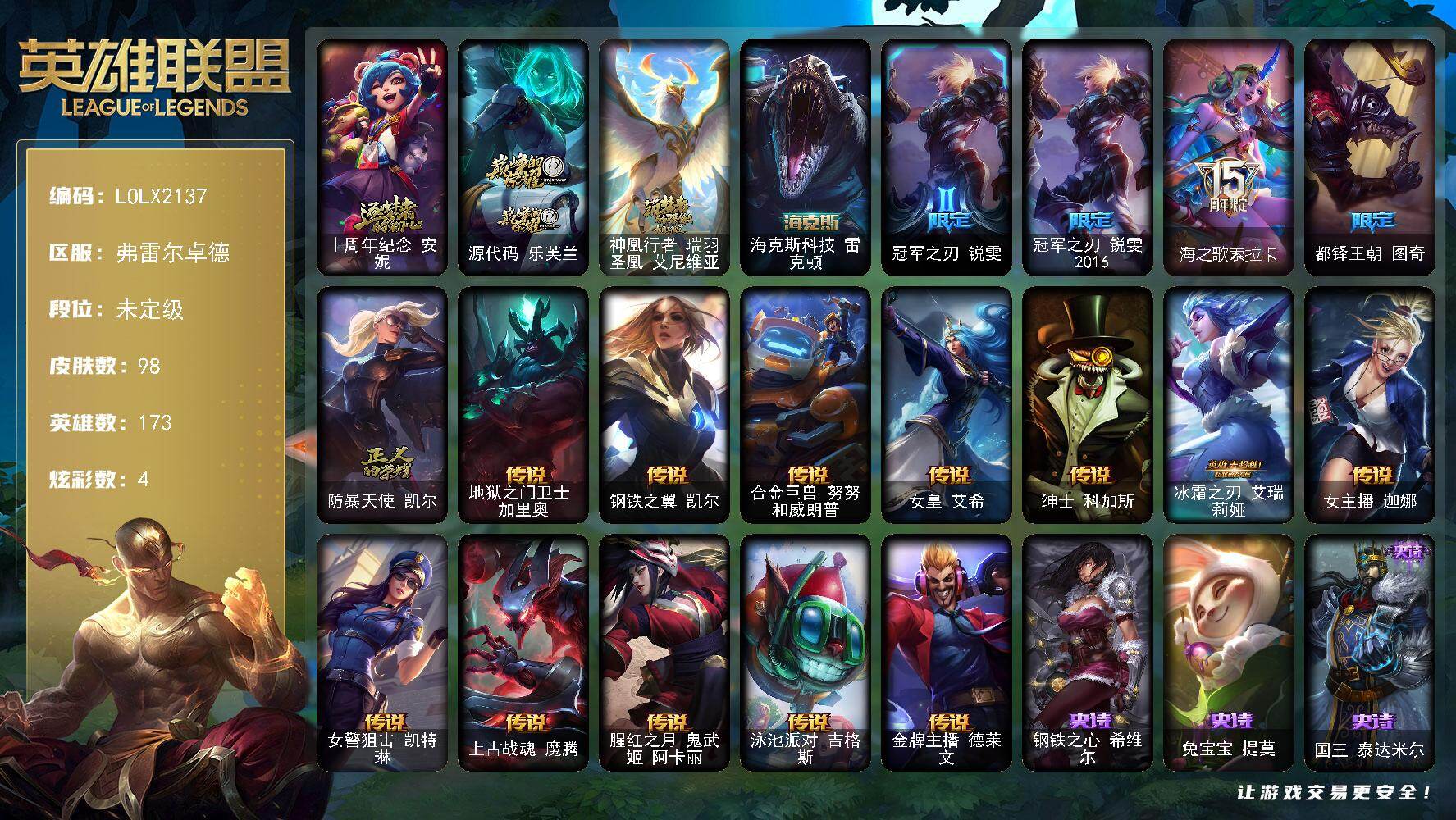 【LOLX2137】173英雄/98皮肤/4神话/5限定/2臻彩/4炫彩/12传说/24史诗/未定级/十周年纪念安妮/源代码乐芙兰/神凰行者瑞羽圣凰艾尼维亚/冠军之刃锐雯/冠军之刃锐雯2016/海之歌索拉卡/都铎王朝图奇/防暴天使凯尔/钢铁之心希维尔/兔宝宝提莫/国王泰达米尔/百夫长贾克斯/绝代智将斯维因/霸天巨兽墨菲特/前线指挥官卡特琳娜/枯萎之壤雷克顿/暗星嘉文四世/战地机甲斯卡纳/四神之力乌迪尔/血色之锤波比/钢铁意志潘森/血色精锐锐雯/钢之逆鳞希瓦娜/银河魔装机神菲兹/铁血猎人雷恩加尔/白色死神韦鲁斯/野火之藤婕拉/源计划风亚索/腥红之月亚索/冲击之刃劫/霸天剑魔亚托克斯/虚空使者俄洛伊/地狱之门卫士加里奥/钢铁之翼凯尔/合金巨兽努努和威朗普/女皇艾希/绅士科加斯/冰霜之刃艾瑞莉娅/女主播迦娜/女警狙击凯特琳/上古战魂魔腾/腥红之月鬼武姬阿卡丽/泳池派对吉格斯/金牌主播德莱文/无畏骑士 瑟庄妮 赤子初心/灵魂莲华 亚索 霜见/星空之门内瑟斯/海克斯科技雷克顿/创意工坊黑默丁格/烈焰猛士奥拉夫/黑暗骑士奥拉夫/幽魂费德提克/禁卫机甲费德提克/荒野镖客阿利斯塔/宗师级法师训练师瑞兹/攻城巨兽努努和威朗普/西部牛仔厄运小姐/梦魇泰达米尔/腥红之月基兰/首领图奇/五杀摇滚主唱卡尔萨斯/铬金铠甲拉莫斯/小丑工作坊萨科/健美教练蒙多/深海一号卡萨丁/急速前进库奇/绿水晶光辉塔里克/里尔击球手特朗德尔/铁锈斑斑布里茨/珊瑚礁墨菲特/星河战队雷克顿/银河魔装机神伊莉丝/末日余生布兰德/至高天布兰德/传统僧侣李青/猎天使魔女薇恩/乡村农夫古拉加斯/古拉加斯碎桶者/五杀摇滚III遗失的章节莫德凯撒/医学博士凯南/黄金骑士盖伦/战斗学院盖伦/神圣守卫蕾欧娜/小蜜蜂玛尔扎哈/极寒慎/主治医师慎/符文生物泽拉斯/苔原猎手菲兹/坚韧不屈沃利贝尔/觅心射手韦鲁斯/地底迷城诺提勒斯/少校吉格斯/糖果女巫璐璐/血石骑士赫卡里姆/双城之战杰斯/魔女丽桑卓/女帝黛安娜/糖果大战布隆/任性学霸艾克/海魔兽雷克塞