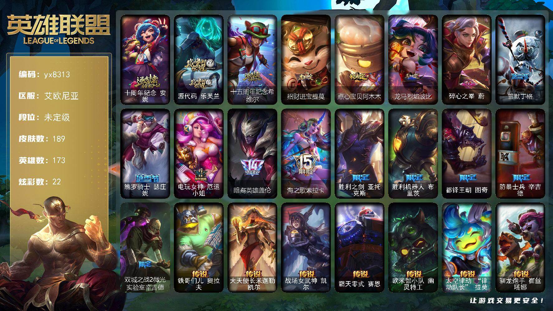 173英雄/189皮肤/3神话/14限定/7臻彩/22炫彩/18传说/37史诗/未定级/十周年纪念 安妮/源代码 乐芙兰/十五周年纪念 希维尔/电玩女神 厄运小姐/暗裔英雄盖伦/海之歌索拉卡/胜利之剑 亚托克斯/胜利机器人 布里茨/都铎王朝 图奇/防暴士兵 辛吉德/双城之战2微光实验室辛吉德/冰霜烈焰 安妮/铁钩船长 费德提克/钢铁之心 希维尔/荒野豺狼 沃里克/黑帮狂花 厄运小姐/熔火之心