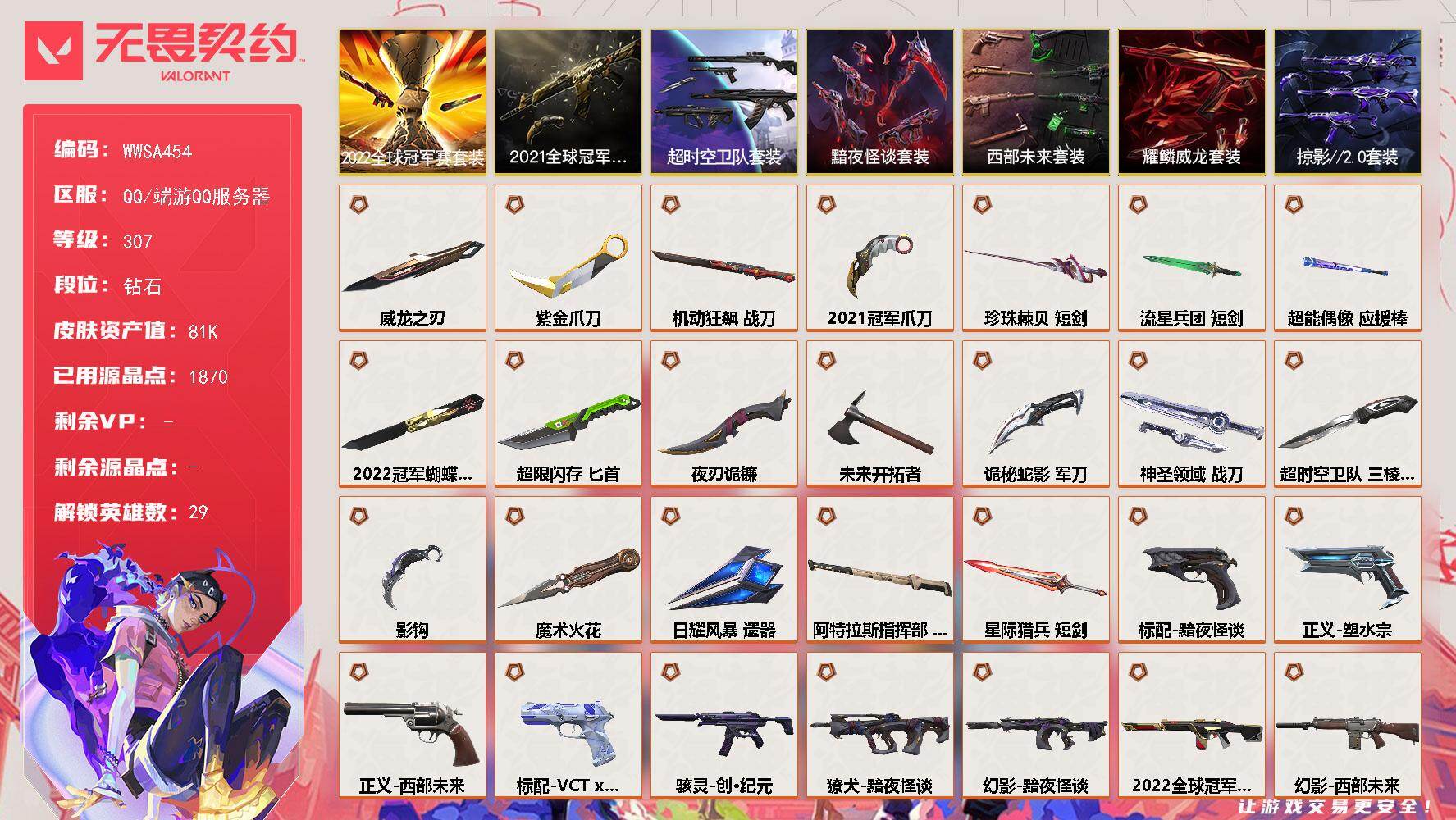 【WWSA454】LV等级307/皮肤总价值81390/段位钻石/总皮肤数量173/刀皮数量20/枪皮数量153/套装数量7/具体详情请看图/追猎-灵魂迸发/蜂刺-超限闪存/蜂刺-聚合之力/蜂刺-深海水族/蜂刺-纤云弄巧/蜂刺-战术小伙伴/蜂刺-星云暗涌/蜂刺-折光棱晶/幻棱/炼狱/维斯/暮蝶/钛狐/壹决/铁臂/捷风/雷兹/幽影/不死鸟/贤者/猎枭/蝰蛇/零/芮娜/奇乐/尚勃勒/霓虹/斯凯/夜露/星礈/K/O/海神/盖可/黑梦/钢锁/禁灭/迷核/雄鹿-复古浪潮/雄鹿-模拟赫兹/雄鹿-月球哨兵/雄鹿-幻语魔咒/雄鹿-瑰梦艺语/骇灵-创·纪元/骇灵-掠影//2.0/骇灵-流星兵团/骇灵-珍珠棘贝/骇灵-阿特拉斯指挥部/骇灵-日耀风暴/骇灵-浮光跃金/骇灵-光导纤维/骇灵-星云暗涌/骇灵-瑰梦艺语/獠犬-黯夜怪谈/獠犬-超时空卫队/獠犬-神圣领域/獠犬-采蜜小蜂队/獠犬-复古浪潮/獠犬-模拟赫兹/獠犬-悠闲猫生/獠犬-幻语魔咒/判官-超能偶像/判官-诡秘蛇影/判官-星际猎兵/判官-采蜜小蜂队/判官-甜蜜战术/判官-太空穿梭/幻影-2022全球冠军赛/幻影-黯夜怪谈/幻影-西部未来/幻影-781-A协议/幻影-侦察力量/幻影-掠影//2.0/幻影-超限闪存/幻影-珍珠棘贝/幻影-神圣领域/幻影-日耀风暴/幻影-星际猎兵/幻影-聚合之力/幻影-战术小伙伴/幻影-末日之翼/幻影-悠闲猫生/嗨宝南瓜灯 喷漆/嘭！ 喷漆/都算到了 喷漆/控场勿近 喷漆/皮蛋呼呼 喷漆/像素星礈 喷漆/图谋不轨的零 喷漆/伤心心 喷漆/小丑猫 喷漆/模拟赫兹 喷漆/高丽风情小熊 喷漆/蹲到一个 喷漆/全力集中 喷漆/超限闪存 喷漆/RUA一下 喷漆/熊抱 喷漆/蛋糕还是爆能器？ 喷漆/高丽风情小虎 喷漆/记在小本本 喷漆/防弹企鹅 喷漆/高丽风情小蛙 喷漆/又被闪了 喷漆/终极羞辱 喷漆/超级粉丝 喷漆/黯兽卖萌 喷漆/捷风差距 喷漆/惊声尖叫 喷漆/2021冠军巡回赛花火 喷漆/五人成星 喷漆/超能偶像 喷漆/放我出去 喷漆/审判之爪 喷漆/掩护我 喷漆/大佬发枪 喷漆/边缘试探 喷漆/拼一枪 喷漆/聚合之力 喷漆/采蜜小蜂队 喷漆/梦幻小队 喷漆/五个全都齐了 喷漆/尚勃勒 喷漆/加油！加油！ 喷漆/开心到爆炸 喷漆/皮蛋萌舞 喷漆/分身有术 喷漆/我觉得不行 喷漆/头号粉丝 喷漆/致命优雅 喷漆/吸一口快乐 喷漆/蝰蛇 喷漆/永远的答案 喷漆/再来一次？ 喷漆/别挡我的路！ 喷漆/我的刀呢？ 喷漆/当然可以 喷漆/流星兵团 喷漆/战术熊与伙伴们 喷漆/禁止喷漆 喷漆/纤云弄巧 喷漆/致命毒素 喷漆/喜欢哪种毒？ 喷漆/霓光四射 喷漆/情绪控制 喷漆/哨卫滑步 喷漆/倒吸一口凉气 喷漆/UWU 喷漆/新潮流 喷漆/逮到一个 喷漆/一个人的孤岛 喷漆/双人比心 喷漆/不予置评 喷漆/三熊合一 喷漆/要喝完噢！ 喷漆/双击点赞 喷漆/珍珠棘贝 喷漆/深海水族 喷漆/禁止标配 喷漆 /铁臂尴尬 喷漆/买装还是存钱 喷漆/醒狮贺春 喷漆/关门放狗 喷漆/无畏契约GO！第一卷：贤者 喷漆/暴走萝莉 喷漆/无畏契约GO！第一卷：奇乐 喷漆/辣得好下饭 喷漆/战术小伙伴 喷漆/又一个梦幻组合 喷漆/是大风刮来的 喷漆 /静电火花 喷漆 /今天的潮声甚是喧嚣 喷漆 /请你冷静点 喷漆 /蕊形灯 喷漆/这是你掉的吗？ 喷漆/省钱大师 喷漆 /皇冠拉花 喷漆/该转点了 喷漆/胜利属于无畏契约 喷漆/GLHF 喷漆/无畏契约 喷漆/戍卫-般若假面/戍卫-超能偶像/戍卫-钢轨卫士/戍卫-珍珠棘贝/戍卫-浮光跃金/戍卫-战术熊与伙伴们/戍卫-月球哨兵/戍卫-折光棱晶/戍卫-甜蜜战术/戍卫-太空穿梭/戍卫-光环序列/终章：激斗汉堡 卡面/进入射程 卡面/《双城之战》拥抱 卡面/精灵大战 卡面/欢迎来到底城 卡面/南瓜盛典 卡面/VCT CN首冠 卡面/唱片的故事 卡面/钢弓与箭弦 卡面/无畏契约：暮蝶 卡面/排除故障 卡面/战术桌游 卡面/悠享食光 卡面/修车达人 卡面/热舞环节 卡面/模拟赫兹 卡面/浮光跃金 卡面/超限闪存 卡面/维斯工牌 卡面/正义的化身 卡面/终章：生意人麦宝 卡面/铁之华 卡面/失而复得 卡面/时间到 卡面/最高舞台 卡面/复活专家 卡面/归乡 // 蝰蛇 卡面/RGX 11z Pro//3.0 卡面/超能偶像 卡面/生意人麦宝 卡面/树懒大作战 卡面/声感陷阱设计图 卡面/红鳞松叶 卡面/钢锁工牌 卡面/战术小伙伴的夏日 卡面/采蜜小蜂队 卡面/聚合之力 卡面/梦幻奶茶 卡面/终章：打造专属狂徒 卡面/趁热吃 卡面/西装暴徒 卡面/失控边缘 卡面/哨卫者之领域 卡面/无畏契约：尚勃勒 卡面/暮蝶工牌 卡面/战术熊与伙伴们 卡面/源能反应 卡面/流星兵团 卡面/纤云弄巧 卡面/暂别喧嚣 卡面/打造专属狂徒 卡面/零点嗅探设计图 卡面/终章：瓦娃脸雪糕 卡面/无畏契约：蝰蛇 卡面/表象之下 卡面/虹吸式咖啡壶 卡面/源能者美容 卡面/脚踝终结者 卡面 /夜班 卡面/瓦娃脸雪糕 卡面 /沙雕爆能器 卡面/无畏契约GO！第一卷：芮娜 卡面/深海水族 卡面/珍珠棘贝 卡面/复古浪潮 卡面/盖可工牌 卡面/清除名单 卡面/无畏契约GO！第一卷：零 卡面/龍记 卡面/无垠星环 卡面/势不可挡//盖可 卡面/逆向独行 卡面 /同步耍酷 卡面/完美调谐 卡面 /没有什么能逃过我的眼睛 卡面/光导纤维 卡面/战术小伙伴 卡面/钢轨卫士 卡面/暗枪 卡面/无畏契约GO！第一卷：贤者 卡面/钢锁vs盖可 卡面/别冒尖 卡面/代号红色 卡面/新兵报到 卡面/V契约 卡面/无畏契约 卡面/近战武器-2022全球冠军赛 蝴蝶刀/近战武器-2021全球冠军赛 爪刀/近战武器-魔术火花/近战武器-影钩/近战武器-超时空卫队 三棱军刺/近战武器-紫金爪刀/近战武器-落英飞旋/近战武器-威龙之刃/近战武器-未来开拓者/近战武器-珍珠棘贝 短剑/近战武器-流星兵团 短剑/近战武器-超能偶像 应援棒/近战武器-超限闪存 匕首/近战武器-机动狂飙 战刀/近战武器-夜刃诡镰/近战武器-诡秘蛇影 军刀/近战武器-神圣领域 战刀/近战武器-日耀风暴 遗器/近战武器-阿特拉斯指挥部 甩棍/近战武器-星际猎兵 短剑/飞将-黯夜怪谈/飞将-西部未来/飞将-星际猎兵/飞将-聚合之力/飞将-光导纤维/飞将-战术熊与伙伴们/飞将-末日之翼/飞将-幻语魔咒/飞将-悠闲猫生/2022全球冠军赛套装/2021全球冠军赛套装/超时空卫队套装/西部未来套装/黯夜怪谈套装/掠影//2.0套装/耀鳞威龙套装/狂徒-2021全球冠军赛/狂徒-光荣异象/狂徒-超时空卫队/狂徒-盖亚的复仇/狂徒-耀鳞威龙/狂徒-紫阙金琅/狂徒-超能偶像/狂徒-流星兵团/狂徒-诡秘蛇影/狂徒-阿特拉斯指挥部/狂徒-瑰梦艺语/终章：猫猫木乃伊 挂饰/悠闲鸡块 挂饰/伞绳 挂饰/《双城之战》小蛋糕 挂饰/第九季//第三幕 纪念币 挂饰/拳击战术熊 挂饰/工具腰带 挂饰/暗藏猫腻 挂饰/高丽风情 挂饰/熔岩灯 挂饰/超限闪存 挂饰/瞬云履 挂饰/迷你K/O 挂饰/模拟赫兹 挂饰/第九季//第二幕 纪念币 挂饰/终章：这瓜保熟 挂饰/炼狱雪糕 挂饰/糖葫芦 挂饰/袖珍捷风 挂饰/冲上云霄 挂饰/超能偶像 挂饰/迷你浓缩 挂饰/这瓜保熟 挂饰/Z世代特饮 挂饰/采蜜小蜂队 挂饰/第九季//第一幕 纪念币 挂饰/聚合之力 挂饰/终章：迷你机甲 挂饰/犯困的布鲁诺 挂饰/战术河童 挂饰/有事联系 挂饰/招财猫熊 挂饰/迷你机甲 挂饰/荧光棒 挂饰/章鱼烧先生 挂饰/流星兵团 挂饰/云开见日 挂饰/化学容器 挂饰/第八季//第三幕 纪念币 挂饰/终章：扭结饼干 挂饰 /战术抓娃娃：阿丹 挂饰 /瓶中信 挂饰/复古浪潮 挂饰/深海水母 挂饰/传世莲华 挂饰/扭结饼干 挂饰 /珍珠棘贝 挂饰/深海水族 挂饰 /第八季//第二幕 纪念币 挂饰 /天外飞客 挂饰/好运福爪 挂饰/红鳞松叶 挂饰/《双城之战》魄罗 挂饰/呼啦熊 挂饰/晒出笑脸 挂饰/瞄这里 挂饰/盆栽小友 挂饰/斑点小姐 挂饰/插电音乐 挂饰/第八季//第一幕 纪念币 挂饰/无畏契约 纪念币 挂饰/标配-黯夜怪谈/标配-超能偶像/标配-阿特拉斯指挥部/标配-星际猎兵/标配-浮光跃金/标配-光导纤维/标配-战术熊与伙伴们/标配-折光棱晶/冥驹-堕天遗武/冥驹-复古浪潮/冥驹-模拟赫兹/冥驹-星云暗涌/冥驹-甜蜜战术/冥驹-光环序列/短炮-钢轨卫士/短炮-好搭档/短炮-深海水族/短炮-纤云弄巧/短炮-末日之翼/短炮-悠闲猫生/狂怒-钢轨卫士/狂怒-珍珠棘贝/狂怒-神圣领域/狂怒-聚合之力/狂怒-喷火式/狂怒-战术熊与伙伴们/狂怒-万花棱镜/狂怒-光环序列/狂怒-幻语魔咒/鬼魅-超时空卫队/鬼魅-耀鳞威龙/鬼魅-掠影//2.0/鬼魅-流星兵团/鬼魅-诡秘蛇影/鬼魅-幻心猎手/鬼魅-采蜜小蜂队/鬼魅-模拟赫兹/鬼魅-星云暗涌/鬼魅-甜蜜战术/鬼魅-瑰梦艺语/正义-塑水宗/正义-西部未来/正义-超限闪存/正义-日耀风暴/正义-复古浪潮/正义-纳米打击/正义-纤云弄巧/正义-月球哨兵/正义-太空穿梭/标配-VCT x DRX/战神-神圣领域/战神-采蜜小蜂队/战神-浮光跃金/战神-深海水族/战神-太空穿梭/战神-光环序列/莽侠-超时空卫队/莽侠-超限闪存/莽侠-诡秘蛇影/莽侠-阿特拉斯指挥部/莽侠-深海水族/莽侠-纤云弄巧/莽侠-月球哨兵/奥丁-西部未来/奥丁-掠影//2.0/奥丁-流星兵团/奥丁-日耀风暴/奥丁-战术小伙伴/奥丁-末日之翼