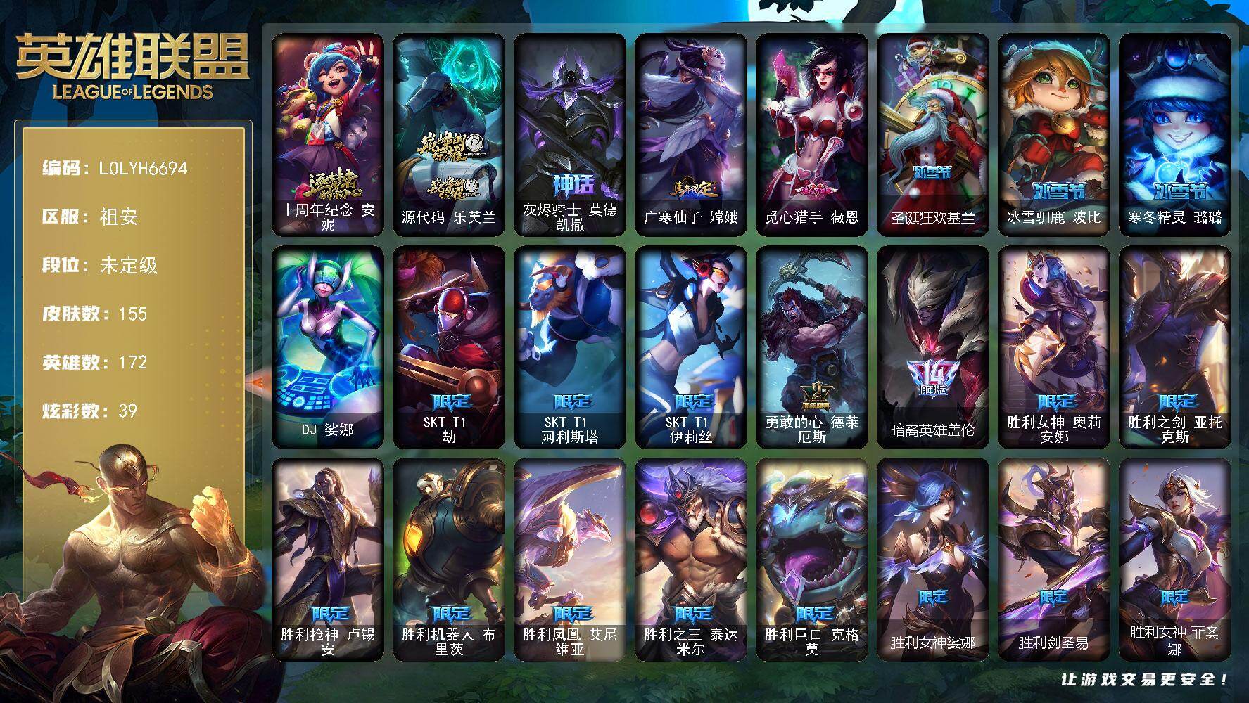 【LOLYH6694】172英雄/155皮肤/1终极/3神话/26限定/1臻彩/39炫彩/16传说/34史诗/未定级/十周年纪念安妮/源代码乐芙兰/灰烬骑士莫德凯撒/SKTT1劫/SKTT1阿利斯塔/SKTT1伊莉丝/勇敢的心德莱厄斯/暗裔英雄盖伦/胜利女神奥莉安娜/胜利之剑亚托克斯/胜利枪神卢锡安/胜利机器人布里茨/胜利凤凰艾尼维亚/胜利之王泰达米尔/胜利巨口克格莫/胜利女神娑娜/胜利剑圣易/胜利女神菲奥娜/女猎手希维尔/暗影沃里克/永恒之森乐芙兰/都铎王朝图奇/钢铁之翼艾尼维亚/防暴天使凯尔/DJ娑娜/战场公主希维尔/熊猫提莫/女船长厄运小姐/国王泰达米尔/炼金狂士辛吉德/侏罗纪化石科加斯/星之守护者迦娜/穿着正装的恶魔维迦/凯旋英雄嘉文四世/死亡绽放伊莉丝/屠龙勇士薇恩/艳后奈德丽/刺客信条凯南/铁甲雄心盖伦/钢铁烈阳蕾欧娜/刺客信条锐雯/帝王斑蝶克格莫/侏罗纪化石克格莫/黑帮教父格雷福斯/银河魔装机神菲兹/铁血猎人雷恩加尔/夜鸦菲奥娜/奥术大师吉格斯/星之守护者璐璐/永恒之森赫卡里姆/生化骑士德莱厄斯/源计划风亚索/西部牛仔烬/银河魔装机神千珏/黑帮狂花金克丝/冲击之刃劫/源计划阴劫/霸天剑魔亚托克斯/糖果之王艾翁/铁哥们儿奥拉夫/魔幻卡牌崔斯特/源计划林易/驯龙炮手崔丝塔娜/合金巨兽努努和威朗普/女皇艾希/绅士科加斯/冰霜之刃艾瑞莉娅/女警狙击凯特琳/冰霜亚龙希瓦娜/符文战熊沃利贝尔/苍穹之光韦鲁斯/金牌主播德莱文/霸天异形卡兹克/灌篮高手德莱厄斯/天煞劫/无畏骑士 瑟庄妮 赤子初心/西部牛仔崔斯特/广寒仙子嫦娥/拆弹专家黑默丁格/冰河时代奥拉夫/银河魔装机神安妮/幽蓝梦魇加里奥/风执事加里奥/探戈灵魂崔斯特/逆转裁判崔斯特/弗拉基米尔侯爵/部落精神瑞兹/宗师级法师训练师瑞兹/武仙座海格力斯赛恩/原野伐木工赛恩/蕉泥座人索拉卡/小蜜蜂提莫/西部牛仔厄运小姐/星之守护者厄运小姐/勇敢的心艾希/复仇武神贾克斯/嘻哈精神基兰/腥红之月伊芙琳/黑金诱惑图奇/横行霸道图奇/尼斯巨兽科加斯/狂欢阿木木/翼龙艾尼维亚/恐怖之源萨科/深海一号卡萨丁/虚空前世卡萨丁/凌云之翼艾瑞莉娅/莲花之令艾瑞莉娅/暴风女神迦娜/玉剑传说风仙子/海牛骑手库奇/巡逻警官特朗德尔/铁锈斑斑布里茨/擂台皇帝布里茨/幻影梦魔魔腾/荒野之咬雷克顿/血石战神雷克顿/屠龙勇士嘉文四世/恶灵布偶奥莉安娜/热带丛林兰博/蛇发女妖卡西奥佩娅/上古魔蛇卡西奥佩娅/乡村农夫古拉加斯/品酒大师古拉加斯/狂热球迷古拉加斯/英仙座珀尔修斯潘森/龙骑士莫德凯撒/五杀摇滚吉他手莫德凯撒/黄金骑士盖伦/未来战士锐雯/毛毛虫克格莫/极寒慎/主治医师慎/战斗学院拉克丝/失落大陆菲兹/欧米伽小队鬼影蛙人/坚韧不屈沃利贝尔/夜魔水晶韦鲁斯/失落大陆诺提勒斯/全金属狂潮维克托/死亡骑士瑟庄妮/传统造型瑟庄妮/幽魂骑士赫卡里姆/西部魔影德莱厄斯/星之守护者辛德拉/墨影之灵奥瑞利安索尔/德玛西亚警官卢锡安/任性学霸艾克/源代码娜美/深渊恐惧锤石/泳池派对雷克塞/战斗学院永恩/觅心猎手薇恩/圣诞狂欢基兰/冰雪驯鹿波比/寒冬精灵璐璐