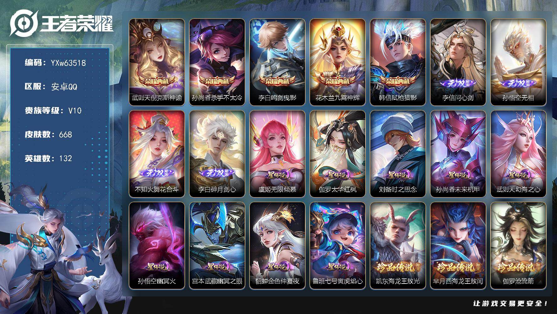 【店长主推v10·4w流光积分·5典藏·4无双·6珍品·9星传说·93传说·3天幕·倪克斯神谕·杀手不太冷·鸣剑曳影·弑枪猎影·九霄神辉·问心剑·无相·花合斗·碎月剑心·满马年限定·满兔年限定·小兵-狐妖小红娘·江户川柯南天幕·金虎啸春天幕·无二次】YXw63518-安卓Q-132英雄-668皮肤-王者印记24-300铭文-贵族积分46w【贵族10】【5典藏·4无双·6珍品·9星传说·93传说·3天幕·60按键·61个性戳戳·273幸运值】【因赛季更新游戏段付以上号为准!】
【星元皮肤】：伽罗-太华红枫，鲁班七号-寅虎焰心，虞姬-无限倾慕，刘备-时之思念，孙尚香-未来机甲，武则天-幻海之心，孙悟空-幽冥火，宫本武藏-幽冥之眼，貂蝉-金色仲夏夜
【天幕】：江户川柯南天幕，金虎啸春天幕，共赏芳华天幕
【小兵皮肤】：小兵-狐妖小红娘
【英雄全皮】：廉颇全皮，刘禅全皮，高渐离全皮，白起全皮，周瑜全皮，李白全皮，姜子牙全皮，刘邦全皮，不知火舞全皮，娜可露露全皮，橘右京全皮，大禹全皮，鬼谷子全皮，黄忠全皮，苏烈全皮，梦奇全皮，米莱狄全皮，李信全皮，蒙犽全皮，鲁班大师全皮，蒙恬全皮，阿古朵全皮，金蝉全皮，莱西奥全皮，戈娅全皮，空空儿全皮，影全皮，少司缘全皮，卢雅那全皮
【荣耀典藏】：武则天-倪克斯神谕，孙尚香-杀手不太冷，李白-鸣剑曳影，花木兰-九霄神辉，韩信-弑枪猎影
【无双皮肤】：李信-问心剑，孙悟空-无相，不知火舞-花合斗，李白-碎月剑心
【珍品传说】：铠-东海龙王敖光，芈月-西海龙王敖闰，伽罗-沧流箭，孙策-时之奇旅，鲁班七号-江户川柯南，马可波罗-怪盗基德
【传说皮肤】：哪吒-魔丸哪吒，韩信-踏浪归，云缨-神骥越千峰，关羽-神骥镇沧海，朵莉亚-神骥鸣幻洲，狄仁杰-神骥赴朔漠，貂蝉-神骥聚万邦，马超-神骥逐星野，花木兰-异界灵契，王昭君-长夜焕生，杨戬-纵目迁山，后羿-神树通天，公孙离-云诺千山，云缨-幻光神枪，裴擒虎-祥瑞亨通，嬴政-玄雷天君，桑启-鸣野蒿，庄周-牧神诗旅，夏侯惇-霜北刀，澜-逐花归海，艾琳-觅芳踪，王昭君-永恒水手月亮，大乔-时之奇旅，鲁班七号-时之奇旅，兰陵王-影龙天霄，宫本武藏-惊梅引，东皇太一-灼幽烈阳，诸葛亮-鹤羽星尊，虞姬-无限倾心，项羽-无限倾心，孙悟空-齐天大圣，小乔-山海琳琅生，曜-山海苍雷引，李信-山海炽霜斩，吕布-怒海麟威，李白-诗剑行，狄仁杰-神器狴犴令，不知火舞-绯月行，王昭君-星穹之声，百里守约-碎云，橘右京-枫霜尽，娜可露露-前尘镜，孙尚香-音你闪耀，马可波罗-深海之息，后羿-无尽星芒，马超-无双飞将，大乔-挚爱花嫁，孙策-挚爱之约，露娜-启示之音，蔡文姬-花朝如约，女娲-补天，孙策-末日机甲，瑶-时之祈愿，裴擒虎-寅虎赤拳，鲁班七号-寅虎瑞焰，孙尚香-异界灵契，貂蝉-遇见胡旋，赵云-淬星耀世，王昭君-乞巧织情，西施-游龙清影，曜-李逍遥 ，周瑜-音你心动，小乔-音你心动，李元芳-飞鸢探春，公孙离-祈雪灵祝，诸葛亮-时雨天司，铠-绛天战甲，镜-炽阳神光，虞姬-启明星使，孙悟空-零号赤焰，关羽-武圣，曜-云鹰飞将，李信-一念神魔，刘备-时之恋人，伽罗-太华，貂蝉-猫影幻舞，张良-黄金白羊座，干将莫邪-久胜战神，虞姬-云霓雀翎，达摩-黄金狮子座，百里玄策-白虎志，花木兰-冠军飞将，梦奇-胖达荣荣，后羿-黄金射手座，诸葛亮-武陵仙君，貂蝉-仲夏夜之梦，李白-凤求凰，孙尚香-末日机甲，宫本武藏-地狱之眼，孙悟空-地狱火，吕布-天魔缭乱，武则天-海洋之心，狄仁杰-超时空战士
【限定皮肤】：白起-狰，夏侯惇-霜北刀，暃-埋骨钱，蒙犽-顽岩魄，蔡文姬-夏日便利店，大乔-绒语心约，虞姬-夏日便利店，姜子牙-天穹之誓，杨戬-破阵退雄兵，李白-谪仙醉月，狄仁杰-阴阳师，小乔-纯白花嫁，虞姬-凯尔特女王，廉颇-寅虎御盾，小乔-山海琳琅生，赵云-皇家上将，赵云-引擎之心，赵云-百木心枪，墨子-神迹守卫，墨子-降魔，妲己-热情桑巴，妲己-时之彼端，嬴政-白昼王子，孙尚香-蔷薇恋人，孙尚香-异界灵契，鲁班七号-寅虎瑞焰，鲁班七号-时之奇旅，庄周-玄嵩，庄周-高山流水，高渐离-死亡摇滚，高渐离-玩趣恶龙，阿轲-迷踪丽影，钟无艳-王者之锤，钟无艳-超时空战士，孙膑-妖精王，孙膑-天狼运算者，孙膑-寅虎展翼，扁鹊-炼金王，扁鹊-奇幻香踪，白起-夜都怪侠，芈月-重明，芈月-白晶晶，芈月-幻夜卜梦，吕布-天魔缭乱，吕布-猎兽之王，吕布-御风骁将，周瑜-真爱至上，周瑜-赤莲之焰，元歌-云间偶戏，元歌-无心，夏侯惇-朔风刀，夏侯惇-匿光决锋者，甄姬-幽恒，甄姬-女儿国国王，甄姬-游园惊梦，甄姬-落雪兰心，曹操-烛龙，典韦-穷奇，典韦-蓝屏警告，典韦-岱宗，马可波罗-逐梦之星，马可波罗-暗影游猎，马可波罗-深海之息，马可波罗-山海玄木吟，狄仁杰-魔术师，狄仁杰-万华元夜，狄仁杰-神器狴犴令，达摩-星际陆战队，达摩-沙漠行僧，项羽-海滩派对，项羽-霸王别姬，项羽-无限倾心，老夫子-圣诞老人，老夫子-醍醐杖，老夫子-航海奇遇记，关羽-冰锋战神，关羽-武圣，貂蝉-逐梦之音，貂蝉-遇见胡旋，程咬金-演武夺筹，露娜-一生所爱，露娜-启示之音，刘邦-夺宝奇兵，韩信-逐梦之影，韩信-飞衡，韩信-傲雪梅枪，王昭君-凤凰于飞，王昭君-午后时光，王昭君-星穹之声，兰陵王-影龙天霄，兰陵王-驯魔猎人，兰陵王-金庭之子，花木兰-青春决赛季，花木兰-瑞麟志，不知火舞-绯月行，娜可露露-前尘镜，橘右京-枫霜尽，亚瑟-潮玩骑士王，孙悟空-美猴王，孙悟空-至尊宝，孙悟空-大圣娶亲，孙悟空-零号赤焰，孙悟空-孙行者，孙悟空-齐天大圣，牛魔-御旌，牛魔-奔雷神使，后羿-辉光之辰，后羿-如梦令，后羿-圣弓游侠，后羿-无尽星芒，李元芳-银河之约，李元芳-匿光侦查者，李元芳-云中旅人，虞姬-霸王别姬，虞姬-启明星使，虞姬-无限倾心，钟馗-神迹守卫，钟馗-驱傩正仪，杨玉环-遇见飞天，杨玉环-寅虎心曲，杨戬-潮玩骑兵，女娲-朔望之晖，女娲-补天，干将莫邪-冰霜恋舞曲，干将莫邪-真爱魔法，雅典娜-单词大作战，雅典娜-黎明之约，蔡文姬-繁星吟游，太乙真人-饕餮，太乙真人-华丽摇滚，鬼谷子-原初探秘者，鬼谷子-五谷丰年，诸葛亮-武陵仙君，诸葛亮-时雨天司，诸葛亮-鹤羽星尊，大乔-白鹤梁神女，大乔-挚爱花嫁，大乔-时之奇旅，黄忠-烈魂，黄忠-火炮绅士，铠-青龙志，苏烈-玄武志，苏烈-千军破阵，百里玄策-白虎志，百里玄策-原初追逐者，百里守约-朱雀志，弈星-混沌棋，梦奇-顽趣，梦奇-天降福星，公孙离-蜜橘之夏，公孙离-祈雪灵祝，公孙离-玉兔公主，沈梦溪-大漠名商，沈梦溪-匿光破解者，明世隐-疑决卦，明世隐-吟游魔法，裴擒虎-天狼狩猎者，裴擒虎-李小龙，裴擒虎-寅虎赤拳，裴擒虎-擒涛扼浪，狂铁-御狮，狂铁-电玩高手，米莱狄-御霄，米莱狄-胡桃异想国，瑶-时之祈愿，瑶-山海碧波行，云中君-纤云弄巧，云中君-时之祈愿，李信-山海炽霜斩，伽罗-太华，伽罗-天狼溯光者，盾山-御銮，孙策-挚爱之约，猪八戒-西部大镖客，猪八戒-猪悟能，上官婉儿-梁祝，上官婉儿-天狼绘梦者，上官婉儿-神器万象笔，嫦娥-如梦令，嫦娥-拒霜思，嫦娥-暖冬兔眠，曜-李逍遥，曜-山海苍雷引，西施-玲珑珍味，蒙犽-狂想玩偶喵，鲁班大师-匿光启智者，鲁班大师-探海日志，镜-匿光追影者，桑启-海盐诗旅，金蝉-唐三藏，暃-星界游侠，戈娅-驭风魔法，艾琳-流音漫舞，赵怀真-鹤归松栖，司空震-地狱燃心，阿古朵-江河有灵，张良-古海寻踪，王昭君-永恒水手月亮，蒙犽-百解令，艾琳-觅芳踪，蒙恬-荣光圣徽，高渐离-燃音魔法，妲己-灵卜魔法，鬼谷子-天穹祈灯，李白-碎月剑心，姬小满-妄想食味，沈梦溪-龙舞盛年，曹操-夜都魔契，鲁班七号-蔬乡物语，李元芳-蔬乡物语，刘邦-剑破天穹，上官婉儿-群星魔术团，程咬金-群星魔术团，关羽-决胜骁骑，镜-青焰无极，项羽-苍威无极，刘备-异域游侠，芈月-浮光幕影，周瑜-熔金海岸，不知火舞-花合斗
【年限皮肤】：孙悟空-美猴王，王昭君-凤凰于飞，李白-凤求凰，后羿-辉光之辰，花木兰-瑞麟志，苏烈-玄武志，百里玄策-白虎志，百里守约-朱雀志，铠-青龙志，庄周-玄嵩，甄姬-幽恒，伽罗-太华，典韦-岱宗，韩信-飞衡，公孙离-祈雪灵祝，诸葛亮-时雨天司，吕布-御风骁将，牛魔-奔雷神使，裴擒虎-寅虎赤拳，鲁班七号-寅虎瑞焰，孙膑-寅虎展翼，廉颇-寅虎御盾，杨玉环-寅虎心曲，小乔-山海琳琅生，曜-山海苍雷引，李信-山海炽霜斩，瑶-山海碧波行，马可波罗-山海玄木吟，云缨-神骥越千峰，关羽-神骥镇沧海，朵莉亚-神骥鸣幻洲，狄仁杰-神骥赴朔漠，貂蝉-神骥聚万邦，马超-神骥逐星野
【赛季限定】：孙膑-妖精王，扁鹊-炼金王，虞姬-凯尔特女王，白起-狰，太乙真人-饕餮，曹操-烛龙，芈月-重明，典韦-穷奇，狂铁-御狮，米莱狄-御霄，牛魔-御旌，盾山-御銮，夏侯惇-朔风刀，弈星-混沌棋，明世隐-疑决卦，老夫子-醍醐杖，鬼谷子-原初探秘者，狄仁杰-万华元夜，程咬金-演武夺筹，钟馗-驱傩正仪，苏烈-千军破阵，达摩-沙漠行僧，兰陵王-金庭之子，沈梦溪-大漠名商，李元芳-云中旅人，桑启-海盐诗旅，裴擒虎-擒涛扼浪，鲁班大师-探海日志，张良-古海寻踪，鬼谷子-天穹祈灯，刘邦-剑破天穹，姜子牙-天穹之誓，东皇太一-噬灭天穹，太乙真人-谧流熔炉，钟馗-虚灵犬护，甄姬-逆浪荇歌，亚瑟-荣光之誓，百里玄策-原初追逐者，雅典娜-黎明之约，梦奇-顽趣，蒙恬-荣光圣徽，牛魔-星界战将，项羽-九幽镇关
【战令限定】：嬴政-白昼王子，吕布-猎兽之王，典韦-蓝屏警告，女娲-朔望之晖，钟馗-神迹守卫，兰陵王-驯魔猎人，周瑜-赤莲之焰，李元芳-银河之约，阿轲-迷踪丽影，刘邦-夺宝奇兵，马可波罗-暗影游猎，猪八戒-西部大镖客，蒙犽-狂想玩偶喵，雅典娜-单词大作战，元歌-云间偶戏，亚瑟-潮玩骑士王，米莱狄-胡桃异想国，达摩-星际陆战队，老夫子-航海奇遇记，墨子-神迹守卫，干将莫邪-真爱魔法，后羿-圣弓游侠，黄忠-火炮绅士，芈月-幻夜卜梦，明世隐-吟游魔法，白起-夜都怪侠，狂铁-电玩高手，王昭君-午后时光，钟无艳-超时空战士，甄姬-落雪兰心，暃-星界游侠，嫦娥-暖冬兔眠，扁鹊-奇幻香踪，杨戬-潮玩骑兵，戈娅-驭风魔法，西施-玲珑珍味，司空震-地狱燃心，艾琳-流音漫舞，高渐离-燃音魔法，妲己-灵卜魔法，鲁班七号-蔬乡物语，李元芳-蔬乡物语，镜-青焰无极，项羽-苍威无极，蔡文姬-夏日便利店，虞姬-夏日便利店，亚连-破空之剑，廉颇-撼地雄心，孙悟空-神迹守卫，百里守约-百相守梦，老夫子-百相守梦，孙膑-茶境仙，马超-访茗客，刘禅-鸭鸭历险记，沈梦溪-鸭鸭历险记，周瑜-百相守梦，孙策-百相守梦，兰陵王-傩神司，莱西奥-光弋星穹，明世隐-往忆晖光，周瑜-线条小狗，小乔-线条小狗，后羿-天穹守望者，海月-海之女神，赵怀真-逢春序，艾琳-繁夏笺，亚瑟-旅行日记
【史诗皮肤】：孙膑-帕恰狗之风，亚瑟-旅行日记，鲁班大师-傩神司，艾琳-繁夏笺，赵怀真-逢春序，金蝉-济世禅心，刘禅-超级夜猫侠，姜子牙-弘道录，米莱狄-青瓷雀吟，后羿-天穹守望者，海月-海之女神，上官婉儿-春霖将至，明世隐-百晓客，蔡文姬-奇遇梦乡，周瑜-线条小狗，小乔-线条小狗，项羽-九幽镇关，少司缘-巫礼祀神，女娲-万灵启世，百里玄策-罗小黑战记，兰陵王-傩神司，莱西奥-光弋星穹，公孙离-涂山容容，西施-织梦人，朵莉亚-幻珠鲛人，黄忠-百相守梦，周瑜-百相守梦，后羿-石田雨龙，百里守约-雪豹霜爪，扁鹊-灵蛊蚀心，狂铁-龙之律动，刘禅-鸭鸭历险记，芈月-瑰影绮梦，弈星-万物之道，白起-苍鳞隐世，孙膑-茶境仙，牛魔-星界战将，百里守约-百相守梦，艾琳-陌上桑，李白-谪仙醉月，弈星-炽弈燎原，亚连-破空之剑，廉颇-撼地雄心，姬小满-战舞者，大司命-东方月初，少司缘-涂山红红，暃-埋骨钱，蒙犽-顽岩魄，蔡文姬-夏日便利店，芈月-浮光幕影，黄忠-怒海争锋，关羽-决胜骁骑，镜-青焰无极，上官婉儿-群星魔术团，鲁班七号-蔬乡