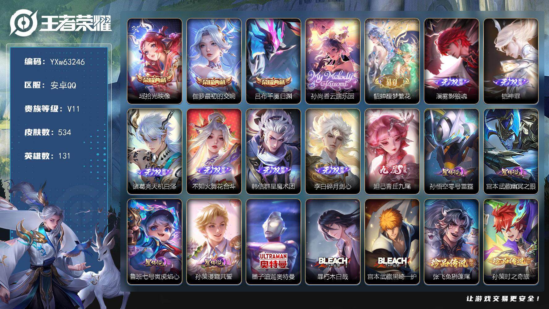 【精氪v11·6.4w流光·穆夏全套·满珍品无双·多精品无双·多限定·3典藏·2珍品无双·7无双·5珍品·4星传说·繁花交响诗天幕·光之巨人天幕·力鸭全场天幕·无二次】YXw63246-安卓Q-131英雄-534皮肤-王者印记20-300铭文-贵族积分25w【贵族11】【3典藏·2珍品无双·7无双·5珍品·4星传说·51传说·3天幕·60按键·118个性戳戳·223幸运值】【因赛季更新游戏段付以上号为准!】
【星元皮肤】：孙策-漫霞共誓，鲁班七号-寅虎焰心，孙悟空-零号雷霆，宫本武藏-幽冥之眼
【天幕】：繁花交响诗天幕，光之巨人天幕，力鸭全场天幕
【英雄全皮】：刘禅全皮，元歌全皮，司马懿全皮，刘邦全皮，孙权全皮，大禹全皮，鬼谷子全皮，孙策全皮，大司命全皮，蒙恬全皮，澜全皮，暃全皮，莱西奥全皮，戈娅全皮，空空儿全皮，影全皮，少司缘全皮，卢雅那全皮
【荣耀典藏】：瑶-拾光映像，伽罗-最初的交响，吕布-千魇归渊
【珍品无双】：孙尚香-云端乐园，貂蝉-馥梦繁花
【无双皮肤】：澜-雾影狼魂，铠-神罪，诸葛亮-天机白泽，不知火舞-花合斗，韩信-群星魔术团，李白-碎月剑心，妲己-青丘九尾
【珍品传说】：墨子-迪迦奥特曼，暃-朽木白哉，宫本武藏-黑崎一护，张飞-兔狲蓬尾，孙策-时之奇旅
【传说皮肤】：百里守约-暗夜巡卫，海月-真言先知，大司命-意贯长戈，赵云-飞龙神将，关羽-神骥镇沧海，狄仁杰-神骥赴朔漠，王昭君-长夜焕生，杨戬-纵目迁山，后羿-神树通天，曹操-万灵伏威，干将莫邪-千山共赴，元歌-诡秘之主，大司命-死亡执政官，司马懿-九山相柳，公孙离-云诺千山，澜-愿照九州拓，云缨-幻光神枪，裴擒虎-祥瑞亨通，桑启-鸣野蒿，庄周-牧神诗旅，夏侯惇-霜北刀，朵莉亚-心动手记，典韦-战鼓燎原，孙策-乘龙淬吴钩，马超-琥珀纪元，澜-逐花归海，艾琳-觅芳踪，兰陵王-影龙天霄，马可波罗-妄想实况，澜-电玩雷克斯，花木兰-燃星之曲，孙悟空-齐天大圣，曜-山海苍雷引，孙尚香-音你闪耀，马可波罗-深海之息，马超-无双飞将，孙策-挚爱之约，孙策-末日机甲，鲁班七号-寅虎瑞焰，曜-李逍遥 ，诸葛亮-时雨天司，铠-绛天战甲，镜-炽阳神光，虞姬-启明星使，孙悟空-零号赤焰，曜-云鹰飞将，李信-一念神魔，张良-黄金白羊座，杨戬-永曜之星，诸葛亮-武陵仙君，宫本武藏-地狱之眼
【限定皮肤】：夏侯惇-霜北刀，暃-埋骨钱，蔡文姬-夏日便利店，大乔-绒语心约，虞姬-夏日便利店，姜子牙-天穹之誓，杨戬-破阵退雄兵，李白-谪仙醉月，狄仁杰-阴阳师，赵云-皇家上将，赵云-百木心枪，墨子-神迹守卫，墨子-降魔，妲己-时之奇旅，鲁班七号-寅虎瑞焰，庄周-高山流水，高渐离-玩趣恶龙，钟无艳-超时空战士，扁鹊-奇幻香踪，芈月-白晶晶，芈月-幻夜卜梦，吕布-御风骁将，元歌-云间偶戏，元歌-无心，夏侯惇-匿光决锋者，甄姬-落雪兰心，马可波罗-逐梦之星，马可波罗-深海之息，马可波罗-山海玄木吟，马可波罗-妄想实况，狄仁杰-魔术师，狄仁杰-万华元夜，达摩-星际陆战队，达摩-沙漠行僧，项羽-海滩派对，老夫子-航海奇遇记，关羽-冰锋战神，程咬金-演武夺筹，露娜-一生所爱，刘邦-夺宝奇兵，韩信-逐梦之影，韩信-飞衡，韩信-傲雪梅枪，兰陵王-影龙天霄，兰陵王-驯魔猎人，兰陵王-金庭之子，花木兰-燃星之曲，亚瑟-潮玩骑士王，孙悟空-至尊宝，孙悟空-大圣娶亲，孙悟空-零号赤焰，孙悟空-孙行者，孙悟空-齐天大圣，牛魔-奔雷神使，后羿-辉光之辰，后羿-圣弓游侠，刘备-百相守梦，李元芳-银河之约，李元芳-云中旅人，虞姬-启明星使，钟馗-驱傩正仪，杨玉环-遇见飞天，杨玉环-寅虎心曲，杨戬-永曜之星，杨戬-潮玩骑兵，干将莫邪-冰霜恋舞曲，干将莫邪-真爱魔法，雅典娜-黎明之约，蔡文姬-奇迹圣诞，东皇太一-逐梦之光，鬼谷子-原初探秘者，鬼谷子-五谷丰年，诸葛亮-武陵仙君，诸葛亮-时雨天司，大乔-白鹤梁神女，黄忠-火炮绅士，铠-青龙志，苏烈-千军破阵，百里玄策-原初追逐者，梦奇-顽趣，沈梦溪-大漠名商，沈梦溪-匿光破解者，裴擒虎-擒涛扼浪，米莱狄-胡桃异想国，瑶-山海碧波行，云中君-纤云弄巧，云中君-时之祈愿，盾山-梦圆繁星，孙策-挚爱之约，上官婉儿-梁祝，嫦娥-拒霜思，嫦娥-暖冬兔眠，曜-李逍遥，曜-山海苍雷引，西施-玲珑珍味，西施-至美乘鲤谣，蒙犽-狂想玩偶喵，鲁班大师-探海日志，镜-匿光追影者，桑启-海盐诗旅，暃-星界游侠，戈娅-驭风魔法，艾琳-女武神，艾琳-流音漫舞，司空震-地狱燃心，阿古朵-江河有灵，张良-古海寻踪，蒙犽-百解令，艾琳-觅芳踪，蒙恬-荣光圣徽，高渐离-燃音魔法，妲己-灵卜魔法，鬼谷子-天穹祈灯，李白-碎月剑心，伽罗-琥珀纪元，马超-琥珀纪元，姬小满-妄想食味，安琪拉-乘龙聚宝船，孙策-乘龙淬吴钩，沈梦溪-龙舞盛年，鲁班七号-蔬乡物语，李元芳-蔬乡物语，刘邦-剑破天穹，上官婉儿-群星魔术团，程咬金-群星魔术团，韩信-群星魔术团，镜-青焰无极，项羽-苍威无极，朵莉亚-心动手记，刘备-异域游侠，周瑜-熔金海岸，不知火舞-花合斗
【年限皮肤】：杨戬-永曜之星，后羿-辉光之辰，铠-青龙志，韩信-飞衡，诸葛亮-时雨天司，吕布-御风骁将，牛魔-奔雷神使，鲁班七号-寅虎瑞焰，杨玉环-寅虎心曲，曜-山海苍雷引，瑶-山海碧波行，马可波罗-山海玄木吟，孙策-乘龙淬吴钩，安琪拉-乘龙聚宝船，澜-愿照九州拓，关羽-神骥镇沧海，狄仁杰-神骥赴朔漠
【赛季限定】：鬼谷子-原初探秘者，狄仁杰-万华元夜，程咬金-演武夺筹，钟馗-驱傩正仪，苏烈-千军破阵，达摩-沙漠行僧，兰陵王-金庭之子，沈梦溪-大漠名商，李元芳-云中旅人，桑启-海盐诗旅，裴擒虎-擒涛扼浪，鲁班大师-探海日志，张良-古海寻踪，鬼谷子-天穹祈灯，刘邦-剑破天穹，姜子牙-天穹之誓，东皇太一-噬灭天穹，太乙真人-谧流熔炉，钟馗-虚灵犬护，甄姬-逆浪荇歌，亚瑟-荣光之誓，百里玄策-原初追逐者，雅典娜-黎明之约，梦奇-顽趣，蒙恬-荣光圣徽，牛魔-星界战将，项羽-九幽镇关
【战令限定】：兰陵王-驯魔猎人，李元芳-银河之约，刘邦-夺宝奇兵，蒙犽-狂想玩偶喵，元歌-云间偶戏，亚瑟-潮玩骑士王，米莱狄-胡桃异想国，达摩-星际陆战队，老夫子-航海奇遇记，墨子-神迹守卫，干将莫邪-真爱魔法，后羿-圣弓游侠，黄忠-火炮绅士，芈月-幻夜卜梦，钟无艳-超时空战士，甄姬-落雪兰心，暃-星界游侠，嫦娥-暖冬兔眠，扁鹊-奇幻香踪，杨戬-潮玩骑兵，戈娅-驭风魔法，西施-玲珑珍味，司空震-地狱燃心，艾琳-流音漫舞，高渐离-燃音魔法，妲己-灵卜魔法，鲁班七号-蔬乡物语，李元芳-蔬乡物语，镜-青焰无极，项羽-苍威无极，蔡文姬-夏日便利店，虞姬-夏日便利店，亚连-破空之剑，廉颇-撼地雄心，孙悟空-神迹守卫，百里守约-百相守梦，老夫子-百相守梦，孙膑-茶境仙，马超-访茗客，刘禅-鸭鸭历险记，沈梦溪-鸭鸭历险记，周瑜-百相守梦，孙策-百相守梦，兰陵王-傩神司，莱西奥-光弋星穹，明世隐-往忆晖光，周瑜-线条小狗，小乔-线条小狗，后羿-天穹守望者，海月-海之女神，赵怀真-逢春序，艾琳-繁夏笺，亚瑟-旅行日记，安琪拉-旅行日记
【史诗皮肤】：海诺-星光竞辉，孙膑-帕恰狗之风，安琪拉-旅行日记，亚瑟-旅行日记，刘备-督灵司正，鲁班大师-傩神司，狄仁杰-小李飞刀，扁鹊-双面药师，猪八戒-超能救援，姬小满-灵喵仙官，艾琳-繁夏笺，赵怀真-逢春序，金蝉-济世禅心，孙权-仙扇使者，刘禅-超级夜猫侠，米莱狄-青瓷雀吟，后羿-天穹守望者，海月-海之女神，明世隐-百晓客，周瑜-线条小狗，小乔-线条小狗，项羽-九幽镇关，少司缘-巫礼祀神，女娲-万灵启世，百里玄策-罗小黑战记，兰陵王-傩神司，莱西奥-光弋星穹，公孙离-涂山容容，弈星-守夜人，西施-织梦人，朵莉亚-幻珠鲛人，黄忠-百相守梦，云缨-赞萌露比，钟无艳-戍鼓铭心，周瑜-百相守梦，后羿-石田雨龙，牛魔-小牛鸭，亚瑟-布丁狗之誓，老夫子-藏狐褐绒，百里守约-雪豹霜爪，扁鹊-灵蛊蚀心，狂铁-龙之律动，刘禅-鸭鸭历险记，阿轲-化蝶舞，芈月-瑰影绮梦，狄仁杰-绮世丹青，赵怀真-器灵浮梦炉，弈星-万物之道，孙膑-茶境仙，牛魔-星界战将，百里守约-百相守梦，艾琳-陌上桑，李白-谪仙醉月，亚连-破空之剑，廉颇-撼地雄心，姬小满-战舞者，大司命-东方月初，少司缘-涂山红红，暃-埋骨钱，蔡文姬-夏日便利店，镜-青焰无极，上官婉儿-群星魔术团，鲁班七号-蔬乡物语，安琪拉-乘龙聚宝船，姬小满-妄想食味，伽罗-琥珀纪元，蒙恬-荣光圣徽，高渐离-燃音魔法，蒙犽-百解令，西施-至美乘鲤谣，阿古朵-江河有灵，司空震-地狱燃心，莱西奥-末日机甲，百里守约-真我赫兹，戈娅-驭风魔法，刘禅-电玩爆裂旋风，蔡文姬-电玩兔顽号，沈梦溪-匿光破解者，刘备-百相守梦，扁鹊-奇幻香踪，瑶-山海碧波行，马可波罗-山海玄木吟，暃-星界游侠，梦奇-顽趣，墨子-降魔，元歌-无心，盾山-梦圆繁星，鬼谷子-五谷丰年，妲己-时之奇旅，钟无艳-超时空战士，高渐离-天秀音浪，夏侯惇-匿光决锋者，澜-赏金猎手，赵云-百木心枪，夏洛特-永昼，云中君-时之祈愿，哪吒-雪上飞焰，杨玉环-寅虎心曲，韩信-傲雪梅枪，雅典娜-黎明之约，黄忠-火炮绅士，镜-匿光追影者，嫦娥-拒霜思，司马懿-暗渊魔法，庄周-高山流水，孙悟空-孙行者，钟馗-乐园奇幻夜，沈梦溪-月团寄思，干将莫邪-真爱魔法，杨戬-天秀启明，大乔-白鹤梁神女，老夫子-航海奇遇记，蒙犽-龙鼓争鸣，百里玄策-热力回旋，西施-诗语江南，米莱狄-胡桃异想国，吕布-御风骁将，牛魔-奔雷神使，芈月-白晶晶，元歌-云间偶戏，云中君-纤云弄巧，百里玄策-原初追逐者，蒙犽-狂想玩偶喵，孙尚香-时之恋人，瑶-遇见神鹿，橘右京-修罗，不知火舞-魅语，韩信-飞衡，娜可露露-晚萤，李元芳-银河之约，上官婉儿-梁祝，兰陵王-驯魔猎人，狄仁杰-鹰眼统帅，伽罗-箭羽风息，孙悟空-大圣娶亲，露娜-一生所爱，干将莫邪-冰霜恋舞曲，铠-青龙志，大乔-猫狗日记，孙策-猫狗日记，蔡文姬-奇迹圣诞，东皇太一-逐梦之光，杨玉环-遇见飞天，阿轲-节奏热浪，白起-星夜王子，程咬金-功夫厨神，李元芳-逐浪之夏，刘禅-天才门将，蔡文姬-舞动绿茵，铠-曙光守护者，百里守约-特工魅影，后羿-辉光之辰，安琪拉-心灵骇客，雅典娜-冰冠公主，亚瑟-心灵战警，马可波罗-逐梦之星，诸葛亮-黄金分割率，兰陵王-暗隐猎兽者，小乔-缤纷独角兽，夏侯惇-乘风破浪，韩信-逐梦之影，刘邦-德古拉伯爵，花木兰-水晶猎龙者，孙悟空-至尊宝，关羽-冰锋战神，韩信-白龙吟，张飞-乱世虎臣，吕布-末日机甲，李白-千年之狐，曹操-幽灵船长，刘禅-绅士熊喵，吕布-圣诞狂欢，墨子-金属风暴，墨子-龙骑士，妲己-女仆咖啡，妲己-魅力维加斯，嬴政-摇滚巨星，嬴政-暗夜贵公子，孙尚香-水果甜心，宫本武藏-鬼剑武藏，廉颇-地狱岩魂，狄仁杰-魔术师，王昭君-偶像歌手，甄姬-冰雪圆舞曲，貂蝉-圣诞恋歌，赵云-未来纪元，赵云-皇家上将，露娜-紫霞仙子，项羽-苍穹之光，鲁班七号-电玩小子
【其他皮肤】：卢雅那-烈焰狂欢，伽罗-月影弦鸣，狂铁-铁影缉凶，公孙离-碎光执事，心魔六耳-未来纪元，大禹-翡翠华章，梦奇-迷路珍兽，张飞-街头猛卫，海诺-烬夜裁决，朵莉亚-幻海寻迹，雅典娜-执弈定局，大乔-微风如诗，影-百相守梦，吕布-舞狮寰，敖隐-赤刃凌霄，兰陵王-雾影缉谜，桑启-线条小狗，蒙恬-苍云破阵，安琪拉-糖果风暴，鬼谷子-谜偶窥秘，虞姬-溯影追猎，蚩奼-极光幻客，曹操-逐霄之志，艾琳-鹤鸣心笺，孙权-径山谋武，张良-罗小黑战记，明世隐-往忆晖光，亚瑟-荣光之誓，哪吒-罗小黑战记，桑启-青衿临川，鬼谷子-克喵，莱西奥-踏浪烽翎，高渐离-落日弦歌，空空儿-戏梦巡演，庄周-锦麟游梦，孙策-百相守梦，云中君-云械蓝图，甄姬-逆浪荇歌，白起-死霸装，姬小满-小满鸭，雅典娜-潮玩士官长，露娜-命运加冕，阿古朵-布丁狗之约，张良-灵野札记，小乔-秘证寻踪，苏烈-春野闲踪，沈梦溪-鸭鸭历险记，钟馗-虚灵犬护，刘