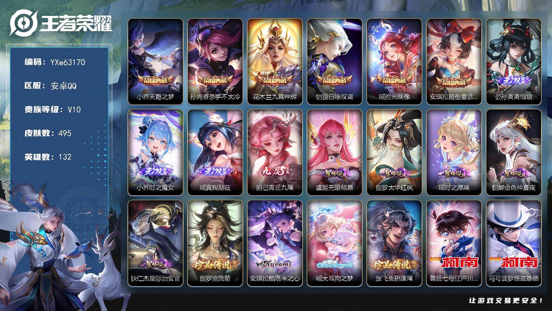 【店铺主推女号v10·6典藏·4无双·6珍品·全皮瑶带星元·兔年全限·大乔孙策情限·妲己瑶小乔公孙离无双·安琪拉瑶花木兰孙尚香小乔铠典藏·安琪拉瑶伽罗马可鲁班张飞珍品·朵莉亚-心动手记·小动物乐团·至美化雀舞·大乔-时之奇旅·虞姬-无限倾心·山海琳琅生·绯月行·星穹之声·5高质量星传说·天骥开鸿天幕·挚爱童话天幕·无二次】YXw63170-安卓Q-132英雄-495皮肤-20王者印记-300铭文-贵族积分23w【贵族10】【6典藏·4无双·6珍品·5星传说·48传说·3天幕·27按键·58个性戳戳】【因赛季更新游戏段付以上号为准!】
【英雄全皮】：孙权全皮，大禹全皮，瑶全皮，蒙犽全皮，夏洛特全皮，戈娅全皮，空空儿全皮，影全皮
【荣耀典藏】：小乔-天鹅之梦，孙尚香-杀手不太冷，花木兰-九霄神辉，铠-银白咏叹调，瑶-拾光映像，安琪拉-颠倒童话魔镜
【无双皮肤】：公孙离-离恨烟，小乔-时之魔女，瑶-真我赫兹，妲己-青丘九尾
【珍品传说】：伽罗-沧流箭，安琪拉-酷洛米之心，瑶-大耳狗之梦，张飞-兔狲蓬尾，鲁班七号-江户川柯南，马可波罗-怪盗基德
【星元皮肤】：伽罗-太华红枫，虞姬-无限倾慕，狄仁杰-星际治安官，瑶-时之愿境，貂蝉-金色仲夏夜
【天幕】：天骥开鸿天幕，挚爱童话天幕，共赏芳华天幕
【传说皮肤】：云缨-神骥越千峰，朵莉亚-神骥鸣幻洲，狄仁杰-神骥赴朔漠，后羿-神树通天，西施-续相思，蔡文姬-愿照福禄聚，桑启-鸣野蒿，庄周-牧神诗旅，朵莉亚-心动手
记，貂蝉-曦玄引，艾琳-觅芳踪，孙膑-小动物乐团，甄姬-至美化雀舞，大乔-时之奇旅，东皇太一-灼幽烈阳，公孙离-记忆之芯，夏洛特-浮生妄，虞姬-无限倾心，小乔-山海琳琅生，曜-山海苍雷引，李信-山海炽霜斩，不知火舞-绯月行，王昭君-星穹之声，孙尚香-音你闪耀，马可波罗-深海之息，后羿-无尽星芒，马超-无双飞将，大乔-挚爱花嫁，孙策-挚爱之约，蔡文姬-花朝如约，瑶-时之祈愿，鲁班七号-寅虎瑞焰，孙尚香-异界灵契，貂蝉-遇见胡旋，西施-游龙清影，曜-李逍遥 ，小乔-音你心动，镜-炽阳神光，虞姬-启明星使，曜-云鹰飞将，伽罗-太华，张良-黄金白羊座，虞姬-云霓雀翎，花木兰-冠军飞将，诸葛亮-武陵仙君，貂蝉-仲夏夜之梦，孙悟空-地狱火，狄仁杰-超时空战士
【限定皮肤】：公孙离-离恨烟，蒙犽-顽岩魄，蔡文姬-夏日便利店，大乔-绒语心约，虞姬-夏日便利店，姜子牙-天穹之誓，李白-谪仙醉月，狄仁杰-阴阳师，小乔-纯白花嫁，小乔-山海琳琅生，赵云-皇家上将，墨子-神迹守卫，妲己-时之彼端，妲己-时之奇旅，孙尚香-蔷薇恋人，孙尚香-异界灵契，鲁班七号-寅虎瑞焰，庄周-高山流水，钟无艳-超时空战士，孙膑-天狼运算者，孙膑-寅虎展翼，扁鹊-奇幻香踪，白起-夜都怪侠，元歌-无心，夏侯惇-匿光决锋者，甄姬-幽恒，甄姬-女儿国国王，甄姬-游园惊梦，甄姬-落雪兰心，甄姬-至美化雀舞，马可波罗-深海之息，马可波罗-山海玄木吟，狄仁杰-魔术师，达摩-沙漠行僧，项羽-海滩派对，貂蝉-逐梦之音，貂蝉-遇见胡旋，安琪拉-魔法小厨娘，露娜-一生所爱，王昭君-凤凰于飞，王昭君-午后时光，王昭君-星穹之声，兰陵王-金庭之子，花木兰-青春决赛季，花木兰-瑞麟志，不知火舞-绯月行，后羿-如梦令，后羿-无尽星芒，张飞-虎魄，李元芳-银河之约，李元芳-云中旅人，虞姬-启明星使，虞姬-无限倾心，钟馗-驱傩正仪，杨玉环-遇见飞天，杨玉环-寅虎心曲，杨戬-潮玩骑兵，女娲-朔望之晖，雅典娜-黎明之约，蔡文姬-繁星吟游，鬼谷子-五谷丰年，诸葛亮-武陵仙君，大乔-白鹤梁神女，大乔-挚爱花嫁，大乔-时之奇旅，铠-青龙志，苏烈-玄武志，苏烈-千军破阵，百里玄策-原初追逐者，百里守约-朱雀志，梦奇-顽趣，公孙离-蜜橘之夏，公孙离-玉兔公主，沈梦溪-大漠名商，明世隐-吟游魔法，裴擒虎-擒涛扼浪，狂铁-电玩高手，米莱狄-胡桃异想国，瑶-时之祈愿，瑶-山海碧波行，云中君-纤云弄巧，李信-山海炽霜斩，伽罗-太华，盾山-梦圆繁星，孙策-挚爱之约，上官婉儿-天狼绘梦者，上官婉儿-神器万象笔，嫦娥-如梦令，嫦娥-拒霜思，嫦娥-暖冬兔眠，曜-李逍遥，曜-山海苍雷引，西施-玲珑珍味，西施-至美乘鲤谣，蒙犽-狂想玩偶喵，鲁班大师-探海日志，桑启-海盐诗旅，夏洛特-浮生妄，暃-星界游侠，戈娅-驭风魔法，艾琳-女武神，艾琳-流音漫舞，司空震-地狱燃心，阿古朵-江河有灵，张良-古海寻踪，蒙犽-百解令，艾琳-觅芳踪，蒙恬-荣光圣徽，高渐离-燃音魔法，妲己-灵卜魔法，鬼谷子-天穹祈灯，伽罗-琥珀纪元，小乔-时之魔女，大乔-乘龙忆丹青，安琪拉-乘龙聚宝船，貂蝉-曦玄引，沈梦溪-龙舞盛年，鲁班七号-蔬乡物语，李元芳-蔬乡物语，刘邦-剑破天穹，上官婉儿-群星魔术团，程咬金-群星魔术团，镜-青焰无极，项羽-苍威无极，朵莉亚-心动手记，海诺-心动手记，刘备-异域游侠，芈月-浮光幕影，周瑜-熔金海岸
【年限皮肤】：王昭君-凤凰于飞，花木兰-瑞麟志，苏烈-玄武志，百里守约-朱雀志，铠-青龙志，甄姬-幽恒，伽罗-太华，鲁班七号-寅虎瑞焰，孙膑-寅虎展翼，杨玉环-寅虎心曲，小乔-山海琳琅生，曜-山海苍雷引，李信-山海炽霜斩，瑶-山海碧波行，马可波罗-山海玄木吟，大乔-乘龙忆丹青，安琪拉-乘龙聚宝船，蔡文姬-愿照福禄聚，云缨-神骥越千峰，朵莉亚-神骥鸣幻洲，狄仁杰-神骥赴朔漠
【赛季限定】：钟馗-驱傩正仪，苏烈-千军破阵，达摩-沙漠行僧，兰陵王-金庭之子，沈梦溪-大漠名商，李元芳-云中旅人，桑启-海盐诗旅，裴擒虎-擒涛扼浪，鲁班大师-探海日志，张良-古海寻踪，鬼谷子-天穹祈灯，刘邦-剑破天穹，姜子牙-天穹之誓，东皇太一-噬灭天穹，太乙真人-谧流熔炉，钟馗-虚灵犬护，甄姬-逆浪荇歌，亚瑟-荣光之誓，百里玄策-原初追逐者，雅典娜-黎明之约，梦奇-顽趣，蒙恬-荣光圣徽，牛魔-星界战将，项羽-九幽镇关
【战令限定】：女娲-朔望之晖，李元芳-银河之约，蒙犽-狂想玩偶喵，米莱狄-胡桃异想国，墨子-神迹守卫，明世隐-吟游魔法，白起-夜都怪侠，狂铁-电玩高手，王昭君-午后时光，钟无艳-超时空战士，甄姬-落雪兰心，暃-星界游侠，嫦娥-暖冬兔眠，扁鹊-奇幻香踪，杨戬-潮玩骑兵，戈娅-驭风魔法，西施-玲珑珍味，司空震-地狱燃心，艾琳-流音漫舞，高渐离-燃音魔法，妲己-灵卜魔法，鲁班七号-蔬乡物语，李元芳-蔬乡物语，镜-青焰无极，项羽-苍威无极，蔡文姬-夏日便利店，虞姬-夏日便利店，亚连-破空之剑，孙悟空-神迹守卫，百里守约-百相守梦，老夫子-百相守梦，孙膑-茶境仙，马超-访茗客，刘禅-鸭鸭历险记，沈梦溪-鸭鸭历险记，周瑜-百相守梦，孙策-百相守梦，周瑜-线条小狗，小乔-线条小狗，后羿-天穹守望者，海月-海之女神，赵怀真-逢春序，艾琳-繁夏笺，亚瑟-旅行日记
【史诗皮肤】：孙膑-帕恰狗之风，亚瑟-旅行日记，鲁班大师-傩神司，扁鹊-双面药师，艾琳-繁夏笺，赵怀真-逢春序，孙权-仙扇使者，姜子牙-弘道录，米莱狄-青瓷雀吟，后羿-天穹守望者，海月-海之女神，钟馗-锁墨魂，明世隐-百晓客，周瑜-线条小狗，小乔-线条小狗，项羽-九幽镇关，百里玄策-罗小黑战记，公孙离-涂山容容，周瑜-百相守梦，后羿-石田雨龙，扁鹊-灵蛊蚀心，狂铁-龙之律动，刘禅-鸭鸭历险记，赵怀真-器灵浮梦炉，孙膑-茶境仙，牛魔-星界战将，百里守约-百相守梦，李白-谪仙醉月，弈星-炽弈燎原，亚连-破空之剑，少司缘-涂山红红，蒙犽-顽岩魄，蔡文姬-夏日便利店，芈月-浮光幕影，黄忠-怒海争锋，海诺-心动手记，镜-青焰无极，上官婉儿-群星魔术团，桑启-奇遇星旅，鲁班七号-蔬乡物语，大乔-乘龙忆丹青，安琪拉-乘龙聚宝船，伽罗-琥珀纪元，蒙恬-荣光圣徽，高渐离-燃音魔法，蒙犽-百解令，西施-至美乘鲤谣，阿古朵-江河有灵，司空震-地狱燃心，海月-浮梦罗烟，戈娅-驭风魔法，刘禅-电玩爆裂旋风，扁鹊-奇幻香踪，杨玉环-银翎春语，瑶-山海碧波行，马可波罗-山海玄木吟，暃-星界游侠，梦奇-顽趣，元歌-无心，上官婉儿-神器万象笔，盾山-梦圆繁星，鬼谷子-五谷丰年，妲己-时之奇旅，弈星-滕王阁序，钟无艳-超时空战士，狂铁-电玩高手，貂蝉-唤灵魅影，夏侯惇-匿光决锋者，明世隐-吟游魔法，艾琳-奇遇舞章，公孙离-玉兔公主，夏洛特-永昼，孙膑-寅虎展翼，杨玉环-寅虎心曲，甄姬-女儿国国王，雅典娜-黎明之约，嫦娥-拒霜思，庄周-高山流水，安琪拉-时之奇旅，沈梦溪-月团寄思，杨戬-天秀启明，大乔-白鹤梁神女，蒙犽-龙鼓争鸣，百里玄策-热力回旋，西施-诗语江南，米莱狄-胡桃异想国，孙膑-天狼运算者，云中君-纤云弄巧，百里玄策-原初追逐者，蒙犽-狂想玩偶喵，张飞-虎魄，上官婉儿-天狼绘梦者，孙尚香-时之恋人，瑶-遇见神鹿，橘右京-修罗，不知火舞-魅语，小乔-青蛇，后羿-如梦令，嫦娥-如梦令，甄姬-幽恒，妲己-时之彼端，娜可露露-晚萤，李元芳-银河之约，蔡文姬-繁星吟游，公孙离-无限星赏官，狄仁杰-鹰眼统帅，伽罗-箭羽风息，花木兰-瑞麟志，苏烈-玄武志，露娜-一生所爱，百里守约-朱雀志，铠-青龙志，大乔-猫狗日记，孙策-猫狗日记，杨玉环-遇见飞天，阿轲-节奏热浪，白起-星夜王子，程咬金-功夫厨神，李元芳-逐浪之夏，公孙离-蜜橘之夏，刘禅-天才门将，蔡文姬-舞动绿茵，铠-曙光守护者，百里守约-特工魅影，花木兰-青春决赛季，安琪拉-心灵骇客，雅典娜-冰冠公主，亚瑟-心灵战警，甄姬-游园惊梦，诸葛亮-黄金分割率，兰陵王-暗隐猎兽者，小乔-缤纷独角兽，夏侯惇-乘风破浪，刘邦-德古拉伯爵，花木兰-水晶猎龙者，王昭君-凤凰于飞，貂蝉-逐梦之音，韩信-白龙吟，张飞-乱世虎臣，安琪拉-魔法小厨娘，吕布-末日机甲，李白-千年之狐，曹操-幽灵船长，小乔-纯白花嫁，刘禅-绅士熊喵，吕布-圣诞狂欢，墨子-金属风暴，墨子-龙骑士，妲己-女仆咖啡，妲己-魅力维加斯，嬴政-摇滚巨星，嬴政-暗夜贵公子，孙尚香-水果甜心，孙尚香-蔷薇恋人，宫本武藏-鬼剑武藏，廉颇-地狱岩魂，狄仁杰-魔术师，王昭君-偶像歌手，甄姬-冰雪圆舞曲，貂蝉-圣诞恋歌，赵云-未来纪元，赵云-皇家上将，阿轲-暗夜猫娘，露娜-紫霞仙子，鲁班七号-电玩小子
【其他皮肤】：公孙离-碎光执事，大禹-翡翠华章，梦奇-迷路珍兽，张飞-街头猛卫，海诺-烬夜裁决，朵莉亚-幻海寻迹，雅典娜-执弈定局，大乔-微风如诗，影-百相守梦，敖隐-赤刃凌霄，兰陵王-雾影缉谜，鲁班七号-班班快跑，桑启-线条小狗，安琪拉-糖果风暴，鬼谷子-谜偶窥秘，虞姬-溯影追猎，蚩奼-极光幻客，艾琳-鹤鸣心笺，孙权-径山谋武，亚瑟-荣光之誓，莱西奥-踏浪烽翎，高渐离-落日弦歌，空空儿-戏梦巡演，庄周-锦麟游梦，孙策-百相守梦，云中君-云械蓝图，甄姬-逆浪荇歌，白起-死霸装，姬小满-小满鸭，雅典娜-潮玩士官长，露娜-命运加冕，阿古朵-布丁狗之约，张良-灵野札记，苏烈-春野闲踪，沈梦溪-鸭鸭历险记，钟馗-虚灵犬护，刘备-浪漫序章，戈娅-玫蓝誓约，明世隐-景韶洛都，少司缘-灵卦秘语，达摩-爆裂喵拳，姜子牙-星梦巡礼，西施-雪境奇遇，影-魅影绮裳，马超-访茗客，典韦-铁骨偃魂，太乙真人-谧流熔炉，苍-苍林狼骑，吕布-逐霄战戟，干将莫邪-雾都夜雨，米莱狄-怪诞之夜，老夫子-百相守梦，亚瑟-动物派对，东皇太一-噬灭天穹，盘古-敬我三分，孙悟空-神迹守卫，大乔-绒语心约，虞姬-夏日便利店，周瑜-熔金海岸，姜子牙-天穹之誓，貂蝉-长夏之忆，刘备-异域游侠，大司命-暗都幽影，项羽-苍威无极，程咬金-群星魔术团，盘古-经纬探寻者，刘邦-剑破天穹，扁鹊-无尽旅途，李元芳-蔬乡物语，钟无艳-春野之旅，沈梦溪-龙舞盛年，亚瑟-鸿运当头，廉颇-功夫炙烤，朵莉亚-金色潮汐，嫦娥-漠中幻影，海诺-时空谍影，妲己-灵卜魔法，鬼谷子-天穹祈灯，程咬金-暖冬絮语，后羿-完美运算，曹操-决胜大满贯，兰陵王-幻夜行动，亚连-破局者，海月-王牌新星，钟无艳-聚星闪耀，张良-古海寻踪，艾琳-流音漫舞，李元芳-妄想特派，姬小满-零食大作战，西施-