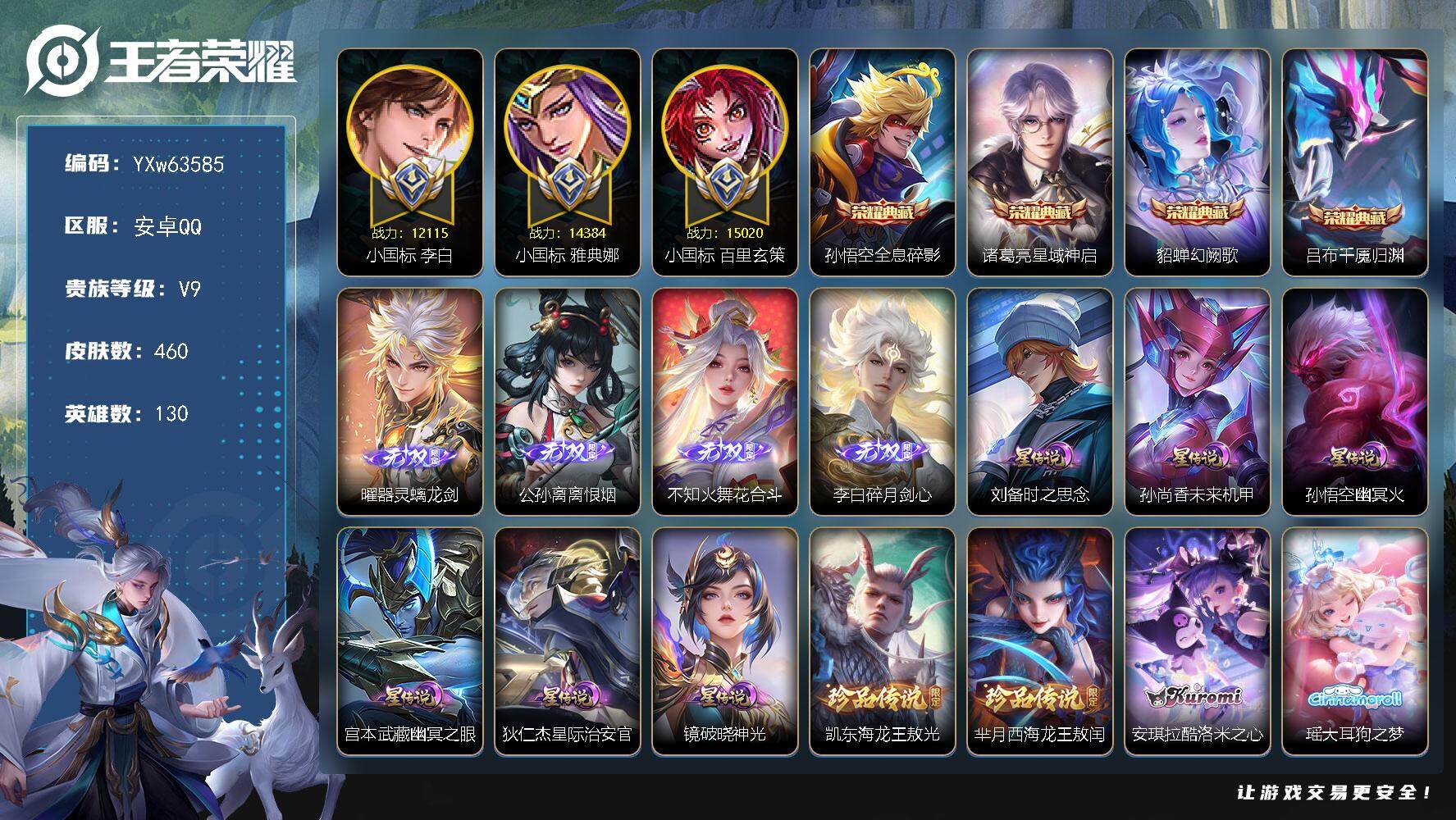 【可二次】【小国打野带妹号·1.5万小国百里玄策·1.43万小国雅典娜·1.2万小国李白·1.1万战金标诸葛亮·万战金标韩信·万战曜·万战孙悟空·万战斐擒虎·哪吒联动珍品·三丽鸥联动珍品·妄想套系·全套马年限定·破晓神光·花合斗·碎月剑心·离恨烟·器灵螭龙剑·基德·千魇归渊·冥王哈迪斯·霜北刀·落雪白狼·夜礼服假面·深海之息·寅虎赤拳·秋月华灯天幕】YXw63585-安卓Q-130英雄-460皮肤-19王者印记-200铭文-贵族积分16w【贵族9】【4典藏·4无双·6珍品·6星传说·55传说·1天幕·50按键】【因赛季更新游戏段付以上号为准!】
【英雄全皮】：孙权全皮，橘右京全皮，大禹全皮，鬼谷子全皮，沈梦溪全皮，敖隐全皮，蒙恬全皮，莱西奥全皮，戈娅全皮，空空儿全皮，影全皮，姬小满全皮，少司缘全皮，卢雅那全皮
【荣耀典藏】：孙悟空-全息碎影，诸葛亮-星域神启，貂蝉-幻阙歌，吕布-千魇归渊
【无双皮肤】：曜-器灵螭龙剑，公孙离-离恨烟，不知火舞-花合斗，李白-碎月剑心
【珍品传说】：铠-东海龙王敖光，芈月-西海龙王敖闰，安琪拉-酷洛米之心，瑶-大耳狗之梦，孙策-时之奇旅，马可波罗-怪盗基德
【星元皮肤】：镜-破晓神光，狄仁杰-星际治安官，刘备-时之思念，孙尚香-未来机甲，孙悟空-幽冥火，宫本武藏-幽冥之眼
【天幕】：秋月华灯天幕
【传说皮肤】：赵云-飞龙神将，哪吒-魔丸哪吒，敖隐-灵珠敖丙，韩信-踏浪归，云缨-神骥越千峰，关羽-神骥镇沧海，朵莉亚-神骥鸣幻洲，狄仁杰-神骥赴朔漠，貂蝉-神骥聚万邦，马超-神骥逐星野，花木兰-异界灵契，杨戬-纵目迁山，后羿-神树通天，曹操-万灵伏威，干将莫邪-千山共赴，云缨-幻光神枪，桑启-鸣野蒿，夏侯惇-霜北刀，铠-冥王哈迪斯，朵莉亚-心动手记，亚连-落雪白狼，孙尚香-乘龙问璇玑，赵云-乘龙铭钟鼎，马超-琥珀纪元，澜-逐花归海，露娜-霜月吟，狄仁杰-夜礼服假面，大乔-时之奇旅，上官婉儿-妄想奇谈，马可波罗-妄想实况，公孙离-记忆之芯，伽罗-炽翼辉光，李白-诗剑行，百里守约-碎云，橘右京-枫霜尽，马可波罗-深海之息，马超-无双飞将，裴擒虎-寅虎赤拳，赵云-淬星耀世，曜-李逍遥 ，镜-炽阳神光，虞姬-启明星使，关羽-武圣，李信-一念神魔，刘备-时之恋人，张良-黄金白羊座，干将莫邪-久胜战神，达摩-黄金狮子座，百里玄策-白虎志，梦奇-胖达荣荣，李白-凤求凰，孙尚香-末日机甲，宫本武藏-地狱之眼，孙悟空-地狱火，狄仁杰-超时空战士
【限定皮肤】：公孙离-离恨烟，夏侯惇-霜北刀，铠-冥王哈迪斯，暃-埋骨钱，蒙犽-顽岩魄，蔡文姬-夏日便利店，大乔-绒语心约，虞姬-夏日便利店，姜子牙-天穹之誓，李白-谪仙醉月，狄仁杰-阴阳师，赵云-皇家上将，妲己-时之彼端，高渐离-死亡摇滚，高渐离-玩趣恶龙，钟无艳-超时空战士，扁鹊-奇幻香踪，芈月-幻夜卜梦，周瑜-赤莲之焰，元歌-云间偶戏，元歌-无心，夏侯惇-朔风刀，甄姬-落雪兰心，曹操-烛龙，典韦-穷奇，马可波罗-逐梦之星，马可波罗-暗影游猎，马可波罗-深海之息，马可波罗-山海玄木吟，马可波罗-妄想实况，狄仁杰-魔术师，狄仁杰-万华元夜，达摩-沙漠行僧，项羽-海滩派对，老夫子-醍醐杖，老夫子-航海奇遇记，关羽-武圣，关羽-百相守梦，程咬金-演武夺筹，韩信-傲雪梅枪，王昭君-午后时光，兰陵王-金庭之子，橘右京-枫霜尽，后羿-如梦令，李元芳-银河之约，李元芳-云中旅人，虞姬-启明星使，钟馗-驱傩正仪，杨戬-潮玩骑兵，干将莫邪-冰霜恋舞曲，雅典娜-黎明之约，鬼谷子-原初探秘者，鬼谷子-五谷丰年，大乔-时之奇旅，黄忠-火炮绅士，苏烈-千军破阵，百里玄策-白虎志，百里玄策-原初追逐者，弈星-混沌棋，梦奇-顽趣，沈梦溪-星空之诺，沈梦溪-大漠名商，沈梦溪-匿光破解者，明世隐-疑决卦，裴擒虎-天狼狩猎者，裴擒虎-寅虎赤拳，裴擒虎-擒涛扼浪，狂铁-电玩高手，米莱狄-胡桃异想国，云中君-纤云弄巧，伽罗-炽翼辉光，上官婉儿-梁祝，上官婉儿-妄想奇谈，嫦娥-拒霜思，嫦娥-暖冬兔眠，曜-李逍遥，西施-玲珑珍味，蒙犽-狂想玩偶喵，鲁班大师-探海日志，桑启-海盐诗旅，暃-星界游侠，戈娅-驭风魔法，艾琳-流音漫舞，司空震-地狱燃心，阿古朵-江河有灵，张良-古海寻踪，狄仁杰-夜礼服假面，蒙犽-百解令，蒙恬-荣光圣徽，高渐离-燃音魔法，妲己-灵卜魔法，鬼谷子-天穹祈灯，李白-碎月剑心，马超-琥珀纪元，姬小满-妄想食味，安琪拉-乘龙聚宝船，孙尚香-乘龙问璇玑，赵云-乘龙铭钟鼎，亚连-落雪白狼，沈梦溪-龙舞盛年，鲁班七号-蔬乡物语，李元芳-蔬乡物语，刘邦-剑破天穹，程咬金-群星魔术团，镜-青焰无极，项羽-苍威无极，朵莉亚-心动手记，刘备-异域游侠，芈月-浮光幕影，周瑜-熔金海岸，不知火舞-花合斗
【年限皮肤】：李白-凤求凰，百里玄策-白虎志，裴擒虎-寅虎赤拳，马可波罗-山海玄木吟，孙尚香-乘龙问璇玑，赵云-乘龙铭钟鼎，安琪拉-乘龙聚宝船，云缨-神骥越千峰，关羽-神骥镇沧海，朵莉亚-神骥鸣幻洲，狄仁杰-神骥赴朔漠，貂蝉-神骥聚万邦，马超-神骥逐星野
【赛季限定】：曹操-烛龙，典韦-穷奇，夏侯惇-朔风刀，弈星-混沌棋，明世隐-疑决卦，老夫子-醍醐杖，鬼谷子-原初探秘者，狄仁杰-万华元夜，程咬金-演武夺筹，钟馗-驱傩正仪，苏烈-千军破阵，达摩-沙漠行僧，兰陵王-金庭之子，沈梦溪-大漠名商，李元芳-云中旅人，桑启-海盐诗旅，裴擒虎-擒涛扼浪，鲁班大师-探海日志，张良-古海寻踪，鬼谷子-天穹祈灯，刘邦-剑破天穹，姜子牙-天穹之誓，东皇太一-噬灭天穹，太乙真人-谧流熔炉，钟馗-虚灵犬护，甄姬-逆浪荇歌，亚瑟-荣光之誓，百里玄策-原初追逐者，雅典娜-黎明之约，梦奇-顽趣，蒙恬-荣光圣徽，牛魔-星界战将，项羽-九幽镇关
【战令限定】：周瑜-赤莲之焰，李元芳-银河之约，沈梦溪-星空之诺，马可波罗-暗影游猎，蒙犽-狂想玩偶喵，元歌-云间偶戏，米莱狄-胡桃异想国，老夫子-航海奇遇记，黄忠-火炮绅士，芈月-幻夜卜梦，狂铁-电玩高手，王昭君-午后时光，钟无艳-超时空战士，甄姬-落雪兰心，暃-星界游侠，嫦娥-暖冬兔眠，扁鹊-奇幻香踪，杨戬-潮玩骑兵，戈娅-驭风魔法，西施-玲珑珍味，司空震-地狱燃心，艾琳-流音漫舞，高渐离-燃音魔法，妲己-灵卜魔法，鲁班七号-蔬乡物语，李元芳-蔬乡物语，镜-青焰无极，项羽-苍威无极，蔡文姬-夏日便利店，虞姬-夏日便利店，亚连-破空之剑，孙悟空-神迹守卫，百里守约-百相守梦，老夫子-百相守梦，孙膑-茶境仙，马超-访茗客，刘禅-鸭鸭历险记，沈梦溪-鸭鸭历险记，兰陵王-傩神司，莱西奥-光弋星穹，明世隐-往忆晖光，周瑜-线条小狗，小乔-线条小狗，后羿-天穹守望者，海月-海之女神，赵怀真-逢春序，艾琳-繁夏笺，亚瑟-旅行日记
【史诗皮肤】：孙膑-帕恰狗之风，亚瑟-旅行日记，刘备-督灵司正，扁鹊-双面药师，姬小满-灵喵仙官，艾琳-繁夏笺，赵怀真-逢春序，金蝉-济世禅心，孙权-仙扇使者，刘禅-超级夜猫侠，姜子牙-弘道录，米莱狄-青瓷雀吟，后羿-天穹守望者，海月-海之女神，明世隐-百晓客，周瑜-线条小狗，小乔-线条小狗，项羽-九幽镇关，少司缘-巫礼祀神，女娲-万灵启世，百里玄策-罗小黑战记，兰陵王-傩神司，莱西奥-光弋星穹，公孙离-涂山容容，西施-织梦人，黄忠-百相守梦，后羿-石田雨龙，亚瑟-布丁狗之誓，扁鹊-灵蛊蚀心，狂铁-龙之律动，刘禅-鸭鸭历险记，阿轲-化蝶舞，弈星-万物之道，姬小满-飞车小橘子，孙膑-茶境仙，牛魔-星界战将，百里守约-百相守梦，李白-谪仙醉月，弈星-炽弈燎原，亚连-破空之剑，姬小满-战舞者，大司命-东方月初，少司缘-涂山红红，暃-埋骨钱，蒙犽-顽岩魄，蔡文姬-夏日便利店，芈月-浮光幕影，镜-青焰无极，鲁班七号-蔬乡物语，安琪拉-乘龙聚宝船，姬小满-妄想食味，蒙恬-荣光圣徽，高渐离-燃音魔法，周瑜-雪夜绮愿，蒙犽-百解令，阿古朵-江河有灵，司空震-地狱燃心，莱西奥-末日机甲，戈娅-驭风魔法，刘禅-电玩爆裂旋风，沈梦溪-匿光破解者，关羽-百相守梦，扁鹊-奇幻香踪，马可波罗-山海玄木吟，暃-星界游侠，梦奇-顽趣，元歌-无心，鬼谷子-五谷丰年，钟无艳-超时空战士，狂铁-电玩高手，夏洛特-永昼，韩信-傲雪梅枪，雅典娜-黎明之约，黄忠-火炮绅士，嫦娥-拒霜思，司马懿-暗渊魔法，沈梦溪-月团寄思，杨戬-天秀启明，老夫子-航海奇遇记，蒙犽-龙鼓争鸣，米莱狄-胡桃异想国，元歌-云间偶戏，云中君-纤云弄巧，百里玄策-原初追逐者，蒙犽-狂想玩偶喵，马可波罗-暗影游猎，橘右京-修罗，小乔-青蛇，后羿-如梦令，妲己-时之彼端，娜可露露-晚萤，李元芳-银河之约，上官婉儿-梁祝，狄仁杰-鹰眼统帅，裴擒虎-天狼狩猎者，干将莫邪-冰霜恋舞曲，大乔-猫狗日记，孙策-猫狗日记，阿轲-节奏热浪，白起-星夜王子，程咬金-功夫厨神，李元芳-逐浪之夏，铠-曙光守护者，百里守约-特工魅影，安琪拉-心灵骇客，雅典娜-冰冠公主，马可波罗-逐梦之星，诸葛亮-黄金分割率，兰陵王-暗隐猎兽者，小乔-缤纷独角兽，夏侯惇-乘风破浪，刘邦-德古拉伯爵，花木兰-水晶猎龙者，韩信-白龙吟，张飞-乱世虎臣，吕布-末日机甲，曹操-幽灵船长，吕布-圣诞狂欢，墨子-金属风暴，妲己-女仆咖啡，妲己-魅力维加斯，嬴政-摇滚巨星，嬴政-暗夜贵公子，孙尚香-水果甜心，宫本武藏-鬼剑武藏，廉颇-地狱岩魂，狄仁杰-魔术师，王昭君-偶像歌手，甄姬-冰雪圆舞曲，貂蝉-圣诞恋歌，赵云-未来纪元，赵云-皇家上将，露娜-紫霞仙子
【其他皮肤】：卢雅那-烈焰狂欢，伽罗-月影弦鸣，公孙离-碎光执事，心魔六耳-未来纪元，大禹-翡翠华章，梦奇-迷路珍兽，张飞-街头猛卫，海诺-烬夜裁决，墨子-碎光执事，朵莉亚-幻海寻迹，杨戬-神目破阵，鲁班七号-极速特派，雅典娜-执弈定局，大乔-微风如诗，影-百相守梦，吕布-舞狮寰，敖隐-赤刃凌霄，兰陵王-雾影缉谜，鲁班七号-班班快跑，桑启-线条小狗，蒙恬-苍云破阵，安琪拉-糖果风暴，鬼谷子-谜偶窥秘，虞姬-溯影追猎，蚩奼-极光幻客，曹操-逐霄之志，艾琳-鹤鸣心笺，孙权-径山谋武，明世隐-往忆晖光，亚瑟-荣光之誓，哪吒-罗小黑战记，鬼谷子-克喵，莱西奥-踏浪烽翎，高渐离-落日弦歌，空空儿-戏梦巡演，庄周-锦麟游梦，云中君-云械蓝图，甄姬-逆浪荇歌，白起-死霸装，姬小满-小满鸭，露娜-命运加冕，阿古朵-布丁狗之约，沈梦溪-鸭鸭历险记，钟馗-虚灵犬护，刘备-浪漫序章，戈娅-玫蓝誓约，明世隐-景韶洛都，少司缘-灵卦秘语，东皇太一-金福满堂，姜子牙-星梦巡礼，西施-雪境奇遇，影-魅影绮裳，马超-访茗客，典韦-铁骨偃魂，太乙真人-谧流熔炉，苍-苍林狼骑，干将莫邪-雾都夜雨，米莱狄-怪诞之夜，老夫子-百相守梦，亚瑟-动物派对，东皇太一-噬灭天穹，盘古-敬我三分，孙悟空-神迹守卫，大乔-绒语心约，虞姬-夏日便利店，周瑜-熔金海岸，姜子牙-天穹之誓，貂蝉-长夏之忆，刘备-异域游侠，大司命-暗都幽影，项羽-苍威无极，程咬金-群星魔术团，盘古-经纬探寻者，刘邦-剑破天穹，李元芳-蔬乡物语，钟无艳-春野之旅，沈梦溪-龙舞盛年，亚瑟-鸿运当头，廉颇-功夫炙烤，朵莉亚-金色潮汐，海诺-时空谍影，妲己-灵卜魔法，鬼谷子-天穹祈灯，程咬金-暖冬絮语，后羿-完美运算，曹操-决胜大满贯，兰陵王-幻夜行动，亚连-破局者，海月-王牌新星，钟无艳-聚星闪耀，张良-古海寻踪，艾琳-流音漫舞，姬小满-零食大作战，西施-玲珑珍味，鲁班大师-探海日志，莱西奥-西部游侠，太乙真人-劲辣红锅，杨戬-潮玩骑兵，裴擒虎-擒涛扼浪，赵怀真-太极少年，白起-乐园追猎者，牛魔-牛运亨通，猪八戒-潮玩探月行，海月-幻泉雾影，嫦娥-暖冬兔眠，桑启-海盐诗旅，戈娅-危途狂花，刘备-潮玩造梦师，李元芳-云中旅人，甄姬-落雪兰心，蒙恬-蔚蓝守将，沈梦溪-大漠名商，王昭君-午后时光，刘禅-唤灵魔甲，兰陵王-金庭之子，程咬金-无双福将，芈月-幻夜卜梦，达摩-沙漠行僧，典韦-铁甲之心，苏烈-千军破阵，鲁班大师-乓乓大师，钟馗-驱傩