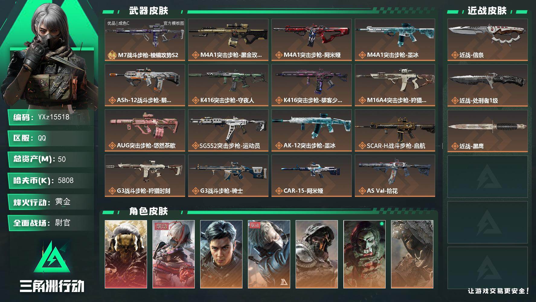 【0封纯绿】【总资产50M+哈夫币581万+三角券632】【6体6负】【2红皮8金皮2刀皮1砖皮】【红皮：蚀金玫瑰-维什戴尔】【稀有金皮：飞虎】【刀皮：信条-处刑者】【M7战斗步枪-棱镜攻势S2-优品C-蓝金】
【Q区三端互通】【无二协助处理】YXz15518-特勤处：仓库7级/靶场6级/训练中心6级50m总资产-5808k哈夫币-60烽火等级-黄金-50战场等级-尉官
【干员外观】：红狼-蚀金玫瑰，骇爪-维什戴尔，威龙-飞虎，蜂医-送葬人·无题密令，深蓝-不破誓约，红狼-电锯惊魂，乌鲁鲁-荒原猎手，无名-守夜人，深蓝-盾峰，骇爪-骇客少女
【近战皮肤】：近战-信条，近战-处刑者1级，近战-黑鹰
【典藏外观】：M7战斗步枪-棱镜攻势S2
【典藏外观成色】：M7战斗步枪-棱镜攻势S2(优品C)
【传说外观】：M4A1突击步枪-蚀金玫瑰，M4A1突击步枪-阿米娅，M4A1突击步枪-墨冰，ASh-12战斗步枪-鹅鸭杀，K416突击步枪-守夜人，K416突击步枪-骇客少女，M16A4突击步枪-狩猎时刻，AUG突击步枪-悠然茶歇，SG552突击步枪-运动员，AK-12突击步枪-墨冰，SCAR-H战斗步枪-启航，G3战斗步枪-狩猎时刻，G3战斗步枪-骑士，CAR-15突击步枪-阿米娅，AS Val突击步枪-拾花，腾龙突击步枪-拾花，KC17突击步枪-电锯惊魂，MK47突击步枪-悠然茶歇，MP5冲锋枪-墨冰，P90冲锋枪-信条，Vector冲锋枪-狩猎时刻，Vector冲锋枪-能天使-午夜邮差，UZI冲锋枪-悠然茶歇，SMG-45冲锋枪-拾花，勇士冲锋枪-能天使-午夜邮差，QCQ171冲锋枪-鹅鸭杀，M1014霰弹枪-墨冰，725双管霰弹枪-送葬人-无题密令，PKM通用机枪-盾峰，M250通用机枪-骑士之心，QJB201轻机枪-鹅鸭杀，M14射手步枪-蛮荒，SR-25射手步枪-信条，R93狙击步枪-维什戴尔，G18-飞虎
【史诗外观】：AKM突击步枪-星座纵横，QBZ95-1突击步枪-曙光，ASh-12战斗步枪-无极限，ASh-12战斗步枪-少女判客，K416突击步枪-腊梅，SG552突击步枪-深海恐惧，AK-12突击步枪-猛攻，G3战斗步枪-流沙送葬，PTR-32突击步枪-工业狂潮，AS Val突击步枪-百步穿杨，腾龙突击步枪-无垢，腾龙突击步枪-猎鳄行动，K437突击步枪-守护者，K437突击步枪-丛影谍踪，MP5冲锋枪-战术竞备，MP5冲锋枪-竞技风，P90冲锋枪-紧急戒备，Vector冲锋枪-猎鳄行动，SMG-45冲锋枪-少女判客，SR-3M紧凑突击步枪-荒野求生，SR-3M紧凑突击步枪-战术竞备，SR-3M紧凑突击步枪-开工大吉，勇士冲锋枪-工业狂潮，勇士冲锋枪-丛影谍踪，MP7冲锋枪-无垢，MP7冲锋枪-守护者，MP7冲锋枪-六套之力，S12K霰弹枪-曙光，725双管霰弹枪-炽焰，PKM通用机枪-荒野求生，PKM通用机枪-阿萨拉特攻，M249轻机枪-丛影谍踪，M249轻机枪-港口艺术家， M249轻机枪-星座纵横，M250通用机枪-囚徒，QJB201轻机枪-炽焰，Mini-14射手步枪-守护者，Mini-14射手步枪-少女判客，VSS射手步枪-丛影谍踪，SVD狙击步枪-荒野求生，PSG-1射手步枪-无垢，PSG-1射手步枪-港口艺术家，SV-98狙击步枪-林中猎手，SV-98狙击步枪-囚徒，M700狙击步枪-哈夫克警备，M700狙击步枪-星座纵横，AWM狙击步枪-无极限，复合弓-守护者
【稀有外观】：G3战斗步枪-星之彩，SR-3M紧凑突击步枪-巨兽，AUG突击步枪-千里骏骨，QCQ171冲锋枪-磁暴脉冲，AKM突击步枪-战术演练，AKM突击步枪-肃杀，QBZ95-1突击步枪-公平竞技，K416突击步枪-前沿科技，K416突击步枪-虎啸，K416突击步枪-精英联盟，M16A4突击步枪-街头涂鸦，AUG突击步枪-全金属外壳，M7战斗步枪-精英联盟，M7战斗步枪-捣蛋鬼，SG552突击步枪-马年新春，SG552突击步枪-贴花艺术，AK-12突击步枪-精英联盟， AK-12突击步枪-马年新春，SCAR-H战斗步枪-荣耀列队，SCAR-H战斗步枪-黄昏，SCAR-H战斗步枪-开心时刻，G3战斗步枪-战术演练，G3战斗步枪-主宰*2，CAR-15突击步枪-来财，AS Val突击步枪-哈夫克科技，腾龙突击步枪-雪崩，腾龙突击步枪-冰天雪地，KC17突击步枪-来财，MP5冲锋枪-弄臣，MP5冲锋枪-虎啸，MP5冲锋枪-哈夫克卫队，P90冲锋枪-医疗协议，P90冲锋枪-黄昏，P90冲锋枪-捣蛋鬼，P90冲锋枪-贴花艺术，Vector冲锋枪-先锋，Vector冲锋枪-精英联盟，UZI冲锋枪-亚特兰蒂斯，野牛冲锋枪-公平竞技，SMG-45冲锋枪-行动开启，SMG-45冲锋枪-幻影结构，SR-3M紧凑突击步枪-雪崩，SR-3M紧凑突击步枪-马年新春，勇士冲锋枪-主宰，勇士冲锋枪-冰天雪地，M1014霰弹枪-幻影结构，S12K霰弹枪-战术演练，M249轻机枪-战损，M249轻机枪-精英联盟，M250通用机枪-虎啸，QJB201轻机枪-黄昏，QJB201轻机枪-哈夫克卫队，QJB201轻机枪-精英联盟，QJB201轻机枪-猛攻，QJB201轻机枪-动力机能，Mini-14射手步枪-荣耀列队，Mini-14射手步枪-来财，VSS射手步枪-动力机能，M14射手步枪-出厂配置，SKS射手步枪-弄臣，SKS射手步枪-雪崩，SR-25射手步枪-开拓，SR-9射手步枪-街头涂鸦，R93狙击步枪-精英联盟，QSZ92G-一帆风顺，G18-星链科技，G18-哈夫克航天，G18-战术练习
【普通外观】：SCAR-H战斗步枪-幻夜，M249轻机枪-叠锋，M4A1突击步枪-高雅黑，M4A1突击步枪-海色，AKM突击步枪-彩墨喷涂，QBZ95-1突击步枪-高雅黑，QBZ95-1突击步枪-海浪，QBZ95-1突击步枪-海色，腾龙突击步枪-三角洲力量，腾龙突击步枪-彩墨喷涂，K416突击步枪-几何迷彩，K416突击步枪-高雅黑，K416突击步枪-重击，K416突击步枪-安全工作，M16A4突击步枪-山林猎人，M16A4突击步枪-高雅黑，AUG突击步枪-浅蓝涂装，M7战斗步枪-红色涂装，M7战斗步枪-重击，M7战斗步枪-黑巧甜心，SG552突击步枪-浅蓝涂装，SG552突击步枪-海浪，SG552突击步枪-彩墨喷涂，SG552突击步枪-狂欢，AK-12突击步枪-变色龙，SCAR-H战斗步枪-数码迷彩，SCAR-H战斗步枪-电路图，G3战斗步枪-高雅黑，G3战斗步枪-山林猎人，PTR-32突击步枪-黄蜂，PTR-32突击步枪-条纹，PTR-32突击步枪-典雅，CAR-15突击步枪-电路图，CAR-15突击步枪-变色龙，CAR-15突击步枪-狂欢，AS Val突击步枪-黑巧甜心，AKS-74U突击步枪-磐石，MP5冲锋枪-海色，MP5冲锋枪-黄蜂，MP5冲锋枪-典雅，P90冲锋枪-电路图，P90冲锋枪-黑巧甜心，Vector冲锋枪-几何迷彩，UZI冲锋枪-海色，UZI冲锋枪-山林猎人，UZI冲锋枪-重击，UZI冲锋枪-狂欢，野牛冲锋枪-彩墨喷涂，野牛冲锋枪-高雅黑，SMG-45冲锋枪-海浪，SMG-45冲锋枪-条纹，SR-3M紧凑突击步枪-变色龙，QCQ171冲锋枪-三角洲力量，M1014霰弹枪-高雅黑，M1014霰弹枪-海浪，M1014霰弹枪-重击，725双管霰弹枪-条纹，PKM通用机枪-彩墨喷涂，PKM通用机枪-变色龙，M249轻机枪-黄蜂，M250通用机枪-条纹，QJB201轻机枪-山林猎人，QJB201轻机枪-磐石，QJB201轻机枪-典雅，QJB201轻机枪-玲珑，Mini-14射手步枪-山林猎人，SVD狙击步枪-高雅黑，SVD狙击步枪-电路图，SVD狙击步枪-重击，SR-25射手步枪-几何迷彩，SR-25射手步枪-黄蜂，SR-25射手步枪-黑巧甜心，SR9射手步枪-磐石，SV-98狙击步枪-红色涂装，SV-98狙击步枪-条纹，SV-98狙击步枪-典雅，R93狙击步枪-变色龙，R93狙击步枪-狂欢，M700狙击步枪-山林猎人，QSZ92G-电路图，QSZ92G-条纹，QSZ92G-安全工作，沙漠之鹰-海浪，沙漠之鹰-高雅黑，沙漠之鹰-重击，93R-三角洲力量，93R-典雅
【载具外观】：步战车-警戒线，步战车-鳄鳄出击，步战车-钢铁洪流，防空车-爪痕，轮式突击炮-荣耀，轮式突击炮-钢铁洪流，突击直升机-火焰，侦察直升机-烈焰，GTQ35坦克-鳄鳄出击
【挂饰】：挂饰-麦小鼠，挂饰-羊角威龙*2，挂饰-摇钱树，挂饰-三足蟾，挂饰-狻猊，挂饰-祥龙，挂饰-星，挂饰-时间牢笼，挂饰-时间沙漏*2，挂饰-维什戴尔，挂饰-蚀金玫瑰，挂饰-信条，挂饰-狂怒，挂饰-洲小礼-牧羊人*3，挂饰-巡飞弹发射器，挂饰-猎鹰无人机，挂饰-狩猎时刻，挂饰-晶石幻想，挂饰-枪匠，挂饰-启程，挂饰-龙门币，挂饰-猎杀本能，挂饰-阿米娅，挂饰-大白鹅，挂饰-卡皮巴拉，挂饰-悠然茶歇，挂饰-彩虹六号，挂饰-Alpha包，挂饰-一包水泥，挂饰-骇客少女，挂饰-拾花，挂饰-麻将*2，挂饰-时间陀螺，挂饰-洲年蛋糕*17
