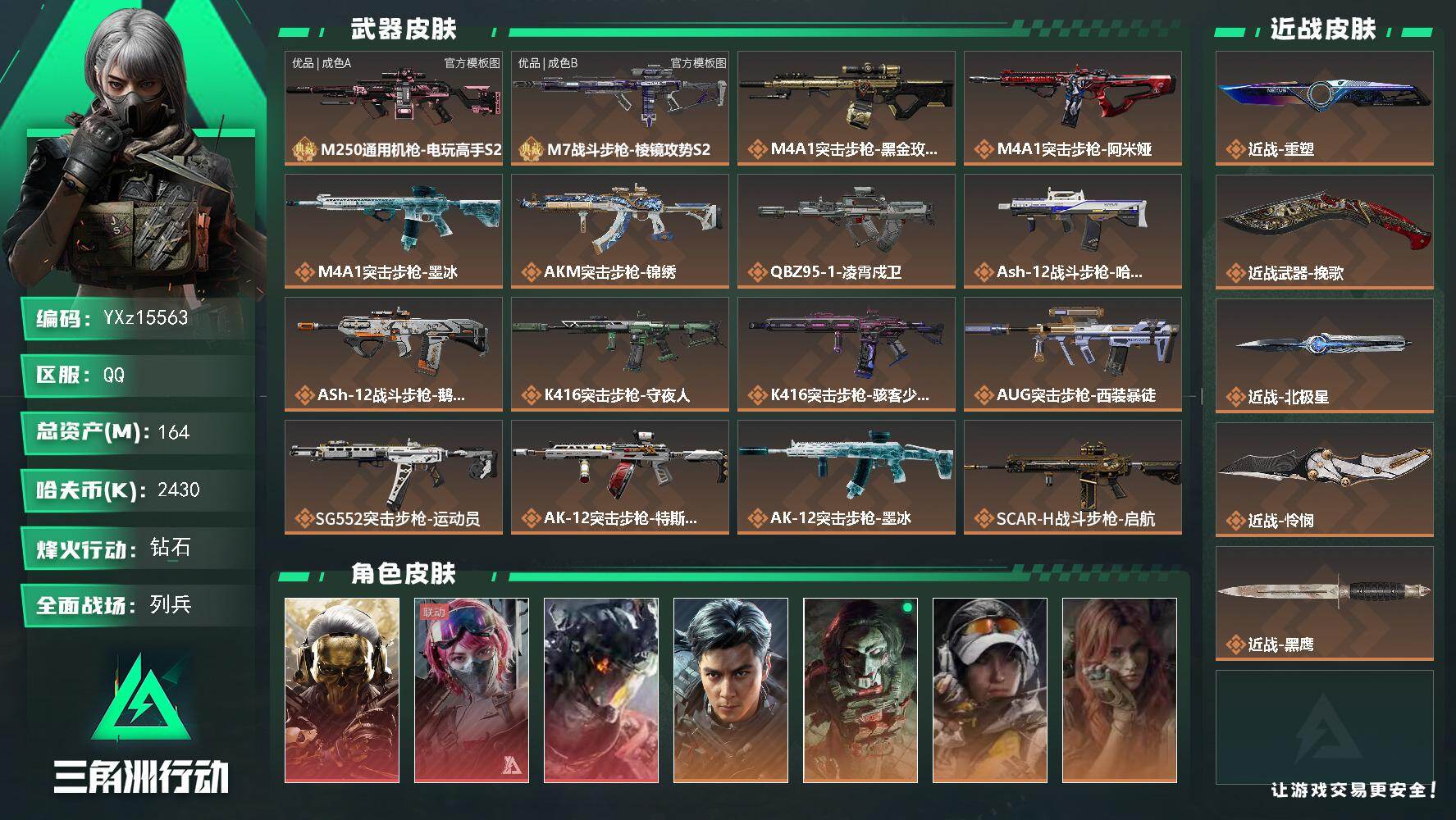 【总资产164M+哈夫币243万+三角券237】【3红皮6金皮4刀皮2砖皮】【红皮：蚀金玫瑰-凌霄戍卫-午夜邮差】【稀有金皮：飞虎】【刀皮：怜悯-北极星-挽歌-重塑】【M250通用机枪-电玩高手S2-优品A-白蓝】【M7战斗步枪-棱镜攻势S2-优品B-青蓝粉】
【Q区三端互通】【无二协助处理】YXz15563-特勤处：仓库8级/靶场4级/训练中心6级
164m总资产-2430k哈夫币-60烽火等级-钻石-14战场等级-列兵
【干员外观】：红狼-蚀金玫瑰，蛊-能天使午夜邮差，威龙-凌霄戍卫，威龙-飞虎，红狼-电锯惊魂，露娜-金牌射手，疾风-西部往事，无名-守夜人，蜂医-医生
【近战皮肤】：近战-重塑，近战-挽歌，近战-北极星，近战-怜悯，近战-黑鹰
【典藏外观】：M250通用机枪-电玩高手S2，M7战斗步枪-棱镜攻势S2
【典藏外观成色】：M250通用机枪-电玩高手S2(优品A)，M7战斗步枪-棱镜攻势S2(优品B)
【传说外观】：M4A1突击步枪-蚀金玫瑰，M4A1突击步枪-阿米娅，M4A1突击步枪-墨冰，AKM突击步枪-锦绣，QBZ95-1突击步枪-凌霄戍卫，ASh-12战斗步枪-哈夫克工业，ASh-12战斗步枪-鹅鸭杀，K416突击步枪-守夜人，K416突击步枪-骇客少女，AUG突击步枪-西装暴徒，SG552突击步枪-运动员，AK-12突击步枪-特斯拉线圈，AK-12突击步枪-墨冰，SCAR-H战斗步枪-启航，G3战斗步枪-骑士，CAR-15突击步枪-阿米娅，AS Val突击步枪-拾花，腾龙突击步枪-捞点薯条，腾龙突击步枪-旷野牧歌，腾龙突击步枪-拾花，K437突击步枪-北极星，K437突击步枪-锦绣，K437突击步枪-重塑，KC17突击步枪-电锯惊魂，MP5冲锋枪-墨冰，P90冲锋枪-医生，Vector冲锋枪-能天使-午夜邮差，UZI冲锋枪-特斯拉线圈，SMG-45冲锋枪-锦绣，SMG-45冲锋枪-拾花，SR-3M紧凑突击步枪-特斯拉线圈，勇士冲锋枪-能天使-午夜邮差，MP7冲锋枪-重塑，QCQ171冲锋枪-北极星，M1014霰弹枪-墨冰，M14射手步枪-电锯惊魂，M14射手步枪-蛮荒，M14射手步枪-缄花，SKS射手步枪-骑士，R93狙击步枪-维什戴尔，AWM狙击步枪-捞点薯条，G18-飞虎，93R-捞点薯条
【史诗外观】：AKM突击步枪-星座纵横，QBZ95-1突击步枪-曙光，AUG突击步枪-蝮蛇，M7战斗步枪-百步穿杨，SG552突击步枪-深海恐惧，SCAR-H战斗步枪-囚徒，SCAR-H战斗步枪-银河，G3战斗步枪-流沙送葬，G3战斗步枪-哈夫克警备，PTR-32突击步枪-藏宝图，AS Val突击步枪-百步穿杨，MK47突击步枪-暗金属骑士，MCX LT突击步枪-户外达人，MP5冲锋枪-战术竞备，MP5冲锋枪-竞技风，MP5冲锋枪-银河，P90冲锋枪-紧急戒备，Vector冲锋枪-百步穿杨，SMG-45冲锋枪-少女判客，SR-3M紧凑突击步枪-战术竞备，SR-3M紧凑突击步枪-暗金属骑士，勇士冲锋枪-工业狂潮，MP7冲锋枪-六套之力，MK4冲锋枪-旧日审判，PKM通用机枪-蝮蛇，M249轻机枪-丛影谍踪，M249轻机枪-港口艺术家，QJB201轻机枪-炽焰，QJB201轻机枪-旧日审判，Mini-14射手步枪-少女判客，VSS射手步枪-丛影谍踪， M14射手步枪-航天庆典，SR-25射手步枪-暗金属骑士，杠杆式步枪-清算时刻，杠杆式步枪-银河，SV-98狙击步枪-林中猎手，SV-98狙击步枪-猎鳄行动，SV-98狙击步枪-清算时刻，M700狙击步枪-竞技风，M700狙击步枪-百步穿杨，M700狙击步枪-星座纵横，AWM狙击步枪-流沙送葬
【稀有外观】：M700狙击步枪-旧梦，M14射手步枪-巨兽，M4A1突击步枪-繁盛，AKM突击步枪-肃杀，AKM突击步枪-铁血战魂，QBZ95-1突击步枪-公平竞技，ASh-12战斗步枪-繁盛，K416突击步枪-一帆风顺，M7战斗步枪-捣蛋鬼，SG552突击步枪-2026，SG552突击步枪-马年新春，SG552突击步枪-贴花艺术，SCAR-H战斗步枪-荣耀列队，SCAR-H战斗步枪-开心时刻，G3战斗步枪-主宰，CAR-15突击步枪-来财，腾龙突击步枪-前沿科技，腾龙突击步枪-冰天雪地，MK47突击步枪-执法武装，MP5冲锋枪-弄臣，MP5冲锋枪-虎啸，MP5冲锋枪-哈夫克卫队，P90冲锋枪-黄昏，P90冲锋枪-执法武装，Vector冲锋枪-先锋，UZI冲锋枪-亚特兰蒂斯，SMG-45冲锋枪-行动开启，SR-3M紧凑突击步枪-马年新春，勇士冲锋枪-主宰，M1014霰弹枪-幻影结构，M870霰弹枪-执法武装，M249轻机枪-冰天雪地，QJB201轻机枪-哈夫克卫队，QJB201轻机枪-猛攻，QJB201轻机枪-动力机能，Mini-14射手步枪-荣耀列队，VSS射手步枪-动力机能，SKS射手步枪-弄臣，SR-25射手步枪-开拓，PSG-1射手步枪-主宰，Marlin杠杆步枪-猛攻，SV-98狙击步枪-星链科技，SV-98狙击步枪-哈夫克航天，SV-98狙击步枪-精英联盟，QSZ92G-一帆风顺，G18-星链科技，G18-哈夫克航天，G18-战术练习
【普通外观】：UZI冲锋枪-蛇纹涂装，MP5冲锋枪-古铜，M249轻机枪-古铜，VSS射手步枪-噬菌体，SMG-45冲锋枪-斑马，勇士冲锋枪-彩墨涂鸦，M1911-生存玩家，SCAR-H战斗步枪-幻夜，FS-12霰弹枪-夜穹，腾龙突击步枪-夜穹，SMG-45冲锋枪-夜穹，M4A1突击步枪-粉色涂装，M4A1突击步枪-高雅黑，M4A1突击步枪-海色，QBZ95-1突击步枪-高雅黑，QBZ95-1突击步枪-海浪，QBZ95-1突击步枪-海色，QBZ95-1突击步枪-2026，腾龙突击步枪-三角洲力量，K416突击步枪-几何迷彩，K416突击步枪-高雅黑，K416突击步枪-重击，K416突击步枪-安全工作，M16A4突击步枪-山林猎人，M16A4突击步枪-高雅黑，M16A4突击步枪-玲珑，AUG突击步枪-浅蓝涂装，M7战斗步枪-红色涂装，M7战斗步枪-黑巧甜心，SG552突击步枪-海浪，SG552突击步枪-狂欢，AK-12突击步枪-变色龙，AK-12突击步枪-玲珑，SCAR-H战斗步枪-数码迷彩，SCAR-H战斗步枪-几何狂想，G3战斗步枪-高雅黑，PTR-32突击步枪-黄蜂，PTR-32突击步枪-典雅，CAR-15突击步枪-变色龙，AS Val突击步枪-黑巧甜心，K437突击步枪-磐石，AKS-74U突击步枪-磐石，KC17突击步枪-几何狂想，MP5冲锋枪-海色，MP5冲锋枪-典雅，MP5冲锋枪-几何狂想，P90冲锋枪-黑巧甜心，Vector冲锋枪-几何迷彩，UZI冲锋枪-海色，UZI冲锋枪-狂欢，野牛冲锋枪-高雅黑，SMG-45冲锋枪-海浪，SR-3M紧凑突击步枪-变色龙，SR-3M紧凑突击步枪-玲珑，勇士冲锋枪-磐石，M1014霰弹枪-高雅黑，M1014霰弹枪-海浪，M1014霰弹枪-变色龙，PKM通用机枪-彩墨喷涂，PKM通用机枪-变色龙，M249轻机枪-黄蜂，M250通用机枪-条纹，QJB201轻机枪-磐石，QJB201轻机枪-典雅，QJB201轻机枪-玲珑，Mini-14射手步枪-玲珑，VSS射手步枪-几何狂想，SVD狙击步枪-高雅黑，SVD狙击步枪-重击，SR-25射手步枪-几何迷彩，SR-25射手步枪-黄蜂，SR-25射手步枪-黑巧甜心，SR9射手步枪-磐石，SV-98狙击步枪-典雅，R93狙击步枪-变色龙，R93狙击步枪-狂欢，QSZ92G-条纹，QSZ92G-安全工作，.357左轮-几何狂想，沙漠之鹰-海浪，沙漠之鹰-高雅黑，沙漠之鹰-重击，93R-典雅，G17-2026，M1911-假日海滩
【载具外观】：M1A4坦克-烈焰，轮式突击炮-荣耀
【挂饰】：挂饰-窃风密探，挂饰-赤霄游龙，挂饰-黄金视野，挂饰-时间沙漏，挂饰-洲小礼-比特*2，挂饰-洲小礼-蛊，挂饰-洲小礼-银翼，挂饰-能天使，挂饰-北极星，挂饰-蚀金玫瑰，挂饰-凌霄戍卫，挂饰-阿萨拉霰弹兵，挂饰-崩岩重炮，挂饰-聚宝盆*3，挂饰-时间溶解*3，挂饰-时之书*2，挂饰-洲小礼-深蓝*30，挂饰-洲小礼-牧羊人*33，挂饰-特斯拉线圈，挂饰-来点薯条，挂饰-启程，挂饰-雪人，挂饰-阿米娅，挂饰-仪典匕首，挂饰-牛角，挂饰-关山难越，挂饰-卡皮巴拉，挂饰-锦绣，挂饰-礼帽，挂饰-靴子，挂饰-彩虹六号，挂饰-Alpha包，挂饰-骇客少女，挂饰-马赛克灯台，挂饰-拾花，挂饰-阿萨拉徽章*3，挂饰-起舞的女郎，挂饰-紧急会议*5，挂饰-麻将，挂饰-洲年蛋糕*161
