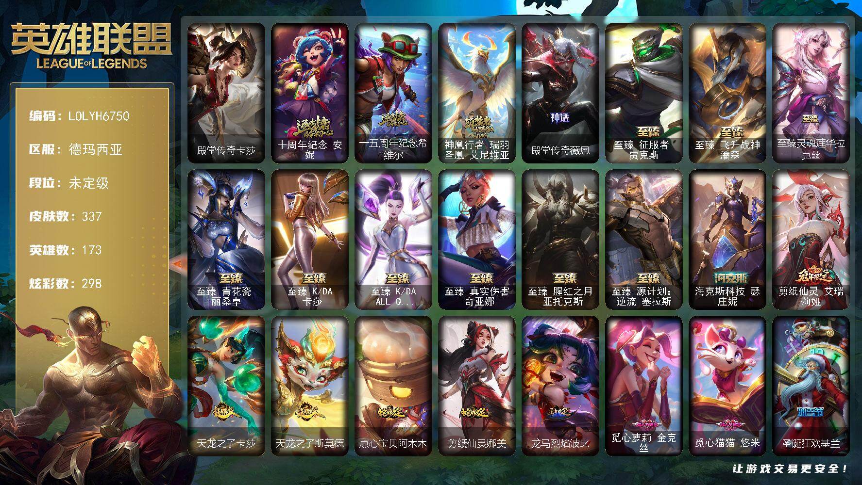 【LOLYH6750】173英雄/337皮肤/14神话/53限定/22臻彩/298炫彩/37传说/51史诗/未定级/十周年纪念安妮/十五周年纪念希维尔/神凰行者瑞羽圣凰艾尼维亚/殿堂传奇薇恩/冠军之血希瓦娜/冠军之矛卡莉丝塔/2022全球总决赛阿兹尔/Fnatic迦娜/Fnatic库奇/暗杀星奥莉安娜/暗杀星努努和威朗普/SSW图奇/SKTT1扎克/SSG嘉文四世/iG卡莎/DWG凯南/电玩勇者锐雯/星之守护者伊泽瑞尔/玉剑传说无影/神凰行者烈羽焰凰霞/暗裔英雄盖伦/海之歌索拉卡/胜利机器人布里茨/无头骑士赫卡里姆/死亡誓约劫/魅惑女巫厄运小姐/魅惑女巫莫甘娜/魅惑女巫波比/魅惑女巫悠米/泳池派对布隆/密林猎手提莫/怦然心动凯特琳/暗影沃里克/波比的巧克力工坊/勇者奈德丽/都铎王朝图奇/玉剑传说舞龙卫/征服者贾克斯/防暴士兵辛吉德/防暴天使凯尔/警用试作体K9内瑟斯/双城之战2微光实验室辛吉德/殿堂传奇卡莎/圣光审判凯尔/圣洁化身索拉卡/源代码索拉卡/荒野豺狼沃里克/法国皇室厄运小姐/炼金狂士辛吉德/殇之机器人阿木木/特种部队普朗克/恐惧新星普朗克/北领前线斯维因/抵抗军天使凯特琳/前线指挥官卡特琳娜/枯萎之壤雷克顿/死亡绽放伊莉丝/灵魂烈焰布兰德/至高之拳李青/地下拳王李青/生化博士黑默丁格/法老王朝内瑟斯/艳后奈德丽/铁血猎手奈德丽/军神战甲波比/血色之锤波比/星之守护者波比/冰川勇者伊泽瑞尔/实习护士阿卡丽/腥红之月凯南/兔女郎锐雯/侏罗纪化石克格莫/战国大名慎/银河魔装机神菲兹/铁血猎人雷恩加尔/皇家守卫菲奥娜/奥术大师吉格斯/铁血帝皇德莱厄斯/天启骑士杰斯/源代码丽桑卓/暗黑女武神黛安娜/血羽凤凰奎因/亚特兰蒂斯辛德拉/野火之藤婕拉/邪恶魔人扎克/西部牛仔亚索/源计划风亚索/西部牛仔烬/腥红之月烬/黯焰双魂千珏/源计划雷卢锡安/霓虹杀拳蔚/幽冥领主阿兹尔/冰雪游神巴德/魔幻卡牌崔斯特/血石领主弗拉基米尔/约德尔国队长提莫/合金巨兽努努和威朗普/幻灵战斗队长厄运小姐/源计划联合艾希/西部天使艾希/鬼魂新娘莫甘娜/灵能特工娑娜/最终BOSS维迦/未来战士凯特琳/陆地王者4WD布里茨/地狱行者孙悟空/神龙尊者圣龙李青/驯龙学者黑默丁格/源计划超体莫德凯撒/耀星女神拉克丝/黯黑魔龙希瓦娜/偶像歌手阿狸/灵魂莲华阿狸/宇航员诺提勒斯/泳池派对吉格斯/金牌主播德莱文/霸天异形卡兹克/神王德莱厄斯/星之守护者卡莎/黑夜使者亚索/星之守护者金克丝/西部魔影卢锡安/天煞劫/真实伤害艾克/海魔至尊亚托克斯/灵魂莲华锤石/星之守护者霞/星之守护者净化之羽霞/黎明使者永恩/西部魔影永恩/爱情之歌头像/天龙之子 卡莎 飞龙乘云/无畏骑士 瑟庄妮 赤子初心/冠军之血 希瓦娜 凯旋圣装/冠军之矛 卡莉丝塔 凯旋圣装/神龙尊者 圣龙李青 龙腾云起/殿堂传奇 薇恩 登神/玉剑传说 无极 麒麟/净雪之月 莫甘娜 冬虹/可爱可爱粉红红 布里茨/魔女 阿卡丽 虚荣/玉剑传说 无影 竞星/幽梦玫瑰 泰隆 浪漫花蕾/玉剑传说 舞龙卫 珠光/源计划：火 菲奥娜 惩戒/霸天异形 卡兹克 刹那银光/弹幕天使 卡莎 炽天使·勇敢/天龙之子 卡莎 赫赫龙威/星之守护者 金克丝 黑洞/西部魔影 卢锡安 贝利尔之怠/天煞 劫 恒星游历者/天煞 劫 黑洞/墨之影武者 永恩 灵墨刻影/五杀摇滚鼓手奥拉夫/霹雳游侠弗拉基米尔/西部牛仔崔斯特/海克斯科技瑟庄妮/剪纸仙灵艾瑞莉娅/天龙之子卡莎/天龙之子斯莫德/点心宝贝阿木木/剪纸仙灵娜美/龙马烈焰波比/至臻征服者贾克斯/至臻飞升战神潘森/至臻灵魂莲华拉克丝/至臻青花瓷丽桑卓/至臻KDA卡莎/至臻KDAALLOUT卡莎/至臻真实伤害奇亚娜/至臻腥红之月亚托克斯/至臻源计划逆流塞拉斯/冰河时代奥拉夫/创意工坊黑默丁格/亮丽女神希维尔/小红帽安妮/五杀摇滚III遗失的章节奥拉夫/幽蓝梦魇加里奥/魔女乐芙兰/幻执事乐芙兰/弗拉基米尔伯爵/弗拉基米尔侯爵/黑潮弗拉基米尔/波江星神弗拉基米尔/星战易/金牛座阿利斯塔/斗牛士阿利斯塔/后场堡垒阿利斯塔/黑暗骑士阿利斯塔/黯晶巨牛阿利斯塔/宗师级法师训练师瑞兹/武仙座海格力斯赛恩/腥红之月希维尔/咖啡甜心希维尔/森林女神索拉卡/睡衣守护者索拉卡/灵魂莲华索拉卡/欧米伽小队魔鬼伞兵/古神沃里克/攻城巨兽努努和威朗普/特工狂花厄运小姐/绝息圣堂厄运小姐/勇敢的心艾希/神龙尊者苍龙艾希/玉剑传说苍鸾/机械污染辛吉德/冲浪高手辛吉德/宇航员辛吉德/黑暗女王伊芙琳/假面女皇伊芙琳/腥红之月伊芙琳/KDAALLOUT伊芙琳/北风冻原图奇/泳池派对图奇/幽灵幻影卡尔萨斯/尼斯巨兽科加斯/狂欢阿木木/青花瓷阿木木/斗魂觉醒萨科/健美教练蒙多/妖怪艺术家蒙多医生/神龙尊者星界之龙卡萨丁/青花瓷艾瑞莉娅/日冕女神卡尔玛/传统服饰卡尔玛/绿水晶光辉塔里克/巡逻警官特朗德尔/银白枪骑布里茨/石破天惊墨菲特/沙碉墨菲特/古神魔腾/绝息圣堂魔腾/图腾古树茂凯/宇航员茂凯/黯晶巨鳄雷克顿/吕布奉先/黑色玫瑰假面舞会伊莉丝/苍穹之光布兰德/黑夜使者李青/摩登骇客薇恩/灵魂莲华薇恩/幻灵战斗蝠薇恩/蛇发女妖卡西奥佩娅/上古魔蛇卡西奥佩娅/灵魂莲华卡西奥佩娅/沙暴巨蝎斯卡纳/银河魔装机神奈德丽/龙神之力乌迪尔/诺克萨斯波比/宇航员波比/狂热球迷古拉加斯/光明骑士古拉加斯/太空律动电音酒桶古拉加斯/万人敌潘森/丧尸杀手潘森/光执事伊泽瑞尔/黑桃皇牌伊泽瑞尔/电玩勇者伊泽瑞尔/五杀摇滚吉他手莫德凯撒/喵里克/抵抗军灵魔约里克/西部魔影约里克/真实伤害阿卡丽/空手道凯南/海上霸主盖伦/烈阳执事蕾欧娜/暗影王子玛尔扎哈/荣誉使者玛尔扎哈/至高天玛尔扎哈/血色精锐泰隆/玉剑传说武剑仙/毛毛虫克格莫/电格莫/极寒慎/主治医师慎/未来战士慎/灵能特工慎/荣誉使者慎/绒毛菲兹/警长沃利贝尔/坚韧不屈沃利贝尔/西部魔影天使韦鲁斯/创世之神诺提勒斯/山海绘卷诺提勒斯/禁魔石巨像诺提勒斯/全金属狂潮维克托/机械先驱维克托/玉剑传说无双/少校吉格斯/小蜜蜂吉格斯/邪恶女巫璐璐/泳池派对璐璐/灵魂收割者德莱文/破败军团德莱文/刃执事德莱文/血石骑士赫卡里姆/创世之神赫卡里姆/西部魔影赫卡里姆/西部魔影德莱厄斯/双城之战杰斯/死亡之鹰奎因/光明骑士奎因/净雪之月凯隐/灵魂莲华婕拉/弹幕天使卡莎/KDA卡莎/电玩女神卡莎/KDAALLOUT卡莎/神龙尊者玉境灵龙卡莎/墨之影武者卡莎/暗星卡莎/至高天扎克/奥德赛亚索/战场BOSS亚索/黯晶之眼维克兹/荣誉使者阿克尚/山海绘卷烬/斗魂觉醒烬/灵魂莲华千珏/魔域梦魇泽丽/丧尸杀手金克丝/秩序之舌塔姆/西部魔影恶魔大亨塔姆/幻灵海魔人贝蕾亚/福牛守护者佛耶戈/德玛西亚警官卢锡安/至高天劫/黑暗骑士克烈/星之守护者艾克/奥德赛亚托克斯/源代码娜美/太空律动魔音海妖娜美/西部魔影持枪女巫莎弥拉/西部魔影锤石/神龙尊者钢铁之龙锤石/宇航员艾翁/灵魂莲华艾翁/黑暗骑士卡莉丝塔/永恒之森洛/绝息圣堂洛/幻灵蝙蝠霞/太空律动创乐之神奥恩/嘟嘟奥恩/星之守护者妮蔻/灵魂莲华厄斐琉斯/腥红之月派克/心之钢永恩/心之钢瑟提/花仙子莉莉娅/咖啡甜心格温/觅心萝莉金克丝/觅心猫猫悠米/圣诞狂欢基兰/狂心冰王图奇/平安夜女神娑娜/雪默丁格/魄罗骑士瑟庄妮/圣诞老人布隆/北极星神黛安娜