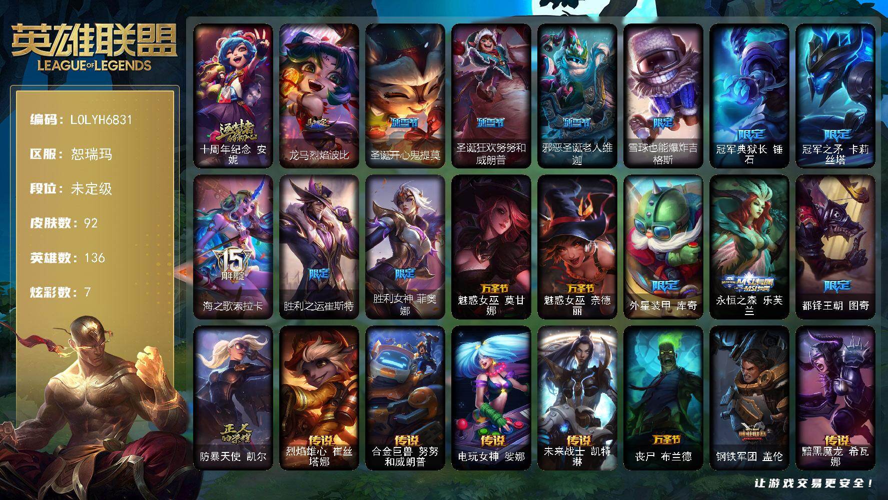 【LOLYH6831】136英雄/92皮肤/1神话/16限定/3臻彩/7炫彩/8传说/19史诗/未定级/十周年纪念安妮/冠军典狱长锤石/冠军之矛卡莉丝塔/海之歌索拉卡/胜利之运崔斯特/胜利女神菲奥娜/魅惑女巫莫甘娜/魅惑女巫奈德丽/外星装甲库奇/永恒之森乐芙兰/都铎王朝图奇/防暴天使凯尔/铁钩船长费德提克/侍魂易/铁血剑豪易/月光女神阿忒弥斯索拉卡/熊猫提莫/火箭达人崔丝塔娜/殇之机器人阿木木/熔火之心拉莫斯/血石诅咒塔里克/北领前线斯维因/绝代智将斯维因/蓝焰梦魔魔腾/苍穹之光薇恩/飞车暴走族古拉加斯/铁血女忍阿卡丽/生化骑士德莱厄斯/无限烈焰黛安娜/灰烬领主奥瑞利安索尔/霸天剑魔亚托克斯/烈焰雄心崔丝塔娜/合金巨兽努努和威朗普/电玩女神娑娜/未来战士凯特琳/丧尸布兰德/钢铁军团盖伦/黯黑魔龙希瓦娜/星之守护者卡莎/法老阿木木/冠军之箭 艾希 凯旋圣装/灵魂莲华 卡西奥佩娅 流火/幽梦玫瑰 泰隆 浪漫花蕾/龙马烈焰波比/创意工坊黑默丁格/皇家守卫赵信/黯晶巨牛阿利斯塔/美国大叔瑞兹/瑞兹白须/灵魂莲华提莫/约德尔海贼团崔丝塔娜/关羽云长/糖果大战基兰/黑暗女王伊芙琳/健美教练蒙多/虚空前世卡萨丁/老兵普朗克/背叛之刃普朗克/永恒之森维迦/创世之神特朗德尔/荒野治安官凯特琳/净雪之月凯特琳/铁锈斑斑布里茨/烈焰古树茂凯/荒野之咬雷克顿/黑色玫瑰假面舞会伊莉丝/末日余生布兰德/传统僧侣李青/热带丛林兰博/太空律动串烧大师兰博/咖啡甜心兰博/荒漠之咬卡西奥佩娅/单身贵族内瑟斯/美酒节特使古拉加斯/英仙座珀尔修斯潘森/灵能特工伊泽瑞尔/地狱火莫德凯撒/刺客信条泰隆/索诺拉沙虫克格莫/电格莫/符文生物泽拉斯/战地法师泽拉斯/暗星泽拉斯/雷霆领主沃利贝尔/夜魔水晶韦鲁斯/禁魔石巨像诺提勒斯/未来战士菲奥娜/泳池派对德莱文/双城之战金克丝/神龙尊者钢铁之龙锤石/星之守护者尼菈/圣诞开心鬼提莫/圣诞狂欢努努和威朗普/邪恶圣诞老人维迦/雪球也能爆炸吉格斯