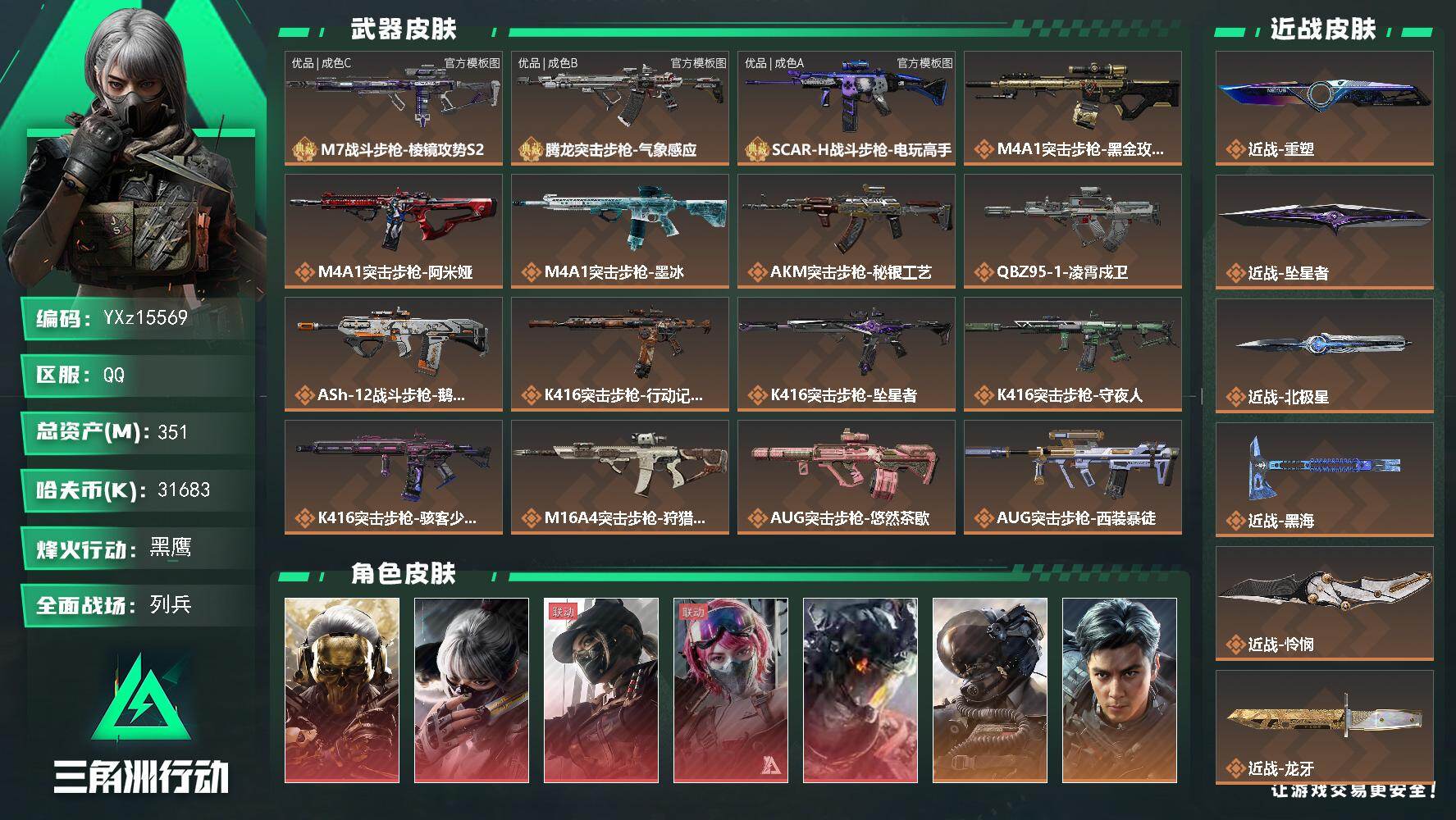 【可二次】【总资产351M+哈夫币3164万+三角券127】【满体满负】【5红皮13金皮7刀皮3砖皮】【红皮：蚀金玫瑰-黑天际线-凌霄戍卫-水墨云图-午夜邮差】【稀有金皮：飞虎】【刀皮：怜悯-黑海-北极星-龙牙-坠星者-重塑-处刑者3级】【M7战斗步枪-棱镜攻势S2-优品C-白绿】【腾龙突击步枪-气象感应-优品B-雷电-白绿】【SCAR-H战斗步枪-电玩高手-优品A-紫蓝】
【Q区三端互通】【可二次】YXz15569-特勤处：仓库10级/靶场7级/训练中心7级-351m总资产-31683k哈夫币-60烽火等级-黑鹰-28战场等级-列兵
【干员外观】：红狼-蚀金玫瑰，骇爪-水墨云图，露娜-黑·天际线，蛊-能天使午夜邮差，威龙-凌霄戍卫，威龙-壮志凌云，威龙-飞虎，蜂医-送葬人·无题密令，无名-夜鹰，深蓝-不破誓约，红狼-电锯惊魂，露娜-金牌射手，乌鲁鲁-荒原猎手，蛊-不羁人生，疾风-西部往事，无名-守夜人，蜂医-医生，骇爪-骇客少女
【近战皮肤】：近战-重塑，近战-坠星者，近战-北极星，近战-黑海，近战-怜悯，近战-龙牙，近战-处刑者3级，近战-黑鹰
【典藏外观】：M7战斗步枪-棱镜攻势S2，腾龙突击步枪-气象感应，SCAR-H战斗步枪-电玩高手
【典藏外观成色】：M7战斗步枪-棱镜攻势S2(优品C)，腾龙突击步枪-气象感应(优品B)，SCAR-H战斗步枪-电玩高手(优品A)
【传说外观】：M4A1突击步枪-蚀金玫瑰，M4A1突击步枪-阿米娅，M4A1突击步枪-墨冰，AKM突击步枪-秘银工艺，QBZ95-1突击步枪-凌霄戍卫，ASh-12战斗步枪-鹅鸭杀，K416突击步枪-行动记录，K416突击步枪-坠星者，K416突击步枪-守夜人，K416突击步枪-骇客少女，M16A4突击步枪-狩猎时刻，AUG突击步枪-悠然茶歇，AUG突击步枪-西装暴徒，SG552突击步枪-运动员，AK-12突击步枪-夜鹰，AK-12突击步枪-墨冰，SCAR-H战斗步枪-铁艺苍穹，SCAR-H战斗步枪-水墨云图，SCAR-H战斗步枪-启航，SCAR-H战斗步枪-荼蘼，G3战斗步枪-狩猎时刻，G3战斗步枪-骑士，CAR-15突击步枪-阿米娅，AS Val突击步枪-拾花，腾龙突击步枪-捞点薯条，腾龙突击步枪-马年祥瑞，腾龙突击步枪-万金泪冠，腾龙突击步枪-旷野牧歌，腾龙突击步枪-拾花，K437突击步枪-猩红乐队，K437突击步枪-北极星，K437突击步枪-重塑，KC17突击步枪-电锯惊魂，MK47突击步枪-悠然茶歇，MP5冲锋枪-黑海，MP5冲锋枪-墨冰，P90冲锋枪-医生，Vector冲锋枪-狩猎时刻，Vector冲锋枪-能天使-午夜邮差，UZI冲锋枪-悠然茶歇，SMG-45冲锋枪-骑士，SMG-45冲锋枪-拾花，SR-3M紧凑突击步枪-荼蘼，勇士冲锋枪-能天使-午夜邮差，勇士冲锋枪-万金泪冠，MP7冲锋枪-重塑，QCQ171冲锋枪-北极星，QCQ171冲锋枪-鹅鸭杀，M1014霰弹枪-墨冰，725双管霰弹枪-送葬人-无题密令，PKM通用机枪-荼蘼，M250通用机枪-骑士之心，M250通用机枪-坠星者，QJB201轻机枪-黑海，QJB201轻机枪-鹅鸭杀，M14射手步枪-电锯惊魂，M14射手步枪-蛮荒，M14射手步枪-缄花，SKS射手步枪-骑士，SR-25射手步枪-水墨云图，SR-25射手步枪-缄花，R93狙击步枪-维什戴尔，AWM狙击步枪-捞点薯条，AWM狙击步枪-万金泪冠，.357左轮-缄花，G18-飞虎，G18-马年祥瑞，93R-捞点薯条，复合弓-黑·天际线
【史诗外观】：P90冲锋枪-暗鸦，Vector冲锋枪-潜袭者，MP7冲锋枪-原型机，AUG突击步枪-天命*3，P90冲锋枪-天命*3，M4A1突击步枪-趣味贴纸，M4A1突击步枪-特勤执行，AKM突击步枪-林中猎手，AKM突击步枪-星座纵横，QBZ95-1突击步枪-曙光，QBZ95-1突击步枪-ACE，ASh-12战斗步枪-守夜人，ASh-12战斗步枪-无极限，ASh-12战斗步枪-少女判客，K416突击步枪-冬日风情，K416突击步枪-腊梅，K416突击步枪-阿萨拉特攻，M16A4突击步枪-竞赛选手，AUG突击步枪-蝮蛇，AUG突击步枪-特勤执行，AUG突击步枪-甜心子弹，M7战斗步枪-百步穿杨，SG552突击步枪-尖端治疗，SG552突击步枪-深海恐惧，SG552突击步枪-哈夫克警备，AK-12突击步枪-猛攻，SCAR-H战斗步枪-趣味贴纸，SCAR-H战斗步枪-囚徒，SCAR-H战斗步枪-银河，G3战斗步枪-战场英杰，G3战斗步枪-流沙送葬，G3战斗步枪-哈夫克警备，PTR-32突击步枪-ACE，PTR-32突击步枪-英雄，PTR-32突击步枪-藏宝图，AS Val突击步枪-尖端治疗，AS Val突击步枪-百步穿杨，腾龙突击步枪-无垢，腾龙突击步枪-猎鳄行动，K437突击步枪-守护者，K437突击步枪-丛影谍踪，MK47突击步枪-暗金属骑士，MP5冲锋枪-趣味贴纸，MP5冲锋枪-深海恐惧，MP5冲锋枪-战术竞备，MP5冲锋枪-竞技风，MP5冲锋枪-银河，P90冲锋枪-紧急戒备，Vector冲锋枪-阿萨拉文明，Vector冲锋枪-红色彗星，Vector冲锋枪-猎鳄行动，Vector冲锋枪-百步穿杨，UZI冲锋枪-港口艺术家，SMG-45冲锋枪-阿萨拉特攻，SMG-45冲锋枪-少女判客，SR-3M紧凑突击步枪-英雄，SR-3M紧凑突击步枪-荒野求生，SR-3M紧凑突击步枪-战术竞备，SR-3M紧凑突击步枪-开工大吉，SR-3M紧凑突击步枪-暗金属骑士，勇士冲锋枪-深海恐惧，勇士冲锋枪-工业狂潮，勇士冲锋枪-丛影谍踪，MP7冲锋枪-无垢，MP7冲锋枪-守护者，MP7冲锋枪-六套之力，MK4冲锋枪-旧日审判，M1014霰弹枪-林中猎手，S12K霰弹枪-曙光，PKM通用机枪-蝮蛇，PKM通用机枪-守夜人，PKM通用机枪-荒野求生，PKM通用机枪-阿萨拉特攻，M249轻机枪-甜心子弹，M249轻机枪-丛影谍踪， M249轻机枪-星座纵横，M250通用机枪-囚徒，QJB201轻机枪-炽焰，QJB201轻机枪-Old Habits，QJB201轻机枪-旧日审判，Mini-14射手步枪-守护者，Mini-14射手步枪-少女判客，VSS射手步枪-丛影谍踪，SVD狙击步枪-阿萨拉工艺，SVD狙击步枪-暗夜猎手，SVD狙击步枪-荒野求生，M14射手步枪-甜心子弹，M14射手步枪-黑鹰坠落，M14射手步枪-工业狂潮， M14射手步枪-航天庆典， M14射手步枪-猛攻，SKS射手步枪-ACE，SR-25射手步枪-尖端治疗，SR-25射手步枪-暗金属骑士，PSG-1射手步枪-无垢，杠杆式步枪-清算时刻，杠杆式步枪-银河，SV-98狙击步枪-林中猎手，SV-98狙击步枪-囚徒，SV-98狙击步枪-猎鳄行动，SV-98狙击步枪-清算时刻，M700狙击步枪-竞技风，M700狙击步枪-蝮蛇，M700狙击步枪-守夜人，M700狙击步枪-百步穿杨，M700狙击步枪-哈夫克警备，M700狙击步枪-星座纵横，AWM狙击步枪-无极限，AWM狙击步枪-流沙送葬，QSZ92G-风林火山，沙漠之鹰-曙光，复合弓-守护者
【稀有外观】：AKM突击步枪-青纹，SR-3M紧凑突击步枪-花岗岩*2，As Val突击步枪-星之彩，MP5冲锋枪-星之彩，MP7冲锋枪-黑潮，AS Val突击步枪-地平线*2，SG552突击步枪-巨兽，AUG突击步枪-千里骏骨*2，K437突击步枪-酸蚀，沙漠之鹰-剑兰，CAR-15突击步枪-剑兰，M4A1突击步枪-战术小队，M4A1突击步枪-零点，M4A1突击步枪-蜂窝科技，M4A1突击步枪-繁盛，AKM突击步枪-战术演练，AKM突击步枪-肃杀，QBZ95-1突击步枪-公平竞技，ASh-12战斗步枪-星链科技，ASh-12战斗步枪-哈夫克航天，ASh-12战斗步枪-繁盛，K416突击步枪-街头涂鸦，K416突击步枪-虎啸，K416突击步枪-一帆风顺，M16A4突击步枪-远航，M7战斗步枪-前沿科技，M7战斗步枪-捣蛋鬼，SG552突击步枪-2026，SG552突击步枪-马年新春，SG552突击步枪-贴花艺术， AK-12突击步枪-马年新春，SCAR-H战斗步枪-童趣，SCAR-H战斗步枪-远航，SCAR-H战斗步枪-荣耀列队，SCAR-H战斗步枪-黄昏，SCAR-H战斗步枪-开心时刻，SCAR-H战斗步枪-猛攻，G3战斗步枪-战术演练，G3战斗步枪-主宰*2，G3战斗步枪-猛禽，PTR-32突击步枪-天网，PTR-32突击步枪-英雄，PTR-32突击步枪-清洁能源，CAR-15突击步枪-来财，腾龙突击步枪-雪崩，腾龙突击步枪-前沿科技，K437突击步枪-前沿科技，KC17突击步枪-来财，MK47突击步枪-执法武装，MP5冲锋枪-弄臣，MP5冲锋枪-虎啸，MP5冲锋枪-哈夫克卫队，P90冲锋枪-蛇年新春，P90冲锋枪-浅鲨小队，P90冲锋枪-新生，P90冲锋枪-黄昏，P90冲锋枪-执法武装，Vector冲锋枪-先锋，Vector冲锋枪-街头涂鸦，Vector冲锋枪-蜂窝科技，Vector冲锋枪-行动开启，UZI冲锋枪-前沿科技，UZI冲锋枪-亚特兰蒂斯，野牛冲锋枪-前沿科技，野牛冲锋枪-新生，SMG-45冲锋枪-哈夫克卫队，SMG-45冲锋枪-行动开启，SMG-45冲锋枪-幻影结构，SMG-45冲锋枪-天网，SR-3M紧凑突击步枪-雪崩，SR-3M紧凑突击步枪-英雄，SR-3M紧凑突击步枪-马年新春，勇士冲锋枪-主宰，勇士冲锋枪-冰天雪地，MP7冲锋枪-幻影结构，QCQ171冲锋枪-银鹭，M1014霰弹枪-幻影结构，M1014霰弹枪-童趣，S12K霰弹枪-战术演练，M870霰弹枪-蛇年新春，M870霰弹枪-执法武装，PKM通用机枪-英雄，M249轻机枪-毛鲁斯之力，M249轻机枪-冰天雪地，M250通用机枪-虎啸，M250通用机枪-天网，QJB201轻机枪-远航，QJB201轻机枪-黄昏，QJB201轻机枪-哈夫克卫队，QJB201轻机枪-猛攻，QJB201轻机枪-动力机能，Mini-14射手步枪-蛇年新春，Mini-14射手步枪-荣耀列队，Mini-14射手步枪-来财，VSS射手步枪-童趣，VSS射手步枪-动力机能，SKS射手步枪-弄臣，SKS射手步枪-雪崩，SR-25射手步枪-开拓，SR-25射手步枪-蜂窝科技，SR-9射手步枪-街头涂鸦，PSG-1射手步枪-主宰，Marlin杠杆步枪-猛攻，SV-98狙击步枪-星链科技，SV-98狙击步枪-哈夫克航天，SV-98狙击步枪-精英联盟，SV-98狙击步枪-清洁能源，R93狙击步枪-远航，QSZ92G-一帆风顺，G18-星链科技，G18-哈夫克航天，G18-战术练习，93R-蜂窝科技
【普通外观】：ASh-12战斗步枪-雪地迷彩，SR-25射手步枪-雪地迷彩，M4A1突击步枪-纯白涂装*2，K416突击步枪-纯白涂装，SCAR-H战斗步枪-纯白涂装*2，M700狙击步枪-纯白涂装，PKM通用机枪-淘金者，MP5冲锋枪-蛇纹涂装，M16A4突击步枪-常青藤，AUG突击步枪-常青藤，AKS-74U突击步枪-马赛克涂装，M1014霰弹枪-旧工业，PKM通用机枪-旧工业*2，G17-古铜，勇士冲锋枪-噬菌体，VSS射手步枪-噬菌体，SKS射手步枪-彩墨涂鸦，G3战斗步枪-猎豹图案，QBZ95-1突击步枪-叠锋，G3战斗步枪-叠锋，M16A4突击步枪-夜穹，M4A1突击步枪-粉色涂装，M4A1突击步枪-高雅黑，M4A1突击步枪-蛛网，M4A1突击步枪-海色，AKM突击步枪-彩墨喷涂，QBZ95-1突击步枪-高雅黑，QBZ95-1突击步枪-海浪，QBZ95-1突击步枪-海色，QBZ95-1突击步枪-2026，腾龙突击步枪-三角洲力量，腾龙突击步枪-彩墨喷涂，K416突击步枪-几何迷彩，K416突击步枪-高雅黑，K416突击步枪-重击，K416突击步枪-安全工作，M16A4突
