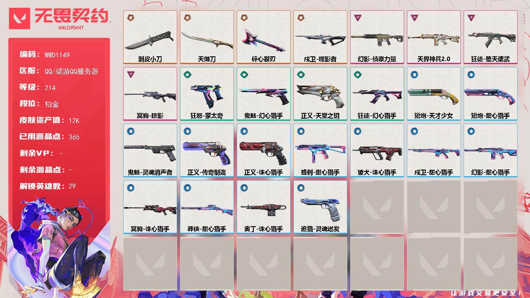 【WWD1149】LV等级214/皮肤总价值12510/段位铂金/总皮肤数量27/刀皮数量3/枪皮数量24/具体详情请看图/追猎-灵魂迸发/蜂刺-甜心猎手/幻棱/炼狱/维斯/暮蝶/钛狐/壹决/铁臂/捷风/雷兹/幽影/不死鸟/贤者/猎枭/蝰蛇/零/芮娜/奇乐/尚勃勒/霓虹/斯凯/夜露/星礈/K/O/海神/盖可/黑梦/钢锁/禁灭/迷核/獠犬-诛心猎手/幻影-天界神兵//2.0/幻影-侦察力量/幻影-甜心猎手/尚勃勒 喷漆/分身有术 喷漆/致命优雅 喷漆/买装还是存钱 喷漆/红鳞 喷漆/无畏契约GO！第一卷：贤者 喷漆/松叶 喷漆/放下武器 喷漆/胜利属于无畏契约 喷漆/GLHF 喷漆/无畏契约 喷漆/戍卫-噬影者/戍卫-甜心猎手/无畏契约：尚勃勒 卡面/无畏契约GO！第一卷：芮娜 卡面/无畏契约GO！第一卷：零 卡面/代号红色 卡面/新兵报到 卡面/V契约 卡面/无畏契约 卡面/近战武器-碎心裂刃/近战武器-剥皮小刀/近战武器-天御刀/狂徒-堕天遗武/狂徒-幻心猎手/有事联系 挂饰/天外飞客 挂饰/无畏契约 纪念币 挂饰/冥驹-掠影/冥驹-诛心猎手/短炮-天才少女/短炮-甜心猎手/狂怒-蒙太奇/鬼魅-幻心猎手/鬼魅-灵魂消声者/正义-天堂之钥/正义-传奇制造/正义-诛心猎手/莽侠-甜心猎手/奥丁-诛心猎手
