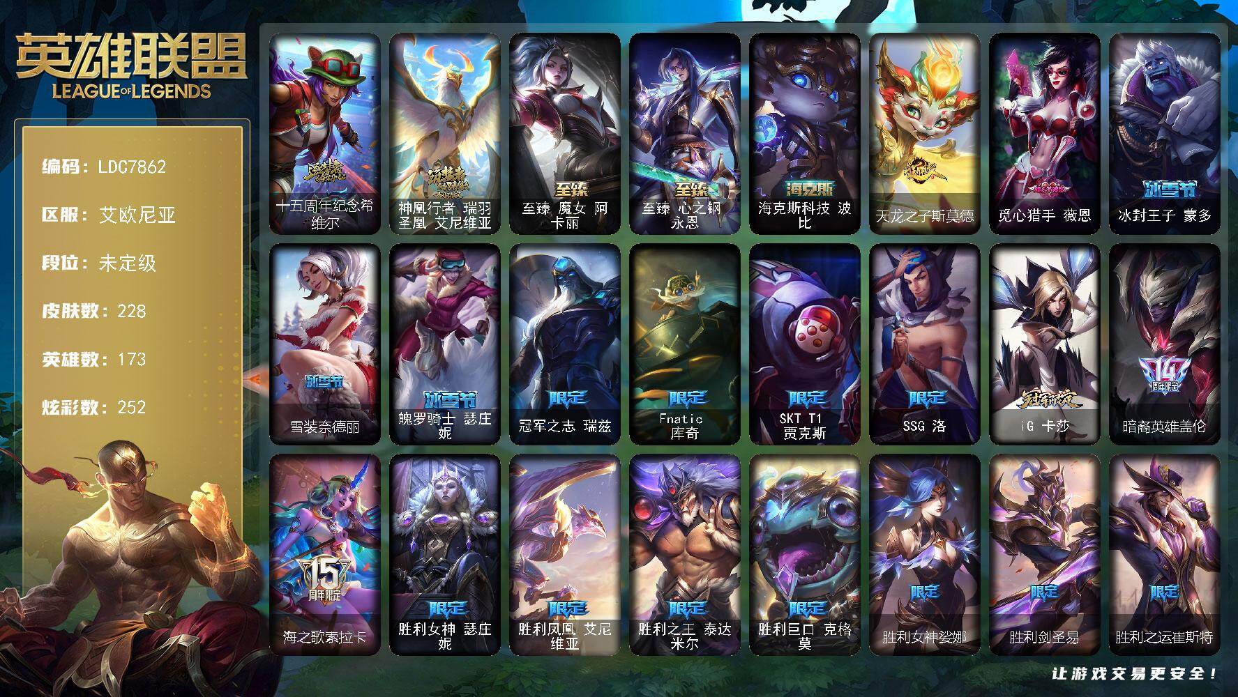 【LDC7862】173英雄/228皮肤/5神话/26限定/11臻彩/252炫彩/24传说/38史诗/未定级/十五周年纪念希维尔/神凰行者瑞羽圣凰艾尼维亚/冠军之志瑞兹/Fnatic库奇/SKTT1贾克斯/SSG洛/iG卡莎/暗裔英雄盖伦/海之歌索拉卡/胜利女神瑟庄妮/胜利凤凰艾尼维亚/胜利之王泰达米尔/胜利巨口克格莫/胜利女神娑娜/胜利剑圣易/胜利之运崔斯特/胜利女神菲奥娜/胜利之心布隆/泳池派对布隆/暗影沃里克/都铎王朝图奇/玉剑传说舞龙卫/警用试作体K9内瑟斯/屠龙勇士赵信/贵族血统萨科/五杀摇滚键盘手娑娜/掠星魔刃卡萨丁/星之守护者迦娜/恐惧新星普朗克/穿着正装的恶魔维迦/无畏号墨菲特/暗夜猫女卡特琳娜/源计划雄心卡特琳娜/死亡绽放伊莉丝/三昧真火孙悟空/地下拳王李青/苍穹之光薇恩/深海妖姬卡西奥佩娅/铁血猎手奈德丽/四神之力乌迪尔/飞车暴走族古拉加斯/腥红之月泰隆/血色精锐锐雯/战地机甲克格莫/黑帮教父格雷福斯/海牛猎手菲兹/银河魔装机神菲兹/暗黑武士雷恩加尔/白色死神韦鲁斯/星之守护者璐璐/铁血帝皇德莱厄斯/生化骑士德莱厄斯/仲裁圣女辛德拉/邪恶魔人扎克/西部牛仔亚索/西部牛仔烬/源计划雷卢锡安/时之砂艾克/霸天剑魔亚托克斯/锦鲤娜美/冰雪游神巴德/雪花头像/铁哥们儿奥拉夫/地狱之门卫士加里奥/血石领主弗拉基米尔/黎明使者索拉卡/西部天使艾希/双重冰晶艾尼维亚/女主播迦娜/红色男爵库奇/最终BOSS维迦/女帝卡特琳娜/源计划泯灭雷克顿/神龙尊者圣龙李青/战斗学院伊泽瑞尔/暗星女王拉克丝/黯黑魔龙希瓦娜/至高天韦鲁斯/宇航员诺提勒斯/霸天异形卡兹克/神王德莱厄斯/蔷薇绅士杰斯/奥德赛凯隐/黑夜使者亚索/真实伤害艾克/星之守护者霞/觅心之翼奎因头像/无畏骑士 瑟庄妮 赤子初心/神龙尊者 圣龙李青 龙腾云起/幻灵战斗队长 厄运小姐 勇气赞歌/海之歌 艾希 冰爽浪花/可爱可爱粉红红 布里茨/魔女 阿卡丽 虚荣/玉剑传说 无影 竞星/玉剑传说 舞龙卫 珠光/泳池派对 菲奥娜 清凉苹果冰/霸天异形 卡兹克 丛林灾厄/西部天使 赛娜 贝利尔之怠/霹雳游侠弗拉基米尔/西部牛仔崔斯特/战地之王加里奥/海克斯科技波比/天龙之子斯莫德/至臻魔女阿卡丽/至臻心之钢永恩/亮丽女神希维尔/小红帽安妮/探戈灵魂崔斯特/未来战士崔斯特/皇家守卫赵信/电锯狂人厄加特/弗拉基米尔伯爵/弗拉基米尔侯爵/学生会长弗拉基米尔/联合王国费德提克/星之吞噬者费德提克/末世天使凯尔/屠龙勇士凯尔/暗影易/金牛座阿利斯塔/荒野镖客阿利斯塔/孤勇之隐瑞兹/光明骑士希维尔/腥红之月希维尔/咖啡甜心希维尔/蕉泥座人索拉卡/星之守护者索拉卡/军情五处提莫/灵魂莲华提莫/游击队员崔丝塔娜/我羽饰骑士崔丝塔娜/攻城巨兽努努和威朗普/西部牛仔厄运小姐/特工狂花厄运小姐/极地女神艾希/黑暗骑士艾希/地狱火艾希/腥红之月泰达米尔/宗师级钓鱼训练师贾克斯/复仇武神贾克斯/武神贾克斯/嘻哈精神基兰/机械污染辛吉德/探戈灵魂伊芙琳/北风冻原图奇/黑金诱惑图奇/横行霸道图奇/幽灵幻影卡尔萨斯/自由女神卡尔萨斯/五杀摇滚主唱卡尔萨斯/地狱火卡尔萨斯/五杀摇滚III遗失的章节卡尔萨斯/情绪摇滚阿木木/奥术师萨科/嗜血行刑蒙多/泳池派对蒙多/缪斯女神娑娜/虚空前世卡萨丁/玉剑传说风仙子/电玩上校库奇/传统服饰卡尔玛/神龙尊者宁静之龙卡尔玛/绿水晶光辉塔里克/紫水晶意志塔里克/永恒之森维迦/荒野治安官凯特琳/双城之战凯特琳/暮色枪骑布里茨/赏金猎人卡特琳娜/闭月之颜貂蝉/恶咒亡魂魔腾/宇航员茂凯/荒野之咬雷克顿/黯晶巨鳄雷克顿/魔女伊莉丝/黑色玫瑰假面舞会伊莉丝/小蜜蜂奥莉安娜/摩登骇客薇恩/热带丛林兰博/独眼海盗兰博/太空律动狗头内瑟斯/海珀利安小队S02阿努比斯内瑟斯/银河魔装机神奈德丽/武力全开乌迪尔/诺克萨斯波比/乡村农夫古拉加斯/美酒节特使古拉加斯/斯巴达之魂潘森/未来战士潘森/花仙贵族伊泽瑞尔/蜂刺阿卡丽/足球宝贝阿卡丽/KDA阿卡丽/源计划暗影阿卡丽/超级英雄凯南/奈落之炎凯南/战神阿瑞斯盖伦/小蜜蜂玛尔扎哈/毛毛虫克格莫/电格莫/荣誉使者慎/破败军团希瓦娜/高丽风情阿狸/雷霆领主沃利贝尔/雷喵喵尔/禁魔石巨像诺提勒斯/野兽女王瑟庄妮/玉剑传说无双/魂蔷薇吉格斯/太空律动节奏幻师璐璐/灵魂收割者德莱文/人马星神赫卡里姆/春晖海神卡兹克/双城之战杰斯/暗星女王丽桑卓/黑潮黛安娜/净雪之月凯隐/神龙尊者玉境灵龙卡莎/荣誉使者阿克尚/山海绘卷烬/双城之战金克丝/福牛守护者佛耶戈/女帝奇亚娜/女警官蔚/双城之战蔚/玉剑传说寒潭夭夭/战斗校长悠米/西部魔影持枪女巫莎弥拉/抵抗军炎魔俄洛伊/泳池派对雷克塞/巴德吟游诗人/绝息圣堂洛/永恒之森霞/星之守护者妮蔻/灵魂莲华厄斐琉斯/灵能特工派克/灵魂莲华莉莉娅/觅心猎手薇恩/冰封王子蒙多/雪装奈德丽/魄罗骑士瑟庄妮
