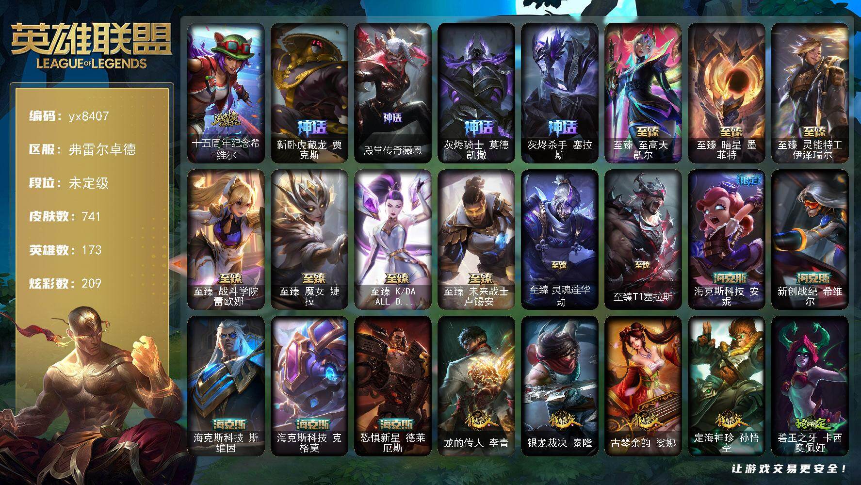 173英雄/741皮肤/3终极/19神话/133限定/19臻彩/209炫彩/65传说/179史诗/未定级/十五周年纪念 希维尔/新卧虎藏龙 贾克斯/殿堂传奇薇恩/灰烬骑士 莫德凯撒/灰烬杀手 塞拉斯/哥特萝莉 安妮/冰原狙击 凯特琳/钢铁军团 拉克丝/奥斯曼大帝 泰达米尔/暗黑灵魂 阿利斯塔/巨角幻兽 阿利斯塔/卧虎藏龙 贾克斯/舞会公主 安妮/诺斯费拉图  弗拉基米尔/养蜂人 辛吉德/地底世