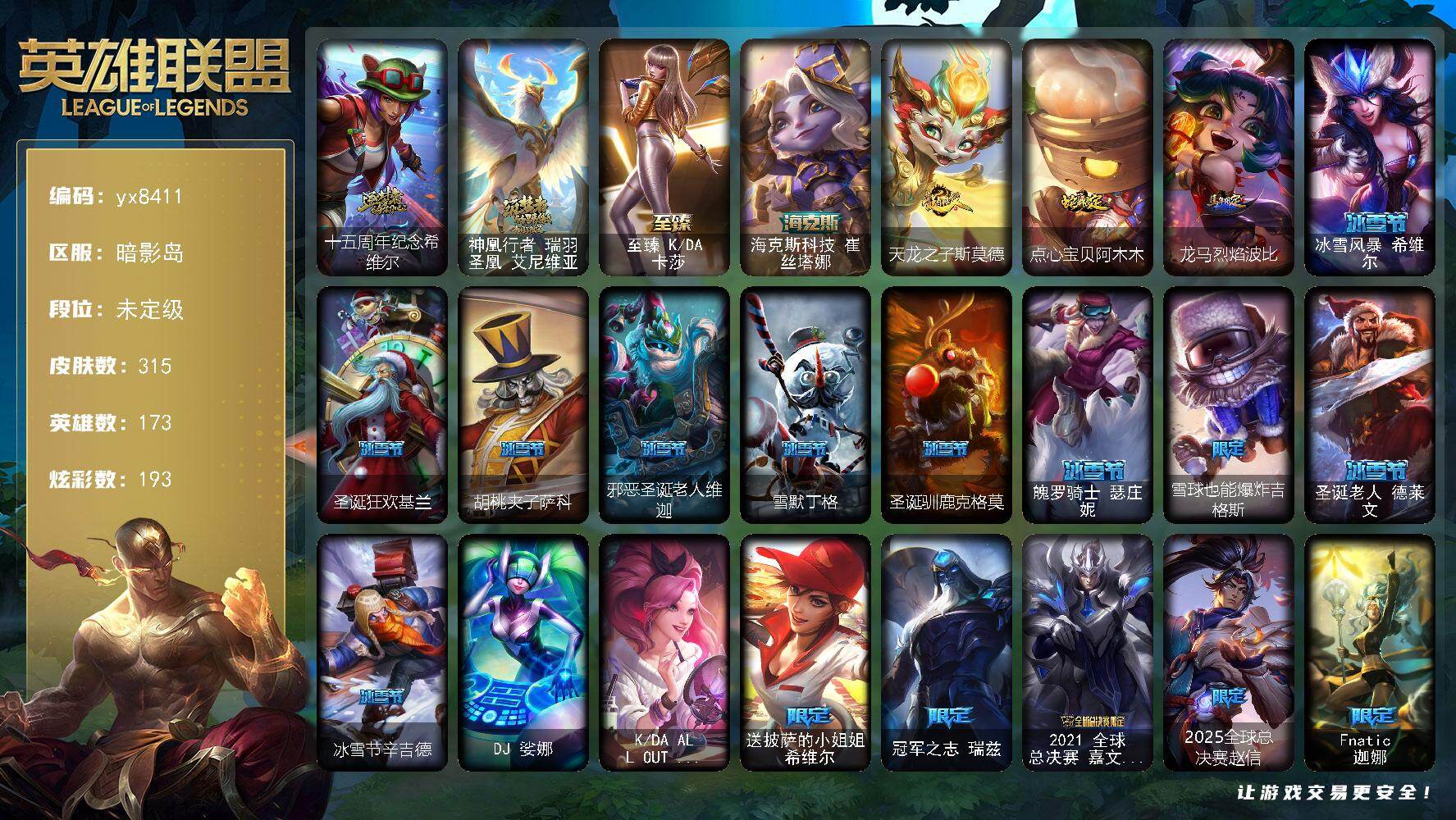 173英雄/315皮肤/4终极/4神话/48限定/16臻彩/193炫彩/40传说/61史诗/未定级/十五周年纪念 希维尔/神凰行者 瑞羽圣凰 艾尼维亚/送披萨的小姐姐 希维尔/冠军之志 瑞兹/2021 全球总决赛 嘉文四世/2025全球总决赛赵信/Fnatic 迦娜/SSG 洛/暗裔英雄盖伦/海之歌索拉卡/胜利女神 希维尔/胜利之树 茂凯/胜利枪神 格雷福斯/胜利女神 奥莉安娜/胜利枪神 卢锡