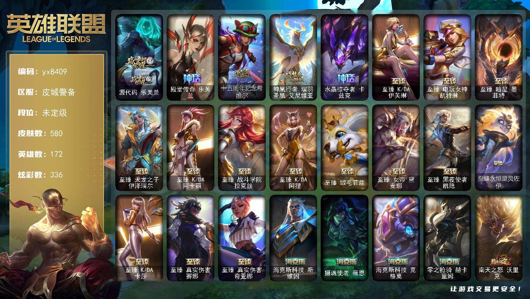 172英雄/580皮肤/1终极/23神话/74限定/24臻彩/336炫彩/81传说/99史诗/未定级/源代码 乐芙兰/殿堂传奇 乐芙兰/十五周年纪念 希维尔/神凰行者 瑞羽圣凰 艾尼维亚/水晶掠夺者 卡兹克/地底世界 崔斯特/冠军之血 希瓦娜/Fnatic 古拉加斯/Fnatic 迦娜/Fnatic 嘉文四世/Fnatic 库奇/暗杀星 努努和威朗普/SKT T1 劫/SSW 辛吉德/SKT 
