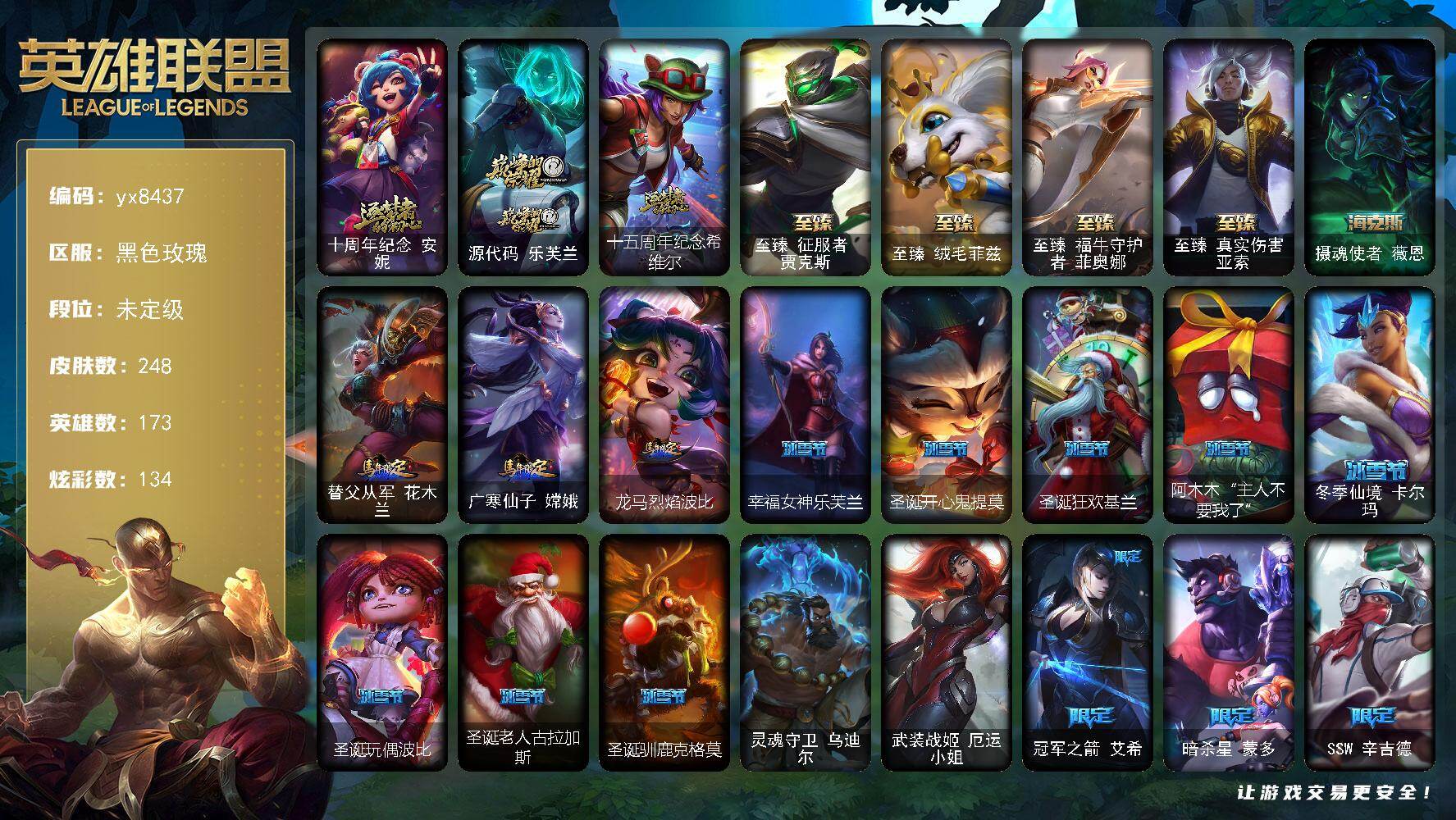 173英雄/248皮肤/2终极/8神话/37限定/4臻彩/134炫彩/19传说/55史诗/未定级/十周年纪念 安妮/源代码 乐芙兰/十五周年纪念 希维尔/冠军之箭 艾希/暗杀星 蒙多/SSW 辛吉德/SKT T1 卡莉丝塔/SKT T1 伊莉丝/暗裔英雄盖伦/胜利女神 奥莉安娜/胜利之剑 亚托克斯/胜利枪神 卢锡安/胜利巨口 克格莫/胜利女神娑娜/胜利剑圣易/胜利之运崔斯特/灵魂收割者 索拉卡