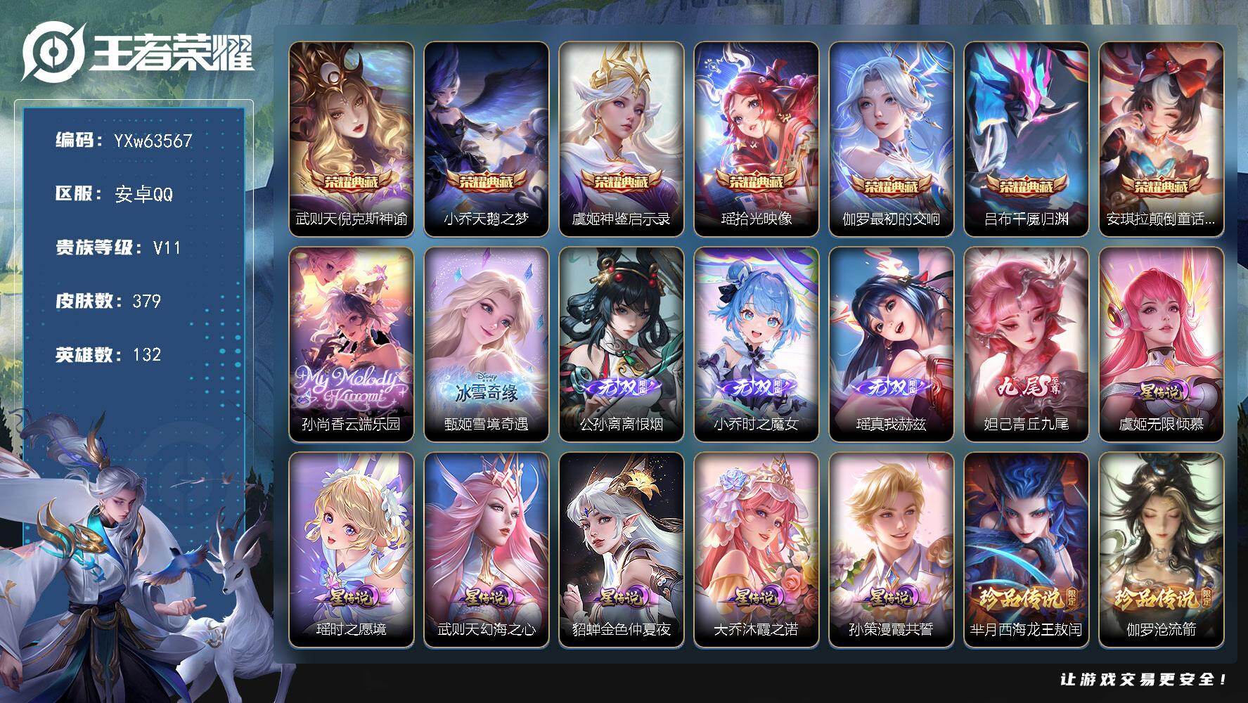 【精品无双v10女号·1小兵·7典藏·1珍品无双·5无双·5珍品·6星传说·59传说·1精品天幕·8.8W流光积分·神骥仙使装扮·小兵-线条小狗·珍品无双云端乐园·青丘九尾·真我赫兹·时之魔女·雪境奇遇·离恨烟·颠倒童话魔镜·拾光映像·天鹅之梦·紫瑶·无二次】YXw63567-安卓Q-132英雄-379皮肤-5王者印记-160铭文-贵族积分27w【无双贵族10】【v11·7典藏·1珍品无双·5无双·5珍品·6星传说·59传说·1天幕·25按键·88个性戳戳】【因赛季更新游戏段付以上号为准!】
【英雄全皮】：孙权全皮，大禹全皮，敖隐全皮，影全皮，卢雅那全皮
【荣耀典藏】：武则天-倪克斯神谕，小乔-天鹅之梦，虞姬-神鉴启示录，瑶-拾光映像，伽罗-最初的交响，吕布-千魇归渊，安琪拉-颠倒童话魔镜
【珍品无双】：孙尚香-云端乐园
【无双皮肤】：甄姬-雪境奇遇，公孙离-离恨烟，小乔-时之魔女，瑶-真我赫兹，妲己-青丘九尾
【珍品传说】：芈月-西海龙王敖闰，伽罗-沧流箭，安琪拉-酷洛米之心，瑶-大耳狗之梦，嫦娥-器灵落星盏
【星元皮肤】：瑶-时之愿境，孙策-漫霞共誓，大乔-沐霞之诺，虞姬-无限倾慕，武则天-幻海之心，貂蝉-金色仲夏夜
【天幕】：墨染江湖天幕
【小兵皮肤】：小兵-线条小狗
【传说皮肤】：海月-真言先知，赵云-飞龙神将，哪吒-魔丸哪吒，敖隐-灵珠敖丙，韩信-踏浪归，云缨-神骥越千峰，关羽-神骥镇沧海，朵莉亚-神骥鸣幻洲，狄仁杰-神骥赴朔漠，貂蝉-神骥聚万邦，马超-神骥逐星野，花木兰-异界灵契，王昭君-长夜焕生，干将莫邪-千山共赴，后羿-千劫归真，嬴政-玄雷天君，王昭君-映山客，海月-金乌负日，亚连-落雪白狼，典韦-战鼓燎原，孙尚香-乘龙问璇玑，赵云-乘龙铭钟鼎，澜-逐花归海，艾琳-觅芳踪，露娜-霜月吟，孙膑-小动物乐团，澜-电玩雷克斯，虞姬-无限倾心，项羽-无限倾心，孙悟空-齐天大圣，小乔-山海琳琅生，吕布-怒海麟威，李白-诗剑行，王昭君-星穹之声，马超-无双飞将，大乔-挚爱花嫁，孙策-挚爱之约，蔡文姬-花朝如约，瑶-时之祈愿，孙尚香-异界灵契，貂蝉-遇见胡旋，赵云-淬星耀世，王昭君-乞巧织情，西施-游龙清影，小乔-音你心动，铠-绛天战甲，镜-炽阳神光，虞姬-启明星使，曜-云鹰飞将，李信-一念神魔，貂蝉-猫影幻舞，张良-黄金白羊座，干将莫邪-久胜战神，貂蝉-仲夏夜之梦，李白-凤求凰，孙尚香-末日机甲，宫本武藏-地狱之眼，孙悟空-地狱火，武则天-海洋之心
【限定皮肤】：公孙离-离恨烟，暃-埋骨钱，狄仁杰-阴阳师，小乔-山海琳琅生，赵云-皇家上将，墨子-神迹守卫，妲己-时之彼端，孙尚香-蔷薇恋人，孙尚香-异界灵契，元歌-无心，夏侯惇-朔风刀，甄姬-游园惊梦，狄仁杰-魔术师，项羽-海滩派对，项羽-无限倾心，貂蝉-遇见胡旋，王昭君-星穹之声，孙悟空-齐天大圣，后羿-如梦令，李元芳-云中旅人，虞姬-启明星使，虞姬-无限倾心，大乔-挚爱花嫁，沈梦溪-大漠名商，瑶-时之祈愿，云中君-时之祈愿，孙策-挚爱之约，嫦娥-如梦令，鲁班大师-探海日志，桑启-海盐诗旅，艾琳-女武神，艾琳-觅芳踪，高渐离-燃音魔法，妲己-灵卜魔法，鬼谷子-天穹祈灯，小乔-时之魔女，大乔-乘龙忆丹青，孙尚香-乘龙问璇玑，赵云-乘龙铭钟鼎，亚连-落雪白狼，曹操-夜都魔契，鲁班七号-蔬乡物语，海月-金乌负日，刘邦-剑破天穹，周瑜-熔金海岸
【年限皮肤】：李白-凤求凰，小乔-山海琳琅生，孙尚香-乘龙问璇玑，赵云-乘龙铭钟鼎，大乔-乘龙忆丹青，云缨-神骥越千峰，关羽-神骥镇沧海，朵莉亚-神骥鸣幻洲，狄仁杰-神骥赴朔漠，貂蝉-神骥聚万邦，马超-神骥逐星野
【赛季限定】：夏侯惇-朔风刀，沈梦溪-大漠名商，李元芳-云中旅人，桑启-海盐诗旅，鲁班大师-探海日志，鬼谷子-天穹祈灯，刘邦-剑破天穹，太乙真人-谧流熔炉，亚瑟-荣光之誓
【战令限定】：墨子-神迹守卫，高渐离-燃音魔法，妲己-灵卜魔法，鲁班七号-蔬乡物语，孙悟空-神迹守卫，周瑜-线条小狗，小乔-线条小狗，后羿-天穹守望者，海月-海之女神，赵怀真-逢春序，艾琳-繁夏笺，亚瑟-旅行日记，安琪拉-旅行日记
【史诗皮肤】：孙膑-帕恰狗之风，安琪拉-旅行日记，亚瑟-旅行日记，狄仁杰-小李飞刀，扁鹊-双面药师，姬小满-灵喵仙官，艾琳-繁夏笺，赵怀真-逢春序，金蝉-济世禅心，孙权-仙扇使者，刘禅-超级夜猫侠，姜子牙-弘道录，米莱狄-青瓷雀吟，后羿-天穹守望者，海月-海之女神，达摩-星君亢金，上官婉儿-春霖将至，太乙真人-瓦猫非猫，明世隐-百晓客，盘古-撼世英歌，蔡文姬-奇遇梦乡，周瑜-线条小狗，小乔-线条小狗，百里玄策-罗小黑战记，牛魔-小牛鸭，亚瑟-布丁狗之誓，狂铁-龙之律动，赵怀真-器灵浮梦炉，艾琳-陌上桑，马可波罗-星界特工，少司缘-涂山红红，暃-埋骨钱，黄忠-怒海争锋，桑启-奇遇星旅，鲁班七号-蔬乡物语，曹操-夜都魔契，大乔-乘龙忆丹青，高渐离-燃音魔法，姜子牙-闲日渔趣，莱西奥-末日机甲，镜-真我赫兹，海月-浮梦罗烟，米莱狄-完美假期，杨玉环-银翎春语，元歌-无心，弈星-滕王阁序，高渐离-天秀音浪，貂蝉-唤灵魅影，夏洛特-永昼，云中君-时之祈愿，司马懿-暗渊魔法，安琪拉-时之奇旅，杨戬-天秀启明，蒙犽-龙鼓争鸣，西施-诗语江南，孙尚香-时之恋人，瑶-遇见神鹿，橘右京-修罗，不知火舞-魅语，小乔-青蛇，大乔-白蛇，后羿-如梦令，嫦娥-如梦令，妲己-时之彼端，娜可露露-晚萤，公孙离-无限星赏官，狄仁杰-鹰眼统帅，伽罗-箭羽风息，大乔-猫狗日记，阿轲-节奏热浪，程咬金-功夫厨神，李元芳-逐浪之夏，刘禅-天才门将，蔡文姬-舞动绿茵，铠-曙光守护者，百里守约-特工魅影，安琪拉-心灵骇客，雅典娜-冰冠公主，亚瑟-心灵战警，甄姬-游园惊梦，诸葛亮-黄金分割率，小乔-缤纷独角兽，夏侯惇-乘风破浪，刘邦-德古拉伯爵，花木兰-水晶猎龙者，韩信-白龙吟，张飞-乱世虎臣，吕布-末日机甲，李白-千年之狐，曹操-幽灵船长，刘禅-绅士熊喵，吕布-圣诞狂欢，墨子-金属风暴，妲己-女仆咖啡，妲己-魅力维加斯，嬴政-摇滚巨星，嬴政-暗夜贵公子，孙尚香-水果甜心，孙尚香-蔷薇恋人，宫本武藏-鬼剑武藏，廉颇-地狱岩魂，狄仁杰-魔术师，王昭君-偶像歌手，甄姬-冰雪圆舞曲，貂蝉-圣诞恋歌，赵云-未来纪元，赵云-皇家上将，露娜-紫霞仙子
【其他皮肤】：卢雅那-烈焰狂欢，伽罗-月影弦鸣，狂铁-铁影缉凶，心魔六耳-未来纪元，大禹-翡翠华章，梦奇-迷路珍兽，张飞-街头猛卫，墨子-碎光执事，朵莉亚-幻海寻迹，杨戬-神目破阵，鲁班七号-极速特派，雅典娜-执弈定局，大乔-微风如诗，影-百相守梦，吕布-舞狮寰，敖隐-赤刃凌霄，兰陵王-雾影缉谜，鲁班七号-班班快跑，妲己-线条小狗，桑启-线条小狗，安琪拉-糖果风暴，虞姬-溯影追猎，蚩奼-极光幻客，艾琳-鹤鸣心笺，孙权-径山谋武，亚瑟-荣光之誓，桑启-青衿临川，莱西奥-踏浪烽翎，庄周-锦麟游梦，白起-死霸装，姬小满-小满鸭，露娜-命运加冕，阿古朵-布丁狗之约，张良-灵野札记，小乔-秘证寻踪，刘备-浪漫序章，戈娅-玫蓝誓约，明世隐-景韶洛都，少司缘-灵卦秘语，东皇太一-金福满堂，姜子牙-星梦巡礼，西施-雪境奇遇，影-魅影绮裳，太乙真人-谧流熔炉，孙悟空-神迹守卫，周瑜-熔金海岸，大司命-暗都幽影，刘邦-剑破天穹，钟无艳-春野之旅，廉颇-功夫炙烤，朵莉亚-金色潮汐，海诺-时空谍影，妲己-灵卜魔法，鬼谷子-天穹祈灯，亚连-破局者，姬小满-零食大作战，鲁班大师-探海日志，莱西奥-西部游侠，赵怀真-太极少年，白起-乐园追猎者，猪八戒-潮玩探月行，海月-幻泉雾影，桑启-海盐诗旅，戈娅-危途狂花，李元芳-云中旅人，沈梦溪-大漠名商，程咬金-无双福将，鲁班大师-乓乓大师，墨子-神迹守卫，张良-缤纷绘卷，哪吒-次元突破，夏侯惇-朔风刀，沈梦溪-鲨炮海盗猫，孙膑-归虚梦演，吕布-野性能量，小乔-丁香结，明世隐-虹云星官，大乔-守护之力，苏烈-坚韧之力，李白-敏锐之力，诸葛亮-掌控之力，孙尚香-沉稳之力，狂铁-命运角斗场，王昭君-幻想奇妙夜，关羽-龙腾万里，刘备-汉昭烈帝，狄仁杰-阴阳师，后羿-阿尔法小队，宫本武藏-万象初新，刘备-万事如意，甄姬-花好人间，张飞-五福同心，花木兰-兔女郎，达摩-拳王，亚瑟-死亡骑士，妲己-少女阿狸，姜子牙-时尚教父，孙膑-天使之翼，安琪拉-玩偶对对碰，宫本武藏-未来纪元，庄周-鲤鱼之梦，扁鹊-救世之瞳，扁鹊-化身博士，武则天-东方不败，牛魔-西部大镖客，白起-白色死神，程咬金-爱与正义，艾琳-女武神，芈月-红桃皇后，赵云-忍炎影，达摩-大发明家，露娜-哥特玫瑰，韩信-街头霸王，韩信-教廷特使，项羽-海滩派对，桑启-画中游，暃-碧珀绯影，金蝉-前尘，云缨-赤焰之缨，司空震-启蛰，澜-孤猎，阿古朵-熊喵少女，蒙恬-秩序猎龙将，镜-冰刃幻境，蒙犽-归虚梦演，鲁班大师-归虚梦演，西施-归虚梦演，马超-幸存者，曜-归虚梦演，云中君-荷鲁斯之眼，瑶-森，盘古-创世神祝，猪八戒-年年有余，嫦娥-露花倒影，上官婉儿-修竹墨客，李信-灼热之刃，沈梦溪-棒球奇才，伽罗-花见巫女，盾山-极冰防御线，司马懿-魇语军师，孙策-海之征途，元歌-午夜歌剧院，米莱狄-精准探案法，弈星-踏雪寻梅，裴擒虎-街头旋风，杨玉环-霓裳曲，公孙离-花间舞，明世隐-占星师，女娲-尼罗河女神，梦奇-美梦成真，苏烈-爱与和平，百里玄策-威尼斯狂欢，百里守约-绝影神枪，铠-龙域领主，鬼谷子-阿摩司公爵，干将莫邪-第七人偶，东皇太一-东海龙王，大乔-伊势巫女，黄忠-芝加哥教父，诸葛亮-星航指挥官，哪吒-三太子，太乙真人-圆桌骑士，杨戬-埃及法老，苍-维京掠夺者，马可波罗-激情绿茵，雅典娜-战争女神，夏侯惇-战争骑士，蔡文姬-蔷薇王座，关羽-天启骑士，虞姬-加勒比小姐，刘邦-圣殿之光，李元芳-特种部队，钟馗-地府判官，李白-范海辛，兰陵王-隐刃，刘禅-英喵野望，后羿-精灵王，周瑜-海军大将，孙悟空-西部大镖客，孙膑-未来旅行，小乔-万圣前夜，张良-一千零一夜，曹操-超能战警，狄仁杰-锦衣卫，王昭君-精灵公主，老夫子-潮流仙人，花木兰-剑舞者，貂蝉-异域舞娘，钟无艳-生化警戒，露娜-绯红之刃，项羽-帝国元帅，高渐离-金属狂潮，鲁班七号-木偶奇遇记，鲁班七号-福禄兄弟
【内测皮肤】：孙尚香-蔷薇恋人，艾琳-女武神