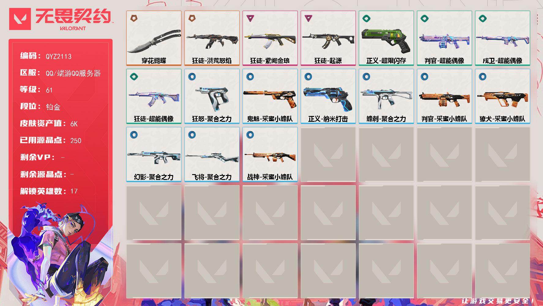 【QYZ2113】LV等级61/皮肤总价值6750/段位铂金/总皮肤数量17/刀皮数量1/枪皮数量16/具体详情请看图/蜂刺-聚合之力/炼狱/维斯/暮蝶/壹决/铁臂/捷风/幽影/不死鸟/贤者/猎枭/蝰蛇/芮娜/尚勃勒/霓虹/夜露/星礈/黑梦/獠犬-采蜜小蜂队/判官-超能偶像/判官-采蜜小蜂队/幻影-聚合之力/嗨宝南瓜灯 喷漆/嘭！ 喷漆/都算到了 喷漆/控场勿近 喷漆/小丑猫 喷漆/熊抱 喷漆/又被闪了 喷漆/终极羞辱 喷漆/超级粉丝 喷漆/黯兽卖萌 喷漆/捷风差距 喷漆/惊声尖叫 喷漆/五人成星 喷漆/超能偶像 喷漆/放我出去 喷漆/掩护我 喷漆/大佬发枪 喷漆/边缘试探 喷漆/拼一枪 喷漆/聚合之力 喷漆/采蜜小蜂队 喷漆/梦幻小队 喷漆/五个全都齐了 喷漆/买装还是存钱 喷漆/胜利属于无畏契约 喷漆/GLHF 喷漆/无畏契约 喷漆/戍卫-超能偶像/终章：激斗汉堡 卡面/进入射程 卡面/《双城之战》拥抱 卡面/精灵大战 卡面/欢迎来到底城 卡面/南瓜盛典 卡面/修车达人 卡面/正义的化身 卡面/时间到 卡面/最高舞台 卡面/复活专家 卡面/归乡 // 蝰蛇 卡面/超能偶像 卡面/生意人麦宝 卡面/声感陷阱设计图 卡面/钢锁工牌 卡面/战术小伙伴的夏日 卡面/采蜜小蜂队 卡面/聚合之力 卡面/梦幻奶茶 卡面/无畏契约GO！第一卷：芮娜 卡面/铁臂设计图 卡面/代号红色 卡面/新兵报到 卡面/V契约 卡面/无畏契约 卡面/近战武器-穿花蝴蝶/飞将-聚合之力/狂徒-洪荒怒焰/狂徒-起源/狂徒-紫阙金琅/狂徒-超能偶像/终章：猫猫木乃伊 挂饰/悠闲鸡块 挂饰/伞绳 挂饰/《双城之战》小蛋糕 挂饰/第九季//第三幕 纪念币 挂饰/工具腰带 挂饰/无畏契约GO！第一卷 芮娜 挂饰/无畏契约GO！第一卷 零 挂饰/熔岩灯 挂饰/第九季//第二幕 纪念币 挂饰/糖葫芦 挂饰/袖珍捷风 挂饰/冲上云霄 挂饰/超能偶像 挂饰/迷你浓缩 挂饰/这瓜保熟 挂饰/采蜜小蜂队 挂饰/第九季//第一幕 纪念币 挂饰/聚合之力 挂饰/天外飞客 挂饰/第七季//第三幕 纪念币 挂饰/幸运中国结 挂饰/无畏契约 纪念币 挂饰/狂怒-聚合之力/鬼魅-采蜜小蜂队/正义-超限闪存/正义-纳米打击/战神-采蜜小蜂队