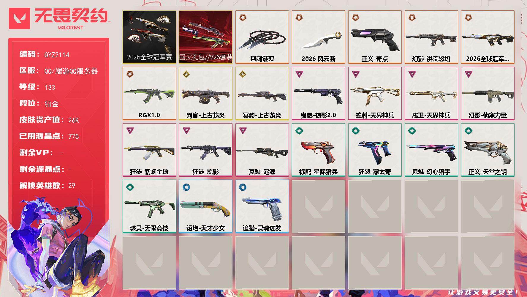 【QYZ2114】LV等级133/皮肤总价值26230/段位铂金/总皮肤数量36/刀皮数量2/枪皮数量34/套装数量2/具体详情请看图/追猎-灵魂迸发/蜂刺-天界神兵/幻棱/炼狱/维斯/暮蝶/钛狐/壹决/铁臂/捷风/雷兹/幽影/不死鸟/贤者/猎枭/蝰蛇/零/芮娜/奇乐/尚勃勒/霓虹/斯凯/夜露/星礈/K/O/海神/盖可/黑梦/钢锁/禁灭/迷核/骇灵-无限竞技/判官-上古龙炎/幻影-2026全球冠军赛/幻影-洪荒怒焰/幻影-侦察力量/伤心心 喷漆/致命优雅 喷漆/买装还是存钱 喷漆/胜利属于无畏契约 喷漆/GLHF 喷漆/无畏契约 喷漆/戍卫-天界神兵/无畏契约：暮蝶 卡面/铁之华 卡面/无畏契约GO！第一卷：芮娜 卡面/无畏契约GO！第一卷：零 卡面/《双城之战》金克丝 卡面/钢锁vs盖可 卡面/代号红色 卡面/新兵报到 卡面/V契约 卡面/无畏契约 卡面/近战武器-2026全球冠军赛 风云断/近战武器-荆刺链刃/2026全球冠军赛套装/回火礼包//V26套装/狂徒-RGX 11z Pro/狂徒-掠影/狂徒-紫阙金琅/天外飞客 挂饰/《双城之战》魄罗 挂饰/无畏契约 纪念币 挂饰/标配-星际猎兵/冥驹-上古龙炎/冥驹-起源/短炮-天才少女/狂怒-蒙太奇/鬼魅-掠影//2.0/鬼魅-幻心猎手/正义-奇点/正义-天堂之钥