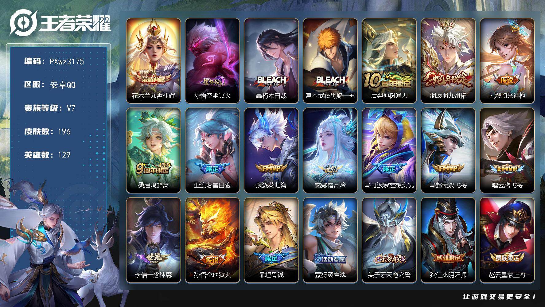 V7-129英雄-196皮肤-1典藏皮肤-2珍品传说-12传说-48史诗
【英雄全皮】：影全皮
【荣耀典藏】：花木兰-九霄神辉
【珍品传说】：暃-朽木白哉，宫本武藏-黑崎一护
【传说皮肤】：后羿-神树通天，澜-愿照九州拓，云缨-幻光神枪，桑启-鸣野蒿，亚连-落雪白狼，澜-逐花归海，露娜-霜月吟，马可波罗-妄想实况，马超-无双飞将，曜-云鹰飞将，李信-一念神魔，孙悟空-地狱火
【限定皮肤】：暃-埋骨钱，蒙犽-顽岩魄，姜子牙-天穹之誓，狄仁杰-阴阳师，赵云-皇家上将，元歌-云间偶戏，马可波罗-暗影游猎，马可波罗-妄想实况，狄仁杰-魔术师，项羽-海滩派对，裴擒虎-李小龙，西施-玲珑珍味，鲁班大师-探海日志，阿古朵-江河有灵，张良-古海寻踪，鬼谷子-天穹祈灯，姬小满-妄想食味，亚连-落雪白狼，刘邦-剑破天穹，程咬金-群星魔术团，周瑜-熔金海岸
【年限皮肤】：澜-愿照九州拓
【赛季限定】：鲁班大师-探海日志，张良-古海寻踪，鬼谷子-天穹祈灯，刘邦-剑破天穹，姜子牙-天穹之誓，东皇太一-噬灭天穹，太乙真人-谧流熔炉，钟馗-虚灵犬护，甄姬-逆浪荇歌，亚瑟-荣光之誓
【战令限定】：马可波罗-暗影游猎，元歌-云间偶戏，西施-玲珑珍味，孙膑-茶境仙，马超-访茗客，刘禅-鸭鸭历险记，沈梦溪-鸭鸭历险记，周瑜-百相守梦，孙策-百相守梦，周瑜-线条小狗，后羿-天穹守望者，海月-海之女神，赵怀真-逢春序，亚瑟-旅行日记
【史诗皮肤】：孙膑-帕恰狗之风，亚瑟-旅行日记，赵怀真-逢春序，后羿-天穹守望者，海月-海之女神，周瑜-线条小狗，女娲-万灵启世，周瑜-百相守梦，后羿-石田雨龙，狂铁-龙之律动，刘禅-鸭鸭历险记，阿轲-化蝶舞，弈星-万物之道，孙膑-茶境仙，暃-埋骨钱，蒙犽-顽岩魄，姬小满-妄想食味，阿古朵-江河有灵，镜-玫瑰异探，貂蝉-唤灵魅影，澜-赏金猎手，夏洛特-永昼，杨戬-天秀启明，蒙犽-龙鼓争鸣，百里玄策-热力回旋，元歌-云间偶戏，裴擒虎-李小龙，马可波罗-暗影游猎，公孙离-无限星赏官，狄仁杰-鹰眼统帅，孙策-猫狗日记，阿轲-节奏热浪，白起-星夜王子，刘禅-天才门将，铠-曙光守护者，百里守约-特工魅影，兰陵王-暗隐猎兽者，刘邦-德古拉伯爵，张飞-乱世虎臣，吕布-末日机甲，曹操-幽灵船长，墨子-金属风暴，妲己-魅力维加斯，嬴政-摇滚巨星，孙尚香-水果甜心，宫本武藏-鬼剑武藏，廉颇-地狱岩魂，狄仁杰-魔术师，王昭君-偶像歌手，赵云-未来纪元，赵云-皇家上将，露娜-紫霞仙子
【其他皮肤】：伽罗-月影弦鸣，张飞-街头猛卫，海诺-烬夜裁决，影-百相守梦，兰陵王-雾影缉谜，鲁班七号-班班快跑，虞姬-溯影追猎，蚩奼-极光幻客，艾琳-鹤鸣心笺，孙权-径山谋武，张良-罗小黑战记，亚瑟-荣光之誓，哪吒-罗小黑战记，莱西奥-踏浪烽翎，庄周-锦麟游梦，孙策-百相守梦，云中君-云械蓝图，甄姬-逆浪荇歌，白起-死霸装，姬小满-小满鸭，雅典娜-潮玩士官长，露娜-命运加冕，阿古朵-布丁狗之约，沈梦溪-鸭鸭历险记，钟馗-虚灵犬护，刘备-浪漫序章，戈娅-玫蓝誓约，明世隐-景韶洛都，姜子牙-星梦巡礼，西施-雪境奇遇，影-魅影绮裳，马超-访茗客，典韦-铁骨偃魂，太乙真人-谧流熔炉，苍-苍林狼骑，干将莫邪-雾都夜雨，亚瑟-动物派对，东皇太一-噬灭天穹，盘古-敬我三分，周瑜-熔金海岸，姜子牙-天穹之誓，貂蝉-长夏之忆，大司命-暗都幽影，程咬金-群星魔术团，刘邦-剑破天穹，钟无艳-春野之旅，廉颇-功夫炙烤，海诺-时空谍影，鬼谷子-天穹祈灯，后羿-完美运算，曹操-决胜大满贯，亚连-破局者，钟无艳-聚星闪耀，张良-古海寻踪，哪吒-热血海滩，李元芳-妄想特派，姬小满-零食大作战，西施-玲珑珍味，鲁班大师-探海日志，莱西奥-西部游侠，赵怀真-太极少年，猪八戒-潮玩探月行，刘邦-虎啸剑宗，妲己-紫罗兰之誓，鲁班大师-乓乓大师，张良-缤纷绘卷，刘禅-秘密基地，狂铁-特工战影，哪吒-次元突破，小乔-丁香结，明世隐-虹云星官，鬼谷子-幻乐之宴，李白-敏锐之力，诸葛亮-掌控之力，孙尚香-沉稳之力，老夫子-功夫老勺，钟无艳-海滩丽影，刘备-汉昭烈帝，狄仁杰-阴阳师，甄姬-花好人间，张飞-五福同心，花木兰-兔女郎，达摩-拳王，亚瑟-死亡骑士，妲己-少女阿狸，姜子牙-时尚教父，宫本武藏-未来纪元，扁鹊-救世之瞳，白起-白色死神，赵云-忍炎影，露娜-哥特玫瑰，韩信-街头霸王，韩信-教廷特使，项羽-海滩派对，暃-碧珀绯影，云缨-赤焰之缨，司空震-启蛰，澜-孤猎，蒙恬-秩序猎龙将，镜-冰刃幻境，西施-归虚梦演，马超-幸存者，曜-归虚梦演，云中君-荷鲁斯之眼，瑶-森，李信-灼热之刃，司马懿-魇语军师，元歌-午夜歌剧院，米莱狄-精准探案法，弈星-踏雪寻梅，明世隐-占星师，女娲-尼罗河女神，百里玄策-威尼斯狂欢，百里守约-绝影神枪，东皇太一-东海龙王，诸葛亮-星航指挥官，苍-维京掠夺者，马可波罗-激情绿茵，夏侯惇-战争骑士，虞姬-加勒比小姐，李元芳-特种部队，李白-范海辛，后羿-精灵王，孙悟空-西部大镖客，花木兰-剑舞者，貂蝉-异域舞娘，露娜-绯红之刃，项羽-帝国元帅，鲁班七号-福禄兄弟
【内测皮肤】：狂铁-特工战影
【营地ID】：1779578643
【星元皮肤】：孙悟空-幽冥火
