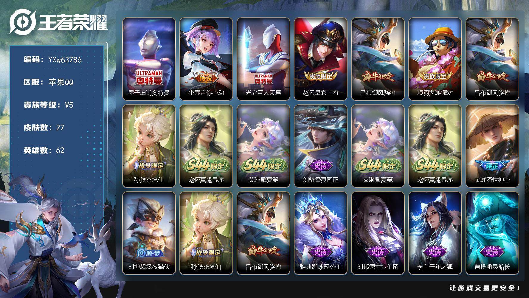 可换绑【精品小号·迪迦奥特曼·御风骁将·光之巨人天幕·无二次】YXw63786-苹果Q-62英雄-27皮肤-1王者印记-10铭文-贵族积分0w【贵族5】【1珍品·1传说·1天幕·2按键】【因赛季更新游戏段付以上号为准!】
【珍品传说】：墨子-迪迦奥特曼
【天幕】：光之巨人天幕
【传说皮肤】：小乔-音你心动
【限定皮肤】：赵云-皇家上将，吕布-御风骁将，项羽-海滩派对
【年限皮肤】：吕布-御风骁将
【战令限定】：孙膑-茶境仙，赵怀真-逢春序，艾琳-繁夏笺
【史诗皮肤】：刘备-督灵司正，艾琳-繁夏笺，赵怀真-逢春序，金蝉-济世禅心，刘禅-超级夜猫侠，孙膑-茶境仙，吕布-御风骁将，雅典娜-冰冠公主，刘邦-德古拉伯爵，李白-千年之狐，曹操-幽灵船长，墨子-金属风暴，妲己-魅力维加斯，宫本武藏-鬼剑武藏，赵云-皇家上将
【其他皮肤】：公孙离-碎光执事，张飞-街头猛卫，后羿-阿尔法小队，安琪拉-玩偶对对碰，赵云-忍炎影，项羽-海滩派对，百里守约-绝影神枪，铠-龙域领主，马可波罗-激情绿茵，钟无艳-生化警戒