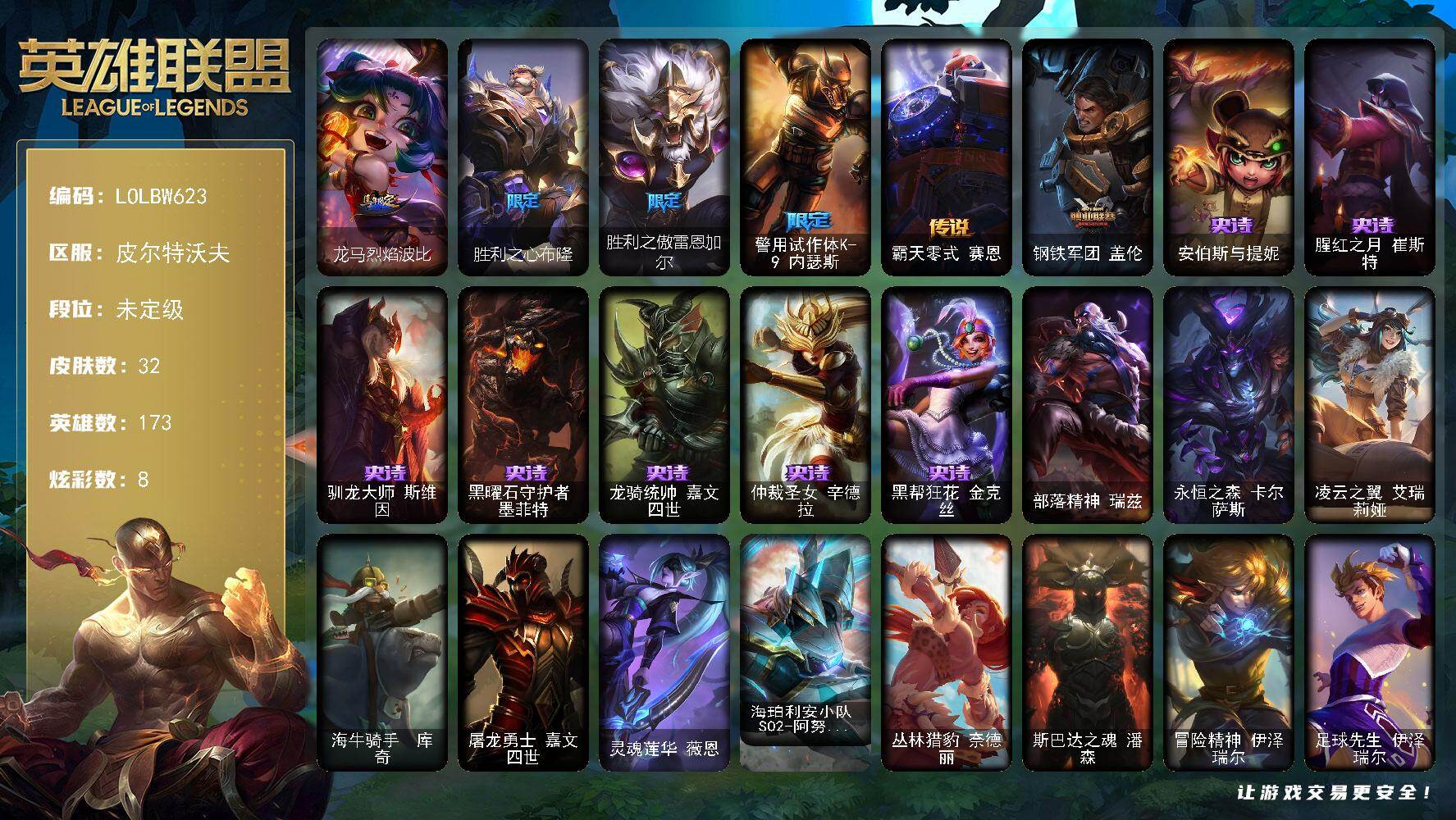 【LOLBW623】173英雄/32皮肤/5限定/2臻彩/8炫彩/2传说/7史诗/未定级/胜利之心布隆/胜利之傲雷恩加尔/警用试作体K9内瑟斯/安伯斯与提妮/腥红之月崔斯特/驯龙大师斯维因/黑曜石守护者墨菲特/龙骑统帅嘉文四世/仲裁圣女辛德拉/黑帮狂花金克丝/霸天零式赛恩/钢铁军团盖伦/咖啡甜心 金克丝 核桃巴菲/天煞 劫 恒星游历者/龙马烈焰波比/部落精神瑞兹/永恒之森卡尔萨斯/凌云之翼艾瑞莉娅/海牛骑手库奇/屠龙勇士嘉文四世/灵魂莲华薇恩/海珀利安小队S02阿努比斯内瑟斯/丛林猎豹奈德丽/斯巴达之魂潘森/冒险精神伊泽瑞尔/足球先生伊泽瑞尔/战神阿瑞斯盖伦/荣誉使者玛尔扎哈/失落大陆诺提勒斯/禁魔石巨像诺提勒斯/墨影之灵奥瑞利安索尔/战斗校长悠米/冬境仙灵妮蔻