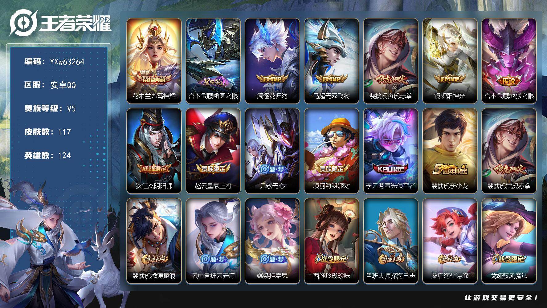 【可二次】【店长推荐·捡漏小号·九霄神辉·寅虎赤拳】YXw63264-安卓Q-124英雄-117皮肤-贵族积分0w【贵族5】【1典藏·1星传说·5传说】【因赛季更新游戏段付以上号为准!】
【荣耀典藏】：花木兰-九霄神辉
【星元皮肤】：宫本武藏-幽冥之眼
【传说皮肤】：澜-逐花归海，马超-无双飞将，裴擒虎-寅虎赤拳，镜-炽阳神光，宫本武藏-地狱之眼
【限定皮肤】：狄仁杰-阴阳师，赵云-皇家上将，元歌-无心，项羽-海滩派对，李元芳-匿光侦查者，裴擒虎-李小龙，裴擒虎-寅虎赤拳，裴擒虎-擒涛扼浪，云中君-纤云弄巧，嫦娥-拒霜思，西施-玲珑珍味，鲁班大师-探海日志，桑启-海盐诗旅，戈娅-驭风魔法，阿古朵-江河有灵，张良-古海寻踪，鬼谷子-天穹祈灯，刘邦-剑破天穹
【年限皮肤】：裴擒虎-寅虎赤拳
【赛季限定】：桑启-海盐诗旅，裴擒虎-擒涛扼浪，鲁班大师-探海日志，张良-古海寻踪，鬼谷子-天穹祈灯，刘邦-剑破天穹，甄姬-逆浪荇歌，亚瑟-荣光之誓
【战令限定】：戈娅-驭风魔法，西施-玲珑珍味，周瑜-百相守梦，孙策-百相守梦，莱西奥-光弋星穹，明世隐-往忆晖光，周瑜-线条小狗，海月-海之女神，赵怀真-逢春序，亚瑟-旅行日记
【史诗皮肤】：孙膑-帕恰狗之风，亚瑟-旅行日记，赵怀真-逢春序，海月-海之女神，周瑜-线条小狗，百里玄策-罗小黑战记，莱西奥-光弋星穹，周瑜-百相守梦，狂铁-龙之律动，弈星-万物之道，阿古朵-江河有灵，李元芳-匿光侦查者，戈娅-驭风魔法，镜-玫瑰异探，元歌-无心，嫦娥-拒霜思，云中君-纤云弄巧，裴擒虎-李小龙，公孙离-无限星赏官，狄仁杰-鹰眼统帅，李元芳-逐浪之夏，诸葛亮-黄金分割率，兰陵王-暗隐猎兽者，小乔-缤纷独角兽，花木兰-水晶猎龙者，吕布-末日机甲，李白-千年之狐，曹操-幽灵船长，刘禅-绅士熊喵，妲己-魅力维加斯，嬴政-暗夜贵公子，孙尚香-水果甜心，宫本武藏-鬼剑武藏，貂蝉-圣诞恋歌，赵云-未来纪元，赵云-皇家上将，露娜-紫霞仙子
【其他皮肤】：张飞-街头猛卫，海诺-烬夜裁决，鲁班七号-班班快跑，蚩奼-极光幻客，曹操-逐霄之志，艾琳-鹤鸣心笺，孙权-径山谋武，明世隐-往忆晖光，亚瑟-荣光之誓，孙策-百相守梦，甄姬-逆浪荇歌，东皇太一-金福满堂，大司命-暗都幽影，刘邦-剑破天穹，廉颇-功夫炙烤，海诺-时空谍影，鬼谷子-天穹祈灯，后羿-完美运算，曹操-决胜大满贯，兰陵王-幻夜行动，钟无艳-聚星闪耀，张良-古海寻踪，李元芳-妄想特派，姬小满-零食大作战，西施-玲珑珍味，鲁班大师-探海日志，莱西奥-西部游侠，裴擒虎-擒涛扼浪，猪八戒-潮玩探月行，桑启-海盐诗旅，蒙恬-蔚蓝守将，鲁班大师-乓乓大师，刘禅-秘密基地，狂铁-特工战影，大乔-守护之力，诸葛亮-掌控之力，老夫子-功夫老勺，狂铁-命运角斗场，钟无艳-海滩丽影，关羽-龙腾万里，刘备-汉昭烈帝，刘备-纽约教父，狄仁杰-阴阳师，张飞-五福同心，花木兰-兔女郎，达摩-拳王，亚瑟-死亡骑士，典韦-黄金武士，妲己-少女阿狸，孙膑-天使之翼，安琪拉-玩偶对对碰，扁鹊-化身博士，白起-白色死神，芈月-红桃皇后，赵云-忍炎影，赵云-白执事，韩信-街头霸王，项羽-海滩派对，云缨-赤焰之缨，司空震-启蛰，澜-孤猎，曜-归虚梦演，盘古-创世神祝，李信-灼热之刃，元歌-午夜歌剧院，梦奇-美梦成真，百里玄策-威尼斯狂欢，百里守约-绝影神枪，铠-龙域领主，雅典娜-战争女神，李白-范海辛，兰陵王-隐刃，曹操-超能战警，鲁班七号-福禄兄弟
【内测皮肤】：狂铁-特工战影
