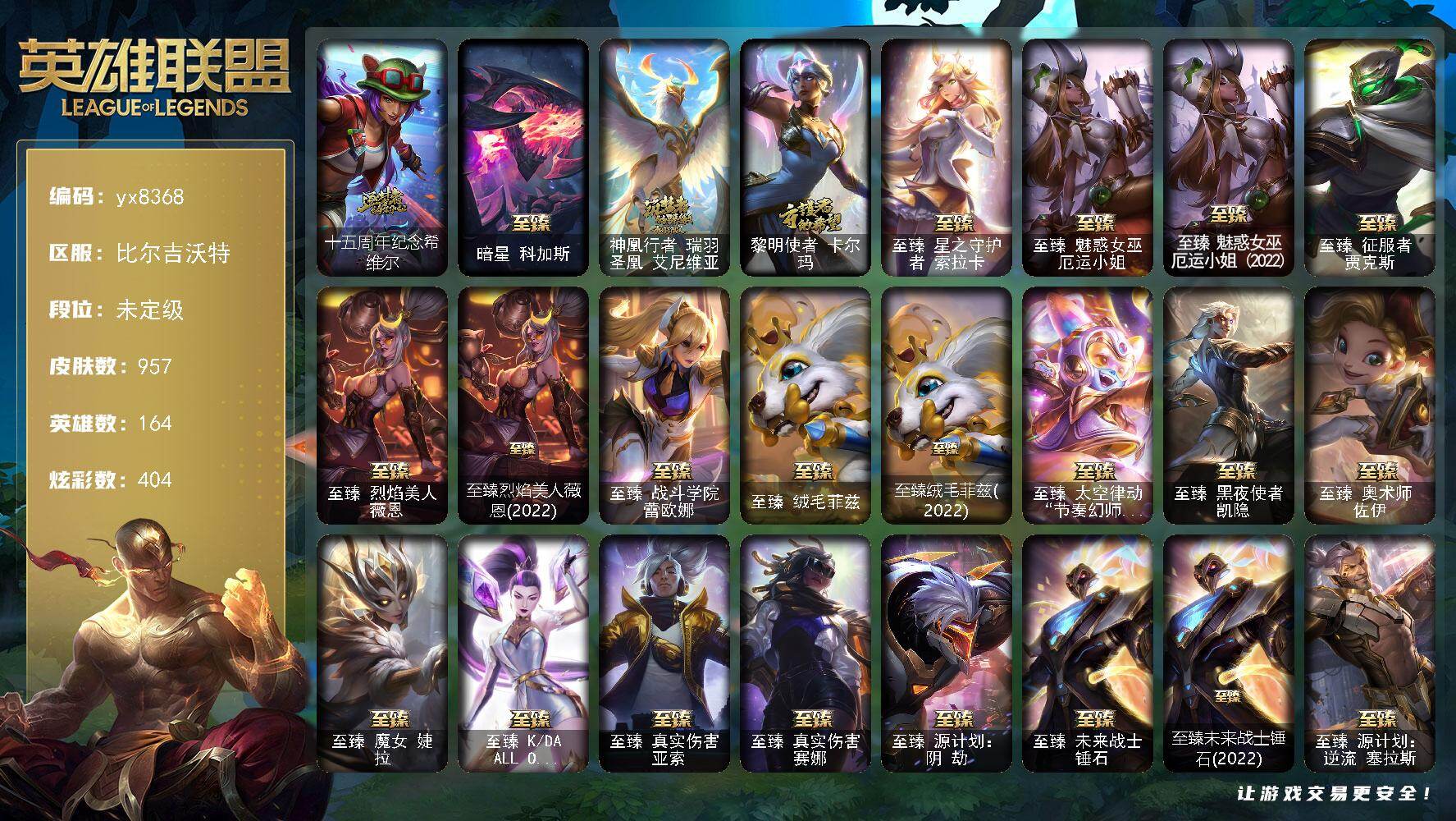 164英雄/957皮肤/7终极/31神话/173限定/9臻彩/404炫彩/79传说/206史诗/未定级/十五周年纪念 希维尔/暗星 科加斯/神凰行者 瑞羽圣凰 艾尼维亚/黎明使者 卡尔玛/战熊骑士 瑟庄妮/舞会公主 安妮/创星之灵 璐璐/送披萨的小姐姐 希维尔/地底世界 崔斯特/冠军典狱长 锤石/冠军之血 希瓦娜/冠军之矛 卡莉丝塔/冠军之刃 锐雯 2016/冠军之隐 劫/冠军之箭 艾希/冠军