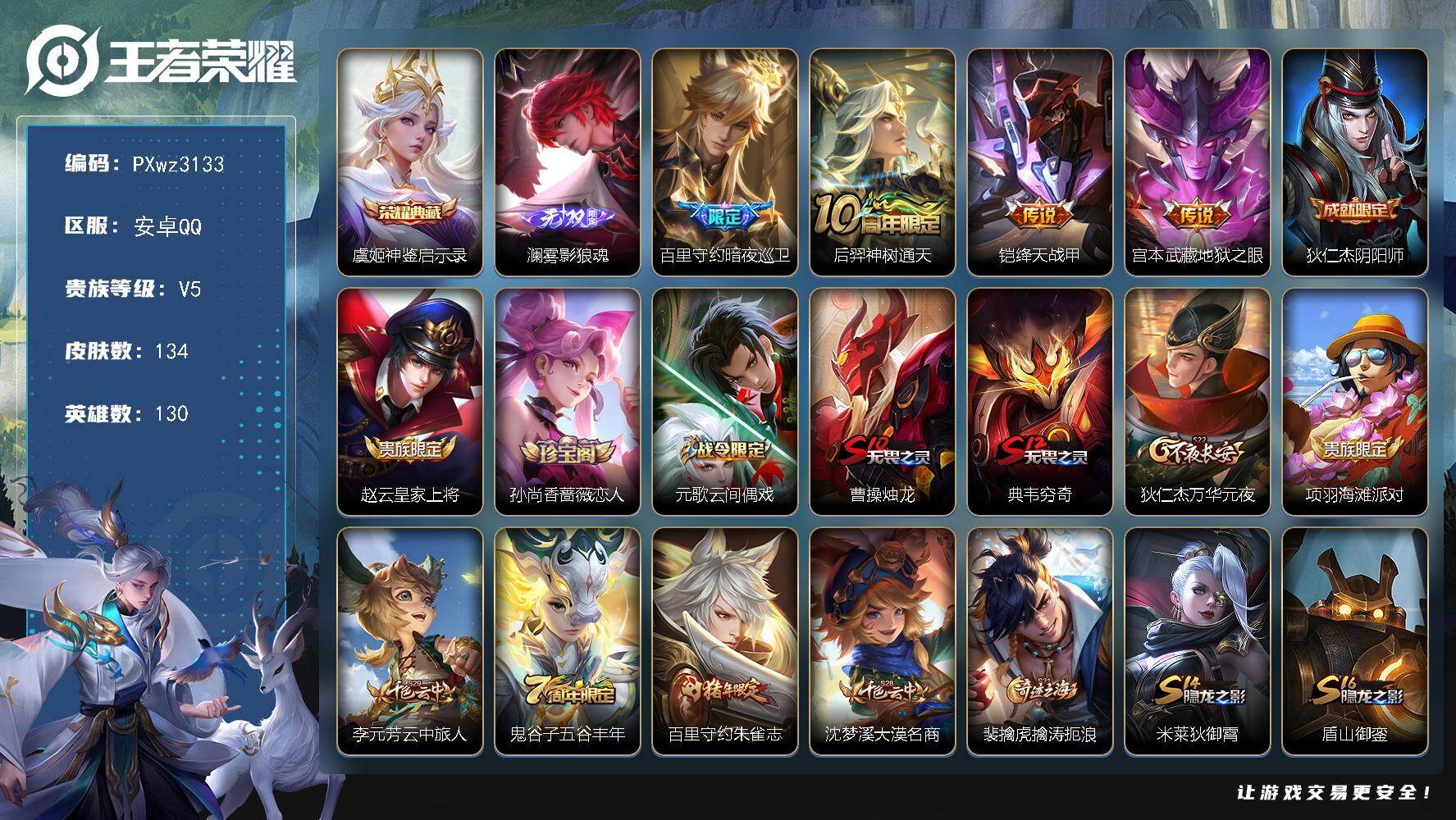 2银标5铜标V5-130英雄-134皮肤-1典藏皮肤-1无双-4传说-39史诗
【英雄全皮】：大禹全皮，空空儿全皮，影全皮，卢雅那全皮
【荣耀典藏】：虞姬-神鉴启示录
【无双皮肤】：澜-雾影狼魂
【传说皮肤】：百里守约-暗夜巡卫，后羿-神树通天，铠-绛天战甲，宫本武藏-地狱之眼
【限定皮肤】：狄仁杰-阴阳师，赵云-皇家上将，孙尚香-蔷薇恋人，元歌-云间偶戏，曹操-烛龙，典韦-穷奇，狄仁杰-万华元夜，项羽-海滩派对，李元芳-云中旅人，鬼谷子-五谷丰年，百里守约-朱雀志，沈梦溪-大漠名商，裴擒虎-擒涛扼浪，米莱狄-御霄，盾山-御銮，西施-玲珑珍味，鲁班大师-探海日志，桑启-海盐诗旅，艾琳-流音漫舞，张良-古海寻踪，鬼谷子-天穹祈灯
【年限皮肤】：百里守约-朱雀志
【赛季限定】：曹操-烛龙，典韦-穷奇，米莱狄-御霄，盾山-御銮，狄仁杰-万华元夜，沈梦溪-大漠名商，李元芳-云中旅人，桑启-海盐诗旅，裴擒虎-擒涛扼浪，鲁班大师-探海日志，张良-古海寻踪，鬼谷子-天穹祈灯，甄姬-逆浪荇歌，亚瑟-荣光之誓
【战令限定】：元歌-云间偶戏，西施-玲珑珍味，艾琳-流音漫舞，周瑜-百相守梦，孙策-百相守梦，莱西奥-光弋星穹，明世隐-往忆晖光，周瑜-线条小狗，小乔-线条小狗，海月-海之女神，赵怀真-逢春序，艾琳-繁夏笺，亚瑟-旅行日记
【史诗皮肤】：孙膑-帕恰狗之风，亚瑟-旅行日记，扁鹊-双面药师，艾琳-繁夏笺，赵怀真-逢春序，金蝉-济世禅心，刘禅-超级夜猫侠，海月-海之女神，周瑜-线条小狗，小乔-线条小狗，女娲-万灵启世，莱西奥-光弋星穹，公孙离-涂山容容，周瑜-百相守梦，狂铁-龙之律动，阿古朵-顽趣，鬼谷子-五谷丰年，杨戬-天秀启明，蒙犽-龙鼓争鸣，元歌-云间偶戏，橘右京-修罗，狄仁杰-鹰眼统帅，百里守约-朱雀志，大乔-猫狗日记，孙策-猫狗日记，阿轲-节奏热浪，李元芳-逐浪之夏，刘禅-天才门将，安琪拉-心灵骇客，雅典娜-冰冠公主，诸葛亮-黄金分割率，夏侯惇-乘风破浪，刘邦-德古拉伯爵，张飞-乱世虎臣，曹操-幽灵船长，妲己-魅力维加斯，嬴政-摇滚巨星，孙尚香-水果甜心，孙尚香-蔷薇恋人，宫本武藏-鬼剑武藏，王昭君-偶像歌手，貂蝉-圣诞恋歌，赵云-皇家上将
【其他皮肤】：卢雅那-烈焰狂欢，伽罗-月影弦鸣，公孙离-碎光执事，大禹-翡翠华章，张飞-街头猛卫，影-百相守梦，敖隐-赤刃凌霄，兰陵王-雾影缉谜，鲁班七号-班班快跑，桑启-线条小狗，安琪拉-糖果风暴，虞姬-溯影追猎，蚩奼-极光幻客，曹操-逐霄之志，艾琳-鹤鸣心笺，孙权-径山谋武，明世隐-往忆晖光，亚瑟-荣光之誓，哪吒-罗小黑战记，莱西奥-踏浪烽翎，空空儿-戏梦巡演，庄周-锦麟游梦，孙策-百相守梦，甄姬-逆浪荇歌，影-魅影绮裳，盘古-经纬探寻者，海诺-时空谍影，鬼谷子-天穹祈灯，张良-古海寻踪，艾琳-流音漫舞，李元芳-妄想特派，姬小满-零食大作战，西施-玲珑珍味，鲁班大师-探海日志，裴擒虎-擒涛扼浪，猪八戒-潮玩探月行，桑启-海盐诗旅，戈娅-危途狂花，李元芳-云中旅人，沈梦溪-大漠名商，张良-缤纷绘卷，狄仁杰-万华元夜，狂铁-特工战影，沈梦溪-鲨炮海盗猫，盾山-御銮，吕布-野性能量，米莱狄-御霄，李白-敏锐之力，诸葛亮-掌控之力，典韦-穷奇，王昭君-幻想奇妙夜，曹操-烛龙，墨子-进击墨子号，刘备-纽约教父，狄仁杰-阴阳师，甄姬-花好人间，花木兰-兔女郎，亚瑟-死亡骑士，妲己-少女阿狸，宫本武藏-未来纪元，扁鹊-化身博士，韩信-街头霸王，韩信-教廷特使，项羽-海滩派对，暃-碧珀绯影，澜-孤猎，蒙恬-秩序猎龙将，马超-幸存者，盘古-创世神祝，嫦娥-露花倒影，李信-灼热之刃，孙策-海之征途，元歌-午夜歌剧院，裴擒虎-街头旋风，公孙离-花间舞，百里守约-绝影神枪，铠-龙域领主，干将莫邪-第七人偶，大乔-伊势巫女，苍-维京掠夺者，马可波罗-激情绿茵，李白-范海辛，孙悟空-西部大镖客，王昭君-精灵公主，貂蝉-异域舞娘
【内测皮肤】：孙尚香-蔷薇恋人，狂铁-特工战影
【营地ID】：1767237498
