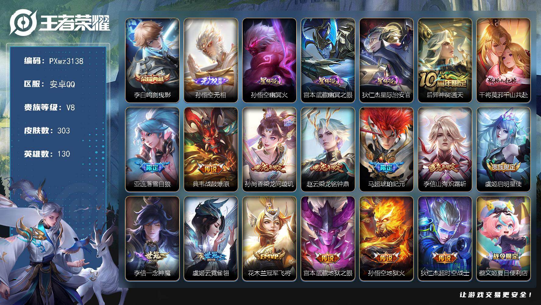 V8-130英雄-303皮肤-1典藏皮肤-1无双-15传说-93史诗
【荣耀典藏】：李白-鸣剑曳影
【无双皮肤】：孙悟空-无相
【传说皮肤】：后羿-神树通天，干将莫邪-千山共赴，亚连-落雪白狼，典韦-战鼓燎原，孙尚香-乘龙问璇玑，赵云-乘龙铭钟鼎，马超-琥珀纪元，李信-山海炽霜斩，虞姬-启明星使，李信-一念神魔，虞姬-云霓雀翎，花木兰-冠军飞将，宫本武藏-地狱之眼，孙悟空-地狱火，狄仁杰-超时空战士
【限定皮肤】：蔡文姬-夏日便利店，狄仁杰-阴阳师，赵云-皇家上将，孙尚香-蔷薇恋人，庄周-高山流水，钟无艳-超时空战士，孙膑-天狼运算者，芈月-白晶晶，吕布-猎兽之王，元歌-云间偶戏，元歌-无心，夏侯惇-朔风刀，甄姬-游园惊梦，甄姬-落雪兰心，典韦-岱宗，马可波罗-暗影游猎，马可波罗-山海玄木吟，狄仁杰-魔术师，狄仁杰-万华元夜，达摩-星际陆战队，达摩-沙漠行僧，项羽-海滩派对，项羽-霸王别姬，老夫子-醍醐杖，程咬金-演武夺筹，韩信-傲雪梅枪，兰陵王-金庭之子，亚瑟-潮玩骑士王，后羿-辉光之辰，后羿-圣弓游侠，李元芳-云中旅人，虞姬-启明星使，钟馗-驱傩正仪，杨玉环-遇见飞天，干将莫邪-真爱魔法，雅典娜-单词大作战，蔡文姬-繁星吟游，鬼谷子-原初探秘者，鬼谷子-五谷丰年，苏烈-千军破阵，百里守约-朱雀志，弈星-混沌棋，梦奇-顽趣，沈梦溪-大漠名商，明世隐-疑决卦，裴擒虎-李小龙，裴擒虎-擒涛扼浪，米莱狄-胡桃异想国，云中君-纤云弄巧，李信-山海炽霜斩，盾山-御銮，猪八戒-西部大镖客，上官婉儿-梁祝，蒙犽-狂想玩偶喵，鲁班大师-探海日志，桑启-海盐诗旅，艾琳-女武神，艾琳-流音漫舞，司空震-地狱燃心，阿古朵-江河有灵，张良-古海寻踪，蒙犽-百解令，蒙恬-荣光圣徽，高渐离-燃音魔法，妲己-灵卜魔法，鬼谷子-天穹祈灯，伽罗-琥珀纪元，马超-琥珀纪元，孙尚香-乘龙问璇玑，赵云-乘龙铭钟鼎，百里玄策-超元猎域，亚连-落雪白狼，沈梦溪-龙舞盛年，鲁班七号-蔬乡物语，李元芳-蔬乡物语
【年限皮肤】：后羿-辉光之辰，百里守约-朱雀志，典韦-岱宗，李信-山海炽霜斩，马可波罗-山海玄木吟，孙尚香-乘龙问璇玑，赵云-乘龙铭钟鼎
【赛季限定】：盾山-御銮，夏侯惇-朔风刀，弈星-混沌棋，明世隐-疑决卦，老夫子-醍醐杖，鬼谷子-原初探秘者，狄仁杰-万华元夜，程咬金-演武夺筹，钟馗-驱傩正仪，苏烈-千军破阵，达摩-沙漠行僧，兰陵王-金庭之子，沈梦溪-大漠名商，李元芳-云中旅人，桑启-海盐诗旅，裴擒虎-擒涛扼浪，鲁班大师-探海日志，张良-古海寻踪，鬼谷子-天穹祈灯，亚瑟-荣光之誓，梦奇-顽趣，蒙恬-荣光圣徽，项羽-九幽镇关
【战令限定】：吕布-猎兽之王，马可波罗-暗影游猎，猪八戒-西部大镖客，蒙犽-狂想玩偶喵，雅典娜-单词大作战，元歌-云间偶戏，亚瑟-潮玩骑士王，米莱狄-胡桃异想国，达摩-星际陆战队，干将莫邪-真爱魔法，后羿-圣弓游侠，钟无艳-超时空战士，甄姬-落雪兰心，司空震-地狱燃心，艾琳-流音漫舞，高渐离-燃音魔法，妲己-灵卜魔法，鲁班七号-蔬乡物语，李元芳-蔬乡物语，蔡文姬-夏日便利店，老夫子-百相守梦，莱西奥-光弋星穹，明世隐-往忆晖光，周瑜-线条小狗，小乔-线条小狗，后羿-天穹守望者，海月-海之女神，赵怀真-逢春序，艾琳-繁夏笺
【史诗皮肤】：艾琳-繁夏笺，赵怀真-逢春序，刘禅-超级夜猫侠，姜子牙-弘道录，米莱狄-青瓷雀吟，后羿-天穹守望者，海月-海之女神，周瑜-线条小狗，小乔-线条小狗，项羽-九幽镇关，女娲-万灵启世，百里玄策-罗小黑战记，莱西奥-光弋星穹，公孙离-涂山容容，狂铁-龙之律动，弈星-万物之道，蔡文姬-夏日便利店，鲁班七号-蔬乡物语，百里玄策-超元猎域，伽罗-琥珀纪元，蒙恬-荣光圣徽，高渐离-燃音魔法，蒙犽-百解令，阿古朵-江河有灵，司空震-地狱燃心，杨玉环-银翎春语，马可波罗-山海玄木吟，梦奇-顽趣，元歌-无心，鬼谷子-五谷丰年，钟无艳-超时空战士，韩信-傲雪梅枪，司马懿-暗渊魔法，庄周-高山流水，干将莫邪-真爱魔法，蒙犽-龙鼓争鸣，米莱狄-胡桃异想国，芈月-白晶晶，元歌-云间偶戏，孙膑-天狼运算者，云中君-纤云弄巧，裴擒虎-李小龙，蒙犽-狂想玩偶喵，马可波罗-暗影游猎，瑶-遇见神鹿，橘右京-修罗，不知火舞-魅语，典韦-岱宗，娜可露露-晚萤，蔡文姬-繁星吟游，上官婉儿-梁祝，狄仁杰-鹰眼统帅，百里守约-朱雀志，大乔-猫狗日记，孙策-猫狗日记，杨玉环-遇见飞天，阿轲-节奏热浪，白起-星夜王子，程咬金-功夫厨神，李元芳-逐浪之夏，蔡文姬-舞动绿茵，百里守约-特工魅影，后羿-辉光之辰，安琪拉-心灵骇客，雅典娜-冰冠公主，亚瑟-心灵战警，甄姬-游园惊梦，诸葛亮-黄金分割率，兰陵王-暗隐猎兽者，小乔-缤纷独角兽，夏侯惇-乘风破浪，刘邦-德古拉伯爵，花木兰-水晶猎龙者，项羽-霸王别姬，张飞-乱世虎臣，吕布-末日机甲，李白-千年之狐，曹操-幽灵船长，刘禅-绅士熊喵，吕布-圣诞狂欢，墨子-金属风暴，妲己-女仆咖啡，妲己-魅力维加斯，嬴政-摇滚巨星，嬴政-暗夜贵公子，孙尚香-水果甜心，孙尚香-蔷薇恋人，宫本武藏-鬼剑武藏，廉颇-地狱岩魂，狄仁杰-魔术师，王昭君-偶像歌手，甄姬-冰雪圆舞曲，貂蝉-圣诞恋歌，赵云-未来纪元，赵云-皇家上将，露娜-紫霞仙子
【其他皮肤】：张飞-街头猛卫，海诺-烬夜裁决，朵莉亚-幻海寻迹，雅典娜-执弈定局，影-百相守梦，敖隐-赤刃凌霄，兰陵王-雾影缉谜，鲁班七号-班班快跑，桑启-线条小狗，蒙恬-苍云破阵，安琪拉-糖果风暴，鬼谷子-谜偶窥秘，虞姬-溯影追猎，蚩奼-极光幻客，曹操-逐霄之志，艾琳-鹤鸣心笺，孙权-径山谋武，明世隐-往忆晖光，亚瑟-荣光之誓，姜子牙-星梦巡礼，西施-雪境奇遇，老夫子-百相守梦，大司命-暗都幽影，李元芳-蔬乡物语，钟无艳-春野之旅，沈梦溪-龙舞盛年，亚瑟-鸿运当头，廉颇-功夫炙烤，朵莉亚-金色潮汐，嫦娥-漠中幻影，海诺-时空谍影，妲己-灵卜魔法，鬼谷子-天穹祈灯，程咬金-暖冬絮语，兰陵王-幻夜行动，亚连-破局者，海月-王牌新星，钟无艳-聚星闪耀，张良-古海寻踪，艾琳-流音漫舞，李元芳-妄想特派，姬小满-零食大作战，鲁班大师-探海日志，太乙真人-劲辣红锅，裴擒虎-擒涛扼浪，牛魔-牛运亨通，猪八戒-潮玩探月行，海月-幻泉雾影，桑启-海盐诗旅，戈娅-危途狂花，李元芳-云中旅人，甄姬-落雪兰心，沈梦溪-大漠名商，刘禅-唤灵魔甲，兰陵王-金庭之子，刘邦-虎啸剑宗，程咬金-无双福将，达摩-沙漠行僧，典韦-铁甲之心，后羿-圣弓游侠，苏烈-千军破阵，鲁班大师-乓乓大师，钟馗-驱傩正仪，盘古-重装意志，张良-缤纷绘卷，程咬金-演武夺筹，达摩-星际陆战队，露娜-瓷语鉴心，杨戬-次元傲视，刘禅-秘密基地，亚瑟-潮玩骑士王，狄仁杰-万华元夜，雅典娜-单词大作战，鬼谷子-原初探秘者，廉颇-无尽征程，狂铁-特工战影，猪八戒-西部大镖客，老夫子-醍醐杖，盾山-圆桌骑士，明世隐-疑决卦，哪吒-次元突破，弈星-混沌棋，夏侯惇-朔风刀，姜子牙-炽热元素使，沈梦溪-鲨炮海盗猫，孙膑-归虚梦演，盾山-御銮，吕布-野性能量，小乔-丁香结，明世隐-虹云星官，吕布-猎兽之王，项羽-科学大爆炸，大乔-守护之力，苏烈-坚韧之力，鬼谷子-幻乐之宴，李白-敏锐之力，孙尚香-沉稳之力，老夫子-功夫老勺，狂铁-命运角斗场，宫本武藏-霸王丸，钟无艳-海滩丽影，关羽-龙腾万里，刘备-汉昭烈帝，刘备-纽约教父，狄仁杰-阴阳师，后羿-阿尔法小队，宫本武藏-万象初新，甄姬-花好人间，张飞-五福同心，花木兰-兔女郎，达摩-拳王，亚瑟-死亡骑士，典韦-黄金武士，妲己-少女阿狸，姜子牙-时尚教父，孙膑-天使之翼，安琪拉-玩偶对对碰，宫本武藏-未来纪元，扁鹊-化身博士，白起-白色死神，艾琳-女武神，芈月-红桃皇后，赵云-忍炎影，赵云-白执事，达摩-大发明家，阿轲-爱心护理，露娜-哥特玫瑰，韩信-街头霸王，韩信-教廷特使，项羽-海滩派对，桑启-画中游，暃-碧珀绯影，云缨-赤焰之缨，司空震-启蛰，澜-孤猎，阿古朵-熊喵少女，蒙恬-秩序猎龙将，镜-冰刃幻境，鲁班大师-归虚梦演，马超-幸存者，曜-归虚梦演，云中君-荷鲁斯之眼，盘古-创世神祝，猪八戒-年年有余，嫦娥-露花倒影，李信-灼热之刃，沈梦溪-棒球奇才，伽罗-花见巫女，司马懿-魇语军师，孙策-海之征途，元歌-午夜歌剧院，米莱狄-精准探案法，弈星-踏雪寻梅，裴擒虎-街头旋风，杨玉环-霓裳曲，公孙离-花间舞，女娲-尼罗河女神，梦奇-美梦成真，苏烈-爱与和平，百里玄策-威尼斯狂欢，百里守约-绝影神枪，铠-龙域领主，鬼谷子-阿摩司公爵，东皇太一-东海龙王，大乔-伊势巫女，黄忠-芝加哥教父，诸葛亮-星航指挥官，哪吒-三太子，太乙真人-圆桌骑士，苍-维京掠夺者，马可波罗-激情绿茵，蔡文姬-蔷薇王座，虞姬-加勒比小姐，李元芳-特种部队，钟馗-地府判官，李白-范海辛，兰陵王-隐刃，后羿-精灵王，周瑜-海军大将，孙悟空-西部大镖客，孙膑-未来旅行，曹操-超能战警，狄仁杰-锦衣卫，花木兰-剑舞者，貂蝉-异域舞娘，钟无艳-生化警戒，露娜-绯红之刃，项羽-帝国元帅，鲁班七号-木偶奇遇记，鲁班七号-福禄兄弟
【内测皮肤】：孙尚香-蔷薇恋人，艾琳-女武神，狂铁-特工战影
【营地ID】：2114589277
【星元皮肤】：孙悟空-幽冥火，宫本武藏-幽冥之眼，狄仁杰-星际治安官

