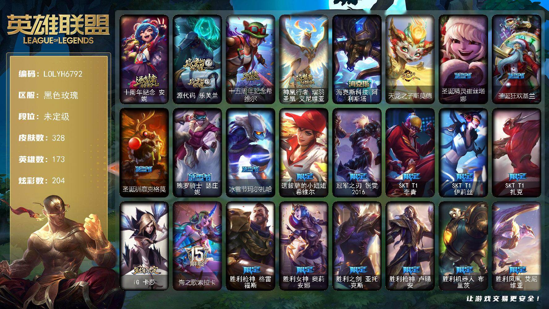 【LOLYH6792】173英雄/328皮肤/5神话/34限定/7臻彩/204炫彩/28传说/81史诗/未定级/十周年纪念安妮/源代码乐芙兰/十五周年纪念希维尔/神凰行者瑞羽圣凰艾尼维亚/送披萨的小姐姐希维尔/冠军之刃锐雯2016/SKTT1李青/SKTT1伊莉丝/SKTT1扎克/iG卡莎/海之歌索拉卡/胜利枪神格雷福斯/胜利女神奥莉安娜/胜利之剑亚托克斯/胜利枪神卢锡安/胜利机器人布里茨/胜利凤凰艾尼维亚/胜利之王泰达米尔/胜利巨口克格莫/胜利女神娑娜/胜利剑圣易/胜利之运崔斯特/死亡誓约卡特琳娜/死亡誓约劫/泳池派对嘉文四世/泳池派对李青/暗影沃里克/都铎王朝图奇/防暴天使凯尔/警用试作体K9内瑟斯/鸡里奥/克格汪/铁钩船长费德提克/天人合一易/战场公主希维尔/兔宝宝提莫/熊猫提莫/火牙狼人沃里克/国王泰达米尔/炼金狂士辛吉德/殇之机器人阿木木/熔火之心拉莫斯/贵族血统萨科/武动巅峰萨科/战争血统蒙多/特种部队普朗克/恐惧新星普朗克/北领前线斯维因/绝代智将斯维因/抵抗军天使凯特琳/铁血狙击手凯特琳/黑曜石守护者墨菲特/无畏号墨菲特/蓝焰梦魔魔腾/暗星嘉文四世/腥红之月伊莉丝/斗战胜佛孙悟空/冰晶之核布兰德/防弹武僧李青/至高之拳李青/地下拳王李青/苍穹之光薇恩/深海妖姬卡西奥佩娅/战地机甲斯卡纳/法老王朝内瑟斯/四神之力乌迪尔/血色之锤波比/飞车暴走族古拉加斯/大夏武士潘森/死亡领主莫德凯撒/铁血女忍阿卡丽/铁甲雄心盖伦/源计划山蕾欧娜/至高君王玛尔扎哈/腥红之月泰隆/刺客信条锐雯/兔女郎锐雯/深海怪鱼克格莫/侏罗纪化石克格莫/腥红之月鬼武者慎/战国大名慎/奥术光辉拉克丝/银河魔装机神希瓦娜/黑帮教父格雷福斯/银河魔装机神菲兹/铁血猎人雷恩加尔/暗黑武士雷恩加尔/暗星韦鲁斯/皇家守卫菲奥娜/源计划火菲奥娜/铁血帝皇德莱厄斯/生化骑士德莱厄斯/天启骑士杰斯/无限烈焰黛安娜/勇敢的心奎因/野火之藤婕拉/邪恶魔人扎克/西部牛仔亚索/源计划风亚索/腥红之月亚索/源代码卡蜜尔/腥红之月烬/黯焰双魂千珏/源计划雷卢锡安/冲击之刃劫/源计划阴劫/时之砂艾克/腥红之月锤石/虚空使者俄洛伊/糖果之王艾翁/永恒之森巴德/冰雪游神巴德/晨星之翎洛/至爱的鹿头像/大天使长米迦勒凯尔/源计划林易/提莫约德尔人的一大步/女皇艾希/源计划联合艾希/至尊魔女莫甘娜/绅士科加斯/双重冰晶艾尼维亚/律政大亨蒙多/红色男爵库奇/最终BOSS维迦/未来战士凯特琳/神拳李青/神龙尊者圣龙李青/银河魔装机神兰博/炼狱魔犬内瑟斯/源计划超体莫德凯撒/焰尾妖狐阿狸/偶像歌手阿狸/苍穹之光韦鲁斯/泳池派对吉格斯/金牌主播德莱文/灌篮高手德莱厄斯/神王德莱厄斯/黑夜使者亚索/西部魔影卢锡安/天煞劫/暗星锤石/觅心之翼奎因头像/天龙之子 卡莎 飞龙乘云/无畏骑士 瑟庄妮 赤子初心/净雪之月 莫甘娜 冬虹/可爱可爱粉红红 布里茨/魔女 阿卡丽 虚荣/西部魔影 天使 韦鲁斯 忠诚/玉剑传说 无劫 胭脂/星空之门内瑟斯/孤胆英豪嘉文四世/霹雳游侠弗拉基米尔/海克斯科技阿利斯塔/天龙之子斯莫德/拆弹专家黑默丁格/冰河时代奥拉夫/烈焰猛士奥拉夫/银河魔装机神安妮/黑暗骑士奥拉夫/幽蓝梦魇加里奥/地狱火加里奥/逍遥赌侠崔斯特/皇家守卫赵信/电锯狂人厄加特/星之守护者COS厄加特/学生会长弗拉基米尔/灵能特工凯尔/暗影易/星战易/玉剑传说无极/金牛座阿利斯塔/后场堡垒阿利斯塔/部落精神瑞兹/美国大叔瑞兹/宗师级法师训练师瑞兹/原野伐木工赛恩/黯晶战神赛恩/光明骑士希维尔/森林女神索拉卡/灵魂莲华提莫/约德尔海贼团崔丝塔娜/小恶魔崔丝塔娜/荒野巨兽努努和威朗普/千纸双子努努和威朗普/西部牛仔厄运小姐/特工狂花厄运小姐/丛林侠盗艾希/黑暗骑士艾希/宗师级钓鱼训练师贾克斯/地狱厨房莫甘娜/嘻哈精神基兰/遗迹守护者基兰/冲浪高手辛吉德/科学狂人辛吉德/黑暗女王伊芙琳/假面女皇伊芙琳/探戈灵魂伊芙琳/惊天魔盗伊芙琳/腥红之月伊芙琳/北风冻原图奇/黑金诱惑图奇/横行霸道图奇/尼斯巨兽科加斯/狂欢阿木木/情绪摇滚阿木木/铬金铠甲拉莫斯/极度深寒拉莫斯/忍龟拉莫斯/重甲猎鹰艾尼维亚/健美教练蒙多/缪斯女神娑娜/寒冰王座卡萨丁/深海一号卡萨丁/莲花之令艾瑞莉娅/暴风女神迦娜/玉剑传说风仙子/老兵普朗克/海牛骑手库奇/灰胡子魔法师维迦/垃圾场特朗德尔/巡逻警官特朗德尔/创世之神特朗德尔/魔域梦魇特朗德尔/海贼参谋斯维因/双城之战凯特琳/擂台皇帝布里茨/战场BOSS布里茨/银白枪骑布里茨/古神墨菲特/赏金猎人卡特琳娜/战斗学院卡特琳娜/烈焰古树茂凯/星河战队雷克顿/荒野之咬雷克顿/鳄霸雷克顿/吕布奉先/黑色玫瑰假面舞会伊莉丝/末日余生布兰德/传统僧侣李青/摩登骇客薇恩/猎天使魔女薇恩/独眼海盗兰博/咖啡甜心兰博/上古魔蛇卡西奥佩娅/沙暴巨蝎斯卡纳/远土之灵斯卡纳/沙之守护斯卡纳/法国女仆奈德丽/枭姬孙尚香/银河魔装机神奈德丽/这货不是乌迪尔/诺克萨斯波比/乡村农夫古拉加斯/狂热球迷古拉加斯/英仙座珀尔修斯潘森/丧尸杀手潘森/冒险精神伊泽瑞尔/足球先生伊泽瑞尔/光执事伊泽瑞尔/灵能特工伊泽瑞尔/花仙贵族伊泽瑞尔/龙骑士莫德凯撒/奈落之炎阿卡丽/足球宝贝阿卡丽/红色彗星凯南/银色闪电凯南/空手道凯南/医学博士凯南/奈落之炎凯南/黄金骑士盖伦/海上霸主盖伦/玉剑传说武剑仙/毛毛虫克格莫/荣誉使者慎/游侠法师拉克丝/符文生物泽拉斯/破败军团希瓦娜/高丽风情阿狸/风纪委员阿狸/怒之火炮格雷福斯/杀出重围格雷福斯/兔宝宝菲兹/绒毛菲兹/北地风暴沃利贝尔/怒熊沃利贝尔/坚韧不屈沃利贝尔/夜魔水晶韦鲁斯/失落大陆诺提勒斯/全金属狂潮维克托/死亡骑士瑟庄妮/瑟庄妮逐晓者/少校吉格斯/糖果大战吉格斯/灵魂收割者德莱文/刃执事德莱文/热血班长德莱厄斯/西部魔影德莱厄斯/双城之战杰斯/血石妖后丽桑卓/太空律动噪音女王丽桑卓/女帝黛安娜/死亡之鹰奎因/鬼影森森婕拉/弹幕天使卡莎/KDA卡莎/KDAALLOUT卡莎/这货不是维克兹/黯晶之眼维克兹/布隆狮心/源计划升华烬/山海绘卷烬/双城之战金克丝/幻灵战斗猫金克丝/源计划魅灵赛娜/夺命前锋卢锡安/德玛西亚警官卢锡安/战场BOSS奇亚娜/双城之战蔚/狂鲨亚托克斯/月蚀骑士亚托克斯/源代码娜美/灵能特工莎弥拉/太空律动音浪狂舞莎弥拉/神龙尊者钢铁之龙锤石/春晖大帝锤石/永恒之森雷克塞/腥红之月卡莉丝塔/绝息圣堂洛/山海绘卷妮蔻/怨之砂派克/源计划狂猎纳亚菲利/圣诞精灵崔丝塔娜/圣诞狂欢基兰/圣诞驯鹿克格莫/魄罗骑士瑟庄妮/冰雪节玛尔扎哈