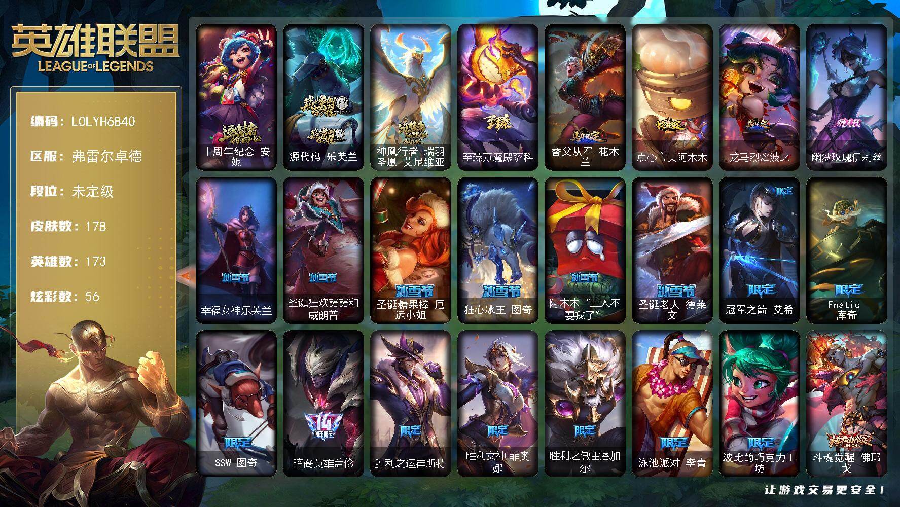 【LOLYH6840】173英雄/178皮肤/4神话/23限定/8臻彩/56炫彩/18传说/36史诗/未定级/十周年纪念安妮/源代码乐芙兰/神凰行者瑞羽圣凰艾尼维亚/至臻万魔殿萨科/冠军之箭艾希/Fnatic库奇/SSW图奇/暗裔英雄盖伦/胜利之运崔斯特/胜利女神菲奥娜/胜利之傲雷恩加尔/泳池派对李青/波比的巧克力工坊/斗魂觉醒佛耶戈/防暴天使凯尔/警用试作体K9内瑟斯/特战先锋赵信/天人合一易/兔宝宝提莫/紫晶射手艾希/百夫长贾克斯/少林武僧贾克斯/熔火之心拉莫斯/黑曜石守护者墨菲特/无畏号墨菲特/蓝焰梦魔魔腾/枯萎之壤雷克顿/龙骑统帅嘉文四世/至高之拳李青/地下拳王李青/苍穹之光薇恩/深海妖姬卡西奥佩娅/战地机甲斯卡纳/大夏武士潘森/实习护士阿卡丽/腥红之月泰隆/血色精锐锐雯/帝王斑蝶克格莫/深海怪鱼克格莫/奥术光辉拉克丝/暗黑武士雷恩加尔/铁血帝皇德莱厄斯/刀锋女王丽桑卓/源代码丽桑卓/亚特兰蒂斯辛德拉/灰烬领主奥瑞利安索尔/最后一只恐龙纳尔/源计划风亚索/银河魔装机神千珏/时之砂艾克/虚空使者俄洛伊/糖果之王艾翁/雪花头像/星守阿狸头像/铁哥们儿奥拉夫/恶魔男爵瑞兹/约德尔国队长提莫/恶魔之刃泰达米尔/最终BOSS维迦/陆地王者4WD布里茨/女帝卡特琳娜/神龙尊者圣龙李青/炼狱魔犬内瑟斯/源计划超体莫德凯撒/月蚀骑士蕾欧娜/焰尾妖狐阿狸/星之守护者阿狸/金牌主播德莱文/西部魔影卢锡安/天煞劫/星之守护者霞/源计划毁灭派克/无畏骑士 瑟庄妮 赤子初心/征服者 阿利斯塔 炫金/灵魂莲华 凯尔 春晓/玉剑传说 苍鸾 丁香/玉剑传说 琴仙子 丁香/幻灵战斗蝠 薇恩 梦幻强袭/魔女 阿卡丽 虚荣/幻灵战斗兔 锐雯 梦幻强袭/替父从军花木兰/点心宝贝阿木木/龙马烈焰波比/冰河时代奥拉夫/烈焰猛士奥拉夫/小红帽安妮/星之守护者COS厄加特/弗拉基米尔侯爵/荒野幽灵费德提克/星战易/部落精神瑞兹/沙之守护瑞兹/古神沃里克/宗师级钓鱼训练师贾克斯/冲浪高手辛吉德/黑暗女王伊芙琳/探戈灵魂伊芙琳/KDA伊芙琳/糖果大战伊芙琳/北风冻原图奇/横行霸道图奇/地狱火卡尔萨斯/山海绘卷科加斯/榴莲龙龟拉莫斯/奥德赛娑娜/莲花之令艾瑞莉娅/西部天使艾瑞莉娅/光明哨兵艾瑞莉娅/幽灵船长普朗克/樱花乱舞卡尔玛/奥德赛卡尔玛/巡逻警官特朗德尔/戴一个表布里茨/腥红之月卡特琳娜/幻影梦魔魔腾/绝息圣堂魔腾/图腾古树茂凯/黑夜使者嘉文四世/苍穹之光布兰德/至高天布兰德/灵魂莲华薇恩/魔女卡西奥佩娅/黑夜使者内瑟斯/银河魔装机神奈德丽/武力全开乌迪尔/这货不是乌迪尔/品酒大师古拉加斯/狂热球迷古拉加斯/破败军团潘森/花仙贵族伊泽瑞尔/心之钢伊泽瑞尔/西部魔影地狱列车长莫德凯撒/暗星约里克/足球宝贝阿卡丽/KDAALLOUT阿卡丽/地下都市梦魇阿卡丽/海上霸主盖伦/未来战士锐雯/光明哨兵锐雯/奈落之炎慎/战斗学院拉克丝/杀出重围格雷福斯/青花瓷格雷福斯/怒熊沃利贝尔/韦鲁斯迅箭/光明骑士诺提勒斯/野兽女王瑟庄妮/少校吉格斯/邪恶女巫璐璐/刃执事德莱文/抵抗军雷神杰斯/青花瓷丽桑卓/暗星女王黛安娜/奥术师佐伊/腥红之月婕拉/KDAALLOUT卡莎/灵之菊纳尔/奥德赛亚索/墨之影武者亚索/布隆狮心/源计划升华烬/妖怪艺术家贝蕾亚/野火首领艾克/伏虎之力蔚/源代码娜美/太空律动魔音海妖娜美/战斗校长悠米/太空律动音浪狂舞莎弥拉/西部魔影锤石/神龙尊者钢铁之龙锤石/水瓶星神俄洛伊/神龙尊者比翼之龙洛/绝息圣堂霞/太空律动创乐之神奥恩/源计划逆流塞拉斯/冬境仙灵妮蔻/怨之砂派克/斗魂觉醒派克/黎明使者薇古丝/斗魂觉醒格温/幽梦玫瑰伊莉丝/幸福女神乐芙兰/圣诞狂欢努努和威朗普/圣诞糖果棒厄运小姐/狂心冰王图奇/阿木木“主人不要我了”/圣诞老人德莱文