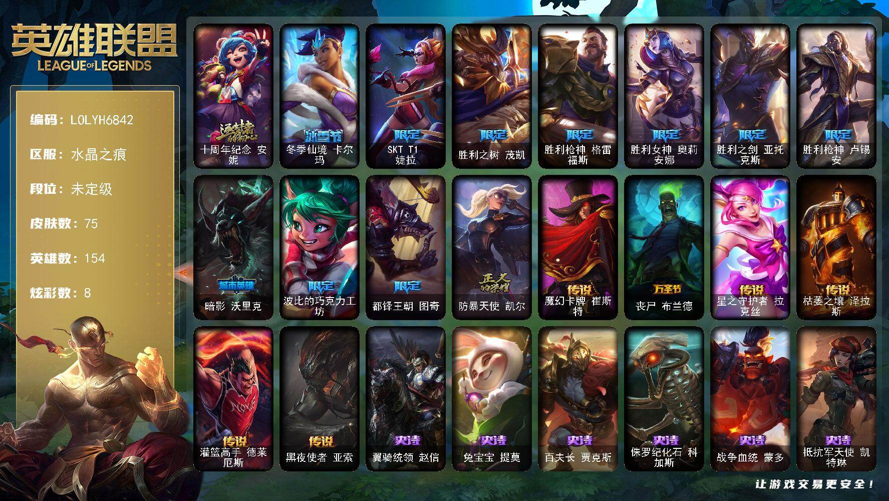 【LOLYH6842】154英雄/75皮肤/1神话/11限定/8炫彩/6传说/15史诗/未定级/十周年纪念安妮/SKTT1婕拉/胜利之树茂凯/胜利枪神格雷福斯/胜利女神奥莉安娜/胜利之剑亚托克斯/胜利枪神卢锡安/暗影沃里克/波比的巧克力工坊/都铎王朝图奇/防暴天使凯尔/翼骑统领赵信/兔宝宝提莫/百夫长贾克斯/侏罗纪化石科加斯/战争血统蒙多/抵抗军天使凯特琳/蓝焰梦魔魔腾/至高之拳李青/地下拳王李青/兔女郎锐雯/战国大名慎/源计划火菲奥娜/邪恶魔人扎克/源计划雷卢锡安/锦鲤娜美/魔幻卡牌崔斯特/丧尸布兰德/星之守护者拉克丝/枯萎之壤泽拉斯/灌篮高手德莱厄斯/黑夜使者亚索/霹雳游侠弗拉基米尔/死亡骑士内瑟斯/亮丽女神希维尔/逍遥赌侠崔斯特/学生会长弗拉基米尔/末世天使凯尔/部落精神瑞兹/宗师级法师训练师瑞兹/荒野巨兽努努和威朗普/西部牛仔厄运小姐/荒野女警厄运小姐/黑暗骑士艾希/科学狂人辛吉德/横行霸道图奇/五杀摇滚主唱卡尔萨斯/暴龙科加斯/狂欢阿木木/情绪摇滚阿木木/重甲猎鹰艾尼维亚/嗜血行刑蒙多/冰壶选手维迦/里尔击球手特朗德尔/垃圾场特朗德尔/战场BOSS布里茨/红牌退场卡特琳娜/烈焰古树茂凯/图腾古树茂凯/武力全开乌迪尔/英仙座珀尔修斯潘森/失落的世界伊泽瑞尔/龙骑士莫德凯撒/红色彗星凯南/黄金骑士盖伦/暗影王子玛尔扎哈/玉剑传说武剑仙/极寒慎/坚韧不屈沃利贝尔/失落大陆诺提勒斯/死亡骑士瑟庄妮/少校吉格斯/战场BOSS亚索/泳池派对雷克塞/冬季仙境卡尔玛