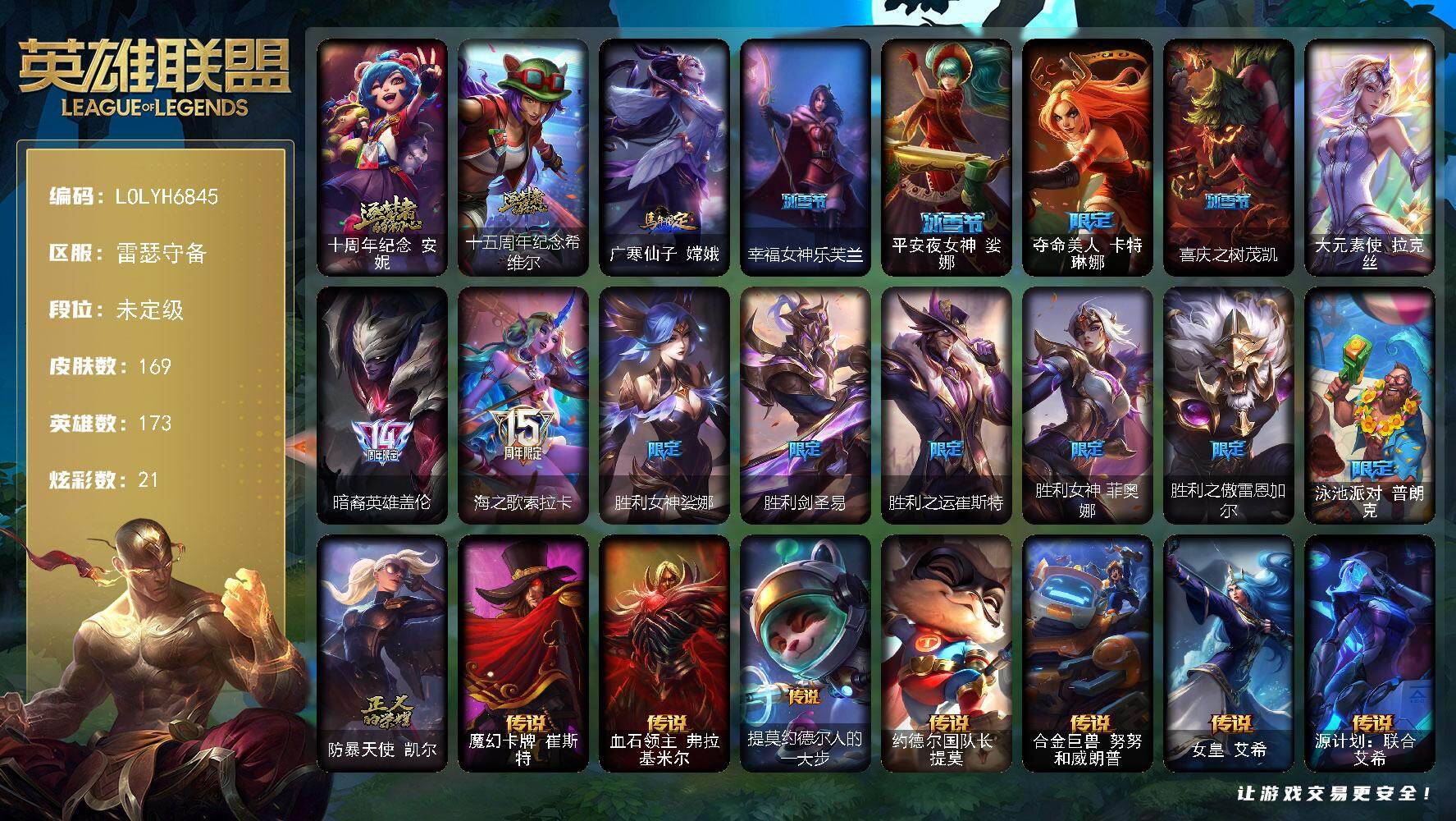 【LOLYH6845】173英雄/169皮肤/1终极/2神话/15限定/5臻彩/21炫彩/19传说/44史诗/未定级/十周年纪念安妮/十五周年纪念希维尔/暗裔英雄盖伦/海之歌索拉卡/胜利女神娑娜/胜利剑圣易/胜利之运崔斯特/胜利女神菲奥娜/胜利之傲雷恩加尔/泳池派对普朗克/防暴天使凯尔/大元素使拉克丝/摄魂男爵弗拉基米尔/铁钩船长费德提克/圣光审判凯尔/铁血剑豪易/月光女神阿忒弥斯索拉卡/熊猫提莫/狼外婆沃里克/国王泰达米尔/百夫长贾克斯/侏罗纪化石科加斯/飞越疯人院萨科/夜行义贼艾瑞莉娅/恐惧新星普朗克/霸天巨兽墨菲特/海贼魅影卡特琳娜/符文战神雷克顿/凯旋英雄嘉文四世/死亡绽放伊莉丝/三昧真火孙悟空/防弹武僧李青/屠龙勇士薇恩/军神战甲波比/冰川勇者伊泽瑞尔/铁血女忍阿卡丽/铁甲雄心盖伦/至高君王玛尔扎哈/刺客信条锐雯/血色精锐锐雯/兔女郎锐雯/深海怪鱼克格莫/沙之守护泽拉斯/银河魔装机神菲兹/奥术大师吉格斯/绞肉机刽子手德莱文/永恒之森赫卡里姆/生化骑士德莱厄斯/无限烈焰黛安娜/野火之藤婕拉/西部牛仔亚索/源计划风亚索/黯焰双魂千珏/霓虹杀拳蔚/霸天剑魔亚托克斯/晨星之翎洛/魔幻卡牌崔斯特/血石领主弗拉基米尔/提莫约德尔人的一大步/约德尔国队长提莫/合金巨兽努努和威朗普/女皇艾希/源计划联合艾希/冰霜之刃艾瑞莉娅/最终BOSS维迦/冰川巨兽墨菲特/上古战魂魔腾/第三类接触黑默丁格/枯萎之壤泽拉斯/黯黑魔龙希瓦娜/偶像歌手阿狸/泳池派对吉格斯/金牌主播德莱文/霸天异形卡兹克/星之守护者金克丝/无畏骑士 瑟庄妮 赤子初心/赵云 子龙 炫金将军/冰霜之刃 艾瑞莉娅 炫金/冠军之刃 锐雯 2016 凯旋圣装/魔女 阿卡丽 虚荣/霹雳游侠弗拉基米尔/死亡骑士内瑟斯/广寒仙子嫦娥/探戈灵魂崔斯特/电锯狂人厄加特/弗拉基米尔伯爵/弗拉基米尔侯爵/绝息圣堂弗拉基米尔/钢铁审判官凯尔/星战易/哞利斯塔/宗师级法师训练师瑞兹/原野伐木工赛恩/攻城巨兽努努和威朗普/西部牛仔厄运小姐/特工狂花厄运小姐/梦魇泰达米尔/武神贾克斯/地狱厨房莫甘娜/嘻哈精神基兰/机械污染辛吉德/横行霸道图奇/情绪摇滚阿木木/重甲猎鹰艾尼维亚/战栗之毒蒙多/硬汉蒙多/深海一号卡萨丁/先驱行者卡萨丁/海珀利安小队X09星环灵风迦娜/背叛之刃普朗克/太空律动爱乐之子塔里克/冰壶选手维迦/灰胡子魔法师维迦/里尔击球手特朗德尔/传统造型特朗德尔/巡逻警官特朗德尔/海贼参谋斯维因/战场BOSS布里茨/珊瑚礁墨菲特/石破天惊墨菲特/赏金猎人卡特琳娜/黯晶巨鳄雷克顿/吕布奉先/黑色玫瑰假面舞会伊莉丝/神龙尊者魔龙布兰德/热带丛林兰博/废土男爵兰博/蛇发女妖卡西奥佩娅/沙暴巨蝎斯卡纳/单身贵族内瑟斯/这货不是乌迪尔/乡村农夫古拉加斯/美酒节特使古拉加斯/狂热球迷古拉加斯/古拉加斯碎桶者/万人敌潘森/电玩勇者伊泽瑞尔/五杀摇滚吉他手莫德凯撒/奈落之炎阿卡丽/刺身之拳阿卡丽/至高天阿卡丽/红色彗星凯南/医学博士凯南/超级英雄凯南/德玛西亚警官盖伦/战斗学院盖伦/血色精锐泰隆/玉剑传说武剑仙/高丽风情阿狸/雷霆领主沃利贝尔/觅心射手韦鲁斯/失落大陆诺提勒斯/初号机维克托/造物主维克托/野兽女王瑟庄妮/死亡骑士瑟庄妮/源计划统帅瑟庄妮/泳池派对德莱文/德莱德莱德莱文/血石骑士赫卡里姆/热血班长德莱厄斯/血石妖后丽桑卓/死亡之鹰奎因/鬼影森森婕拉/这货不是维克兹/秩序之舌塔姆/永恒之森阿兹尔/腥红之月卡莉丝塔/神龙尊者炎龙瑟提/幸福女神乐芙兰/平安夜女神娑娜/夺命美人卡特琳娜/喜庆之树茂凯