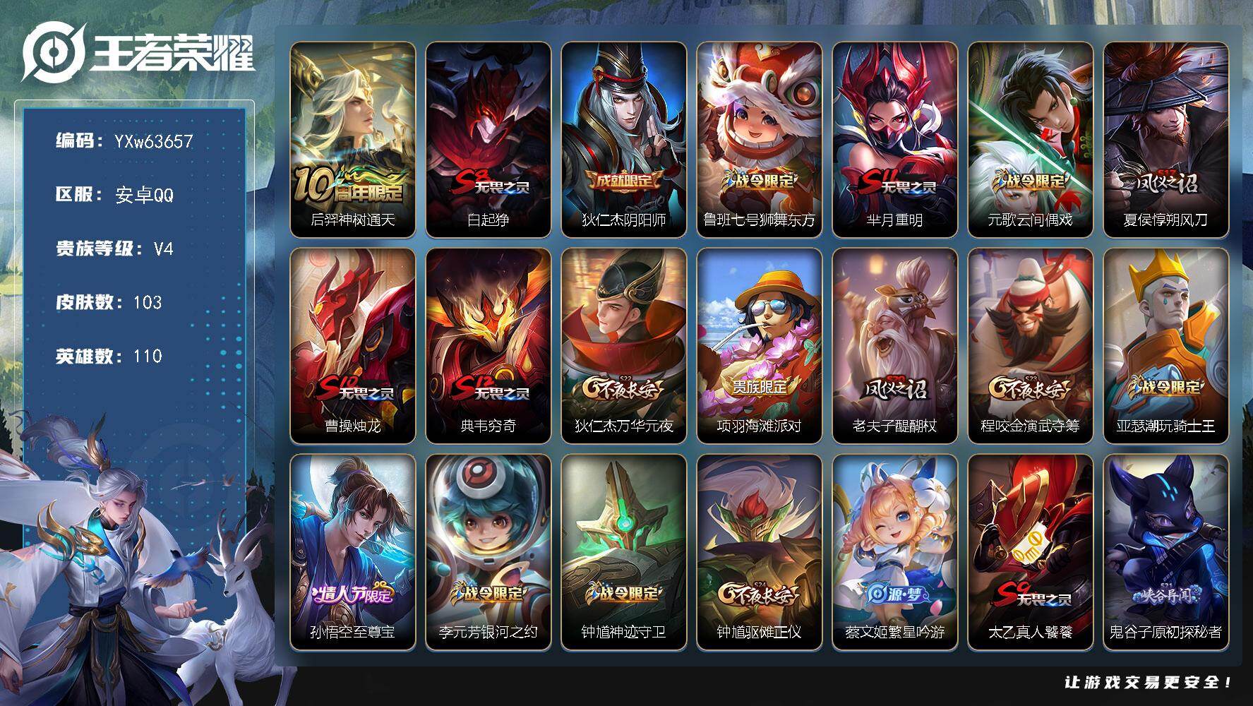 【可二次·店长精选推荐·至尊宝·神树通天·】YXw63657-安卓Q-110英雄-103皮肤-贵族积分0w【贵族4】【1传说·2按键】【因赛季更新游戏段付以上号为准!】
【传说皮肤】：后羿-神树通天
【限定皮肤】：白起-狰，狄仁杰-阴阳师，鲁班七号-狮舞东方，芈月-重明，元歌-云间偶戏，夏侯惇-朔风刀，曹操-烛龙，典韦-穷奇，狄仁杰-万华元夜，项羽-海滩派对，老夫子-醍醐杖，程咬金-演武夺筹，亚瑟-潮玩骑士王，孙悟空-至尊宝，李元芳-银河之约，钟馗-神迹守卫，钟馗-驱傩正仪，蔡文姬-繁星吟游，太乙真人-饕餮，鬼谷子-原初探秘者，弈星-混沌棋，沈梦溪-星空之诺，明世隐-疑决卦，裴擒虎-李小龙，狂铁-御狮，米莱狄-御霄，云中君-纤云弄巧，盾山-御銮，上官婉儿-梁祝，艾琳-女武神
【赛季限定】：白起-狰，太乙真人-饕餮，曹操-烛龙，芈月-重明，典韦-穷奇，狂铁-御狮，米莱狄-御霄，盾山-御銮，夏侯惇-朔风刀，弈星-混沌棋，明世隐-疑决卦，老夫子-醍醐杖，鬼谷子-原初探秘者，狄仁杰-万华元夜，程咬金-演武夺筹，钟馗-驱傩正仪
【战令限定】：鲁班七号-狮舞东方，钟馗-神迹守卫，李元芳-银河之约，沈梦溪-星空之诺，元歌-云间偶戏，亚瑟-潮玩骑士王，周瑜-线条小狗，亚瑟-旅行日记
【史诗皮肤】：亚瑟-旅行日记，周瑜-线条小狗，黄忠-百相守梦，阿轲-化蝶舞，元歌-云间偶戏，云中君-纤云弄巧，裴擒虎-李小龙，橘右京-修罗，李元芳-银河之约，蔡文姬-繁星吟游，上官婉儿-梁祝，狄仁杰-鹰眼统帅，鲁班七号-狮舞东方，李元芳-逐浪之夏，诸葛亮-黄金分割率，花木兰-水晶猎龙者，孙悟空-至尊宝，张飞-乱世虎臣，妲己-女仆咖啡，孙尚香-水果甜心，宫本武藏-鬼剑武藏，赵云-未来纪元
【其他皮肤】：影-百相守梦，艾琳-鹤鸣心笺，哪吒-罗小黑战记，阿古朵-布丁狗之约，鲁班大师-乓乓大师，钟馗-驱傩正仪，张良-缤纷绘卷，程咬金-演武夺筹，露娜-瓷语鉴心，杨戬-次元傲视，亚瑟-潮玩骑士王，狄仁杰-万华元夜，鬼谷子-原初探秘者，老夫子-醍醐杖，盾山-圆桌骑士，明世隐-疑决卦，哪吒-次元突破，弈星-混沌棋，沈梦溪-星空之诺，夏侯惇-朔风刀，孙膑-归虚梦演，盾山-御銮，钟馗-神迹守卫，吕布-野性能量，庄周-奇妙博物学，明世隐-虹云星官，米莱狄-御霄，苏烈-坚韧之力，安琪拉-如懿，狂铁-御狮，李白-敏锐之力，诸葛亮-掌控之力，典韦-穷奇，老夫子-功夫老勺，狂铁-命运角斗场，芈月-重明，曹操-烛龙，太乙真人-饕餮，钟无艳-海滩丽影，白起-狰，狄仁杰-阴阳师，后羿-阿尔法小队，宫本武藏-万象初新，刘备-万事如意，甄姬-花好人间，张飞-五福同心，花木兰-兔女郎，亚瑟-死亡骑士，典韦-黄金武士，妲己-少女阿狸，姜子牙-时尚教父，安琪拉-玩偶对对碰，扁鹊-化身博士，白起-白色死神，艾琳-女武神，达摩-大发明家，韩信-街头霸王，韩信-教廷特使，项羽-海滩派对，蒙恬-秩序猎龙将，蒙犽-归虚梦演，马超-幸存者，曜-归虚梦演，云中君-荷鲁斯之眼，猪八戒-年年有余，盾山-极冰防御线，孙策-海之征途，元歌-午夜歌剧院，裴擒虎-街头旋风，梦奇-美梦成真，百里守约-绝影神枪，大乔-伊势巫女，哪吒-三太子，马可波罗-激情绿茵，李元芳-特种部队，后羿-精灵王，孙悟空-西部大镖客，老夫子-潮流仙人，项羽-帝国元帅，鲁班七号-福禄兄弟
【内测皮肤】：艾琳-女武神
