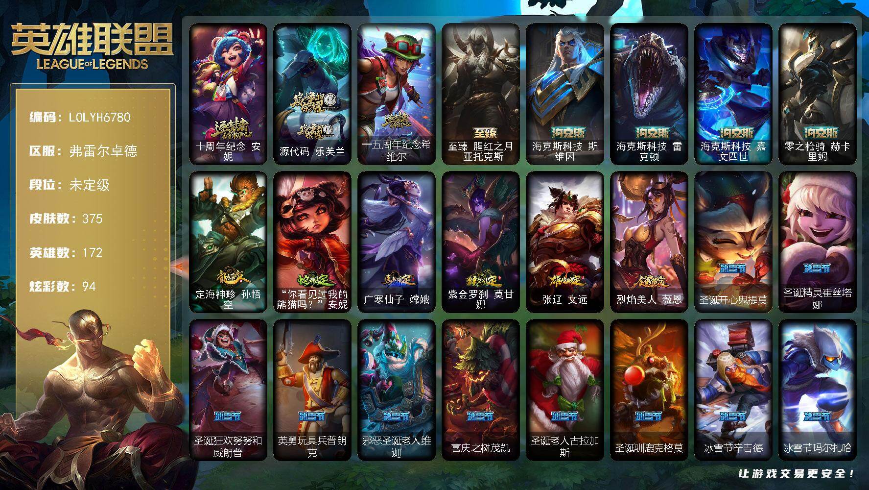 【LOLYH6780】172英雄/375皮肤/8神话/48限定/1臻彩/94炫彩/35传说/99史诗/未定级/十周年纪念安妮/源代码乐芙兰/十五周年纪念希维尔/冠军典狱长锤石/冠军之血希瓦娜/冠军之箭艾希/Fnatic迦娜/暗杀星奥莉安娜/暗杀星蒙多/SSW锤石/SKTT1伊莉丝/SKTT1奥拉夫/勇敢的心德莱厄斯/星之守护者伊泽瑞尔/玉剑传说无影/胜利枪神格雷福斯/胜利凤凰艾尼维亚/胜利之王泰达米尔/胜利巨口克格莫/胜利女神娑娜/胜利剑圣易/胜利女神菲奥娜/胜利之心布隆/胜利之傲雷恩加尔/蓝色忧郁崔斯特/蒙多蒙多/密林猎手提莫/女猎手希维尔/外星装甲库奇/暗影沃里克/野兽猎人泰达米尔/都铎王朝图奇/红桃杰克崔斯特/防暴天使凯尔/冰霜烈焰安妮/安伯斯与提妮/科学怪熊的新娘安妮/皇家火枪手崔斯特/绞肉机角斗士赵信/铁钩船长费德提克/侍魂易/战争机器赛恩/月光女神阿忒弥斯索拉卡/圣洁化身索拉卡/源代码索拉卡/火箭达人崔丝塔娜/法国皇室厄运小姐/女船长厄运小姐/紫晶射手艾希/国王泰达米尔/百夫长贾克斯/少林武僧贾克斯/刀锋女王莫甘娜/炼金狂士辛吉德/熔火之心拉莫斯/贵族血统萨科/武动巅峰萨科/战争血统蒙多/夜行义贼艾瑞莉娅/寒冰女皇迦娜/星之守护者迦娜/恐惧新星普朗克/穿着正装的恶魔维迦/北领前线斯维因/绝代智将斯维因/抵抗军天使凯特琳/黑曜石守护者墨菲特/无畏号墨菲特/前线指挥官卡特琳娜/符文战神雷克顿/龙骑统帅嘉文四世/暗星嘉文四世/死亡绽放伊莉丝/腥红之月伊莉丝/灵骨工匠奥莉安娜/三昧真火孙悟空/斗战胜佛孙悟空/V字仇杀者布兰德/冰晶之核布兰德/防弹武僧李青/至高之拳李青/深海妖姬卡西奥佩娅/生化博士黑默丁格/法老王朝内瑟斯/艳后奈德丽/四神之力乌迪尔/星之守护者波比/飞车暴走族古拉加斯/死亡领主莫德凯撒/银色之牙阿卡丽/至高君王玛尔扎哈/侏罗纪化石克格莫/腥红之月鬼武者慎/战国大名慎/奥术光辉拉克丝/沙之守护泽拉斯/钢之逆鳞希瓦娜/银河魔装机神希瓦娜/暗影妖狐阿狸/海牛猎手菲兹/银河魔装机神菲兹/暗黑武士雷恩加尔/暗星韦鲁斯/奥术大师吉格斯/驯龙女巫璐璐/永恒之森赫卡里姆/死亡绽放卡兹克/生化骑士德莱厄斯/全金属狂潮杰斯/源代码丽桑卓/腥红之月黛安娜/血羽凤凰奎因/仲裁圣女辛德拉/亚特兰蒂斯辛德拉/野火之藤婕拉/驯龙女巫婕拉/萌侦探喵尔摩斯/邪恶魔人扎克/西部牛仔亚索/战地机甲维克兹/屠龙勇士布隆/腥红之月烬/黑帮狂花金克丝/五星大厨塔姆/职业杀手卢锡安/爵士克烈/霓虹杀拳蔚/霸天剑魔亚托克斯/河水之灵娜美/腥红之月锤石/虚空使者俄洛伊/上古战魂雷克塞/永恒之森巴德/铁哥们儿奥拉夫/魔幻卡牌崔斯特/邪鸦魅影乐芙兰/血石领主弗拉基米尔/大天使长米迦勒凯尔/约德尔国队长提莫/欧米伽小队幽灵特工/烈焰雄心崔丝塔娜/源计划联合艾希/黯晶凤凰艾尼维亚/律政大亨蒙多/冰霜之刃艾瑞莉娅/女主播迦娜/红色男爵库奇/女警狙击凯特琳/战斗学院凯特琳/陆地王者4WD布里茨/地狱行者孙悟空/丧尸布兰德/神拳李青/银河魔装机神兰博/第三类接触黑默丁格/炼狱魔犬内瑟斯/枯萎之壤泽拉斯/黯黑魔龙希瓦娜/星之守护者阿狸/符文战熊沃利贝尔/苍穹之光韦鲁斯/宇航员诺提勒斯/泳池派对吉格斯/金牌主播德莱文/霸天异形卡兹克/灌篮高手德莱厄斯/神王德莱厄斯/暗星锤石/法老阿木木/宗师级锻造训练师/无畏骑士 瑟庄妮 赤子初心/五杀摇滚鼓手奥拉夫/星空之门内瑟斯/霹雳游侠弗拉基米尔/西部牛仔崔斯特/战地之王加里奥/海克斯科技斯维因/海克斯科技雷克顿/海克斯科技嘉文四世/零之枪骑赫卡里姆/定海神珍孙悟空/你看见过我的熊猫吗安妮/广寒仙子嫦娥/紫金罗刹莫甘娜/张辽文远/烈焰美人薇恩/至臻腥红之月亚托克斯/拆弹专家黑默丁格/冰河时代奥拉夫/创意工坊黑默丁格/亮丽女神希维尔/银河魔装机神安妮/黑暗骑士奥拉夫/牛扒狂战奥拉夫/幽蓝梦魇加里奥/风执事加里奥/龙族卫士加里奥/未来战士崔斯特/皇家守卫赵信/赵云子龙/电锯狂人厄加特/潮流女王乐芙兰/社会名流乐芙兰/魔女乐芙兰/幽魂费德提克/联合王国费德提克/末世天使凯尔/五杀摇滚女声主唱凯尔/灵能特工凯尔/五杀摇滚III遗失的章节凯尔/腥红之月易/荒野镖客阿利斯塔/宗师级法师训练师瑞兹/武仙座海格力斯赛恩/光明骑士希维尔/蕉泥座人索拉卡/游击队员崔丝塔娜/约德尔海贼团崔丝塔娜/黑暗骑士沃里克/源计划末日沃里克/脏兮兮努努和威朗普/攻城巨兽努努和威朗普/太空律动舞林双子努努和威朗普/特工狂花厄运小姐/荒野女警厄运小姐/星之守护者厄运小姐/黑暗骑士艾希/关羽云长/腥红之月泰达米尔/冰球队员贾克斯/复仇武神贾克斯/光明骑士贾克斯/遗迹守护者基兰/腥红之月基兰/机械污染辛吉德/科学狂人辛吉德/探戈灵魂伊芙琳/腥红之月伊芙琳/首领图奇/幽灵幻影卡尔萨斯/自由女神卡尔萨斯/五杀摇滚主唱卡尔萨斯/五杀摇滚III遗失的章节卡尔萨斯/尼斯巨兽科加斯/暴龙科加斯/狂欢阿木木/王子不是我阿木木/铬金铠甲拉莫斯/忍龟拉莫斯/联盟之喙艾尼维亚/重甲猎鹰艾尼维亚/翼龙艾尼维亚/小丑工作坊萨科/万能小丑萨科/战栗之毒蒙多/健美教练蒙多/嗜血行刑蒙多/虚空前世卡萨丁/莲花之令艾瑞莉娅/暴风女神迦娜/玉剑传说风仙子/急速前进库奇/樱花乱舞卡尔玛/绿水晶光辉塔里克/冰壶选手维迦/灰胡子魔法师维迦/里尔击球手特朗德尔/垃圾场特朗德尔/传统造型特朗德尔/创世之神特朗德尔/荒野治安官凯特琳/铁锈斑斑布里茨/擂台皇帝布里茨/赏金猎人卡特琳娜/腥红之月卡特琳娜/劫掠梦魇魔腾/恶咒亡魂魔腾/烈焰古树茂凯/绿茵门神茂凯/喵凯/宇航员茂凯/星河战队雷克顿/血石战神雷克顿/鳄霸雷克顿/屠龙勇士嘉文四世/黑色玫瑰假面舞会伊莉丝/传统僧侣李青/猎天使魔女薇恩/独眼海盗兰博/荒漠之咬卡西奥佩娅/蛇发女妖卡西奥佩娅/上古魔蛇卡西奥佩娅/灵魂莲华卡西奥佩娅/沙暴巨蝎斯卡纳/天蝎星神斯卡纳/诺克萨斯波比/乡村农夫古拉加斯/品酒大师古拉加斯/美酒节特使古拉加斯/斯巴达之魂潘森/英仙座珀尔修斯潘森/冒险精神伊泽瑞尔/龙骑士莫德凯撒/五杀摇滚吉他手莫德凯撒/刺身之拳阿卡丽/源计划暗影阿卡丽/红色彗星凯南/空手道凯南/医学博士凯南/战神阿瑞斯盖伦/德玛西亚警官盖伦/神圣守卫蕾欧娜/魔灵玛尔扎哈/荣誉使者玛尔扎哈/刺客信条泰隆/光明哨兵锐雯/毛毛虫克格莫/极寒慎/炎爆慎/主治医师慎/荣誉使者慎/太空律动闪耀灯球拉克丝/战地法师泽拉斯/怒之火炮格雷福斯/无情重炮格雷福斯/战斗教授格雷福斯/失落大陆菲兹/苔原猎手菲兹/欧米伽小队鬼影蛙人/雷霆领主沃利贝尔/警长沃利贝尔/怒熊沃利贝尔/坚韧不屈沃利贝尔/霸天战士雷恩加尔/夜魔水晶韦鲁斯/韦鲁斯迅箭/失落大陆诺提勒斯/地底迷城诺提勒斯/全金属狂潮维克托/造物主维克托/机械先驱维克托/死亡骑士瑟庄妮/传统造型瑟庄妮/科学狂人吉格斯/少校吉格斯/糖果女巫璐璐/泳池派对德莱文/血石骑士赫卡里姆/幽魂骑士赫卡里姆/人马星神赫卡里姆/战斗学院杰斯/血石妖后丽桑卓/黑潮黛安娜/死亡之鹰奎因/赛博潮流佐伊/鬼影森森婕拉/泳池派对扎克/荣誉使者阿克尚/德玛西亚警官卢锡安/任性学霸艾克/女警官蔚/狂鲨亚托克斯/腥红之月亚托克斯/源代码娜美/冬境仙灵妮蔻/圣诞开心鬼提莫/圣诞精灵崔丝塔娜/圣诞狂欢努努和威朗普/英勇玩具兵普朗克/邪恶圣诞老人维迦/喜庆之树茂凯/圣诞老人古拉加斯/圣诞驯鹿克格莫/冰雪节辛吉德/冰雪节玛尔扎哈