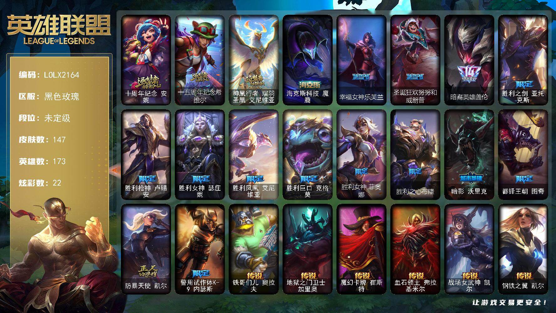 【LOLX2164】173英雄/147皮肤/4神话/15限定/22炫彩/14传说/33史诗/未定级/十周年纪念安妮/十五周年纪念希维尔/神凰行者瑞羽圣凰艾尼维亚/暗裔英雄盖伦/胜利之剑亚托克斯/胜利枪神卢锡安/胜利女神瑟庄妮/胜利凤凰艾尼维亚/胜利巨口克格莫/胜利女神菲奥娜/胜利之心布隆/暗影沃里克/都铎王朝图奇/防暴天使凯尔/警用试作体K9内瑟斯/科学怪熊的新娘安妮/铁钩船长费德提克/圣光审判凯尔/天人合一易/战争机器赛恩/圣洁化身索拉卡/黑帮狂花厄运小姐/国王泰达米尔/死神卡尔萨斯/熔火之心拉莫斯/夜刃艾瑞莉娅/夜行义贼艾瑞莉娅/穿着正装的恶魔维迦/蓝焰梦魔魔腾/枯萎之壤雷克顿/死亡绽放伊莉丝/三昧真火孙悟空/四神之力乌迪尔/大夏武士潘森/冰川勇者伊泽瑞尔/铁血女忍阿卡丽/铁甲雄心盖伦/至高君王玛尔扎哈/兔女郎锐雯/侏罗纪化石克格莫/骸骨之爪希瓦娜/铁血猎人雷恩加尔/暗星韦鲁斯/生化骑士德莱厄斯/源计划风亚索/黑帮狂花金克丝/仲裁圣骑亚托克斯/虚空使者俄洛伊/铁哥们儿奥拉夫/地狱之门卫士加里奥/魔幻卡牌崔斯特/血石领主弗拉基米尔/战场女武神凯尔/钢铁之翼凯尔/合金巨兽努努和威朗普/鬼魂新娘莫甘娜/绅士科加斯/双重冰晶艾尼维亚/冰川巨兽墨菲特/丧尸布兰德/钢铁军团盖伦/女校长菲奥娜/觅心游侠卢锡安头像/钢铁终结者赛恩/五杀摇滚鼓手奥拉夫/星空之门内瑟斯/死亡骑士内瑟斯/海克斯科技魔腾/冰河时代奥拉夫/亮丽女神希维尔/烈焰猛士奥拉夫/小红帽安妮/探戈灵魂崔斯特/弗拉基米尔伯爵/黑潮弗拉基米尔/星战易/荒野镖客阿利斯塔/后场堡垒阿利斯塔/宗师级法师训练师瑞兹/原野伐木工赛恩/军情五处提莫/约德尔海贼团崔丝塔娜/古神沃里克/脏兮兮努努和威朗普/极地女神艾希/腥红之月泰达米尔/冰球队员贾克斯/光明骑士贾克斯/地狱厨房莫甘娜/嘻哈精神基兰/机械污染辛吉德/科学狂人辛吉德/黑色天灾辛吉德/黑暗女王伊芙琳/北风冻原图奇/极度深寒拉莫斯/联盟之喙艾尼维亚/恐怖之源萨科/小丑工作坊萨科/缪斯女神娑娜/虚空前世卡萨丁/源计划正义艾瑞莉娅/光明哨兵艾瑞莉娅/暴风女神迦娜/绿水晶光辉塔里克/宇航员维迦/海贼参谋斯维因/荒野治安官凯特琳/铁锈斑斑布里茨/战场BOSS布里茨/珊瑚礁墨菲特/幻影梦魔魔腾/图腾古树茂凯/绿茵门神茂凯/荒野之咬雷克顿/吕布奉先/焰执事布兰德/沙之守护斯卡纳/单身贵族内瑟斯/美酒节特使古拉加斯/英仙座珀尔修斯潘森/梅花国王莫德凯撒/地狱送葬约里克/银色闪电凯南/空手道凯南/医学博士凯南/海上霸主盖伦/魔灵玛尔扎哈/符文生物泽拉斯/战地法师泽拉斯/坚韧不屈沃利贝尔/夜魔水晶韦鲁斯/地底迷城诺提勒斯/全金属狂潮维克托/野兽女王瑟庄妮/玉剑传说无双/科学狂人吉格斯/少校吉格斯/邪恶女巫璐璐/热血班长德莱厄斯/方块王后辛德拉/银河魔装机神纳尔/女警官蔚/源计划逆流塞拉斯/神龙尊者炎龙瑟提/幸福女神乐芙兰/圣诞狂欢努努和威朗普