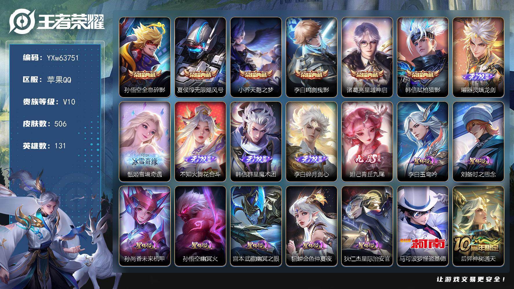 可换绑·【店长精选·高性价V10推荐·6典藏·6无双·1珍品·7星传说·73传说·全套鸡年限定·全套蛇年限定·全套无限倾心·夜礼服假面·永恒水手月亮·至美化雀舞·无尽之约天幕·灿若星河天幕·无二次】YXw63751-苹果Q-131英雄-506皮肤-王者印记25-300铭文-贵族积分27w【贵族10】【6典藏·6无双·1珍品·7星传说·73传说·2天幕·40按键·146个性戳戳】【因赛季更新游戏段付以上号为准!】
【星元皮肤】：李白-玉鸾吟，狄仁杰-星际治安官，刘备-时之思念，孙尚香-未来机甲，孙悟空-幽冥火，宫本武藏-幽冥之眼，貂蝉-金色仲夏夜
【天幕】：无尽之约天幕，灿若星河天幕
【英雄全皮】：李白全皮，不知火舞全皮，橘右京全皮，苍全皮，阿古朵全皮，司空震全皮，戈娅全皮，空空儿全皮，影全皮
【荣耀典藏】：孙悟空-全息碎影，夏侯惇-无限飓风号，小乔-天鹅之梦，李白-鸣剑曳影，诸葛亮-星域神启，韩信-弑枪猎影
【无双皮肤】：曜-器灵螭龙剑，甄姬-雪境奇遇，不知火舞-花合斗，韩信-群星魔术团，李白-碎月剑心，妲己-青丘九尾
【珍品传说】：马可波罗-怪盗基德
【传说皮肤】：后羿-神树通天，司空震-愿照山河定，女娲-愿照千秋盛，妲己-愿照众生和，澜-愿照九州拓，蔡文姬-愿照福禄聚，虞姬-愿照岁时盈，云缨-幻光神枪，裴擒虎-祥瑞亨通，桑启-鸣野蒿，孙尚香-乘龙问璇玑，孙策-乘龙淬吴钩，赵云-乘龙铭钟鼎，马超-琥珀纪元，澜-逐花归海，艾琳-觅芳踪，露娜-霜月吟，狄仁杰-夜礼服假面，王昭君-永恒水手月亮，甄姬-至美化雀舞，兰陵王-影龙天霄，吕布-遇见神鼓，诸葛亮-鹤羽星尊，澜-电玩雷克斯，安琪拉-追逃游戏，张飞-百相守梦，公孙离-记忆之芯，花木兰-燃星之曲，虞姬-无限倾心，项羽-无限倾心，伽罗-炽翼辉光，孙悟空-齐天大圣，小乔-山海琳琅生，曜-山海苍雷引，李信-山海炽霜斩，吕布-怒海麟威，李白-诗剑行，狄仁杰-神器狴犴令，不知火舞-绯月行，王昭君-星穹之声，百里守约-碎云，橘右京-枫霜尽，马可波罗-深海之息，马超-无双飞将，孙尚香-异界灵契，赵云-淬星耀世，西施-游龙清影，周瑜-音你心动，小乔-音你心动，李元芳-飞鸢探春，公孙离-祈雪灵祝，诸葛亮-时雨天司，铠-绛天战甲，镜-炽阳神光，虞姬-启明星使，曜-云鹰飞将，李信-一念神魔，刘备-时之恋人，貂蝉-猫影幻舞，张良-黄金白羊座，干将莫邪-久胜战神，达摩-黄金狮子座，百里玄策-白虎志，花木兰-冠军飞将，梦奇-胖达荣荣，后羿-黄金射手座，貂蝉-仲夏夜之梦，李白-凤求凰，孙尚香-末日机甲，宫本武藏-地狱之眼，孙悟空-地狱火，武则天-海洋之心，狄仁杰-超时空战士
【限定皮肤】：白起-狰，蒙犽-顽岩魄，蔡文姬-夏日便利店，虞姬-夏日便利店，姜子牙-天穹之誓，李白-谪仙醉月，狄仁杰-阴阳师，小乔-山海琳琅生，赵云-皇家上将，墨子-神迹守卫，妲己-时之奇旅，嬴政-优雅恋人，孙尚香-蔷薇恋人，孙尚香-异界灵契，鲁班七号-狮舞东方，鲁班七号-乒乒小将，庄周-蜃楼王，高渐离-死亡摇滚，钟无艳-王者之锤，钟无艳-超时空战士，扁鹊-炼金王，扁鹊-奇幻香踪，白起-夜都怪侠，芈月-重明，芈月-幻夜卜梦，吕布-遇见神鼓，元歌-云间偶戏，元歌-无心，夏侯惇-朔风刀，甄姬-落雪兰心，甄姬-至美化雀舞，曹操-烛龙，典韦-穷奇，典韦-蓝屏警告，马可波罗-逐梦之星，马可波罗-深海之息，马可波罗-山海玄木吟，狄仁杰-魔术师，狄仁杰-万华元夜，狄仁杰-神器狴犴令，达摩-星际陆战队，达摩-沙漠行僧，项羽-海滩派对，项羽-无限倾心，老夫子-圣诞老人，老夫子-醍醐杖，老夫子-航海奇遇记，安琪拉-追逃游戏，程咬金-演武夺筹，韩信-逐梦之影，韩信-飞衡，韩信-傲雪梅枪，王昭君-凤凰于飞，王昭君-午后时光，王昭君-星穹之声，兰陵王-影龙天霄，兰陵王-金庭之子，花木兰-燃星之曲，不知火舞-绯月行，橘右京-枫霜尽，亚瑟-狮心王，亚瑟-潮玩骑士王，孙悟空-至尊宝，孙悟空-孙行者，孙悟空-齐天大圣，牛魔-御旌，后羿-辉光之辰，后羿-圣弓游侠，刘备-百相守梦，张飞-百相守梦，李元芳-银河之约，李元芳-云中旅人，虞姬-启明星使，虞姬-无限倾心，钟馗-神迹守卫，钟馗-驱傩正仪，杨戬-潮玩骑兵，女娲-朔望之晖，干将莫邪-冰霜恋舞曲，雅典娜-黎明之约，太乙真人-饕餮，鬼谷子-五谷丰年，诸葛亮-时雨天司，诸葛亮-鹤羽星尊，铠-青龙志，苏烈-千军破阵，百里玄策-白虎志，百里玄策-原初追逐者，弈星-混沌棋，梦奇-顽趣，梦奇-天降福星，公孙离-祈雪灵祝，公孙离-玉兔公主，沈梦溪-星空之诺，沈梦溪-大漠名商，沈梦溪-匿光破解者，明世隐-疑决卦，明世隐-吟游魔法，裴擒虎-擒涛扼浪，狂铁-御狮，狂铁-电玩高手，米莱狄-御霄，米莱狄-胡桃异想国，云中君-纤云弄巧，李信-山海炽霜斩，伽罗-天狼溯光者，伽罗-炽翼辉光，盾山-御銮，盾山-梦圆繁星，上官婉儿-梁祝，上官婉儿-神器万象笔，嫦娥-拒霜思，嫦娥-暖冬兔眠，曜-山海苍雷引，西施-玲珑珍味，西施-至美乘鲤谣，鲁班大师-匿光启智者，鲁班大师-探海日志，桑启-海盐诗旅，暃-星界游侠，戈娅-驭风魔法，艾琳-流音漫舞，司空震-地狱燃心，阿古朵-江河有灵，张良-古海寻踪，王昭君-永恒水手月亮，狄仁杰-夜礼服假面，蒙犽-百解令，艾琳-觅芳踪，蒙恬-荣光圣徽，高渐离-燃音魔法，妲己-灵卜魔法，鬼谷子-天穹祈灯，李白-碎月剑心，伽罗-琥珀纪元，马超-琥珀纪元，孙尚香-乘龙问璇玑，孙策-乘龙淬吴钩，赵云-乘龙铭钟鼎，沈梦溪-龙舞盛年，刘邦-剑破天穹，韩信-群星魔术团，周瑜-熔金海岸，不知火舞-花合斗
【年限皮肤】：王昭君-凤凰于飞，李白-凤求凰，后羿-辉光之辰，百里玄策-白虎志，铠-青龙志，韩信-飞衡，公孙离-祈雪灵祝，诸葛亮-时雨天司，小乔-山海琳琅生，曜-山海苍雷引，李信-山海炽霜斩，马可波罗-山海玄木吟，孙尚香-乘龙问璇玑，孙策-乘龙淬吴钩，赵云-乘龙铭钟鼎，司空震-愿照山河定，女娲-愿照千秋盛，妲己-愿照众生和，澜-愿照九州拓，蔡文姬-愿照福禄聚，虞姬-愿照岁时盈
【赛季限定】：亚瑟-狮心王，庄周-蜃楼王，扁鹊-炼金王，白起-狰，太乙真人-饕餮，曹操-烛龙，芈月-重明，典韦-穷奇，狂铁-御狮，米莱狄-御霄，牛魔-御旌，盾山-御銮，夏侯惇-朔风刀，弈星-混沌棋，明世隐-疑决卦，老夫子-醍醐杖，狄仁杰-万华元夜，程咬金-演武夺筹，钟馗-驱傩正仪，苏烈-千军破阵，达摩-沙漠行僧，兰陵王-金庭之子，沈梦溪-大漠名商，李元芳-云中旅人，桑启-海盐诗旅，裴擒虎-擒涛扼浪，鲁班大师-探海日志，张良-古海寻踪，鬼谷子-天穹祈灯，刘邦-剑破天穹，姜子牙-天穹之誓，东皇太一-噬灭天穹，太乙真人-谧流熔炉，甄姬-逆浪荇歌，亚瑟-荣光之誓，百里玄策-原初追逐者，雅典娜-黎明之约，梦奇-顽趣，蒙恬-荣光圣徽，牛魔-星界战将，项羽-九幽镇关
【战令限定】：典韦-蓝屏警告，女娲-朔望之晖，鲁班七号-狮舞东方，钟馗-神迹守卫，李元芳-银河之约，沈梦溪-星空之诺，元歌-云间偶戏，亚瑟-潮玩骑士王，米莱狄-胡桃异想国，达摩-星际陆战队，老夫子-航海奇遇记，墨子-神迹守卫，后羿-圣弓游侠，芈月-幻夜卜梦，明世隐-吟游魔法，白起-夜都怪侠，狂铁-电玩高手，王昭君-午后时光，钟无艳-超时空战士，甄姬-落雪兰心，暃-星界游侠，嫦娥-暖冬兔眠，扁鹊-奇幻香踪，杨戬-潮玩骑兵，戈娅-驭风魔法，西施-玲珑珍味，司空震-地狱燃心，艾琳-流音漫舞，高渐离-燃音魔法，妲己-灵卜魔法，蔡文姬-夏日便利店，虞姬-夏日便利店，亚连-破空之剑，孙悟空-神迹守卫，百里守约-百相守梦，老夫子-百相守梦，孙膑-茶境仙，马超-访茗客，周瑜-线条小狗，海月-海之女神，赵怀真-逢春序，亚瑟-旅行日记
【史诗皮肤】：孙膑-帕恰狗之风，亚瑟-旅行日记，赵怀真-逢春序，海月-海之女神，周瑜-线条小狗，项羽-九幽镇关，少司缘-巫礼祀神，女娲-万灵启世，百里玄策-罗小黑战记，公孙离-涂山容容，西施-织梦人，黄忠-百相守梦，后羿-石田雨龙，扁鹊-灵蛊蚀心，狂铁-龙之律动，阿轲-化蝶舞，苍-狼魂孤将，亚连-糖绘人间，赵怀真-器灵浮梦炉，弈星-万物之道，白起-苍鳞隐世，孙膑-茶境仙，牛魔-星界战将，百里守约-百相守梦，李白-谪仙醉月，亚连-破空之剑，蒙犽-顽岩魄，蔡文姬-夏日便利店，黄忠-怒海争锋，伽罗-琥珀纪元，蒙恬-荣光圣徽，高渐离-燃音魔法，周瑜-雪夜绮愿，蒙犽-百解令，姜子牙-闲日渔趣，西施-至美乘鲤谣，阿古朵-江河有灵，司空震-地狱燃心，莱西奥-末日机甲，镜-真我赫兹，戈娅-驭风魔法，刘禅-电玩爆裂旋风，蔡文姬-电玩兔顽号，沈梦溪-匿光破解者，刘备-百相守梦，扁鹊-奇幻香踪，马可波罗-山海玄木吟，暃-星界游侠，梦奇-顽趣，元歌-无心，上官婉儿-神器万象笔，阿古朵-顽趣，梦奇-天降福星，盾山-梦圆繁星，鬼谷子-五谷丰年，妲己-时之奇旅，弈星-滕王阁序，钟无艳-超时空战士，鲁班大师-匿光启智者，狂铁-电玩高手，高渐离-天秀音浪，明世隐-吟游魔法，艾琳-奇遇舞章，澜-赏金猎手，公孙离-玉兔公主，夏洛特-永昼，哪吒-雪上飞焰，韩信-傲雪梅枪，雅典娜-黎明之约，嫦娥-拒霜思，司马懿-暗渊魔法，孙悟空-孙行者，安琪拉-时之奇旅，钟馗-乐园奇幻夜，沈梦溪-月团寄思，杨戬-天秀启明，鲁班七号-乒乒小将，伽罗-天狼溯光者，老夫子-航海奇遇记，蒙犽-龙鼓争鸣，百里玄策-热力回旋，西施-诗语江南，米莱狄-胡桃异想国，元歌-云间偶戏，云中君-纤云弄巧，百里玄策-原初追逐者，孙尚香-时之恋人，瑶-遇见神鹿，橘右京-修罗，不知火舞-魅语，小乔-青蛇，大乔-白蛇，韩信-飞衡，娜可露露-晚萤，李元芳-银河之约，上官婉儿-梁祝，公孙离-无限星赏官，狄仁杰-鹰眼统帅，鲁班七号-狮舞东方，伽罗-箭羽风息，典韦-蓝屏警告，干将莫邪-冰霜恋舞曲，铠-青龙志，大乔-猫狗日记，孙策-猫狗日记，阿轲-节奏热浪，白起-星夜王子，程咬金-功夫厨神，李元芳-逐浪之夏，刘禅-天才门将，蔡文姬-舞动绿茵，铠-曙光守护者，百里守约-特工魅影，后羿-辉光之辰，安琪拉-心灵骇客，雅典娜-冰冠公主，亚瑟-心灵战警，马可波罗-逐梦之星，诸葛亮-黄金分割率，兰陵王-暗隐猎兽者，小乔-缤纷独角兽，夏侯惇-乘风破浪，韩信-逐梦之影，刘邦-德古拉伯爵，花木兰-水晶猎龙者，孙悟空-至尊宝，王昭君-凤凰于飞，张飞-乱世虎臣，吕布-末日机甲，李白-千年之狐，曹操-幽灵船长，刘禅-绅士熊喵，吕布-圣诞狂欢，墨子-金属风暴，墨子-龙骑士，妲己-女仆咖啡，妲己-魅力维加斯，嬴政-摇滚巨星，嬴政-暗夜贵公子，嬴政-优雅恋人，孙尚香-水果甜心，孙尚香-蔷薇恋人，宫本武藏-鬼剑武藏，廉颇-地狱岩魂，狄仁杰-魔术师，王昭君-偶像歌手，甄姬-冰雪圆舞曲，老夫子-圣诞老人，貂蝉-圣诞恋歌，赵云-未来纪元，赵云-皇家上将，钟无艳-王者之锤，阿轲-暗夜猫娘，露娜-紫霞仙子，项羽-苍穹之光，鲁班七号-电玩小子
【其他皮肤】：公孙离-碎光执事，心魔六耳-未来纪元，张飞-街头猛卫，海诺-烬夜裁决，朵莉亚-幻海寻迹，雅典娜-执弈定局，大乔-微风如诗，影-百相守梦，敖隐-赤刃凌霄，兰陵王-雾影缉谜，鲁班七号-班班快跑，桑启-线条小狗，鬼谷子-谜偶窥秘，虞姬-溯影追猎，蚩奼-极光幻客，曹操-逐霄之志，艾琳-鹤鸣心笺，孙权-径山谋武，张良-罗小黑战记，亚瑟-荣光之誓，哪吒-罗小黑战记，鬼谷子-克喵，莱西奥-踏浪烽翎，空空儿-戏梦巡演，云中君-云械蓝图，甄姬-逆浪荇歌，露娜-命运加冕，阿古朵-布丁狗之约，张良-灵野札记，戈娅-玫蓝誓约，明世隐-景韶洛都，少司缘-灵卦秘语，达摩-爆裂喵拳，东皇太一-金福满堂，姜子牙-星梦巡礼，西施-雪境奇遇，影-魅影绮裳，马超-访茗客，典韦-铁骨偃魂，太乙真人-谧流熔炉，苍-苍林狼骑，吕布-逐霄战戟，干将莫邪-雾都夜雨，老夫子-百相守梦，东皇太一-噬灭天穹，盘古-敬我三分，孙悟空-神迹守卫，虞姬-夏日便利店，周瑜-熔金海岸，姜子牙-天穹之誓，大司命-暗都幽影，盘古-经纬探寻者，刘邦-剑破