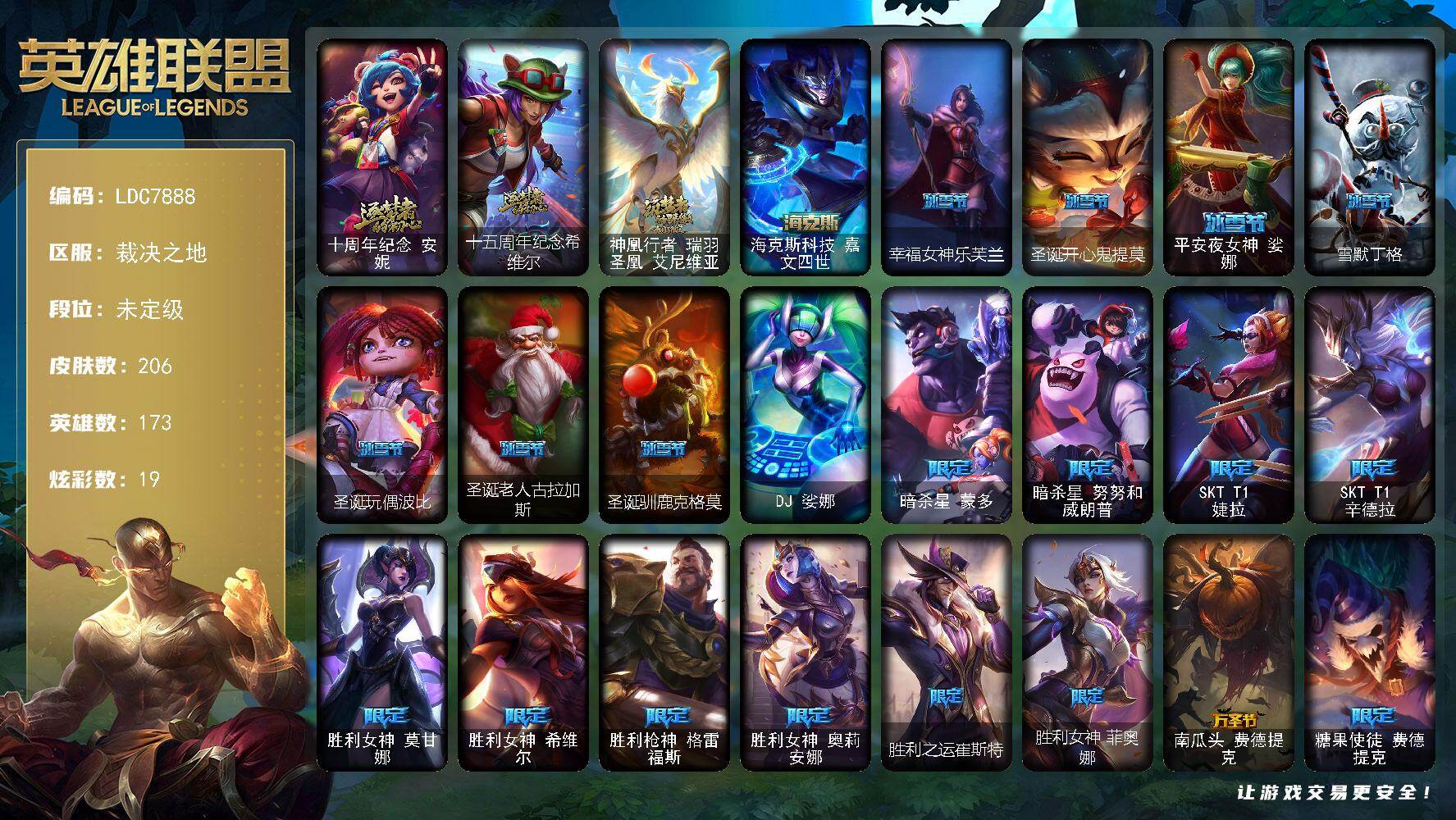 【LDC7888】173英雄/206皮肤/1终极/4神话/26限定/2臻彩/19炫彩/20传说/66史诗/未定级/十周年纪念安妮/十五周年纪念希维尔/神凰行者瑞羽圣凰艾尼维亚/暗杀星蒙多/暗杀星努努和威朗普/SKTT1婕拉/SKTT1辛德拉/胜利女神莫甘娜/胜利女神希维尔/胜利枪神格雷福斯/胜利女神奥莉安娜/胜利之运崔斯特/胜利女神菲奥娜/南瓜头费德提克/糖果使徒费德提克/机械迷城加里奥/外星装甲库奇/波比的巧克力工坊/电玩战魂赫卡里姆/都铎王朝图奇/防暴天使凯尔/DJ娑娜/冰霜烈焰安妮/皇家火枪手崔斯特/特战先锋赵信/绞肉机角斗士赵信/翼骑统领赵信/重生之沙费德提克/圣光审判凯尔/铁血剑豪易/地狱火阿利斯塔/钢铁之心希维尔/源代码索拉卡/火箭达人崔丝塔娜/狼外婆沃里克/荒野豺狼沃里克/法国皇室厄运小姐/女船长厄运小姐/紫晶射手艾希/国王泰达米尔/少林武僧贾克斯/黑色荆棘莫甘娜/炼金狂士辛吉德/殇之机器人阿木木/熔火之心拉莫斯/全金属狂潮拉莫斯/贵族血统萨科/战争血统蒙多/夜行义贼艾瑞莉娅/寒冰女皇迦娜/特种部队普朗克/血石诅咒塔里克/北领前线斯维因/绝代智将斯维因/抵抗军天使凯特琳/海贼魅影卡特琳娜/前线指挥官卡特琳娜/蓝焰梦魔魔腾/龙骑统帅嘉文四世/死亡绽放伊莉丝/灵骨工匠奥莉安娜/三昧真火孙悟空/至高之拳李青/地下拳王李青/深海妖姬卡西奥佩娅/四神之力乌迪尔/飞车暴走族古拉加斯/实习护士阿卡丽/刺客信条凯南/钢铁烈阳蕾欧娜/至高君王玛尔扎哈/兔女郎锐雯/深海怪鱼克格莫/战国大名慎/海牛猎手菲兹/暗黑武士雷恩加尔/铁血帝皇德莱厄斯/无限烈焰黛安娜/腥红之月黛安娜/血羽凤凰奎因/灰烬领主奥瑞利安索尔/西部牛仔亚索/源计划风亚索/战地机甲维克兹/职业杀手卢锡安/时之砂艾克/霓虹杀拳蔚/炼狱魔女蔚/地狱之门卫士加里奥/邪鸦魅影乐芙兰/大天使长米迦勒凯尔/源计划林易/烈焰雄心崔丝塔娜/双重冰晶艾尼维亚/律政大亨蒙多/冰霜之刃艾瑞莉娅/女主播迦娜/红色男爵库奇/最终BOSS维迦/冰川巨兽墨菲特/银河魔装机神兰博/腥红之月鬼武姬阿卡丽/黯黑魔龙希瓦娜/星之守护者阿狸/霸天异形卡兹克/神王德莱厄斯/暗星锤石/源计划毁灭派克/觅心游侠卢锡安头像/魔导绅士维迦/赵云 子龙 炫金将军/魔女 阿卡丽 虚荣/五杀摇滚鼓手奥拉夫/西部牛仔崔斯特/海克斯科技嘉文四世/亮丽女神希维尔/黑暗骑士奥拉夫/风执事加里奥/地狱火加里奥/皇家守卫赵信/弗拉基米尔伯爵/后场堡垒阿利斯塔/部落精神瑞兹/蕉泥座人索拉卡/约德尔海贼团崔丝塔娜/冻原猎手沃里克/勇敢的心泰达米尔/梦魇泰达米尔/冰球队员贾克斯/宗师级钓鱼训练师贾克斯/科学狂人辛吉德/黑暗女王伊芙琳/假面女皇伊芙琳/探戈灵魂伊芙琳/五杀摇滚主唱卡尔萨斯/尼斯巨兽科加斯/情绪摇滚阿木木/铬金铠甲拉莫斯/忍龟拉莫斯/重甲猎鹰艾尼维亚/恐怖之源萨科/小丑工作坊萨科/万能小丑萨科/深海一号卡萨丁/玉剑传说风仙子/幽灵船长普朗克/雪橇速滑库奇/急速前进库奇/紫水晶意志塔里克/荒野治安官凯特琳/铁锈斑斑布里茨/钢铁之门布里茨/春晖山神墨菲特/红牌退场卡特琳娜/图腾古树茂凯/绿茵门神茂凯/星河战队雷克顿/荒野之咬雷克顿/血石战神雷克顿/屠龙勇士嘉文四世/银河魔装机神伊莉丝/黑色玫瑰假面舞会伊莉丝/末日余生布兰德/摩登骇客薇恩/猎天使魔女薇恩/热带丛林兰博/沙暴巨蝎斯卡纳/远土之灵斯卡纳/枭姬孙尚香/诺克萨斯波比/万人敌潘森/五杀摇滚吉他手莫德凯撒/KDA阿卡丽/海上霸主盖伦/神圣守卫蕾欧娜/暗影王子玛尔扎哈/虚空执事玛尔扎哈/极寒慎/炎爆慎/符文生物泽拉斯/战地法师泽拉斯/风纪委员阿狸/怒之火炮格雷福斯/无情重炮格雷福斯/失落大陆菲兹/雷霆领主沃利贝尔/坚韧不屈沃利贝尔/觅心射手韦鲁斯/地底迷城诺提勒斯/全金属狂潮维克托/死亡骑士瑟庄妮/热血班长德莱厄斯/战斗学院杰斯/血石妖后丽桑卓/星之守护者辛德拉/源计划裁决蔚/源代码娜美/太空律动音浪狂舞莎弥拉/灌篮高手艾翁/宇航员巴德/源计划逆流塞拉斯/幸福女神乐芙兰/圣诞开心鬼提莫/平安夜女神娑娜/雪默丁格/圣诞玩偶波比/圣诞老人古拉加斯/圣诞驯鹿克格莫