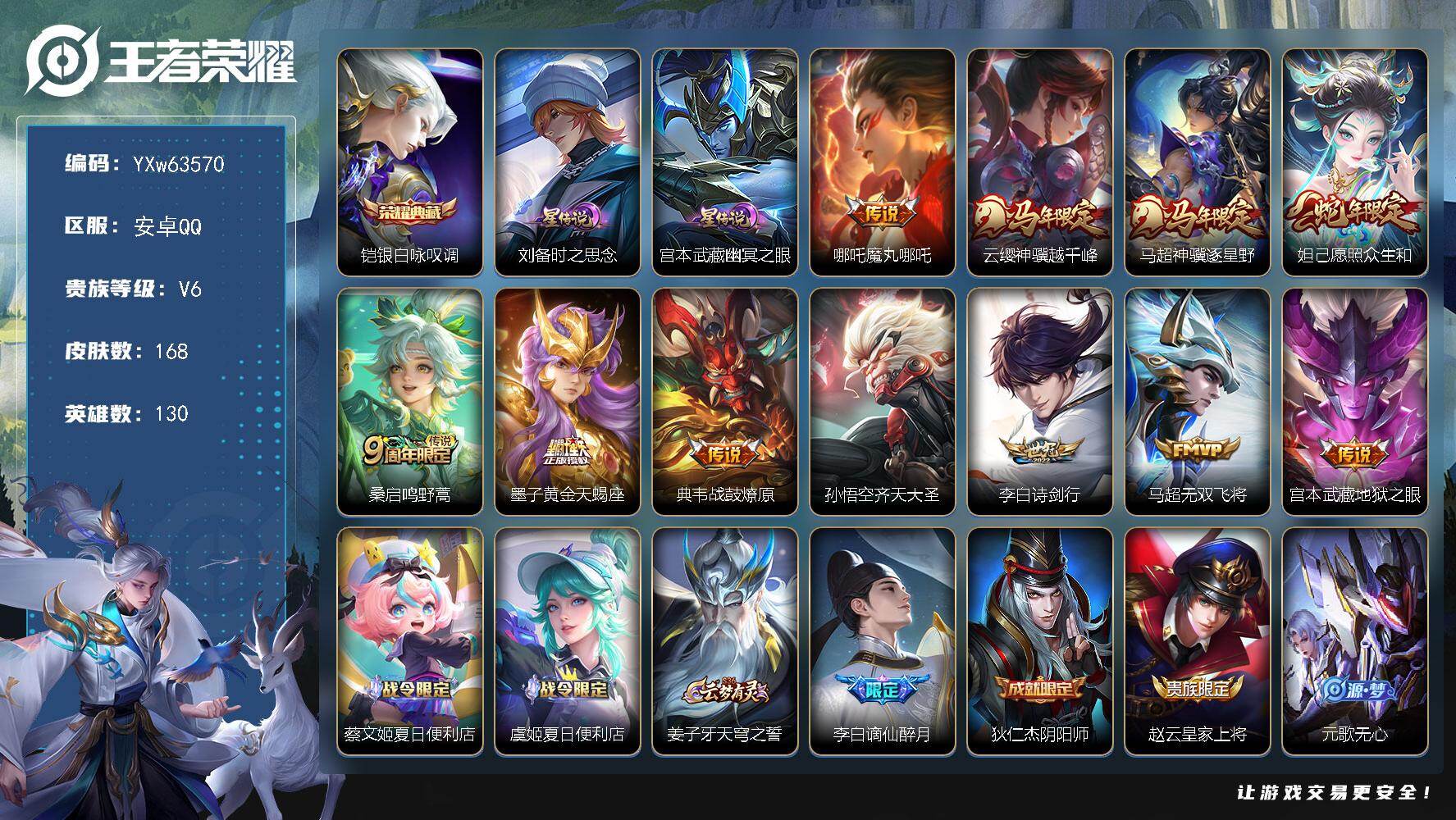 可换绑· 【店长精选靓号·万战高渐离·万战司马懿·银白咏叹调·魔丸哪吒·神骥越千峰·神骥逐星野·愿照众生和·黄金天蝎座·战鼓燎原·齐天大圣·无二次】YXw63570-安卓Q-130英雄-168皮肤-贵族积分1w【贵族6】【1典藏·2星传说·11传说·19按键】【因赛季更新游戏段付以上号为准!】
【荣耀典藏】：铠-银白咏叹调
【星元皮肤】：宫本武藏-幽冥之眼，刘备-时之思念
【传说皮肤】：哪吒-魔丸哪吒，云缨-神骥越千峰，马超-神骥逐星野，妲己-愿照众生和，桑启-鸣野蒿，墨子-黄金天蝎座，典韦-战鼓燎原，孙悟空-齐天大圣，李白-诗剑行，马超-无双飞将，宫本武藏-地狱之眼
【限定皮肤】：蔡文姬-夏日便利店，虞姬-夏日便利店，姜子牙-天穹之誓，李白-谪仙醉月，狄仁杰-阴阳师，赵云-皇家上将，元歌-无心，马可波罗-山海玄木吟，狄仁杰-魔术师，项羽-海滩派对，孙悟空-齐天大圣，李元芳-云中旅人，百里玄策-原初追逐者，裴擒虎-擒涛扼浪，鲁班大师-探海日志，桑启-海盐诗旅，艾琳-流音漫舞，张良-古海寻踪，高渐离-燃音魔法，妲己-灵卜魔法，鬼谷子-天穹祈灯，姬小满-妄想食味，刘邦-剑破天穹，程咬金-群星魔术团，镜-青焰无极，项羽-苍威无极，周瑜-熔金海岸
【年限皮肤】：马可波罗-山海玄木吟，妲己-愿照众生和，云缨-神骥越千峰，马超-神骥逐星野
【赛季限定】：李元芳-云中旅人，桑启-海盐诗旅，裴擒虎-擒涛扼浪，鲁班大师-探海日志，张良-古海寻踪，鬼谷子-天穹祈灯，刘邦-剑破天穹，姜子牙-天穹之誓，东皇太一-噬灭天穹，太乙真人-谧流熔炉，钟馗-虚灵犬护，甄姬-逆浪荇歌，百里玄策-原初追逐者，牛魔-星界战将，项羽-九幽镇关
【战令限定】：艾琳-流音漫舞，高渐离-燃音魔法，妲己-灵卜魔法，镜-青焰无极，项羽-苍威无极，蔡文姬-夏日便利店，虞姬-夏日便利店，亚连-破空之剑，孙悟空-神迹守卫，孙膑-茶境仙，马超-访茗客，周瑜-线条小狗，小乔-线条小狗，后羿-天穹守望者，海月-海之女神，赵怀真-逢春序，艾琳-繁夏笺，亚瑟-旅行日记
【史诗皮肤】：孙膑-帕恰狗之风，亚瑟-旅行日记，艾琳-繁夏笺，赵怀真-逢春序，刘禅-超级夜猫侠，姜子牙-弘道录，米莱狄-青瓷雀吟，后羿-天穹守望者，海月-海之女神，明世隐-百晓客，周瑜-线条小狗，小乔-线条小狗，项羽-九幽镇关，公孙离-涂山容容，狂铁-龙之律动，赵怀真-器灵浮梦炉，孙膑-茶境仙，牛魔-星界战将，李白-谪仙醉月，亚连-破空之剑，蔡文姬-夏日便利店，镜-青焰无极，姬小满-妄想食味，高渐离-燃音魔法，马可波罗-山海玄木吟，元歌-无心，高渐离-天秀音浪，澜-赏金猎手，哪吒-雪上飞焰，司马懿-暗渊魔法，沈梦溪-月团寄思，蒙犽-龙鼓争鸣，西施-诗语江南，百里玄策-原初追逐者，橘右京-修罗，不知火舞-魅语，狄仁杰-鹰眼统帅，孙策-猫狗日记，白起-星夜王子，程咬金-功夫厨神，铠-曙光守护者，百里守约-特工魅影，安琪拉-心灵骇客，亚瑟-心灵战警，诸葛亮-黄金分割率，兰陵王-暗隐猎兽者，刘邦-德古拉伯爵，花木兰-水晶猎龙者，吕布-末日机甲，曹操-幽灵船长，刘禅-绅士熊喵，妲己-女仆咖啡，嬴政-摇滚巨星，孙尚香-水果甜心，宫本武藏-鬼剑武藏，廉颇-地狱岩魂，狄仁杰-魔术师，王昭君-偶像歌手，赵云-皇家上将，露娜-紫霞仙子
【其他皮肤】：伽罗-月影弦鸣，朵莉亚-幻海寻迹，鬼谷子-谜偶窥秘，蚩奼-极光幻客，甄姬-逆浪荇歌，白起-死霸装，姬小满-小满鸭，露娜-命运加冕，阿古朵-布丁狗之约，钟馗-虚灵犬护，马超-访茗客，典韦-铁骨偃魂，太乙真人-谧流熔炉，苍-苍林狼骑，干将莫邪-雾都夜雨，东皇太一-噬灭天穹，盘古-敬我三分，孙悟空-神迹守卫，虞姬-夏日便利店，周瑜-熔金海岸，姜子牙-天穹之誓，大司命-暗都幽影，项羽-苍威无极，程咬金-群星魔术团，刘邦-剑破天穹，廉颇-功夫炙烤，海诺-时空谍影，妲己-灵卜魔法，鬼谷子-天穹祈灯，亚连-破局者，海月-王牌新星，钟无艳-聚星闪耀，张良-古海寻踪，艾琳-流音漫舞，鲁班大师-探海日志，裴擒虎-擒涛扼浪，牛魔-牛运亨通，猪八戒-潮玩探月行，桑启-海盐诗旅，李元芳-云中旅人，鲁班大师-乓乓大师，刘禅-秘密基地，狂铁-特工战影，哪吒-次元突破，小乔-丁香结，大乔-守护之力，苏烈-坚韧之力，老夫子-功夫老勺，狂铁-命运角斗场，王昭君-幻想奇妙夜，钟无艳-海滩丽影，刘备-汉昭烈帝，狄仁杰-阴阳师，宫本武藏-万象初新，刘备-万事如意，张飞-五福同心，达摩-拳王，亚瑟-死亡骑士，孙膑-天使之翼，安琪拉-玩偶对对碰，扁鹊-化身博士，白起-白色死神，韩信-街头霸王，项羽-海滩派对，暃-碧珀绯影，司空震-启蛰，澜-孤猎，蒙恬-秩序猎龙将，蒙犽-归虚梦演，马超-幸存者，曜-归虚梦演，盘古-创世神祝，猪八戒-年年有余，上官婉儿-修竹墨客，李信-灼热之刃，沈梦溪-棒球奇才，司马懿-魇语军师，孙策-海之征途，元歌-午夜歌剧院，弈星-踏雪寻梅，公孙离-花间舞，梦奇-美梦成真，百里玄策-威尼斯狂欢，百里守约-绝影神枪，干将莫邪-第七人偶，杨戬-埃及法老，苍-维京掠夺者，马可波罗-激情绿茵，夏侯惇-战争骑士，关羽-天启骑士，李元芳-特种部队，钟馗-地府判官，后羿-精灵王，张良-一千零一夜，狄仁杰-锦衣卫，老夫子-潮流仙人
【内测皮肤】：狂铁-特工战影
